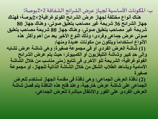 ‫ب‬-‫الشفافة‬ ‫الشرائح‬‫عرض‬ ‫لجهاز‬ ‫األساسية‬ ‫املكونات‬2×2‫بوصة‬:
‫الفوتوغرافية‬ ‫الشرائح‬ ‫عرض‬ ‫لجهاز‬ ‫مختلفة‬ ‫أنواع‬ ‫هناك‬2×2‫فهناك‬ ‫بوصة؛‬
‫الشرائح‬ ‫جهاز‬36‫بتعليق‬ ‫مصاحب‬ ‫غير‬ ‫شريحة‬‫صوتى‬‫جهاز‬ ‫وهناك‬ ،80
‫بتعليق‬ ‫مصاحب‬ ‫غير‬ ‫شريحة‬‫صوتى‬‫جهاز‬ ‫وهناك‬ ،80‫بتعليق‬ ‫مصاحب‬ ‫شريحة‬
‫صوتى‬‫عرض‬‫جماعى‬‫وفردى‬‫هذه‬ ‫وأكثر‬ ‫أهم‬ ‫من‬ ‫يعد‬ ‫األخير‬ ‫النوع‬ ‫وذلك‬ ‫؛‬
‫ومنها‬ ‫عديدة‬ ‫مكونات‬ ‫من‬ ‫ويتكون‬ ً‫ا‬‫استخدام‬ ‫األنواع‬:
(1)‫صغيرة‬ ‫مجموعة‬ ‫في‬ ‫أو‬ ‫الفردي‬ ‫العرض‬ ‫شاشة‬:‫تشاب‬ ‫عرض‬ ‫شاشة‬ ‫وهى‬‫ه‬
‫الش‬ ‫عرض‬ ‫يتم‬ ‫حيث‬ ‫الكمبيوتر؛‬ ‫أو‬ ‫التليفزيون‬ ‫وشاشة‬ ‫كبير‬ ٍ‫د‬‫ح‬ ‫وإلى‬‫رائح‬
‫األخرى‬ ‫تلو‬ ‫الشريحة‬ ‫الفوتوغرافية؛‬‫فى‬‫تتابع‬‫زمنى‬‫ال‬ ‫خالل‬ ‫من‬ ‫مناسب‬‫شاشة‬
‫مجموعة‬ ‫أو‬ ،‫للجهاز‬ ‫الذاتية‬ ‫الشاشة‬ ‫خالل‬ ‫من‬ ‫الشكل‬ ‫الطالب‬ ‫ويشاهد‬ ‫األمامية‬
‫صغيرة‬
(2)‫العرض‬ ‫نافذة‬‫الجماعى‬:‫نافذة‬ ‫وهى‬‫فى‬‫للعرض‬ ‫تستخدم‬ ‫الجهاز‬ ‫مقدمة‬
‫الجماعى‬‫شاش‬ ‫فصل‬ ‫يتم‬ ‫النافذة‬ ‫هذه‬ ‫فتح‬ ‫وعند‬ ،‫خارجية‬ ‫عرض‬ ‫شاشة‬ ‫على‬‫ة‬
‫العرض‬‫الفردى‬‫للعرض‬ ‫مباشرة‬ ‫واالنتقال‬ ‫الفور‬ ‫على‬‫الجماعى‬،
 