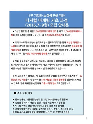 ▶ 5천만 한국인 중 매월 2,700만명이 카톡과 밴드를 하고, 1,500만명이 페이스
북을 통해 소식과 정보를 나눕니다. 그 중 90%가 스마트폰을 씁니다.
▶ 카카오스토리 마케팅이 본격화되면서 옐로우아이디를 통해 지인망 마케팅 시
스템을 이루었고, 네이버의 후원을 등에 업고 성장한 밴드 또한 새로운 공동구매 마
케팅 채널로 성장했습니다. 페이스북은 2015년부터 본격화한 맞춤타겟 광고를 통
해 잠재고객 대상 정밀 타겟 마케팅 플랫폼으로 진화했습니다.
▶ SNS 플랫폼들은 넘쳐나고, 기업이나 개인이 꼭 활용해야 할 비즈니스 마케팅
도구로 인식되고 있지만 아직도 국내 개인 기업이나 소상공 자영인들의 디지털 마
케팅 역량은 여전히 취약한 상태에서 벗어나지 못하고 있습니다.
▶ 이 교육과정은 모바일 시대 소셜미디어의 진화를 수용하면서 중소기업이나 소
상공인, 1인 기업들이 꼭 알아야 할 SNS 채널별 기능과 활용법을 집중적으로 배울
수 있도록 필수 과제만을 선별하여 그룹 스터디 방식으로 진행합니다.
‘1인 기업과 소상공인을 위한’
디지털 마케팅 기초 과정
(2016.7~9월) 모집 안내문
2
■ 주요 교육 대상
▶ 중소 상공인, 1인기업 경영자 및 기업 SNS(홍보) 실무 담당자
▶ 간단한 홈페이지 개발 및 운영 기술을 직접 배우고 싶은 분
▶ 디지털 마케팅 전문가로 성장하고 싶은 청년 취업 준비생
▶ 소셜미디어 마케팅 역량을 갖추려는 은퇴자, 창업자, 스타트업 CEO
▶ SNS 코치로 2모작 삶을 개척하려는 시니어 및 경력단절 여성분
 
