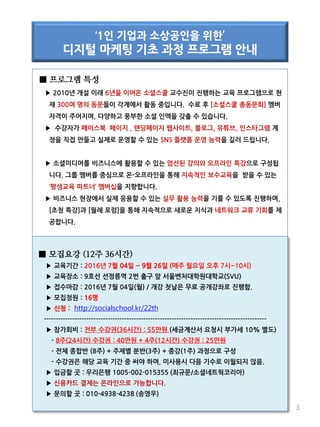 ■ 프로그램 특성
▶ 2010년 개설 이래 6년을 이어온 소셜스쿨 교수진이 진행하는 교육 프로그램으로 현
재 300여 명의 동문들이 각계에서 활동 중입니다. 수료 후 [소셜스쿨 총동문회] 멤버
자격이 주어지며, 다양하고 풍부한 소셜 인맥을 갖출 수 있습니다.
▶ 수강자가 페이스북 페이지 , 랜딩페이지 웹사이트, 블로그, 유튜브, 인스타그램 계
정을 직접 만들고 실제로 운영할 수 있는 SNS 플랫폼 운영 능력을 길러 드립니다.
▶ 소셜미디어를 비즈니스에 활용할 수 있는 엄선된 강의와 오프라인 특강으로 구성됩
니다. 그룹 멤버를 중심으로 온-오프라인을 통해 지속적인 보수교육을 받을 수 있는
‘평생교육 파트너’ 멤버십을 지향합니다.
▶ 비즈니스 현장에서 실제 응용할 수 있는 실무 활용 능력을 기를 수 있도록 진행하며,
[초청 특강]과 [월례 포럼]을 통해 지속적으로 새로운 지식과 네트워크 교류 기회를 제
공합니다.
3
‘1인 기업과 소상공인을 위한’
디지털 마케팅 기초 과정 프로그램 안내
■ 모집요강 (12주 36시간)
▶ 교육기간 : 2016년 7월 04일 ~ 9월 26일 (매주 월요일 오후 7시~10시)
▶ 교육장소 : 9호선 선정릉역 2번 출구 앞 서울벤처대학원대학교(SVU)
▶ 접수마감 : 2016년 7월 04일(월) / 개강 첫날은 무료 공개강좌로 진행함.
▶ 모집정원 : 16명
▶ 신청 : http://socialschool.kr/22th
----------------------------------------------------------------------------------------------
▶ 참가회비 : 전부 수강권(36시간) : 55만원 (세금계산서 요청시 부가세 10% 별도)
- 8주(24시간) 수강권 : 40만원 + 4주(12시간) 수강권 : 25만원
- 전체 종합반 (8주) + 주제별 분반(3주) + 종강(1주) 과정으로 구성
- 수강권은 해당 교육 기간 중 써야 하며, 미사용시 다음 기수로 이월되지 않음.
▶ 입금할 곳 : 우리은행 1005-002-015355 (최규문/소셜네트웍코리아)
▶ 신용카드 결제는 온라인으로 가능합니다.
▶ 문의할 곳 : 010-4938-4238 (송영우)
 