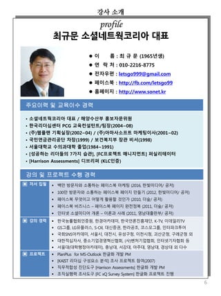 강사 소개
6
 이 름 : 최 규 문 (1965년생)
 연 락 처 : 010-2216-8775
 전자우편 : letsgo999@gmail.com
 페이스북 : http://fb.com/letsgo99
 홈페이지 : http://www.sonet.kr
주요이력 및 교육이수 경력
• 소셜네트웍코리아 대표 / 해양수산부 홍보자문위원
• 한국리더십센터 PCG 교육컨설턴트/팀장(2004~08)
• (주)웹플랜 기획실장(2002~04) / (주)아마사소프트 마케팅이사(2001~02)
• 국민연금관리공단 차장(1999) / 보건복지부 장관 비서(1998)
• 서울대학교 수의과대학 졸업(1984~1991)
• [성공하는 리더들의 7가지 습관], [FC프로젝트 매니지먼트] 퍼실리테이터
• [Harrison Assessments] 디브리퍼 (KLC인증)
profile
최규문 소셜네트웍코리아 대표
강의 및 프로젝트 수행 경력
▣ 저서 집필  백만 방문자와 소통하는 페이스북 마케팅 (2016, 한빛미디어/ 공저)
 100만 방문자와 소통하는 페이스북 페이지 만들기 (2012, 한빛미디어/ 공저)
 페이스북 무엇이고 어떻게 활용할 것인가 (2010, 더숲/ 공저)
 페이스북 비즈니스 – 페이스북 페이지 완전정복 (2011, 더숲/ 공저)
 인터넷 소셜미디어 개론 – 이론과 사례 (2011, 영남대출판부/ 공저)
▣ 강의 경력  한국능률협회인증원, 한경아카데미, 한국언론진흥재단, K-TV, 이데일리TV
 GS그룹, LG유플러스, S-Oil, 대신증권, 한라공조, 코스모그룹, 인터파크투어
 국회SNS아카데미, 서울시, 대전시, 유성구청, 이천시청, 괴산군청, 구례군청 외
 대한적십자사, 중소기업경영혁신협회, (사)벤처기업협회, 인터넷기자협회 등
 서울대(대학행정아카데미), 충남대, 서강대, 아주대, 영남대, 경상대 외 다수
▣ 프로젝트  PlanPlus for MS-Outlook 한글화 개발 PM
 [KAIST 리더십 구성요소 분석] 조사 프로젝트 참여(2007)
 직무적합성 진단도구 [Harrison Assessments] 한글화 개발 PM
 조직실행력 조사도구 [FC xQ Survey System] 한글화 프로젝트 진행
 