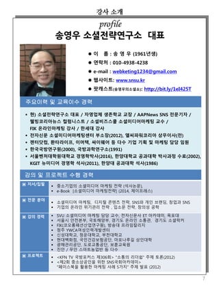 강사 소개
7
 이 름 : 송 영 우 (1961년생)
 연락처 : 010-4938-4238
 e-mail : webketing1234@gmail.com
 웹사이트: www.snsu.kr
 팟캐스트(송영우의소셜쇼): http://bit.ly/1eI425T
주요이력 및 교육이수 경력
 현) 소셜전략연구소 대표 / 자영업체 생존학교 교장 / AAPNews SNS 전문기자 /
웰빙코리아뉴스 컬럼니스트 / 소셜비즈스쿨 소셜미디어마케팅 교수 /
FIK 온라인마케팅 강사 / 한세대 강사
 전자신문 소셜미디어마케팅센터 부소장(2012), 엘씨파워코리아 상무이사(전)
 젠터닷컴, 환타라이프, 이머텍, 싸이웨어 등 다수 기업 기획 및 마케팅 담당 임원
 한국국방연구원(2000), 국방과학연구소(1991)
 서울벤처대학원대학교 경영학박사(2016), 한양대학교 공과대학 박사과정 수료(2002),
KGIT 뉴미디어 경영학 석사(2011), 한양대 공과대학 석사(1986)
profile
송영우 소셜전략연구소 대표
강의 및 프로젝트 수행 경력
▣ 저서/집필  중소기업의 소셜미디어 마케팅 전략 (석사논문),
 e-Book [소셜미디어 마케팅전략] (2014, 제이프레스)
▣ 전문 분야
 소셜미디어 마케팅, 디지털 콘텐츠 전략, SNS와 개인 브랜딩, 창업과 SNS
 기업의 온라인 위기관리 전략 , 입소문 전략, 창의성 공학
▣ 강의 경력  SVU 소셜미디어 마케팅 담당 교수, 전자신문사 ET 아카데미, 목포대
 서울시 안전본부, 국토해양부, 경기도 온라인 소통관, 경기도 소셜락커
 FIK(코오롱패션산업연구원), 방송대 프라임칼리지
 청주 YWCA여성인력개발센터
 신성대학교, 청운대학교, 부천대학교
 현대백화점, 국민건강보험공단, 마포나루길 상인대학
 광해관리공단, 도로교통공단, 보훈교육원
 진안 / 무안 스마트농업반 등 다수
▣ 프로젝트  <KFN TV 국방포커스 제306회> "소통의 리더쉽“ 주제 토론(2012)
 <제2회 중소상공인을 위한 SNS국회아카데미>
"페이스북을 활용한 마케팅 사례 5가지" 주제 발표 (2012)
 
