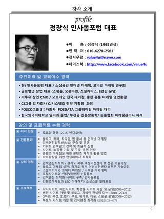 강의 및 프로젝트 수행 경력
▣ 저서 집필
 도쿄와 동행 (2015, 반디모아)
▣ 전문분야  블로그, 카페, 지식인, 웹 문서 등 인터넷 마게팅
 검색엔진최적화(SEO) 구축 및 운영
 키워드 검색광고 전략 및 효율적 집행
 사이트, 쇼핑몰 기획 및 구축, 운영 전략
 콘텐츠 마케팅을 위한 콘텐츠 제작과 활용 방법
 ROI 향상을 위한 랜딩페이지 최적화
▣ 강의 경력  검색엔진최적화 / 경기도 북부 여성비젼센타 IT 전문 기술과정
 블로그 마케팅 실전/ 경기도 북부 여성비전센타 IT전문 기술과정
 소셜미디어와 트위터 마케팅 / 나우앤 아카데미
 포털사이트와 인터넷마케팅 / 잡튜브
 검색엔진 최적화 사이트 구축/ 인사동포럼
 컨텐츠마케팅과 SEO 이해하기/ 소셜스쿨 월례포럼
▣ 프로젝트  낚시사이트, 패션사이트, 화장품 사이트 개발 및 운영(2006~2012)
 병원 사이트 개발 및 블로그, 지식인 컨설팅 다수 (2010~2012)
 G마켓, 옥션, 11번가, 쿠팡, 위메프, 티몬, 쇼핑몰 운영(2006~2012)
 북모아 사이트 개발 및 검색엔진 최적화 (2015,03~07)
강사 소개
이 름 : 정장식 (1965년생)
연 락 처 : 010-6278-2581
전자우편 : value4u@naver,com
페이스북 : http://www.facebook.com/value4u
주요이력 및 교육이수 경력
 현) 인사동포럼 대표 / 소상공인 인터넷 마케팅, 모바일 마케팅 연구회
 글로벌넷 창업 대표 (쇼핑몰, 오픈마켓, 쇼셜커머스, 8년간 운영)
 비투유 창업 CMO / 오프라인 전국 대리점, 총판 유통 마케팅 영업총괄
 CJ그룹 SI 자회사 CJ시스템즈 전략 기획팀 과장
 POSCO그룹 S I 자회사 POSDATA 그룹웨어팀 마케팅 대리
 한국외국어대학교 일어과 졸업/ 부전공 신문방송학/ 능률협회 마케팅관리사 자격
profile
정장식 인사동포럼 대표
9
 