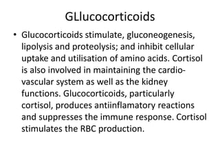 GLlucocorticoids
• Glucocorticoids stimulate, gluconeogenesis,
lipolysis and proteolysis; and inhibit cellular
uptake and utilisation of amino acids. Cortisol
is also involved in maintaining the cardio-
vascular system as well as the kidney
functions. Glucocorticoids, particularly
cortisol, produces antiinflamatory reactions
and suppresses the immune response. Cortisol
stimulates the RBC production.
 