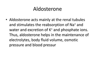 Aldosterone
• Aldosterone acts mainly at the renal tubules
and stimulates the reabsorption of Na+ and
water and excretion of K+ and phosphate ions.
Thus, aldosterone helps in the maintenance of
electrolytes, body fluid volume, osmotic
pressure and blood pressur
 
