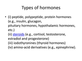 Types of hormones
• (i) peptide, polypeptide, protein hormones
(e.g., insulin, glucagon,
pituitary hormones, hypothalamic hormones,
etc.)
(ii) steroids (e.g., cortisol, testosterone,
estradiol and progesterone)
(iii) iodothyronines (thyroid hormones)
(iv) amino-acid derivatives (e.g., epinephrine).
 