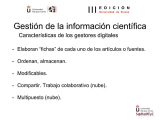 Gestión de la información científica
• Elaboran “fichas” de cada uno de los artículos o fuentes.
• Ordenan, almacenan.
• Modificables.
• Compartir. Trabajo colaborativo (nube).
• Multipuesto (nube).
Características de los gestores digitales
 