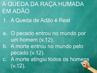 A QUEDA DA RAÇA HUMADA
EM ADÃO
1. A Queda de Adão é Real
a. O pecado entrou no mundo por
um homem (v.12).
b. A morte entrou no mundo pelo
pecado (v.12).
c. A morte atingiu todos os homens
(v.12).
 