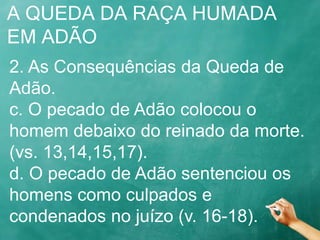 A QUEDA DA RAÇA HUMADA
EM ADÃO
2. As Consequências da Queda de
Adão.
c. O pecado de Adão colocou o
homem debaixo do reinado da morte.
(vs. 13,14,15,17).
d. O pecado de Adão sentenciou os
homens como culpados e
condenados no juízo (v. 16-18).
 