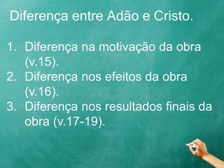 Diferença entre Adão e Cristo.
1. Diferença na motivação da obra
(v.15).
2. Diferença nos efeitos da obra
(v.16).
3. Diferença nos resultados finais da
obra (v.17-19).
 