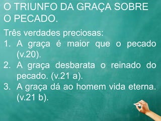 O TRIUNFO DA GRAÇA SOBRE
O PECADO.
Três verdades preciosas:
1. A graça é maior que o pecado
(v.20).
2. A graça desbarata o reinado do
pecado. (v.21 a).
3. A graça dá ao homem vida eterna.
(v.21 b).
 