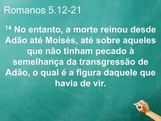 Romanos 5.12-21
14 No entanto, a morte reinou desde
Adão até Moisés, até sobre aqueles
que não tinham pecado à
semelhança da transgressão de
Adão, o qual é a figura daquele que
havia de vir.
 