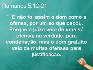 Romanos 5.12-21
16 E não foi assim o dom como a
ofensa, por um só que pecou.
Porque o juízo veio de uma só
ofensa, na verdade, para
condenação, mas o dom gratuito
veio de muitas ofensas para
justificação.
 