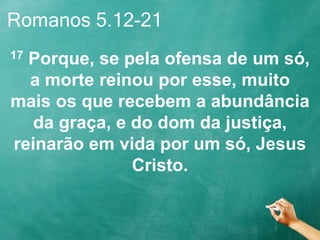 Romanos 5.12-21
17 Porque, se pela ofensa de um só,
a morte reinou por esse, muito
mais os que recebem a abundância
da graça, e do dom da justiça,
reinarão em vida por um só, Jesus
Cristo.
 