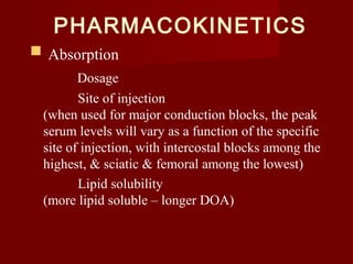 PHARMACOKINETICS
 Absorption
Dosage
Site of injection
(when used for major conduction blocks, the peak
serum levels will vary as a function of the specific
site of injection, with intercostal blocks among the
highest, & sciatic & femoral among the lowest)
Lipid solubility
(more lipid soluble – longer DOA)
 