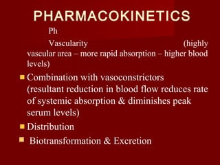 PHARMACOKINETICS
Ph
Vascularity (highly
vascular area – more rapid absorption – higher blood
levels)
Combination with vasoconstrictors
(resultant reduction in blood flow reduces rate
of systemic absorption & diminishes peak
serum levels)
Distribution
 Biotransformation & Excretion
 