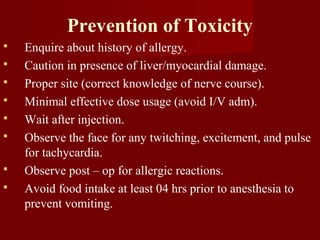 Prevention of Toxicity
 Enquire about history of allergy.
 Caution in presence of liver/myocardial damage.
 Proper site (correct knowledge of nerve course).
 Minimal effective dose usage (avoid I/V adm).
 Wait after injection.
 Observe the face for any twitching, excitement, and pulse
for tachycardia.
 Observe post – op for allergic reactions.
 Avoid food intake at least 04 hrs prior to anesthesia to
prevent vomiting.
 
