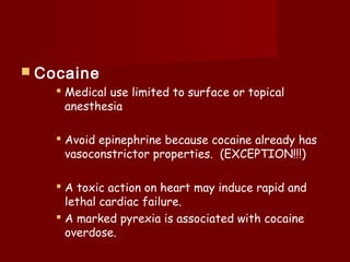  Cocaine
 Medical use limited to surface or topical
anesthesia
 Avoid epinephrine because cocaine already has
vasoconstrictor properties. (EXCEPTION!!!)
 A toxic action on heart may induce rapid and
lethal cardiac failure.
 A marked pyrexia is associated with cocaine
overdose.
 