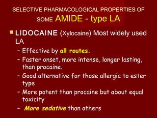 SELECTIVE PHARMACOLOGICAL PROPERTIES OF
SOME AMIDE - type LA
 LIDOCAINE (Xylocaine) Most widely used
LA
– Effective by all routes.
– Faster onset, more intense, longer lasting,
than procaine.
– Good alternative for those allergic to ester
type
– More potent than procaine but about equal
toxicity
– More sedative than others
 