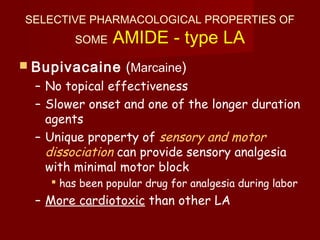 SELECTIVE PHARMACOLOGICAL PROPERTIES OF
SOME AMIDE - type LA
 Bupivacaine (Marcaine)
– No topical effectiveness
– Slower onset and one of the longer duration
agents
– Unique property of sensory and motor
dissociation can provide sensory analgesia
with minimal motor block
 has been popular drug for analgesia during labor
– More cardiotoxic than other LA
 