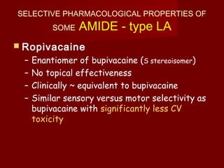 SELECTIVE PHARMACOLOGICAL PROPERTIES OF
SOME AMIDE - type LA
 Ropivacaine
– Enantiomer of bupivacaine (S stereoisomer)
– No topical effectiveness
– Clinically ~ equivalent to bupivacaine
– Similar sensory versus motor selectivity as
bupivacaine with significantly less CV
toxicity
 
