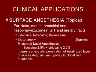 CLINICAL APPLICATIONS
 SURFACE ANESTHESIA (Topical)
– Ear,Nose, mouth, bronchial tree,
nasopharynx,cornea, GIT and urinary tracts
 Lidocaine, tetracaine, Benzocaine
 EMLA cream (Eutectic
Mixture of Local Anesthetics)
lidocaine 2.5% + prilocaine 2.5%
permits anesthetic penetration of keratinized layer
of skin as deep as 5mm, producing localized
numbness.
 