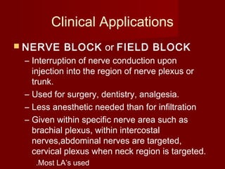 Clinical Applications
 NERVE BLOCK or FIELD BLOCK
– Interruption of nerve conduction upon
injection into the region of nerve plexus or
trunk.
– Used for surgery, dentistry, analgesia.
– Less anesthetic needed than for infiltration
– Given within specific nerve area such as
brachial plexus, within intercostal
nerves,abdominal nerves are targeted,
cervical plexus when neck region is targeted.
.Most LA’s used
 