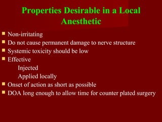 Properties Desirable in a Local
Anesthetic
 Non-irritating
 Do not cause permanent damage to nerve structure
 Systemic toxicity should be low
 Effective
Injected
Applied locally
 Onset of action as short as possible
 DOA long enough to allow time for counter plated surgery
 