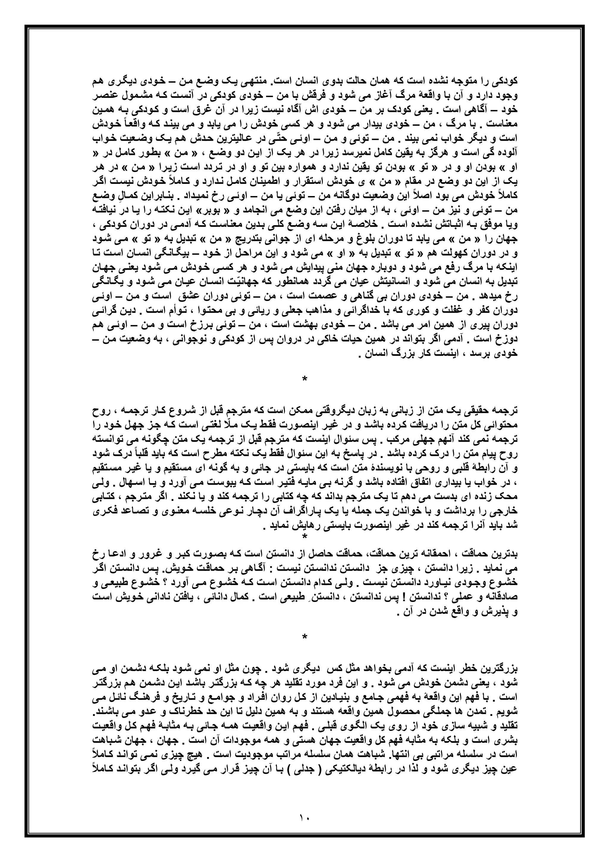 ١٠
‫ﮐ‬ ‫اﺳت‬ ‫ﻧﺷده‬ ‫ﻣﺗوﺟﮫ‬ ‫را‬ ‫ﮐودﮐﯽ‬‫ن‬‫ﻣ‬ ‫ﻊ‬‫وﺿ‬ ‫ﮏ‬‫ﯾ‬ ‫ﯽ‬‫ﻣﻧﺗﮭ‬ .‫اﺳت‬ ‫اﻧﺳﺎن‬ ‫ﺑدوی‬ ‫ﺣﺎﻟت‬ ‫ھﻣﺎن‬ ‫ﮫ‬–‫م‬‫ھ‬ ‫ری‬‫دﯾﮕ‬ ‫ودی‬‫ﺧ‬
‫ﻣن‬ ‫ﺑﺎ‬ ‫ﻓرﻗش‬ ‫و‬ ‫ﺷود‬ ‫ﻣﯽ‬ ‫آﻏﺎز‬ ‫ﻣرگ‬ ‫واﻗﻌﮥ‬ ‫ﺑﺎ‬ ‫آن‬ ‫و‬ ‫دارد‬ ‫وﺟود‬–‫ر‬‫ﻋﻧﺻ‬ ‫ﻣول‬‫ﻣﺷ‬ ‫ﮫ‬‫ﮐ‬ ‫ت‬‫آﻧﺳ‬ ‫در‬ ‫ﮐودﮐﯽ‬ ‫ﺧودی‬
‫ﺧود‬–‫ﻣن‬ ‫ﺑر‬ ‫ﮐودک‬ ‫ﯾﻌﻧﯽ‬ . ‫اﺳت‬ ‫آﮔﺎھﯽ‬–‫ﯾن‬‫ھﻣ‬ ‫ﮫ‬‫ﺑ‬ ‫ودﮐﯽ‬‫ﮐ‬ ‫و‬ ‫اﺳت‬ ‫ﻏرق‬ ‫آن‬ ‫در‬ ‫زﯾرا‬ ‫ﻧﯾﺳت‬ ‫آﮔﺎه‬ ‫اش‬ ‫ﺧودی‬
‫ﻣ‬ ، ‫ﻣرگ‬ ‫ﺑﺎ‬ . ‫ﻣﻌﻧﺎﺳت‬‫ن‬–‫ودش‬‫ﺧ‬ ً‫ﺎ‬‫واﻗﻌ‬ ‫ﮫ‬‫ﮐ‬ ‫د‬‫ﺑﯾﻧ‬ ‫ﻣﯽ‬ ‫و‬ ‫ﯾﺎﺑد‬ ‫ﻣﯽ‬ ‫را‬ ‫ﺧودش‬ ‫ﮐﺳﯽ‬ ‫ھر‬ ‫و‬ ‫ﺷود‬ ‫ﻣﯽ‬ ‫ﺑﯾدار‬ ‫ﺧودی‬
‫ﻣن‬ . ‫ﺑﯾﻧد‬ ‫ﻧﻣﯽ‬ ‫ﺧواب‬ ‫دﯾﮕر‬ ‫و‬ ‫اﺳت‬–‫ن‬‫ﻣ‬ ‫و‬ ‫ﺗوﺋﯽ‬–‫و‬‫ﺧ‬ ‫ﻌﯾت‬‫وﺿ‬ ‫ﮏ‬‫ﯾ‬ ‫م‬‫ھ‬ ‫دش‬‫ﺣ‬ ‫ﺎﻟﯾﺗرﯾن‬‫ﻋ‬ ‫در‬ ‫ﯽ‬ّ‫ﺗ‬‫ﺣ‬ ‫ﯽ‬‫اوﺋ‬‫ا‬‫ب‬
‫ﻧ‬ ‫ﮐﺎﻣل‬ ‫ﯾﻘﯾن‬ ‫ﺑﮫ‬ ‫ھرﮔز‬ ‫و‬ ‫اﺳت‬ ‫ﮔﯽ‬ ‫آﻟوده‬‫ﻣﯾ‬‫ن‬‫اﯾ‬ ‫از‬ ‫ﯾﮏ‬ ‫ھر‬ ‫در‬ ‫زﯾرا‬ ‫رﺳد‬‫دو‬، ‫ﻊ‬‫وﺿ‬»‫ن‬‫ﻣ‬«‫ل‬‫ﮐﺎﻣ‬ ‫ور‬‫ﺑط‬‫در‬»
‫او‬«‫در‬ ‫و‬ ‫او‬ ‫ﺑودن‬»‫ﺗو‬«‫را‬‫زﯾ‬ ‫ت‬‫اﺳ‬ ‫ردد‬‫ﺗ‬ ‫در‬ ‫او‬ ‫و‬ ‫ﺗو‬ ‫ﺑﯾن‬ ‫ھﻣواره‬ ‫و‬ ‫ﻧدارد‬ ‫ﯾﻘﯾن‬ ‫ﺗو‬ ‫ﺑودن‬»‫ن‬‫ﻣ‬«‫ر‬‫ھ‬ ‫در‬
‫ﻣﻘﺎم‬ ‫در‬ ‫وﺿﻊ‬ ‫دو‬ ‫اﯾن‬ ‫از‬ ‫ﯾﮏ‬»‫ﻣن‬«‫ر‬‫اﮔ‬ ‫ت‬‫ﻧﯾﺳ‬ ‫ودش‬‫ﺧ‬ ً‫ﻼ‬‫ﺎﻣ‬‫ﮐ‬ ‫و‬ ‫دارد‬‫ﻧ‬ ‫ل‬‫ﮐﺎﻣ‬ ‫اطﻣﯾﻧﺎن‬ ‫و‬ ‫اﺳﺗﻘرار‬ ‫ﺧودش‬ ‫ی‬
‫ﻣن‬ ‫دوﮔﺎﻧﮫ‬ ‫وﺿﻌﯾت‬ ‫اﯾن‬ ً‫ﻼ‬‫اﺻ‬ ‫ﺑود‬ ‫ﻣﯽ‬ ‫ﺧودش‬ ً‫ﻼ‬‫ﮐﺎﻣ‬–‫ﻣن‬ ‫ﯾﺎ‬ ‫ﺗوﺋﯽ‬–‫داد‬‫ﻧﻣﯾ‬ ‫رخ‬ ‫ﯽ‬‫اوﺋ‬‫ﻊ‬‫وﺿ‬ ِ‫ل‬‫ﺎ‬‫ﮐﻣ‬ ‫ﺎﺑراﯾن‬‫ﺑﻧ‬ .
‫ﻣن‬–‫ﻣن‬ ‫ﻧﯾز‬ ‫و‬ ‫ﺗوﺋﯽ‬–‫و‬ ‫اﻧﺟﺎﻣد‬ ‫ﻣﯽ‬ ‫وﺿﻊ‬ ‫اﯾن‬ ‫رﻓﺗن‬ ‫ﻣﯾﺎن‬ ‫از‬ ‫ﺑﮫ‬ ، ‫اوﺋﯽ‬»‫ﺑوﺑر‬«‫ﮫ‬‫ﻧﯾﺎﻓﺗ‬ ‫در‬ ‫ﺎ‬‫ﯾ‬ ‫را‬ ‫ﮫ‬‫ﻧﮑﺗ‬ ‫ن‬‫اﯾ‬
، ‫ودﮐﯽ‬‫ﮐ‬ ‫دوران‬ ‫در‬ ‫ﯽ‬‫آدﻣ‬ ‫ﮫ‬‫ﮐ‬ ‫ت‬‫ﻣﻌﻧﺎﺳ‬ ‫دﯾن‬‫ﺑ‬ ‫ﯽ‬‫ﮐﻠ‬ ‫ﻊ‬‫وﺿ‬ ‫ﮫ‬‫ﺳ‬ ‫ن‬‫اﯾ‬ ‫ﮥ‬‫ﺧﻼﺻ‬ . ‫ت‬‫اﺳ‬ ‫ده‬‫ﻧﺷ‬ ‫ﺎﺗش‬‫اﺛﺑ‬ ‫ﮫ‬‫ﺑ‬ ‫ﻣوﻓﻖ‬ ‫وﯾﺎ‬
‫را‬ ‫ﺟﮭﺎن‬»‫ﻣن‬«‫از‬ ‫ای‬ ‫ﻣرﺣﻠﮫ‬ ‫و‬ ‫ﺑﻠوغ‬ ‫دوران‬ ‫ﺗﺎ‬ ‫ﯾﺎﺑد‬ ‫ﻣﯽ‬‫ﺑﺗدرﯾﺞ‬ ‫ﺟواﻧﯽ‬»‫ﻣن‬«‫ﺑﮫ‬ ‫ﺗﺑدﯾل‬»‫ﺗو‬«‫ود‬‫ﺷ‬ ‫ﯽ‬‫ﻣ‬
‫ھم‬ ‫ﮐﮭوﻟت‬ ‫دوران‬ ‫در‬ ‫و‬»‫ﺗو‬«‫ﺑﮫ‬ ‫ﺗﺑدﯾل‬»‫او‬«‫ود‬‫ﺧ‬ ‫از‬ ‫ل‬‫ﻣراﺣ‬ ‫اﯾن‬ ‫و‬ ‫ﺷود‬ ‫ﻣﯽ‬–‫ﺎ‬‫ﺗ‬ ‫ت‬‫اﺳ‬ ‫ﺎن‬‫اﻧﺳ‬ ‫ﺎﻧﮕﯽ‬‫ﺑﯾﮕ‬
‫ﮐ‬ ‫ھر‬ ‫و‬ ‫ﺷود‬ ‫ﻣﯽ‬ ‫ﭘﯾداﯾش‬ ‫ﻣﻧﯽ‬ ‫ﺟﮭﺎن‬ ‫دوﺑﺎره‬ ‫و‬ ‫ﺷود‬ ‫ﻣﯽ‬ ‫رﻓﻊ‬ ‫ﻣرگ‬ ‫ﺑﺎ‬ ‫اﯾﻧﮑﮫ‬‫ﺳ‬‫ﺎن‬‫ﺟﮭ‬ ‫ﯽ‬‫ﯾﻌﻧ‬ ‫ود‬‫ﺷ‬ ‫ﯽ‬‫ﻣ‬ ‫ودش‬‫ﺧ‬ ‫ﯽ‬
‫اﻧﺳﺎﻧﯾﺗش‬ ‫و‬ ‫ﺷود‬ ‫ﻣﯽ‬ ‫اﻧﺳﺎن‬ ‫ﺑﮫ‬ ‫ﺗﺑدﯾل‬‫ﺎﻧﮕﯽ‬‫ﯾﮕ‬ ‫و‬ ‫ود‬‫ﺷ‬ ‫ﯽ‬‫ﻣ‬ ‫ﺎن‬‫ﻋﯾ‬ ‫ﺎن‬‫اﻧﺳ‬ ‫ت‬ّ‫ﯾ‬‫ﺟﮭﺎﻧ‬ ‫ﮐﮫ‬ ‫ھﻣﺎﻧطور‬ ‫ﮔردد‬ ‫ﻣﯽ‬ ‫ﻋﯾﺎن‬
‫ﻣن‬ . ‫ﻣﯾدھد‬ ‫رخ‬–‫ﻣن‬ ، ‫اﺳت‬ ‫ﻋﺻﻣت‬ ‫و‬ ‫ﮔﻧﺎھﯽ‬ ‫ﺑﯽ‬ ‫دوران‬ ‫ﺧودی‬–‫ن‬‫ﻣ‬ ‫و‬ ‫ت‬‫اﺳ‬ ‫ﻋﺷﻖ‬ ‫دوران‬ ‫ﺗوﺋﯽ‬–‫ﯽ‬‫اوﺋ‬
‫ﯽ‬‫ﮔراﺋ‬ ‫ن‬‫دﯾ‬ . ‫ت‬‫اﺳ‬ ‫وأم‬‫ﺗ‬ ، ‫وا‬‫ﻣﺣﺗ‬ ‫ﺑﯽ‬ ‫و‬ ‫رﯾﺎﺋﯽ‬ ‫و‬ ‫ﺟﻌﻠﯽ‬ ‫ﻣذاھب‬ ‫و‬ ‫ﺧداﮔراﺋﯽ‬ ‫ﺑﺎ‬ ‫ﮐﮫ‬ ‫ﮐوری‬ ‫و‬ ‫ﻏﻔﻠت‬ ‫و‬ ‫ﮐﻔر‬ ‫دوران‬
‫ھﻣﯾ‬ ‫از‬ ‫ﭘﯾری‬ ‫دوران‬‫ﻣن‬ . ‫ﺑﺎﺷد‬ ‫ﻣﯽ‬ ‫اﻣر‬ ‫ن‬–‫ﻣن‬ ، ‫اﺳت‬ ‫ﺑﮭﺷت‬ ‫ﺧودی‬–‫ن‬‫ﻣ‬ ‫و‬ ‫ت‬‫اﺳ‬ ‫رزخ‬‫ﺑ‬ ‫ﺗوﺋﯽ‬–‫م‬‫ھ‬ ‫ﯽ‬‫اوﺋ‬
‫آدﻣﯽ‬ . ‫اﺳت‬ ‫دوزخ‬‫ا‬‫ن‬‫ﻣ‬ ‫وﺿﻌﯾت‬ ‫ﺑﮫ‬ ، ‫ﻧوﺟواﻧﯽ‬ ‫و‬ ‫ﮐودﮐﯽ‬ ‫از‬ ‫ﭘس‬ ‫دروان‬ ‫در‬ ‫ﺧﺎﮐﯽ‬ ‫ﺣﯾﺎت‬ ‫ھﻣﯾن‬ ‫در‬ ‫ﺑﺗواﻧد‬ ‫ﮔر‬–
. ‫اﻧﺳﺎن‬ ‫ﺑزرگ‬ ‫ﮐﺎر‬ ‫اﯾﻧﺳت‬ ، ‫ﺑرﺳد‬ ‫ﺧودی‬
*
‫اﺳت‬ ‫ﻣﻣﮑن‬ ‫دﯾﮕروﻗﺗﯽ‬ ‫زﺑﺎن‬ ‫ﺑﮫ‬ ‫زﺑﺎﻧﯽ‬ ‫از‬ ‫ﻣﺗن‬ ‫ﯾﮏ‬ ‫ﺣﻘﯾﻘﯽ‬ ‫ﺗرﺟﻣﮫ‬‫ﺗرﺟ‬ ‫ﺎر‬‫ﮐ‬ ‫روع‬‫ﺷ‬ ‫از‬ ‫ﻗﺑل‬ ‫ﻣﺗرﺟم‬ ‫ﮐﮫ‬‫روح‬ ، ‫ﮫ‬‫ﻣ‬
‫ط‬‫ﻓﻘ‬ ‫ورت‬‫اﯾﻧﺻ‬ ‫ر‬‫ﻏﯾ‬ ‫در‬ ‫و‬ ‫د‬‫ﺑﺎﺷ‬ ‫رده‬‫ﮐ‬ ‫درﯾﺎﻓت‬ ‫را‬ ‫ﻣﺗن‬ ‫ﮐل‬ ‫ﻣﺣﺗواﺋﯽ‬‫ﯾ‬‫ﻟﻐ‬ ّ‫ﻼ‬‫ﻣ‬ ‫ﮏ‬‫ﺗ‬‫ل‬‫ﺟﮭ‬ ‫ز‬‫ﺟ‬ ‫ﮫ‬‫ﮐ‬ ‫ت‬‫اﺳ‬ ‫ﯽ‬‫را‬ ‫ود‬‫ﺧ‬
‫ﯾﮏ‬ ‫ﺗرﺟﻣﮫ‬ ‫از‬ ‫ﻗﺑل‬ ‫ﻣﺗرﺟم‬ ‫ﮐﮫ‬ ‫اﯾﻧﺳت‬ ‫ﺳﺋوال‬ ‫ﭘس‬ . ‫ﻣرﮐب‬ ‫ﺟﮭﻠﯽ‬ ‫آﻧﮭم‬ ‫ﮐﻧد‬ ‫ﻧﻣﯽ‬ ‫ﺗرﺟﻣﮫ‬‫ﻣﺗ‬‫ﻣﯽ‬ ‫ﭼﮕوﻧﮫ‬ ‫ن‬‫ﺗواﻧﺳﺗﮫ‬
‫ﭘﺎ‬ ‫در‬ . ‫ﺑﺎﺷد‬ ‫ﮐرده‬ ‫درک‬ ‫را‬ ‫ﻣﺗن‬ ‫ﭘﯾﺎم‬ ‫روح‬‫اﺳت‬ ‫ﻣطرح‬ ‫ﻧﮑﺗﮫ‬ ‫ﯾﮏ‬ ‫ﻓﻘط‬ ‫ﺳﺋوال‬ ‫اﯾن‬ ‫ﺑﮫ‬ ‫ﺳﺦ‬‫ﮐ‬‫ﻗ‬ ‫ﺑﺎﯾد‬ ‫ﮫ‬‫درک‬ ً‫ﺎ‬‫ﻠﺑ‬‫ﺷود‬
‫رو‬ ‫و‬ ‫ﻗﻠﺑﯽ‬ ‫راﺑطﮥ‬ ‫آن‬ ‫و‬‫ﺣ‬‫ﻧو‬ ‫ﺑﺎ‬ ‫ﯽ‬‫ﯾﺳ‬‫و‬ ‫ﻣﺳﺗﻘﯾم‬ ‫ای‬ ‫ﮔوﻧﮫ‬ ‫ﺑﮫ‬ ‫و‬ ‫ﺟﺎﺋﯽ‬ ‫در‬ ‫ﺑﺎﯾﺳﺗﯽ‬ ‫ﮐﮫ‬ ‫اﺳت‬ ‫ﻣﺗن‬ ‫ﻧدۀ‬‫ﯾ‬‫ﻣﺳ‬ ‫ر‬‫ﻏﯾ‬ ‫ﺎ‬‫ﺗﻘﯾم‬
‫ﯾ‬ ‫و‬ ‫آورد‬ ‫ﯽ‬‫ﻣ‬ ‫ت‬‫ﯾﺑوﺳ‬ ‫ﮫ‬‫ﮐ‬ ‫ت‬‫اﺳ‬ ‫ر‬‫ﻓﺗﯾ‬ ‫ﮫ‬‫ﻣﺎﯾ‬ ‫ﯽ‬‫ﺑ‬ ‫ﮔرﻧﮫ‬ ‫و‬ ‫ﺑﺎﺷد‬ ‫اﻓﺗﺎده‬ ‫اﺗﻔﺎق‬ ‫ﺑﯾداری‬ ‫ﯾﺎ‬ ‫ﺧواب‬ ‫در‬ ،‫ﮭﺎل‬‫اﺳ‬ ‫ﺎ‬.‫ﯽ‬‫وﻟ‬
‫ز‬ ‫ﻣﺣﮏ‬‫اﮔر‬ . ‫ﻧﮑﻧد‬ ‫ﯾﺎ‬ ‫و‬ ‫ﮐﻧد‬ ‫ﺗرﺟﻣﮫ‬ ‫را‬ ‫ﮐﺗﺎﺑﯽ‬ ‫ﭼﮫ‬ ‫ﮐﮫ‬ ‫ﺑداﻧد‬ ‫ﻣﺗرﺟم‬ ‫ﯾﮏ‬ ‫ﺗﺎ‬ ‫دھم‬ ‫ﻣﯽ‬ ‫ﺑدﺳت‬ ‫ای‬ ‫ﻧده‬، ‫رﺟم‬‫ﻣﺗ‬‫ﺎﺑﯽ‬‫ﮐﺗ‬
‫ﺎﻋد‬‫ﺗﺻ‬ ‫و‬ ‫وی‬‫ﻣﻌﻧ‬ ‫ﮫ‬‫ﺧﻠﺳ‬ ‫وﻋﯽ‬‫ﻧ‬ ‫ﺎر‬‫دﭼ‬ ‫آن‬ ‫ﺎراﮔراف‬‫ﭘ‬ ‫ﯾﮏ‬ ‫ﯾﺎ‬ ‫ﺟﻣﻠﮫ‬ ‫ﯾﮏ‬ ‫ﺧواﻧدن‬ ‫ﺑﺎ‬ ‫و‬ ‫ﺑرداﺷت‬ ‫را‬ ‫ﺧﺎرﺟﯽ‬‫ری‬‫ﻓﮑ‬
. ‫ﻧﻣﺎﯾد‬ ‫رھﺎﯾش‬ ‫ﺑﺎﯾﺳﺗﯽ‬ ‫اﯾﻧﺻورت‬ ‫ﻏﯾر‬ ‫در‬ ‫ﮐﻧد‬ ‫ﺗرﺟﻣﮫ‬ ‫آﻧرا‬ ‫ﺑﺎﯾد‬ ‫ﺷد‬
*
، ‫ﺣﻣﺎﻗت‬ ‫ﺑدﺗرﯾن‬‫و‬ ‫رور‬‫ﻏ‬ ‫و‬ ‫ر‬‫ﮐﺑ‬ ‫ورت‬‫ﺑﺻ‬ ‫ﮫ‬‫ﮐ‬ ‫اﺳت‬ ‫داﻧﺳﺗن‬ ‫از‬ ‫ﺣﺎﺻل‬ ‫ﺣﻣﺎﻗت‬ ،‫ﺣﻣﺎﻗت‬ ‫ﺗرﯾن‬ ‫اﺣﻣﻘﺎﻧﮫ‬‫ا‬‫رخ‬ ‫ﺎ‬‫دﻋ‬
‫دا‬ ‫س‬‫ﭘ‬ .‫وﯾش‬‫ﺧ‬ ‫ت‬‫ﺣﻣﺎﻗ‬ ‫ر‬‫ﺑ‬ ‫ﺎھﯽ‬‫آﮔ‬ : ‫ت‬‫ﻧﯾﺳ‬ ‫ﺗن‬‫ﻧداﻧﺳ‬ ‫ﺗن‬‫داﻧﺳ‬ ‫ﺟز‬ ‫ﭼﯾزی‬ ، ‫داﻧﺳﺗن‬ ‫زﯾرا‬ . ‫ﻧﻣﺎﯾد‬ ‫ﻣﯽ‬‫ر‬‫اﮔ‬ ‫ﺗن‬‫ﻧﺳ‬
‫طﺑ‬ ‫وع‬ ‫ﺧﺷ‬ ‫؟‬ ‫آورد‬ ‫ﯽ‬ ‫ﻣ‬ ‫وع‬ ‫ﺧﺷ‬ ‫ﮫ‬ ‫ﮐ‬ ‫ت‬ ‫اﺳ‬ ‫ﺗن‬ ‫داﻧﺳ‬ ‫دام‬ ‫ﮐ‬ ‫ﯽ‬ ‫وﻟ‬ . ‫ت‬ ‫ﻧﯾﺳ‬ ‫ﺗن‬ ‫داﻧﺳ‬ ‫ﺎورد‬ ‫ﻧﯾ‬ ‫ودی‬ ‫وﺟ‬ ‫وع‬ ‫ﺧﺷ‬‫ﯾ‬‫و‬ ‫ﯽ‬ ‫ﻌ‬
‫ﺻﺎدﻗﺎﻧ‬‫ﻧ‬ ‫ﯾﺎﻓﺗن‬ ، ‫داﻧﺎﺋﯽ‬ ‫ﮐﻣﺎل‬ . ‫اﺳت‬ ‫طﺑﯾﻌﯽ‬ ِ ‫داﻧﺳﺗن‬ ، ‫ﻧداﻧﺳﺗن‬ ‫ﭘس‬ ! ‫ﻧداﻧﺳﺗن‬ ‫؟‬ ‫ﻋﻣﻠﯽ‬ ‫و‬ ‫ﮫ‬‫و‬‫ﺧ‬ ‫ﺎداﻧﯽ‬‫ت‬‫اﺳ‬ ‫ﯾش‬
. ‫آن‬ ‫در‬ ‫ﺷدن‬ ‫واﻗﻊ‬ ‫و‬ ‫ﭘذﯾرش‬ ‫و‬
*
‫ﯽ‬‫ﻣ‬ ‫او‬ ‫ﻣن‬‫دﺷ‬ ‫ﮫ‬‫ﺑﻠﮑ‬ ‫ود‬‫ﺷ‬ ‫ﻧﻣﯽ‬ ‫او‬ ‫ﻣﺛل‬ ‫ﭼون‬ . ‫ﺷود‬ ‫دﯾﮕری‬ ‫ﮐس‬ ‫ﻣﺛل‬ ‫ﺑﺧواھد‬ ‫آدﻣﯽ‬ ‫ﮐﮫ‬ ‫اﯾﻧﺳت‬ ‫ﺧطر‬ ‫ﺑزرﮔﺗرﯾن‬
‫ﺷود‬،‫ﻓر‬ ‫اﯾن‬ ‫و‬ . ‫ﺷود‬ ‫ﻣﯽ‬ ‫ﺧودش‬ ‫دﺷﻣن‬ ‫ﯾﻌﻧﯽ‬‫د‬‫ﻣورد‬‫ﺑزر‬ ‫ﮫ‬‫ﮐ‬ ‫ﭼﮫ‬ ‫ھر‬ ‫ﺗﻘﻠﯾد‬‫ﮔ‬‫ﺑز‬ ‫م‬‫ھ‬ ‫ﻣن‬‫دﺷ‬ ‫ن‬‫اﯾ‬ ‫د‬‫ﺑﺎﺷ‬ ‫ر‬‫ﺗ‬‫ر‬‫ر‬‫ﮔﺗ‬
‫ﯽ‬‫ﻣ‬ ‫ل‬‫ﻧﺎﺋ‬ ‫ﮓ‬‫ﻓرھﻧ‬ ‫و‬ ‫ﺎرﯾﺦ‬‫ﺗ‬ ‫و‬ ‫ﻊ‬‫ﺟواﻣ‬ ‫و‬ ‫راد‬‫اﻓ‬ ‫روان‬ ‫ل‬‫ﮐ‬ ‫از‬ ‫ﺎدﯾن‬‫ﺑﻧﯾ‬ ‫و‬ ‫ﺎﻣﻊ‬‫ﺟ‬ ‫ﻓﮭﻣﯽ‬ ‫ﺑﮫ‬ ‫واﻗﻌﮥ‬ ‫اﯾن‬ ‫ﻓﮭم‬ ‫ﺑﺎ‬ . ‫اﺳت‬
‫ﻣﺣﺻول‬ ‫ﺟﻣﻠﮕﯽ‬ ‫ھﺎ‬ ‫ﺗﻣدن‬ . ‫ﺷوﯾم‬.‫ﻧد‬‫ﺑﺎﺷ‬ ‫ﯽ‬‫ﻣ‬ ‫دو‬‫ﻋ‬ ‫و‬ ‫ﺧطرﻧﺎک‬ ‫ﺣد‬ ‫اﯾن‬ ‫ﺗﺎ‬ ‫دﻟﯾل‬ ‫ھﻣﯾن‬ ‫ﺑﮫ‬ ‫و‬ ‫ھﺳﺗﻧد‬ ‫واﻗﻌﮫ‬ ‫ھﻣﯾن‬
‫ﺧود‬ ‫ﺳﺎزی‬ ‫ﺷﺑﯾﮫ‬ ‫و‬ ‫ﺗﻘﻠﯾد‬‫ت‬‫واﻗﻌﯾ‬ ‫ل‬‫ﮐ‬ ‫م‬‫ﻓﮭ‬ ‫ﮥ‬‫ﻣﺛﺎﺑ‬ ‫ﮫ‬‫ﺑ‬ ‫ﺎﺋﯽ‬‫ﺟ‬ ‫ﮫ‬‫ھﻣ‬ ‫ت‬‫واﻗﻌﯾ‬ ‫ن‬‫اﯾ‬ ‫م‬‫ﻓﮭ‬ . ‫ﯽ‬‫ﻗﺑﻠ‬ ‫وی‬‫اﻟﮕ‬ ‫ﯾﮏ‬ ‫روی‬ ‫از‬
‫ﻣوﺟودا‬ ‫ھﻣﮫ‬ ‫و‬ ‫ھﺳﺗﯽ‬ ‫ﺟﮭﺎن‬ ‫واﻗﻌﯾت‬ ‫ﮐل‬ ‫ﻓﮭم‬ ‫ﻣﺛﺎﺑﮫ‬ ‫ﺑﮫ‬ ‫ﺑﻠﮑﮫ‬ ‫و‬ ‫اﺳت‬ ‫ﺑﺷری‬‫ت‬‫ﺑﺎھت‬‫ﺷ‬ ‫ﺟﮭﺎن‬ ، ‫ﺟﮭﺎن‬ . ‫اﺳت‬ ‫آن‬
ً‫ﻼ‬‫ﺎﻣ‬‫ﮐ‬ ‫د‬‫ﺗواﻧ‬ ‫ﯽ‬‫ﻧﻣ‬ ‫ﭼﯾزی‬ ‫ھﯾﭻ‬ . ‫اﺳت‬ ‫ﻣوﺟودﯾت‬ ‫ﻣراﺗب‬ ‫ﺳﻠﺳﻠﮫ‬ ‫ھﻣﺎن‬ ‫ﺷﺑﺎھت‬ .‫اﻧﺗﮭﺎ‬ ‫ﺑﯽ‬ ‫ﻣراﺗﺑﯽ‬ ‫ﺳﻠﺳﻠﮫ‬ ‫در‬ ‫اﺳت‬
‫ﻋﯾن‬ً‫ﻼ‬‫ﺎﻣ‬‫ﮐ‬ ‫د‬‫ﺑﺗواﻧ‬ ‫ر‬‫اﮔ‬ ‫ﯽ‬‫وﻟ‬ ‫رد‬‫ﮔﯾ‬ ‫ﯽ‬‫ﻣ‬ ‫رار‬‫ﻗ‬ ‫ز‬‫ﭼﯾ‬ ‫آن‬ ‫ﺎ‬‫ﺑ‬ ( ‫ﺟدﻟﯽ‬ ) ‫دﯾﺎﻟﮑﺗﯾﮑﯽ‬ ‫راﺑطﮥ‬ ‫در‬ ‫ﻟذا‬ ‫و‬ ‫ﺷود‬ ‫دﯾﮕری‬ ‫ﭼﯾز‬
 