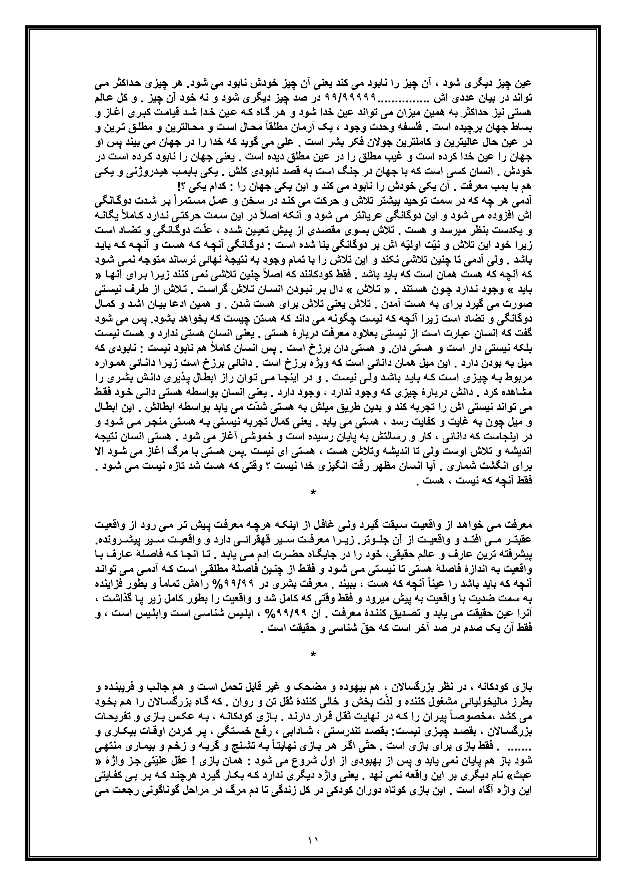 ١١
‫ﯽ‬‫ﻣ‬ ‫داﮐﺛر‬‫ﺣ‬ ‫ﭼﯾزی‬ ‫ھر‬ .‫ﺷود‬ ‫ﻣﯽ‬ ‫ﻧﺎﺑود‬ ‫ﺧودش‬ ‫ﭼﯾز‬ ‫آن‬ ‫ﯾﻌﻧﯽ‬ ‫ﮐﻧد‬ ‫ﻣﯽ‬ ‫ﻧﺎﺑود‬ ‫را‬ ‫ﭼﯾز‬ ‫آن‬ ، ‫ﺷود‬ ‫دﯾﮕری‬ ‫ﭼﯾز‬ ‫ﻋﯾن‬
............... ‫اش‬ ‫ﻋددی‬ ‫ﺑﯾﺎن‬ ‫در‬ ‫ﺗواﻧد‬٩٩٩٩٩/٩٩‫ﻧﮫ‬ ‫و‬ ‫ﺷود‬ ‫دﯾﮕری‬ ‫ﭼﯾز‬ ‫ﺻد‬ ‫در‬‫ﺎﻟم‬‫ﻋ‬ ‫ﮐل‬ ‫و‬ . ‫ﭼﯾز‬ ‫آن‬ ‫ﺧود‬
‫و‬ ‫ﺎز‬‫آﻏ‬ ‫ری‬‫ﮐﺑ‬ ‫ت‬‫ﻗﯾﺎﻣ‬ ‫د‬‫ﺷ‬ ‫دا‬‫ﺧ‬ ‫ﯾن‬‫ﻋ‬ ‫ﮫ‬‫ﮐ‬ ‫ﺎه‬‫ﮔ‬ ‫ر‬‫ھ‬ ‫و‬ ‫ﺷود‬ ‫ﺧدا‬ ‫ﻋﯾن‬ ‫ﺗواﻧد‬ ‫ﻣﯽ‬ ‫ﻣﯾزان‬ ‫ھﻣﯾن‬ ‫ﺑﮫ‬ ‫ﺣداﮐﺛر‬ ‫ﻧﯾز‬ ‫ھﺳﺗﯽ‬
‫و‬ ‫رﯾن‬‫ﺗ‬ ‫ﻖ‬‫ﻣطﻠ‬ ‫و‬ ‫ﺎﻟﺗرﯾن‬‫ﻣﺣ‬ ‫و‬ ‫ت‬‫اﺳ‬ ‫ﺎل‬‫ﻣﺣ‬ ً‫ﺎ‬‫ﻣطﻠﻘ‬ ‫آرﻣﺎن‬ ‫ﯾﮏ‬ ، ‫وﺟود‬ ‫وﺣدت‬ ‫ﻓﻠﺳﻔﮫ‬ . ‫اﺳت‬ ‫ﺑرﭼﯾده‬ ‫ﺟﮭﺎن‬ ‫ﺑﺳﺎط‬
‫اﺳت‬ ‫ﺑﺷر‬ ‫ﻓﮑر‬ ‫ﺟوﻻن‬ ‫ﮐﺎﻣﻠﺗرﯾن‬ ‫و‬ ‫ﻋﺎﻟﯾﺗرﯾن‬ ‫ﺣﺎل‬ ‫ﻋﯾن‬ ‫در‬‫ﮐﮫ‬ ‫ﮔوﯾد‬ ‫ﻣﯽ‬ ‫ﻋﻠﯽ‬ .‫ﺧدا‬‫او‬ ‫ﭘس‬ ‫ﺑﯾﻧد‬ ‫ﻣﯽ‬ ‫ﺟﮭﺎن‬ ‫در‬ ‫را‬
. ‫اﺳت‬ ‫دﯾده‬ ‫ﻣطﻠﻖ‬ ‫ﻋﯾن‬ ‫در‬ ‫را‬ ‫ﻣطﻠﻖ‬ ‫ﻏﯾب‬ ‫و‬ ‫اﺳت‬ ‫ﮐرده‬ ‫ﺧدا‬ ‫ﻋﯾن‬ ‫را‬ ‫ﺟﮭﺎن‬‫ﯾﻌﻧﯽ‬‫در‬ ‫ت‬‫اﺳ‬ ‫رده‬‫ﮐ‬ ‫ﻧﺎﺑود‬ ‫را‬ ‫ﺟﮭﺎن‬
‫ﯽ‬‫ﯾﮑ‬ ‫و‬ ‫دروژﻧﯽ‬‫ھﯾ‬ ‫ب‬‫ﺑﺎﺑﻣ‬ ‫ﯾﮑﯽ‬ . ‫ﮐﻠش‬ ‫ﻧﺎﺑودی‬ ‫ﻗﺻد‬ ‫ﺑﮫ‬ ‫اﺳت‬ ‫ﺟﻧﮓ‬ ‫در‬ ‫ﺟﮭﺎن‬ ‫ﺑﺎ‬ ‫ﮐﮫ‬ ‫اﺳت‬ ‫ﮐﺳﯽ‬ ‫اﻧﺳﺎن‬ . ‫ﺧودش‬
‫ﺧودش‬ ‫ﯾﮑﯽ‬ ‫آن‬ . ‫ﻣﻌرﻓت‬ ‫ﺑﻣب‬ ‫ﺑﺎ‬ ‫ھم‬!‫؟‬ ‫ﯾﮑﯽ‬ ‫ﮐدام‬ : ‫را‬ ‫ﺟﮭﺎن‬ ‫ﯾﮑﯽ‬ ‫اﯾن‬ ‫و‬ ‫ﮐﻧد‬ ‫ﻣﯽ‬ ‫ﻧﺎﺑود‬ ‫را‬
‫دو‬ ‫دت‬‫ﺷ‬ ‫ر‬‫ﺑ‬ ً‫ا‬‫ﺗﻣر‬‫ﻣﺳ‬ ‫ل‬‫ﻋﻣ‬ ‫و‬ ‫ﺧن‬‫ﺳ‬ ‫در‬ ‫د‬‫ﮐﻧ‬ ‫ﻣﯽ‬ ‫ﺣرﮐت‬ ‫و‬ ‫ﺗﻼش‬ ‫ﺑﯾﺷﺗر‬ ‫ﺗوﺣﯾد‬ ‫ﺳﻣت‬ ‫در‬ ‫ﮐﮫ‬ ‫ﭼﮫ‬ ‫ھر‬ ‫آدﻣﯽ‬‫ﺎﻧﮕﯽ‬‫ﮔ‬
‫در‬ ً‫ﻼ‬‫اﺻ‬ ‫آﻧﮑﮫ‬ ‫و‬ ‫ﺷود‬ ‫ﻣﯽ‬ ‫ﻋرﯾﺎﻧﺗر‬ ‫دوﮔﺎﻧﮕﯽ‬ ‫اﯾن‬ ‫و‬ ‫ﺷود‬ ‫ﻣﯽ‬ ‫اﻓزوده‬ ‫اش‬‫دارد‬‫ﻧ‬ ‫ﯽ‬‫ﺣرﮐﺗ‬ ‫ﻣت‬‫ﺳ‬ ‫اﯾن‬‫ﮐ‬‫ﯾﮕﺎ‬ ً‫ﻼ‬‫ﺎﻣ‬‫ﮫ‬‫ﻧ‬
‫ﺑﻧظ‬ ‫ﯾﮑدﺳت‬ ‫و‬‫ر‬‫ھﺳ‬ ‫و‬ ‫ﻣﯾرﺳد‬‫ﺎد‬‫ﺗﺿ‬ ‫و‬ ‫ﺎﻧﮕﯽ‬‫دوﮔ‬ ‫ت‬ّ‫ﻠ‬‫ﻋ‬ ، ‫ده‬‫ﺷ‬ ‫ﯾن‬‫ﺗﻌﯾ‬ ‫ﯾش‬‫ﭘ‬ ‫از‬ ‫دی‬‫ﻣﻘﺻ‬ ‫ﺑﺳوی‬ ‫ﺗﻼش‬ . ‫ت‬‫ا‬‫ت‬‫ﺳ‬
‫آﻧ‬ ‫ﺎﻧﮕﯽ‬‫دوﮔ‬ : ‫ت‬‫اﺳ‬ ‫ﺷده‬ ‫ﺑﻧﺎ‬ ‫دوﮔﺎﻧﮕﯽ‬ ‫ﺑر‬ ‫اش‬ ‫ﮫ‬ّ‫ﯾ‬‫اوﻟ‬ ‫ت‬ّ‫ﯾ‬‫ﻧ‬ ‫و‬ ‫ﺗﻼش‬ ‫اﯾن‬ ‫ﺧود‬ ‫زﯾرا‬‫ﭼ‬‫آ‬ ‫و‬ ‫ت‬‫ھﺳ‬ ‫ﮫ‬‫ﮐ‬ ‫ﮫ‬‫ﮫ‬‫ﮐ‬ ‫ﮫ‬‫ﻧﭼ‬‫ﺑ‬‫د‬‫ﺎﯾ‬
‫ﺗﻣﺎ‬ ‫ﺑﺎ‬ ‫را‬ ‫ﺗﻼش‬ ‫اﯾن‬ ‫و‬ ‫ﻧﮑﻧد‬ ‫ﺗﻼﺷﯽ‬ ‫ﭼﻧﯾن‬ ‫ﺗﺎ‬ ‫آدﻣﯽ‬ ‫وﻟﯽ‬ . ‫ﺑﺎﺷد‬‫م‬‫ﻧرﺳﺎﻧ‬ ‫ﻧﮭﺎﺋﯽ‬ ‫ﻧﺗﯾﺟﮥ‬ ‫ﺑﮫ‬ ‫وﺟود‬‫ﻣﺗوﺟﮫ‬ ‫د‬‫ﻧ‬‫ود‬‫ﺷ‬ ‫ﯽ‬‫ﻣ‬
‫ز‬ ‫ﮐﻧﻧد‬ ‫ﻧﻣﯽ‬ ‫ﺗﻼﺷﯽ‬ ‫ﭼﻧﯾن‬ ً‫ﻼ‬‫اﺻ‬ ‫ﮐﮫ‬ ‫ﮐودﮐﺎﻧﻧد‬ ‫ﻓﻘط‬ . ‫ﺑﺎﺷد‬ ‫ﺑﺎﯾد‬ ‫ﮐﮫ‬ ‫اﺳت‬ ‫ھﻣﺎن‬ ‫ھﺳت‬ ‫ﮐﮫ‬ ‫آﻧﭼﮫ‬ ‫ﮐﮫ‬‫رای‬‫ﺑ‬ ‫را‬‫ﯾ‬‫ﺎ‬‫آﻧﮭ‬»
‫ﺑﺎﯾد‬«. ‫ﺗﻧد‬‫ھﺳ‬ ‫ون‬‫ﭼ‬ ‫دارد‬‫ﻧ‬ ‫وﺟود‬»‫ﻼش‬‫ﺗ‬«‫رف‬‫ط‬ ‫از‬ ‫ﻼش‬‫ﺗ‬ . ‫ت‬‫ﮔراﺳ‬ ‫ﻼش‬‫ﺗ‬ ‫ﺎن‬‫اﻧﺳ‬ ‫ودن‬‫ﻧﺑ‬ ‫ر‬‫ﺑ‬ ‫دال‬‫ﺗﯽ‬‫ﻧﯾﺳ‬
‫ھﻣﯾن‬ ‫و‬ . ‫ﺷدن‬ ‫ھﺳت‬ ‫ﺑرای‬ ‫ﺗﻼش‬ ‫ﯾﻌﻧﯽ‬ ‫ﺗﻼش‬ . ‫آﻣدن‬ ‫ھﺳت‬ ‫ﺑﮫ‬ ‫ﺑرای‬ ‫ﮔﯾرد‬ ‫ﻣﯽ‬ ‫ﺻورت‬‫د‬‫اﺷ‬ ‫ﺎن‬‫ﺑﯾ‬ ‫ادﻋﺎ‬‫ﺎل‬‫ﮐﻣ‬ ‫و‬
‫ﭘس‬ .‫ﺑﺷود‬ ‫ﺑﺧواھد‬ ‫ﮐﮫ‬ ‫ﭼﯾﺳت‬ ‫ھﺳﺗن‬ ‫ﮐﮫ‬ ‫داﻧد‬ ‫ﻣﯽ‬ ‫ﭼﮕوﻧﮫ‬ ‫ﻧﯾﺳت‬ ‫ﮐﮫ‬ ‫آﻧﭼﮫ‬ ‫زﯾرا‬ ‫اﺳت‬ ‫ﺗﺿﺎد‬ ‫و‬ ‫دوﮔﺎﻧﮕﯽ‬‫ﺷود‬ ‫ﻣﯽ‬
‫و‬ ‫ﻧدارد‬ ‫ھﺳﺗﯽ‬ ‫اﻧﺳﺎن‬ ‫ﯾﻌﻧﯽ‬ . ‫ھﺳﺗﯽ‬ ‫درﺑﺎرۀ‬ ‫ﻣﻌرﻓت‬ ‫ﺑﻌﻼوه‬ ‫ﻧﯾﺳﺗﯽ‬ ‫از‬ ‫اﺳت‬ ‫ﻋﺑﺎرت‬ ‫اﻧﺳﺎن‬ ‫ﮐﮫ‬ ‫ﮔﻔت‬‫ﻧﯾﺳ‬ ‫ھﺳت‬‫ت‬
. ‫اﺳت‬ ‫ﺑرزخ‬ ‫دان‬ ‫ھﺳﺗﯽ‬ ‫و‬ .‫دان‬ ‫ھﺳﺗﯽ‬ ‫و‬ ‫اﺳت‬ ‫دار‬ ‫ﻧﯾﺳﺗﯽ‬ ‫ﺑﻠﮑﮫ‬‫ﻧﯾﺳت‬ ‫ﻧﺎﺑود‬ ‫ھم‬ ً‫ﻼ‬‫ﮐﺎﻣ‬ ‫اﻧﺳﺎن‬ ‫ﭘس‬‫ﻧﺎﺑودی‬ :‫ﮐﮫ‬
‫را‬‫زﯾ‬ ‫اﺳت‬ ‫ﺑرزخ‬ ‫داﻧﺎﺋﯽ‬ . ‫اﺳت‬ ‫ﺑرزخ‬ ‫وﯾژۀ‬ ‫ﮐﮫ‬ ‫اﺳت‬ ‫داﻧﺎﺋﯽ‬ ‫ھﻣﺎن‬ ‫ﻣﯾل‬ ‫اﯾن‬ . ‫دارد‬ ‫ﺑودن‬ ‫ﺑﮫ‬ ‫ﻣﯾل‬‫ﺎﺋﯽ‬‫داﻧ‬‫ھ‬‫واره‬‫ﻣ‬
‫ش‬‫داﻧ‬ ‫ذﯾری‬‫ﭘ‬ ‫ﺎل‬‫اﺑط‬ ‫راز‬ ‫وان‬‫ﺗ‬ ‫ﯽ‬‫ﻣ‬ ‫ﺎ‬‫اﯾﻧﺟ‬ ‫در‬ ‫و‬ . ‫ت‬‫ﻧﯾﺳ‬ ‫ﯽ‬‫وﻟ‬ ‫د‬‫ﺑﺎﺷ‬ ‫د‬‫ﺑﺎﯾ‬ ‫ﮫ‬‫ﮐ‬ ‫ت‬‫اﺳ‬ ‫زی‬‫ﭼﯾ‬ ‫ﮫ‬‫ﺑ‬ ‫ﻣرﺑوط‬‫ﺑ‬‫را‬ ‫ری‬‫ﺷ‬
‫ﭼﯾ‬ ‫درﺑﺎرۀ‬ ‫داﻧش‬ . ‫ﮐرد‬ ‫ﻣﺷﺎھده‬‫د‬ ‫ھﺳﺗﯽ‬ ‫ﺑواﺳطﮫ‬ ‫اﻧﺳﺎن‬ ‫ﯾﻌﻧﯽ‬ . ‫دارد‬ ‫وﺟود‬ ، ‫ﻧدارد‬ ‫وﺟود‬ ‫ﮐﮫ‬ ‫زی‬‫ود‬‫ﺧ‬ ‫ﯽ‬‫اﻧ‬‫ﻓ‬‫ط‬‫ﻘ‬
‫اش‬ ‫ﻧﯾﺳﺗﯽ‬ ‫ﺗواﻧد‬ ‫ﻣﯽ‬‫را‬‫اﺑطﺎﻟش‬ ‫ﺑواﺳطﮫ‬ ‫ﯾﺎﺑد‬ ‫ﻣﯽ‬ ‫ّت‬‫د‬‫ﺷ‬ ‫ھﺳﺗﯽ‬ ‫ﺑﮫ‬ ‫ﻣﯾﻠش‬ ‫طرﯾﻖ‬ ‫ﺑدﯾن‬ ‫و‬ ‫ﮐﻧد‬ ‫ﺗﺟرﺑﮫ‬‫اﺑط‬ ‫اﯾن‬ .‫ﺎل‬
‫ر‬‫ﻣﻧﺟ‬ ‫ﺗﯽ‬‫ھﺳ‬ ‫ﮫ‬‫ﺑ‬ ‫ﺗﯽ‬‫ﻧﯾﺳ‬ ‫ﺗﺟرﺑﮫ‬ ‫ﮐﻣﺎل‬ ‫ﯾﻌﻧﯽ‬ . ‫ﯾﺎﺑد‬ ‫ﻣﯽ‬ ‫ھﺳﺗﯽ‬ ، ‫رﺳد‬ ‫ﮐﻔﺎﯾت‬ ‫و‬ ‫ﻏﺎﯾت‬ ‫ﺑﮫ‬ ‫ﭼون‬ ‫ﻣﯾل‬ ‫و‬‫ﻣ‬‫و‬ ‫ود‬‫ﺷ‬ ‫ﯽ‬
‫در‬‫ﺷود‬ ‫ﻣﯽ‬ ‫آﻏﺎز‬ ‫ﺧﻣوﺷﯽ‬ ‫و‬ ‫اﺳت‬ ‫رﺳﯾده‬ ‫ﭘﺎﯾﺎن‬ ‫ﺑﮫ‬ ‫رﺳﺎﻟﺗش‬ ‫و‬ ‫ﮐﺎر‬ ، ‫داﻧﺎﺋﯽ‬ ‫ﮐﮫ‬ ‫اﯾﻧﺟﺎﺳت‬‫ا‬ ‫ھﺳﺗﯽ‬ .‫ﻧﺗﯾﺟ‬ ‫ﻧﺳﺎن‬‫ﮫ‬
‫ﻣﯽ‬ ‫آﻏﺎز‬ ‫ﻣرگ‬ ‫ﺑﺎ‬ ‫ھﺳﺗﯽ‬ ‫.ﭘس‬ ‫ﻧﯾﺳت‬ ‫ای‬ ‫ھﺳﺗﯽ‬ ، ‫ھﺳت‬ ‫وﺗﻼش‬ ‫اﻧدﯾﺷﮫ‬ ‫ﺗﺎ‬ ‫وﻟﯽ‬ ‫اوﺳت‬ ‫ﺗﻼش‬ ‫و‬ ‫اﻧدﯾﺷﮫ‬‫ﺷ‬‫اﻻ‬ ‫ود‬
‫؟‬ ‫ﻧﯾﺳت‬ ‫ﺧدا‬ ‫اﻧﮕﯾزی‬ ‫ت‬ّ‫ﻗ‬‫ر‬ ‫ﻣظﮭر‬ ‫اﻧﺳﺎن‬ ‫آﯾﺎ‬ . ‫ﺷﻣﺎری‬ ‫اﻧﮕﺷت‬ ‫ﺑرای‬‫ﺗﺎز‬ ‫ﺷد‬ ‫ھﺳت‬ ‫ﮐﮫ‬ ‫وﻗﺗﯽ‬‫ﻣ‬ ‫ﻧﯾﺳت‬ ‫ه‬. ‫ود‬‫ﺷ‬ ‫ﯽ‬
. ‫ھﺳت‬ ، ‫ﻧﯾﺳت‬ ‫ﮐﮫ‬ ‫آﻧﭼﮫ‬ ‫ﻓﻘط‬
*
‫ﻣﻌ‬ ‫ﮫ‬‫ھرﭼ‬ ‫ﮫ‬‫اﯾﻧﮑ‬ ‫از‬ ‫ل‬‫ﻏﺎﻓ‬ ‫ﯽ‬‫وﻟ‬ ‫رد‬‫ﮔﯾ‬ ‫ﺑﻘت‬‫ﺳ‬ ‫ت‬‫واﻗﻌﯾ‬ ‫از‬ ‫د‬‫ﺧواھ‬ ‫ﯽ‬‫ﻣ‬ ‫ﻣﻌرﻓت‬‫و‬ ‫از‬ ‫رود‬ ‫ﯽ‬‫ﻣ‬ ‫ر‬‫ﺗ‬ ‫ﯾش‬‫ﭘ‬ ‫ت‬‫رﻓ‬‫ت‬‫اﻗﻌﯾ‬
‫وﺗر‬ ‫ﺟﻠ‬ ‫آن‬ ‫از‬ ‫ت‬ ‫واﻗﻌﯾ‬ ‫و‬ ‫د‬ ‫اﻓﺗ‬ ‫ﯽ‬ ‫ﻣ‬ ‫ر‬ ‫ﻋﻘﺑﺗ‬‫ﻗﮭﻘ‬ ‫ﯾر‬ ‫ﺳ‬ ‫ت‬ ‫ﻣﻌرﻓ‬ ‫را‬ ‫زﯾ‬ .‫رو‬ ‫ﭘﯾﺷ‬ ‫ﯾر‬ ‫ﺳ‬ ‫ت‬ ‫واﻗﻌﯾ‬ ‫و‬ ‫دارد‬ ‫ﯽ‬ ‫راﺋ‬‫ﻧده‬.
‫ﭘ‬‫ﺣﻘﯾﻘﯽ‬ ‫ﻋﺎﻟم‬ ‫و‬ ‫ﻋﺎرف‬ ‫ﺗرﯾن‬ ‫ﯾﺷرﻓﺗﮫ‬‫ﺧ‬ ،‫ﻓﺎﺻ‬ ‫ﮫ‬‫ﮐ‬ ‫ﺎ‬‫آﻧﺟ‬ ‫ﺎ‬‫ﺗ‬ . ‫د‬‫ﯾﺎﺑ‬ ‫ﯽ‬‫ﻣ‬ ‫آدم‬ ‫رت‬‫ﺣﺿ‬ ‫ﺎه‬‫ﺟﺎﯾﮕ‬ ‫در‬ ‫را‬ ‫ود‬‫ﺎرف‬‫ﻋ‬ ‫ﻠﮥ‬‫ﺑ‬‫ﺎ‬
‫ﯽ‬‫آدﻣ‬ ‫ﮫ‬‫ﮐ‬ ‫ت‬‫اﺳ‬ ‫ﯽ‬‫ﻣطﻠﻘ‬ ‫ﻠﮥ‬‫ﻓﺎﺻ‬ ‫ﯾن‬‫ﭼﻧ‬ ‫از‬ ‫ط‬‫ﻓﻘ‬ ‫و‬ ‫ود‬‫ﺷ‬ ‫ﯽ‬‫ﻣ‬ ‫ﺗﯽ‬‫ﻧﯾﺳ‬ ‫ﺗﺎ‬ ‫ھﺳﺗﯽ‬ ‫ﻓﺎﺻﻠﮥ‬ ‫اﻧدازۀ‬ ‫ﺑﮫ‬ ‫واﻗﻌﯾت‬‫ﻣ‬‫د‬‫ﺗواﻧ‬ ‫ﯽ‬
، ‫ھﺳت‬ ‫ﮐﮫ‬ ‫آﻧﭼﮫ‬ ً‫ﺎ‬‫ﻋﯾﻧ‬ ‫را‬ ‫ﺑﺎﺷد‬ ‫ﺑﺎﯾد‬ ‫ﮐﮫ‬ ‫آﻧﭼﮫ‬‫ﺑ‬‫در‬ ‫ﺑﺷری‬ ‫ﻣﻌرﻓت‬ . ‫ﺑﯾﻧد‬٩٩/٩٩%ً‫ﺎ‬‫ﺗﻣﺎﻣ‬ ‫راھش‬‫و‬‫ﻓزاﯾﻧده‬ ‫ﺑطور‬
‫ﺿ‬ ‫ﺳﻣت‬ ‫ﺑﮫ‬‫زﯾر‬ ‫ﮐﺎﻣل‬ ‫ﺑطور‬ ‫را‬ ‫واﻗﻌﯾت‬ ‫و‬ ‫ﺷد‬ ‫ﮐﺎﻣل‬ ‫ﮐﮫ‬ ‫وﻗﺗﯽ‬ ‫ﻓﻘط‬ ‫و‬ ‫ﻣﯾرود‬ ‫ﭘﯾش‬ ‫ﺑﮫ‬ ‫واﻗﻌﯾت‬ ‫ﺑﺎ‬ ‫دﯾت‬‫ﮔذاﺷ‬ ‫ﺎ‬‫ﭘ‬، ‫ت‬
‫آن‬ . ‫ت‬‫ﻣﻌرﻓ‬ ‫دۀ‬‫ﮐﻧﻧ‬ ‫دﯾﻖ‬‫ﺗﺻ‬ ‫و‬ ‫ﯾﺎﺑد‬ ‫ﻣﯽ‬ ‫ﺣﻘﯾﻘت‬ ‫ﻋﯾن‬ ‫آﻧرا‬٩٩/٩٩%‫اﺳ‬ ‫ﯾس‬‫واﺑﻠ‬ ‫ت‬‫اﺳ‬ ‫ﯽ‬‫ﺷﻧﺎﺳ‬ ‫ﯾس‬‫اﺑﻠ‬ ،‫و‬ ، ‫ت‬
. ‫اﺳت‬ ‫ﺣﻘﯾﻘت‬ ‫و‬ ‫ﺷﻧﺎﺳﯽ‬ ّ‫ﻖ‬‫ﺣ‬ ‫ﮐﮫ‬ ‫اﺳت‬ ‫آﺧر‬ ‫ﺻد‬ ‫در‬ ‫ﺻدم‬ ‫ﯾﮏ‬ ‫آن‬ ‫ﻓﻘط‬
*
‫ﻧظر‬ ‫در‬ ، ‫ﮐودﮐﺎﻧﮫ‬ ‫ﺑﺎزی‬‫و‬ ‫ده‬‫ﻓرﯾﺑﻧ‬ ‫و‬ ‫ب‬‫ﺟﺎﻟ‬ ‫م‬‫ھ‬ ‫و‬ ‫ت‬‫اﺳ‬ ‫ﺗﺣﻣل‬ ‫ﻗﺎﺑل‬ ‫ﻏﯾر‬ ‫و‬ ‫ﻣﺿﺣﮏ‬ ‫و‬ ‫ﺑﯾﮭوده‬ ‫ھم‬ ، ‫ﺑزرﮔﺳﺎﻻن‬
. ‫روان‬ ‫و‬ ‫ﺗن‬ ‫ﺛﻘل‬ ‫ﮐﻧﻧدۀ‬ ‫ﺧﺎﻟﯽ‬ ‫و‬ ‫ﺑﺧش‬ ‫ت‬ّ‫ذ‬‫ﻟ‬ ‫و‬ ‫ﮐﻧﻧده‬ ‫ﻣﺷﻐول‬ ‫ﻣﺎﻟﯾﺧوﻟﯾﺎﺋﯽ‬ ‫ﺑطرز‬‫ود‬‫ﺑﺧ‬ ‫م‬‫ھ‬ ‫را‬ ‫ﺎﻻن‬‫ﺑزرﮔﺳ‬ ‫ﺎه‬‫ﮔ‬ ‫ﮐﮫ‬
‫ﺗﻔرﯾﺣ‬ ‫و‬ ‫ﺎزی‬‫ﺑ‬ ‫س‬‫ﻋﮑ‬ ‫ﮫ‬‫ﺑ‬ ، ‫ﮫ‬‫ﮐودﮐﺎﻧ‬ ‫ﺎزی‬‫ﺑ‬ . ‫د‬‫دارﻧ‬ ‫رار‬‫ﻗ‬ ‫ل‬‫ﺛﻘ‬ ‫ت‬‫ﻧﮭﺎﯾ‬ ‫در‬ ‫ﮫ‬‫ﮐ‬ ‫را‬ ‫ران‬‫ﭘﯾ‬ ً‫ﺎ‬‫،ﻣﺧﺻوﺻ‬ ‫ﮐﺷد‬ ‫ﻣﯽ‬‫ﺎت‬
، ‫ﺗﯽ‬ ‫ﺗﻧدرﺳ‬ ‫د‬ ‫ﺑﻘﺻ‬ :‫ت‬ ‫ﻧﯾﺳ‬ ‫زی‬ ‫ﭼﯾ‬ ‫د‬ ‫ﺑﻘﺻ‬ ، ‫ﺎﻻن‬ ‫ﺑزرﮔﺳ‬‫و‬ ‫ﺎری‬ ‫ﺑﯾﮑ‬ ‫ﺎت‬ ‫اوﻗ‬ ‫ردن‬ ‫ﮐ‬ ‫ر‬ ‫ﭘ‬ ، ‫ﺗﮕﯽ‬ ‫ﺧﺳ‬ ‫ﻊ‬ ‫رﻓ‬ ، ‫ﺎداﺑﯽ‬ ‫ﺷ‬
‫ﯽ‬‫ﻣﻧﺗﮭ‬ ‫ﺎری‬‫ﺑﯾﻣ‬ ‫و‬ ‫م‬‫زﺧ‬ ‫و‬ ‫ﮫ‬‫ﮔرﯾ‬ ‫و‬ ‫ﻧﺞ‬‫ﺗﺷ‬ ‫ﮫ‬‫ﺑ‬ ً‫ﺎ‬‫ﻧﮭﺎﯾﺗ‬ ‫ﺎزی‬‫ﺑ‬ ‫ر‬‫ھ‬ ‫ر‬‫اﮔ‬ ‫ﯽ‬ّ‫ﺗ‬‫ﺣ‬ . ‫اﺳت‬ ‫ﺑﺎزی‬ ‫ﺑرای‬ ‫ﺑﺎزی‬ ‫ﻓﻘط‬ . .......
‫ﺑﺎ‬ ‫ھﻣﺎن‬ : ‫ﺷود‬ ‫ﻣﯽ‬ ‫ﺷروع‬ ‫اول‬ ‫از‬ ‫ﺑﮭﺑودی‬ ‫از‬ ‫ﭘس‬ ‫و‬ ‫ﯾﺎﺑد‬ ‫ﻧﻣﯽ‬ ‫ﭘﺎﯾﺎن‬ ‫ھم‬ ‫ﺑﺎز‬ ‫ﺷود‬‫واژۀ‬ ‫ز‬‫ﺟ‬ ‫ﺗﯽ‬ّ‫ﯾ‬‫ﻋﻠ‬ ‫ﻋﻘل‬ ! ‫زی‬»
‫ﻋﺑث‬«‫ﺎﯾﺗﯽ‬‫ﮐﻔ‬ ‫ﯽ‬‫ﺑ‬ ‫ر‬‫ﺑ‬ ‫ﮫ‬‫ﮐ‬ ‫د‬‫ھرﭼﻧ‬ ‫رد‬‫ﮔﯾ‬ ‫ﺎر‬‫ﺑﮑ‬ ‫ﮫ‬‫ﮐ‬ ‫ﻧدارد‬ ‫دﯾﮕری‬ ‫واژه‬ ‫ﯾﻌﻧﯽ‬ . ‫ﻧﮭد‬ ‫ﻧﻣﯽ‬ ‫واﻗﻌﮫ‬ ‫اﯾن‬ ‫ﺑر‬ ‫دﯾﮕری‬ ‫ﻧﺎم‬
‫ﯽ‬‫ﻣ‬ ‫ت‬‫رﺟﻌ‬ ‫ﮔوﻧﺎﮔوﻧﯽ‬ ‫ﻣراﺣل‬ ‫در‬ ‫ﻣرگ‬ ‫دم‬ ‫ﺗﺎ‬ ‫زﻧدﮔﯽ‬ ‫ﮐل‬ ‫در‬ ‫ﮐودﮐﯽ‬ ‫دوران‬ ‫ﮐوﺗﺎه‬ ‫ﺑﺎزی‬ ‫اﯾن‬ . ‫اﺳت‬ ‫آﮔﺎه‬ ‫واژه‬ ‫اﯾن‬
 