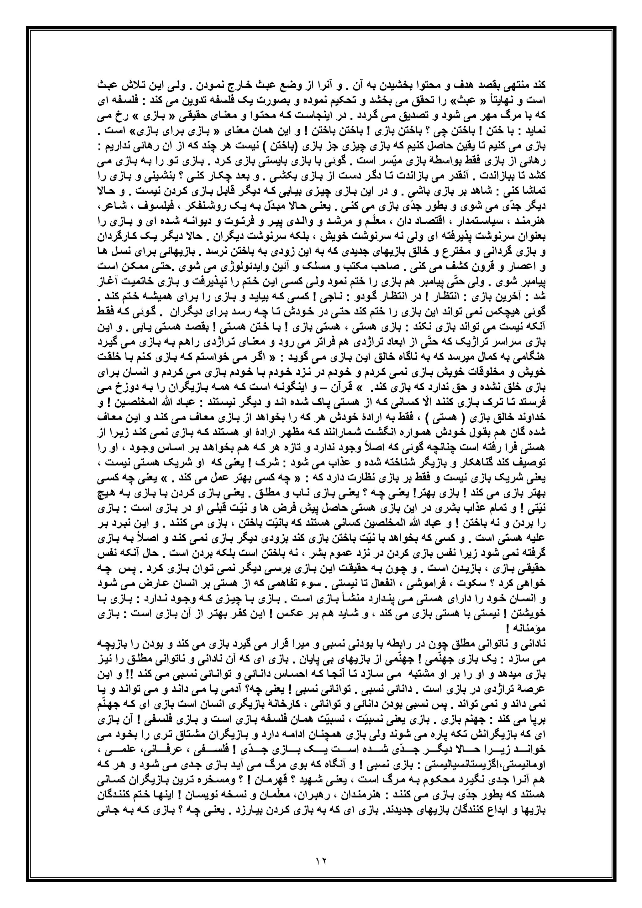 ١٢
‫آن‬ ‫ﺑﮫ‬ ‫ﺑﺧﺷﯾدن‬ ‫ﻣﺣﺗوا‬ ‫و‬ ‫ھدف‬ ‫ﺑﻘﺻد‬ ‫ﻣﻧﺗﮭﯽ‬ ‫ﮐﻧد‬‫ث‬‫ﻋﺑ‬ ‫ﻼش‬‫ﺗ‬ ‫ن‬‫اﯾ‬ ‫ﯽ‬‫وﻟ‬ . ‫ودن‬‫ﻧﻣ‬ ‫ﺎرج‬‫ﺧ‬ ‫ث‬‫ﻋﺑ‬ ‫وﺿﻊ‬ ‫از‬ ‫آﻧرا‬ ‫و‬ .
ً‫ﺎ‬‫ﻧﮭﺎﯾﺗ‬ ‫و‬ ‫اﺳت‬»‫ﻋﺑث‬«‫ای‬ ‫ﻔﮫ‬‫ﻓﻠﺳ‬ : ‫ﮐﻧد‬ ‫ﻣﯽ‬ ‫ﺗدوﯾن‬ ‫ﻓﻠﺳﻔﮫ‬ ‫ﯾﮏ‬ ‫ﺑﺻورت‬ ‫و‬ ‫ﻧﻣوده‬ ‫ﺗﺣﮑﯾم‬ ‫و‬ ‫ﺑﺧﺷد‬ ‫ﻣﯽ‬ ‫ﺗﺣﻘﻖ‬ ‫را‬
‫ﯽ‬‫ﺣﻘﯾﻘ‬ ‫ﺎی‬‫ﻣﻌﻧ‬ ‫و‬ ‫وا‬‫ﻣﺣﺗ‬ ‫ﮫ‬‫ﮐ‬ ‫ت‬‫اﯾﻧﺟﺎﺳ‬ ‫در‬ . ‫ردد‬‫ﮔ‬ ‫ﯽ‬‫ﻣ‬ ‫ﺗﺻدﯾﻖ‬ ‫و‬ ‫ﺷود‬ ‫ﻣﯽ‬ ‫ﻣﮭر‬ ‫ﻣرگ‬ ‫ﺑﺎ‬ ‫ﮐﮫ‬»‫ﺎزی‬‫ﺑ‬«‫ﯽ‬‫ﻣ‬ ‫رخ‬
‫ﭼﯽ‬ ‫ﺑﺎﺧﺗن‬ ! ‫ﺧﺗن‬ ‫ﺑﺎ‬ : ‫ﻧﻣﺎﯾد‬‫ﺑﺎ‬ ‫ﺑﺎﺧﺗن‬ ! ‫ﺑﺎزی‬ ‫ﺑﺎﺧﺗن‬ ‫؟‬‫ﺧﺗن‬‫ﻣﻌﻧﺎی‬ ‫ھﻣﺎن‬ ‫اﯾن‬ ‫و‬ !»‫ﺎزی‬‫ﺑ‬ ‫رای‬‫ﺑ‬ ‫ﺎزی‬‫ﺑ‬«. ‫ت‬‫اﺳ‬
‫ﭼﯾز‬ ‫ﺑﺎزی‬ ‫ﮐﮫ‬ ‫ﮐﻧﯾم‬ ‫ﺣﺎﺻل‬ ‫ﯾﻘﯾن‬ ‫ﺗﺎ‬ ‫ﮐﻧﯾم‬ ‫ﻣﯽ‬ ‫ﺑﺎزی‬‫ی‬: ‫ﻧدارﯾم‬ ‫رھﺎﺋﯽ‬ ‫آن‬ ‫از‬ ‫ﮐﮫ‬ ‫ﭼﻧد‬ ‫ھر‬ ‫ﻧﯾﺳت‬ ( ‫)ﺑﺎﺧﺗن‬ ‫ﺑﺎزی‬ ‫ﺟز‬
‫ﺎ‬‫ﺑ‬ ‫ﮫ‬‫ﺑ‬ ‫را‬ ‫و‬‫ﺗ‬ ‫ﺎزی‬‫ﺑ‬ . ‫رد‬‫ﮐ‬ ‫ﺑﺎزی‬ ‫ﺑﺎﯾﺳﺗﯽ‬ ‫ﺑﺎزی‬ ‫ﺑﺎ‬ ‫ﮔوﺋﯽ‬ . ‫اﺳت‬ ‫ﺳر‬ّ‫ﯾ‬‫ﻣ‬ ‫ﺑﺎزی‬ ‫ﺑواﺳطﮥ‬ ‫ﻓﻘط‬ ‫ﺑﺎزی‬ ‫از‬ ‫رھﺎﺋﯽ‬‫ﯽ‬‫ﻣ‬ ‫زی‬
‫را‬ ‫ﺎزی‬‫ﺑ‬ ‫و‬ ‫ﯾﻧﯽ‬‫ﺑﻧﺷ‬ ‫؟‬ ‫ﯽ‬‫ﮐﻧ‬ ‫ﺎر‬‫ﭼﮑ‬ ‫د‬‫ﺑﻌ‬ ‫و‬ . ‫ﯽ‬‫ﺑﮑﺷ‬ ‫ﺎزی‬‫ﺑ‬ ‫از‬ ‫ت‬‫دﺳ‬ ‫ر‬‫دﮔ‬ ‫ﺎ‬‫ﺗ‬ ‫ﺑﺎزاﻧدت‬ ‫ﻣﯽ‬ ‫آﻧﻘدر‬ . ‫ﺑﺑﺎزاﻧدت‬ ‫ﺗﺎ‬ ‫ﮐﺷد‬
‫ر‬‫ﮐ‬ ‫ﺎزی‬‫ﺑ‬ ‫ل‬‫ﻗﺎﺑ‬ ‫ر‬‫دﯾﮕ‬ ‫ﮫ‬‫ﮐ‬ ‫ﺎﺑﯽ‬‫ﺑﯾ‬ ‫زی‬‫ﭼﯾ‬ ‫ﺎزی‬‫ﺑ‬ ‫اﯾن‬ ‫در‬ ‫و‬ . ‫ﺑﺎﺷﯽ‬ ‫ﺑﺎزی‬ ‫ﺑر‬ ‫ﺷﺎھد‬ : ‫ﮐﻧﯽ‬ ‫ﺗﻣﺎﺷﺎ‬‫د‬‫ﺎﻻ‬‫ﺣ‬ ‫و‬ . ‫ت‬‫ﻧﯾﺳ‬ ‫ن‬
‫ﮫ‬‫ﺑ‬ ‫ّل‬‫د‬‫ﻣﺑ‬ ‫ﺎﻻ‬‫ﺣ‬ ‫ﯽ‬‫ﯾﻌﻧ‬ . ‫ﯽ‬‫ﮐﻧ‬ ‫ﻣﯽ‬ ‫ﺑﺎزی‬ ‫ّی‬‫د‬‫ﺟ‬ ‫ﺑطور‬ ‫و‬ ‫ﺷوی‬ ‫ﻣﯽ‬ ‫ّی‬‫د‬‫ﺟ‬ ‫دﯾﮕر‬،‫ﺎﻋر‬‫ﺷ‬ ، ‫وف‬‫ﻓﯾﻠﺳ‬ ، ‫ﻧﻔﮑر‬‫روﺷ‬ ‫ﮏ‬‫ﯾ‬
‫و‬ ‫ﻓرﺗ‬ ‫و‬ ‫ر‬ ‫ﭘﯾ‬ ‫دی‬ ‫واﻟ‬ ‫و‬ ‫د‬ ‫ﻣرﺷ‬ ‫و‬ ‫م‬ ّ‫ﻠ‬‫ﻣﻌ‬ ، ‫دان‬ ‫ﺎد‬ ‫اﻗﺗﺻ‬ ، ‫ﺗﻣدار‬ ‫ﺳﯾﺎﺳ‬ ، ‫د‬ ‫ھﻧرﻣﻧ‬‫ت‬‫را‬ ‫ﺎزی‬ ‫ﺑ‬ ‫و‬ ‫ای‬ ‫ده‬ ‫ﺷ‬ ‫ﮫ‬ ‫دﯾواﻧ‬ ‫و‬
‫ﺎرﮔردان‬‫ﮐ‬ ‫ﮏ‬‫ﯾ‬ ‫ر‬‫دﯾﮕ‬ ‫ﺣﺎﻻ‬ . ‫دﯾﮕران‬ ‫ﺳرﻧوﺷت‬ ‫ﺑﻠﮑﮫ‬ ، ‫ﺧوﯾش‬ ‫ﺳرﻧوﺷت‬ ‫ﻧﮫ‬ ‫وﻟﯽ‬ ‫ای‬ ‫ﭘذﯾرﻓﺗﮫ‬ ‫ﺳرﻧوﺷت‬ ‫ﺑﻌﻧوان‬
‫ﮐﮫ‬ ‫ﺟدﯾدی‬ ‫ﺑﺎزﯾﮭﺎی‬ ‫ﺧﺎﻟﻖ‬ ‫و‬ ‫ﻣﺧﺗرع‬ ‫و‬ ‫ﮔرداﻧﯽ‬ ‫ﺑﺎزی‬ ‫و‬‫ﺎ‬‫ھ‬ ‫ل‬‫ﻧﺳ‬ ‫رای‬‫ﺑ‬ ‫ﺑﺎزﯾﮭﺎﺋﯽ‬ . ‫ﻧرﺳد‬ ‫ﺑﺎﺧﺗن‬ ‫ﺑﮫ‬ ‫زودی‬ ‫اﯾن‬ ‫ﺑﮫ‬
‫و‬‫ﺷو‬ ‫ﻣﯽ‬ ‫واﯾدﺋوﻟوژی‬ ‫آﺋﯾن‬ ‫و‬ ‫ﻣﺳﻠﮏ‬ ‫و‬ ‫ﻣﮑﺗب‬ ‫ﺻﺎﺣب‬ . ‫ﮐﻧﯽ‬ ‫ﻣﯽ‬ ‫ﮐﺷف‬ ‫ﻗرون‬ ‫و‬ ‫اﻋﺻﺎر‬‫ی‬‫ت‬‫اﺳ‬ ‫ن‬‫ﻣﻣﮑ‬ ‫ﯽ‬‫.ﺣﺗ‬
‫ﺎز‬‫آﻏ‬ ‫ت‬‫ﺧﺎﺗﻣﯾ‬ ‫ﺎزی‬‫ﺑ‬ ‫و‬ ‫ذﯾرﻓت‬‫ﻧﭘ‬ ‫را‬ ‫ﺗم‬‫ﺧ‬ ‫ن‬‫اﯾ‬ ‫ﯽ‬‫ﮐﺳ‬ ‫ﯽ‬‫وﻟ‬ ‫ﻧﻣود‬ ‫ﺧﺗم‬ ‫را‬ ‫ﺑﺎزی‬ ‫ھم‬ ‫ﭘﯾﺎﻣﺑر‬ ‫ﯽ‬ّ‫ﺗ‬‫ﺣ‬ ‫وﻟﯽ‬ . ‫ﺷوی‬ ‫ﭘﯾﺎﻣﺑر‬
! ‫ﺎر‬‫اﻧﺗظ‬ : ‫ﺑﺎزی‬ ‫آﺧرﯾن‬ : ‫ﺷد‬. ‫د‬‫ﮐﻧ‬ ‫ﺗم‬‫ﺧ‬ ‫ﮫ‬‫ھﻣﯾﺷ‬ ‫رای‬‫ﺑ‬ ‫را‬ ‫ﺎزی‬‫ﺑ‬ ‫و‬ ‫د‬‫ﺑﯾﺎﯾ‬ ‫ﮫ‬‫ﮐ‬ ‫ﯽ‬‫ﮐﺳ‬ ! ‫ﺎﺟﯽ‬‫ﻧ‬ : ‫ودو‬‫ﮔ‬ ‫ﺎر‬‫اﻧﺗظ‬ ‫در‬
. ‫ران‬‫دﯾﮕ‬ ‫رای‬‫ﺑ‬ ‫د‬‫رﺳ‬ ‫ﮫ‬‫ﭼ‬ ‫ﺎ‬‫ﺗ‬ ‫ودش‬‫ﺧ‬ ‫در‬ ‫ﯽ‬‫ﺣﺗ‬ ‫ﮐﻧد‬ ‫ﺧﺗم‬ ‫را‬ ‫ﺑﺎزی‬ ‫اﯾن‬ ‫ﺗواﻧد‬ ‫ﻧﻣﯽ‬ ‫ھﯾﭼﮑس‬ ‫ﮔوﺋﯽ‬‫و‬‫ﮔ‬‫ﺋ‬‫ط‬‫ﻓﻘ‬ ‫ﮫ‬‫ﮐ‬ ‫ﯽ‬
‫ن‬‫اﯾ‬ ‫و‬ . ‫ﺎﺑﯽ‬‫ﯾ‬ ‫ﺗﯽ‬‫ھﺳ‬ ‫د‬‫ﺑﻘﺻ‬ ! ‫ﺗﯽ‬‫ھﺳ‬ ‫ﺗن‬‫ﺧ‬ ‫ﺎ‬‫ﺑ‬ ! ‫ﺑﺎزی‬ ‫ھﺳﺗﯽ‬ ، ‫ھﺳﺗﯽ‬ ‫ﺑﺎزی‬ : ‫ﻧﮑﻧد‬ ‫ﺑﺎزی‬ ‫ﺗواﻧد‬ ‫ﻣﯽ‬ ‫ﻧﯾﺳت‬ ‫آﻧﮑﮫ‬
‫ﺳ‬ ‫ﺑﺎزی‬‫رد‬‫ﮔﯾ‬ ‫ﯽ‬‫ﻣ‬ ‫ﺎزی‬‫ﺑ‬ ‫ﮫ‬‫ﺑ‬ ‫م‬‫راھ‬ ‫راژدی‬‫ﺗ‬ ‫ﺎی‬‫ﻣﻌﻧ‬ ‫و‬ ‫رود‬ ‫ﻣﯽ‬ ‫ﻓراﺗر‬ ‫ھم‬ ‫ﺗراژدی‬ ‫اﺑﻌﺎد‬ ‫از‬ ‫ﯽ‬ّ‫ﺗ‬‫ﺣ‬ ‫ﮐﮫ‬ ‫ﺗراژﯾﮏ‬ ‫راﺳر‬
: ‫د‬‫ﮔوﯾ‬ ‫ﯽ‬‫ﻣ‬ ‫ﺎزی‬‫ﺑ‬ ‫ن‬‫اﯾ‬ ‫ﺧﺎﻟﻖ‬ ‫ﻧﺎﮔﺎه‬ ‫ﺑﮫ‬ ‫ﮐﮫ‬ ‫ﻣﯾرﺳد‬ ‫ﮐﻣﺎل‬ ‫ﺑﮫ‬ ‫ھﻧﮕﺎﻣﯽ‬»‫ت‬‫ﺧﻠﻘ‬ ‫ﺎ‬‫ﺑ‬ ‫ﻧم‬‫ﮐ‬ ‫ﺎزی‬‫ﺑ‬ ‫ﮫ‬‫ﮐ‬ ‫ﺗم‬‫ﺧواﺳ‬ ‫ﯽ‬‫ﻣ‬ ‫ر‬‫اﮔ‬
‫و‬ ‫ردم‬‫ﮐ‬ ‫ﯽ‬‫ﻣ‬ ‫ﺎزی‬‫ﺑ‬ ‫ودم‬‫ﺧ‬ ‫ﺎ‬‫ﺑ‬ ‫ودم‬‫ﺧ‬ ‫زد‬‫ﻧ‬ ‫در‬ ‫ودم‬‫ﺧ‬ ‫و‬ ‫ردم‬‫ﮐ‬ ‫ﯽ‬‫ﻧﻣ‬ ‫ﺎزی‬‫ﺑ‬ ‫ﺧوﯾش‬ ‫ﻣﺧﻠوﻗﺎت‬ ‫و‬ ‫ﺧوﯾش‬‫رای‬‫ﺑ‬ ‫ﺎن‬‫اﻧﺳ‬
.‫ﮐﻧد‬ ‫ﺑﺎزی‬ ‫ﮐﮫ‬ ‫ﻧدارد‬ ‫ﺣﻖ‬ ‫و‬ ‫ﻧﺷده‬ ‫ﺧﻠﻖ‬ ‫ﺑﺎزی‬«‫رآن‬‫ﻗ‬–‫ﯽ‬‫ﻣ‬ ‫دوزخ‬ ‫ﮫ‬‫ﺑ‬ ‫را‬ ‫ﺎزﯾﮕران‬‫ﺑ‬ ‫ﮫ‬‫ھﻣ‬ ‫ﮫ‬‫ﮐ‬ ‫ت‬‫اﺳ‬ ‫ﮫ‬‫اﯾﻧﮕوﻧ‬ ‫و‬
‫ﺎﻧﯽ‬‫ﮐﺳ‬ ّ‫اﻻ‬ ‫د‬‫ﮐﻧﻧ‬ ‫ﺎزی‬‫ﺑ‬ ‫رک‬‫ﺗ‬ ‫ﺎ‬‫ﺗ‬ ‫ﺗد‬‫ﻓرﺳ‬‫ﮐ‬‫و‬ ! ‫ﯾن‬‫اﻟﻣﺧﻠﺻ‬ ‫ﷲ‬ ‫ﺎد‬‫ﻋﺑ‬ : ‫ﺗﻧد‬‫ﻧﯾﺳ‬ ‫ر‬‫دﯾﮕ‬ ‫و‬ ‫د‬‫اﻧ‬ ‫ده‬‫ﺷ‬ ‫ﺎک‬‫ﭘ‬ ‫ﺗﯽ‬‫ھﺳ‬ ‫از‬ ‫ﮫ‬
‫ﺑ‬ ‫را‬ ‫ﮐﮫ‬ ‫ھر‬ ‫ﺧودش‬ ‫ارادۀ‬ ‫ﺑﮫ‬ ‫ﻓﻘط‬ ، ( ‫ھﺳﺗﯽ‬ ) ‫ﺑﺎزی‬ ‫ﺧﺎﻟﻖ‬ ‫ﺧداوﻧد‬‫ﺎف‬‫ﻣﻌ‬ ‫ن‬‫اﯾ‬ ‫و‬ ‫د‬‫ﮐﻧ‬ ‫ﯽ‬‫ﻣ‬ ‫ﺎف‬‫ﻣﻌ‬ ‫ﺎزی‬‫ﺑ‬ ‫از‬ ‫ﺧواھد‬
‫ﮔﺎ‬ ‫ﺷده‬‫ن‬‫ارادۀ‬ ‫ر‬‫ﻣظﮭ‬ ‫ﮫ‬‫ﮐ‬ ‫ﻣﺎراﻧﻧد‬‫ﺷ‬ ‫ت‬‫اﻧﮕﺷ‬ ‫واره‬‫ھﻣ‬ ‫ودش‬‫ﺧ‬ ‫ول‬‫ﺑﻘ‬ ‫م‬‫ھ‬‫ﺗﻧد‬‫ھﺳ‬ ‫او‬‫ﮐ‬‫از‬ ‫را‬‫زﯾ‬ ‫د‬‫ﮐﻧ‬ ‫ﯽ‬‫ﻧﻣ‬ ‫ﺎزی‬‫ﺑ‬ ‫ﮫ‬
‫را‬ ‫او‬ ، ‫ود‬‫وﺟ‬ ‫ﺎس‬‫اﺳ‬ ‫ر‬‫ﺑ‬ ‫د‬‫ﺑﺧواھ‬ ‫م‬‫ھ‬ ‫ﮫ‬‫ﮐ‬ ‫ھر‬ ‫ﺗﺎزه‬ ‫و‬ ‫ﻧدارد‬ ‫وﺟود‬ ً‫ﻼ‬‫اﺻ‬ ‫ﮐﮫ‬ ‫ﮔوﺋﯽ‬ ‫ﭼﻧﺎﻧﭼﮫ‬ ‫اﺳت‬ ‫رﻓﺗﮫ‬ ‫ﻓرا‬ ‫ھﺳﺗﯽ‬
‫ﺷ‬ ‫ﺷﻧﺎﺧﺗﮫ‬ ‫ﺑﺎزﯾﮕر‬ ‫و‬ ‫ﮔﻧﺎھﮑﺎر‬ ‫ﮐﻧد‬ ‫ﺗوﺻﯾف‬، ‫ت‬‫ﻧﯾﺳ‬ ‫ﺗﯽ‬‫ھﺳ‬ ‫ﺷرﯾﮏ‬ ‫او‬ ‫ﮐﮫ‬ ‫ﯾﻌﻧﯽ‬ ! ‫ﺷرک‬ : ‫ﺷود‬ ‫ﻣﯽ‬ ‫ﻋذاب‬ ‫و‬ ‫ده‬
‫ﺷ‬ ‫ﯾﻌﻧﯽ‬‫ر‬: ‫ﮐﮫ‬ ‫دارد‬ ‫ﻧظﺎرت‬ ‫ﺑﺎزی‬ ‫ﺑر‬ ‫ﻓﻘط‬ ‫و‬ ‫ﻧﯾﺳت‬ ‫ﺑﺎزی‬ ‫ﯾﮏ‬». ‫ﮐﻧد‬ ‫ﻣﯽ‬ ‫ﻋﻣل‬ ‫ﺑﮭﺗر‬ ‫ﮐﺳﯽ‬ ‫ﭼﮫ‬«‫ﯽ‬‫ﮐﺳ‬ ‫ﭼﮫ‬ ‫ﯾﻌﻧﯽ‬
‫ﯾﭻ‬‫ھ‬ ‫ﮫ‬‫ﺑ‬ ‫ﺎزی‬‫ﺑ‬ ‫ﺎ‬‫ﺑ‬ ‫ردن‬‫ﮐ‬ ‫ﺎزی‬‫ﺑ‬ ‫ﯽ‬‫ﯾﻌﻧ‬ . ‫ﻖ‬‫ﻣطﻠ‬ ‫و‬ ‫ﺎب‬‫ﻧ‬ ‫ﺎزی‬‫ﺑ‬ ‫ﯽ‬‫ﯾﻌﻧ‬ ‫؟‬ ‫ﮫ‬‫ﭼ‬ ‫ﯽ‬‫ﯾﻌﻧ‬ !‫ﺑﮭﺗر‬ ‫ﺑﺎزی‬ ! ‫ﮐﻧد‬ ‫ﻣﯽ‬ ‫ﺑﺎزی‬ ‫ﺑﮭﺗر‬
‫ﻋذا‬ ‫ﺗﻣﺎم‬ ‫و‬ ! ‫ﺗﯽ‬ّ‫ﯾ‬‫ﻧ‬‫ﺎزی‬‫ﺑ‬ : ‫ت‬‫اﺳ‬ ‫ﺎزی‬‫ﺑ‬ ‫در‬ ‫او‬ ‫ﯽ‬‫ﻗﺑﻠ‬ ‫ت‬ّ‫ﯾ‬‫ﻧ‬ ‫و‬ ‫ھﺎ‬ ‫ﻓرض‬ ‫ﭘﯾش‬ ‫ﺣﺎﺻل‬ ‫ھﺳﺗﯽ‬ ‫ﺑﺎزی‬ ‫اﯾن‬ ‫در‬ ‫ﺑﺷری‬ ‫ب‬
‫ر‬‫ﺑ‬ ‫رد‬‫ﻧﺑ‬ ‫ن‬‫اﯾ‬ ‫و‬ . ‫د‬‫ﮐﻧﻧ‬ ‫ﻣﯽ‬ ‫ﺑﺎزی‬ ، ‫ﺑﺎﺧﺗن‬ ‫ت‬ّ‫ﯾ‬‫ﺑﺎﻧ‬ ‫ﮐﮫ‬ ‫ھﺳﺗﻧد‬ ‫ﮐﺳﺎﻧﯽ‬ ‫اﻟﻣﺧﻠﺻﯾن‬ ‫ﷲ‬ ‫ﻋﺑﺎد‬ ‫و‬ ! ‫ﺑﺎﺧﺗن‬ ‫ﻧﮫ‬ ‫و‬ ‫ﺑردن‬ ‫را‬
‫و‬ ‫د‬‫ﮐﻧ‬ ‫ﯽ‬‫ﻧﻣ‬ ‫ﺎزی‬‫ﺑ‬ ‫دﯾﮕر‬ ‫ﺑزودی‬ ‫ﮐﻧد‬ ‫ﺑﺎزی‬ ‫ﺑﺎﺧﺗن‬ ‫ت‬ّ‫ﯾ‬‫ﻧ‬ ‫ﺑﺎ‬ ‫ﺑﺧواھد‬ ‫ﮐﮫ‬ ‫ﮐﺳﯽ‬ ‫و‬ . ‫اﺳت‬ ‫ھﺳﺗﯽ‬ ‫ﻋﻠﯾﮫ‬‫ﺎزی‬‫ﺑ‬ ‫ﮫ‬‫ﺑ‬ ً‫ﻼ‬‫اﺻ‬
‫ﻧﻔس‬ ‫آﻧﮑﮫ‬ ‫ﺣﺎل‬ . ‫اﺳت‬ ‫ﺑردن‬ ‫ﺑﻠﮑﮫ‬ ‫اﺳت‬ ‫ﺑﺎﺧﺗن‬ ‫ﻧﮫ‬ ، ‫ﺑﺷر‬ ‫ﻋﻣوم‬ ‫ﻧزد‬ ‫در‬ ‫ﮐردن‬ ‫ﺑﺎزی‬ ‫ﻧﻔس‬ ‫زﯾرا‬ ‫ﺷود‬ ‫ﻧﻣﯽ‬ ‫ﮔرﻓﺗﮫ‬
‫ﮫ‬ ‫ﭼ‬ ‫س‬‫ﭘ‬ . ‫رد‬‫ﮐ‬ ‫ﺎزی‬‫ﺑ‬ ‫وان‬‫ﺗ‬ ‫ﯽ‬‫ﻧﻣ‬ ‫ر‬‫دﯾﮕ‬ ‫ﯽ‬‫ﺑرﺳ‬ ‫ﺎزی‬‫ﺑ‬ ‫ن‬‫اﯾ‬ ‫ت‬‫ﺣﻘﯾﻘ‬ ‫ﮫ‬ ‫ﺑ‬ ‫ون‬‫ﭼ‬ ‫و‬ . ‫ت‬‫اﺳ‬ ‫دن‬‫ﺑﺎزﯾ‬ ، ‫ﺎزی‬‫ﺑ‬ ‫ﯽ‬‫ﺣﻘﯾﻘ‬
‫ا‬ ‫ﮐﮫ‬ ‫ﺗﻔﺎھﻣﯽ‬ ‫ﺳوء‬ . ‫ﻧﯾﺳﺗﯽ‬ ‫ﺗﺎ‬ ‫اﻧﻔﻌﺎل‬ ، ‫ﻓراﻣوﺷﯽ‬ ، ‫ﺳﮑوت‬ ‫؟‬ ‫ﮐرد‬ ‫ﺧواھﯽ‬‫ود‬‫ﺷ‬ ‫ﯽ‬‫ﻣ‬ ‫ﺎرض‬‫ﻋ‬ ‫اﻧﺳﺎن‬ ‫ﺑر‬ ‫ھﺳﺗﯽ‬ ‫ز‬
‫ﺎ‬ ‫ﺑ‬ ‫ﺎزی‬ ‫ﺑ‬ : ‫دارد‬ ‫ﻧ‬ ‫ود‬ ‫وﺟ‬ ‫ﮫ‬ ‫ﮐ‬ ‫زی‬ ‫ﭼﯾ‬ ‫ﺎ‬ ‫ﺑ‬ ‫ﺎزی‬ ‫ﺑ‬ . ‫ت‬ ‫اﺳ‬ ‫ﺎزی‬ ‫ﺑ‬ ‫ﺄ‬ ‫ﻣﻧﺷ‬ ‫دارد‬ ‫ﭘﻧ‬ ‫ﯽ‬ ‫ﻣ‬ ‫ﺗﯽ‬ ‫ھﺳ‬ ‫دارای‬ ‫را‬ ‫ود‬ ‫ﺧ‬ ‫ﺎن‬ ‫اﻧﺳ‬ ‫و‬
‫ﺎزی‬‫ﺑ‬ : ‫ت‬‫اﺳ‬ ‫ﺎزی‬‫ﺑ‬ ‫آن‬ ‫از‬ ‫ر‬‫ﺑﮭﺗ‬ ‫ر‬‫ﮐﻔ‬ ‫ن‬‫اﯾ‬ ! ‫س‬‫ﻋﮑ‬ ‫ر‬‫ﺑ‬ ‫م‬‫ھ‬ ‫ﺎﯾد‬‫ﺷ‬ ‫و‬ ، ‫ﮐﻧد‬ ‫ﻣﯽ‬ ‫ﺑﺎزی‬ ‫ھﺳﺗﯽ‬ ‫ﺑﺎ‬ ‫ﻧﯾﺳﺗﯽ‬ ! ‫ﺧوﯾﺷﺗن‬
! ‫ﻣؤﻣﻧﺎﻧﮫ‬
‫ﺑﺎ‬ ‫راﺑطﮫ‬ ‫در‬ ‫ﭼون‬ ‫ﻣطﻠﻖ‬ ‫ﻧﺎﺗواﻧﯽ‬ ‫و‬ ‫ﻧﺎداﻧﯽ‬‫ﮫ‬‫ﺑﺎزﯾﭼ‬ ‫را‬ ‫ﺑودن‬ ‫و‬ ‫ﮐﻧد‬ ‫ﻣﯽ‬ ‫ﺑﺎزی‬ ‫ﮔﯾرد‬ ‫ﻣﯽ‬ ‫ﻗرار‬ ‫ﻣﯾرا‬ ‫و‬ ‫ﻧﺳﺑﯽ‬ ‫ﺑودﻧﯽ‬
‫ز‬‫ﻧﯾ‬ ‫را‬ ‫ﻖ‬‫ﻣطﻠ‬ ‫ﻧﺎﺗواﻧﯽ‬ ‫و‬ ‫ﻧﺎداﻧﯽ‬ ‫آن‬ ‫ﮐﮫ‬ ‫ای‬ ‫ﺑﺎزی‬ . ‫ﭘﺎﯾﺎن‬ ‫ﺑﯽ‬ ‫ﺑﺎزﯾﮭﺎی‬ ‫از‬ ‫ﻣﯽ‬ّ‫ﻧ‬‫ﺟﮭ‬ ! ‫ﻣﯽ‬ّ‫ﻧ‬‫ﺟﮭ‬ ‫ﺑﺎزی‬ ‫ﯾﮏ‬ : ‫ﺳﺎزد‬ ‫ﻣﯽ‬
‫را‬ ‫او‬ ‫و‬ ‫ﻣﯾدھد‬ ‫ﺑﺎزی‬‫ﻣﺷﺗﺑﮫ‬ ‫او‬ ‫ﺑر‬‫ن‬‫اﯾ‬ ‫و‬ !! ‫د‬‫ﮐﻧ‬ ‫ﯽ‬‫ﻣ‬ ‫ﺑﯽ‬‫ﻧﺳ‬ ‫ﺎﺋﯽ‬‫ﺗواﻧ‬ ‫و‬ ‫ﺎﺋﯽ‬‫داﻧ‬ ‫ﺎس‬‫اﺣﺳ‬ ‫ﮫ‬‫ﮐ‬ ‫ﺎ‬‫آﻧﺟ‬ ‫ﺎ‬‫ﺗ‬ ‫ﺎزد‬‫ﺳ‬ ‫ﯽ‬‫ﻣ‬
‫ﻋ‬‫ﻧﺳﺑﯽ‬ ‫داﻧﺎﺋﯽ‬ . ‫اﺳت‬ ‫ﺑﺎزی‬ ‫در‬ ‫ﺗراژدی‬ ‫رﺻﮥ‬.‫ﺗواﻧﺎ‬‫ﺋ‬‫ﺎ‬‫ﯾ‬ ‫و‬ ‫د‬‫ﺗواﻧ‬ ‫ﯽ‬‫ﻣ‬ ‫و‬ ‫د‬‫داﻧ‬ ‫ﯽ‬‫ﻣ‬ ‫ﺎ‬‫ﯾ‬ ‫آدﻣﯽ‬ ‫ﭼﮫ؟‬ ‫ﯾﻌﻧﯽ‬ ! ‫ﻧﺳﺑﯽ‬ ‫ﯽ‬
‫م‬ّ‫ﻧ‬‫ﺟﮭ‬ ‫ﮫ‬‫ﮐ‬ ‫ای‬ ‫ﺑﺎزی‬ ‫اﺳت‬ ‫اﻧﺳﺎن‬ ‫ﺑﺎزﯾﮕری‬ ‫ﮐﺎرﺧﺎﻧﮥ‬ ، ‫ﺗواﻧﺎﺋﯽ‬ ‫و‬ ‫داﻧﺎﺋﯽ‬ ‫ﺑودن‬ ‫ﻧﺳﺑﯽ‬ ‫ﭘس‬ . ‫ﺗواﻧد‬ ‫ﻧﻣﯽ‬ ‫و‬ ‫داﻧد‬ ‫ﻧﻣﯽ‬
‫ت‬ّ‫ﯾ‬‫ﻧﺳﺑ‬ ‫ﯾﻌﻧﯽ‬ ‫ﺑﺎزی‬ . ‫ﺑﺎزی‬ ‫ﺟﮭﻧم‬ : ‫ﮐﻧد‬ ‫ﻣﯽ‬ ‫ﺑرﭘﺎ‬،‫ﻔﮫ‬‫ﻓﻠﺳ‬ ‫ﺎن‬‫ھﻣ‬ ‫ت‬ّ‫ﯾ‬‫ﻧﺳﺑ‬‫ﺎزی‬‫ﺑ‬ ‫آن‬ ! ‫ﻔﯽ‬‫ﻓﻠﺳ‬ ‫ﺎزی‬‫ﺑ‬ ‫و‬ ‫ت‬‫اﺳ‬ ‫ﺎزی‬‫ﺑ‬
‫ﯽ‬‫ﻣ‬ ‫ود‬‫ﺑﺧ‬ ‫را‬ ‫ری‬‫ﺗ‬ ‫ﺗﺎق‬‫ﻣﺷ‬ ‫ﺎزﯾﮕران‬‫ﺑ‬ ‫و‬ ‫دارد‬ ‫ﮫ‬‫اداﻣ‬ ‫ﺎن‬‫ھﻣﭼﻧ‬ ‫ﺑﺎزی‬ ‫وﻟﯽ‬ ‫ﺷوﻧد‬ ‫ﻣﯽ‬ ‫ﭘﺎره‬ ‫ﺗﮑﮫ‬ ‫ﺑﺎزﯾﮕراﻧش‬ ‫ﮐﮫ‬ ‫ای‬
‫ﻓ‬ ! ‫ّی‬‫د‬ ‫ﺟ‬ ‫ﺎزی‬ ‫ﺑ‬ ‫ﮏ‬ ‫ﯾ‬ ‫ت‬ ‫اﺳ‬ ‫ده‬ ‫ﺷ‬ ‫ّی‬‫د‬ ‫ﺟ‬ ‫ر‬ ‫دﯾﮕ‬ ‫ﺎﻻ‬ ‫ﺣ‬ ‫را‬ ‫زﯾ‬ ‫د‬ ‫ﺧواﻧ‬، ‫ﯽ‬ ‫ﻋﻠﻣ‬ ،‫ﺎﻧﯽ‬ ‫ﻋرﻓ‬ ، ‫ﻔﯽ‬ ‫ﻠﺳ‬
‫اوﻣﺎﻧﯾﺳﺗﯽ‬‫ﻣرگ‬ ‫ﺑوی‬ ‫ﮐﮫ‬ ‫آﻧﮕﺎه‬ ‫و‬ ! ‫ﻧﺳﺑﯽ‬ ‫ﺑﺎزی‬ : ‫،اﮔزﯾﺳﺗﺎﻧﺳﯾﺎﻟﯾﺳﺗﯽ‬‫ﮫ‬‫ﮐ‬ ‫ر‬‫ھ‬ ‫و‬ ‫ود‬‫ﺷ‬ ‫ﯽ‬‫ﻣ‬ ‫دی‬‫ﺟ‬ ‫ﺎزی‬‫ﺑ‬ ‫د‬‫آﯾ‬ ‫ﯽ‬‫ﻣ‬
‫ﺎﻧﯽ‬‫ﮐﺳ‬ ‫ﺎزﯾﮕران‬‫ﺑ‬ ‫رﯾن‬‫ﺗ‬ ‫ﺧره‬‫وﻣﺳ‬ ‫؟‬ ! ‫ﺎن‬‫ﻗﮭرﻣ‬ ‫؟‬ ‫ﮭﯾد‬‫ﺷ‬ ‫ﯽ‬‫ﯾﻌﻧ‬ ، ‫ت‬‫اﺳ‬ ‫رگ‬‫ﻣ‬ ‫ﮫ‬‫ﺑ‬ ‫وم‬‫ﻣﺣﮑ‬ ‫رد‬‫ﻧﮕﯾ‬ ‫دی‬‫ﺟ‬ ‫را‬‫آﻧ‬ ‫م‬‫ھ‬
‫دﮔﺎن‬‫ﮐﻧﻧ‬ ‫ﺗم‬‫ﺧ‬ ‫ﺎ‬‫اﯾﻧﮭ‬ ! ‫ﺎن‬‫ﻧوﯾﺳ‬ ‫ﺧﮫ‬‫ﻧﺳ‬ ‫و‬ ‫ﺎن‬‫ﻣ‬ّ‫ﻠ‬‫ﻣﻌ‬ ،‫ران‬‫رھﺑ‬ ، ‫دان‬‫ھﻧرﻣﻧ‬ : ‫د‬‫ﮐﻧﻧ‬ ‫ﯽ‬‫ﻣ‬ ‫ﺎزی‬‫ﺑ‬ ‫ّی‬‫د‬‫ﺟ‬ ‫ﺑطور‬ ‫ﮐﮫ‬ ‫ھﺳﺗﻧد‬
‫ﺑﺎزی‬ .‫ﺟدﯾدﻧد‬ ‫ﺑﺎزﯾﮭﺎی‬ ‫ﮐﻧﻧدﮔﺎن‬ ‫اﺑداع‬ ‫و‬ ‫ﺑﺎزﯾﮭﺎ‬‫ﺎﺋﯽ‬‫ﺟ‬ ‫ﮫ‬‫ﺑ‬ ‫ﮫ‬‫ﮐ‬ ‫ﺎزی‬‫ﺑ‬ ‫؟‬ ‫ﮫ‬‫ﭼ‬ ‫ﯽ‬‫ﯾﻌﻧ‬ . ‫ﺎرزد‬‫ﺑﯾ‬ ‫ردن‬‫ﮐ‬ ‫ﺑﺎزی‬ ‫ﺑﮫ‬ ‫ﮐﮫ‬ ‫ای‬
 