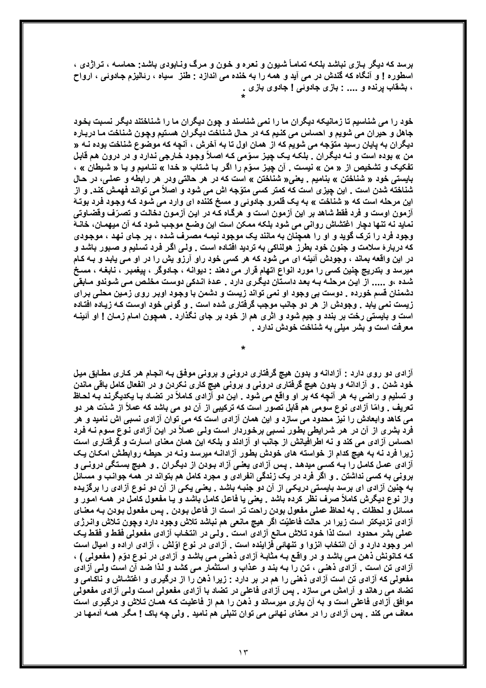 ١٣
، ‫راژدی‬‫ﺗ‬ ، ‫ﮫ‬‫ﺣﻣﺎﺳ‬ :‫د‬‫ﺑﺎﺷ‬ ‫ﺎﺑودی‬‫وﻧ‬ ‫رگ‬‫ﻣ‬ ‫و‬ ‫ون‬‫ﺧ‬ ‫و‬ ‫ره‬‫ﻧﻌ‬ ‫و‬ ‫ﯾون‬‫ﺷ‬ ً‫ﺎ‬‫ﺗﻣﺎﻣ‬ ‫ﮫ‬‫ﺑﻠﮑ‬ ‫د‬‫ﻧﺑﺎﺷ‬ ‫ﺎزی‬‫ﺑ‬ ‫دﯾﮕر‬ ‫ﮐﮫ‬ ‫ﺑرﺳد‬
‫ارواح‬ ، ‫ﺎدوﺋﯽ‬‫ﺟ‬ ‫رﺋﺎﻟﯾزم‬ ، ‫ﺳﯾﺎه‬ ‫طﻧز‬ : ‫اﻧدازد‬ ‫ﻣﯽ‬ ‫ﺧﻧده‬ ‫ﺑﮫ‬ ‫را‬ ‫ھﻣﮫ‬ ‫و‬ ‫آﯾد‬ ‫ﻣﯽ‬ ‫در‬ ‫ﮔﻧدش‬ ‫ﮐﮫ‬ ‫آﻧﮕﺎه‬ ‫و‬ ! ‫اﺳطوره‬
‫ﭘرﻧ‬ ‫ﺑﺷﻘﺎب‬ ،. ‫ﺑﺎزی‬ ‫ﺟﺎدوی‬ ! ‫ﺟﺎدوﺋﯽ‬ ‫ﺑﺎزی‬ : .... ‫و‬ ‫ده‬
*
‫دﯾﮕ‬ ‫ﻧﺎﺧﺗﻧد‬‫ﺷ‬ ‫را‬ ‫ﻣﺎ‬ ‫دﯾﮕران‬ ‫ﭼون‬ ‫و‬ ‫ﺷﻧﺎﺳﻧد‬ ‫ﻧﻣﯽ‬ ‫را‬ ‫ﻣﺎ‬ ‫دﯾﮕران‬ ‫زﻣﺎﻧﯾﮑﮫ‬ ‫ﺗﺎ‬ ‫ﺷﻧﺎﺳﯾم‬ ‫ﻣﯽ‬ ‫را‬ ‫ﺧود‬‫ﺑ‬ ‫ﺑت‬‫ﻧﺳ‬ ‫ر‬‫ود‬‫ﺧ‬
‫در‬ ‫ﺎ‬‫ﻣ‬ ‫ﻧﺎﺧت‬‫ﺷ‬ ‫ون‬‫وﭼ‬ ‫ﺗﯾم‬‫ھﺳ‬ ‫ران‬‫دﯾﮕ‬ ‫ﻧﺎﺧت‬‫ﺷ‬ ‫ﺎل‬‫ﺣ‬ ‫در‬ ‫ﮫ‬‫ﮐ‬ ‫ﯾم‬‫ﮐﻧ‬ ‫ﻣﯽ‬ ‫اﺣﺳﺎس‬ ‫و‬ ‫ﺷوﯾم‬ ‫ﻣﯽ‬ ‫ﺣﯾران‬ ‫و‬ ‫ﺟﺎھل‬‫ﺎره‬‫ﺑ‬
‫ﺷو‬ ‫ﻣﯽ‬ ‫ﺟﮫ‬ّ‫ﻣﺗو‬ ‫رﺳﯾد‬ ‫ﭘﺎﯾﺎن‬ ‫ﺑﮫ‬ ‫دﯾﮕران‬‫ﺷﻧﺎﺧ‬ ‫ﻣوﺿوع‬ ‫ﮐﮫ‬ ‫آﻧﭼﮫ‬ ، ‫آﺧرش‬ ‫ﺑﮫ‬ ‫ﺗﺎ‬ ‫اول‬ ‫ھﻣﺎن‬ ‫از‬ ‫ﮐﮫ‬ ‫ﯾم‬‫ﻧ‬ ‫ﺑوده‬ ‫ت‬‫ﮫ‬»
‫ﻣن‬«‫درون‬ ‫در‬ ‫و‬ ‫دارد‬‫ﻧ‬ ‫ﺎرﺟﯽ‬‫ﺧ‬ ‫ود‬‫وﺟ‬ ً‫ﻼ‬‫اﺻ‬ ‫ﮫ‬‫ﮐ‬ ‫ﻣﯽ‬ ّ‫و‬‫ﺳ‬ ‫ز‬‫ﭼﯾ‬ ‫ﮏ‬‫ﯾ‬ ‫ﮫ‬‫ﺑﻠﮑ‬ . ‫ران‬‫دﯾﮕ‬ ‫ﮫ‬‫ﻧ‬ ‫و‬ ‫اﺳت‬ ‫ﺑوده‬‫ھ‬‫ل‬‫ﻗﺎﺑ‬ ‫م‬
‫از‬ ‫ﺗﺷﺧﯾص‬ ‫و‬ ‫ﺗﻔﮑﯾﮏ‬»‫ﻣن‬«‫ﺗﺎب‬‫ﺷ‬ ‫ﺎ‬‫ﺑ‬ ‫ر‬‫اﮔ‬ ‫را‬ ‫م‬ّ‫و‬‫ﺳ‬ ‫ز‬‫ﭼﯾ‬ ‫آن‬ . ‫ت‬‫ﻧﯾﺳ‬»‫دا‬‫ﺧ‬«‫ﺎ‬‫ﯾ‬ ‫و‬ ‫ﺎﻣﯾم‬‫ﻧﻧ‬»‫ﯾ‬‫ﺷ‬‫طﺎن‬«،
‫ﺧود‬ ‫ﺑﺎﯾﺳﺗﯽ‬»‫ﺷﻧ‬‫ﺎﺧﺗن‬«‫ﯾﻌﻧﯽ‬ . ‫ﺑﻧﺎﻣﯾم‬»‫ﺷﻧﺎﺧﺗن‬«‫ﻋﻣ‬ ‫و‬ ‫راﺑطﮫ‬ ‫ھر‬ ‫ودر‬ ‫ﺣﺎﻟﺗﯽ‬ ‫ھر‬ ‫در‬ ‫ﮐﮫ‬ ‫اﺳت‬‫ﺎل‬‫ﺣ‬ ‫در‬ ،‫ﯽ‬‫ﻠ‬
‫ﮐ‬ ‫ش‬‫ﻓﮭﻣ‬ ‫د‬‫ﺗواﻧ‬ ‫ﻣﯽ‬ ً‫ﻼ‬‫اﺻ‬ ‫و‬ ‫ﺷود‬ ‫ﻣﯽ‬ ‫اش‬ ‫ﺟﮫ‬ّ‫ﻣﺗو‬ ‫ﮐﺳﯽ‬ ‫ﮐﻣﺗر‬ ‫ﮐﮫ‬ ‫اﺳت‬ ‫ﭼﯾزی‬ ‫اﯾن‬ . ‫اﺳت‬ ‫ﺷدن‬ ‫ﺷﻧﺎﺧﺗﮫ‬‫از‬ ‫و‬ .‫د‬‫ﻧ‬
‫ﮐﮫ‬ ‫اﺳت‬ ‫ﻣرﺣﻠﮫ‬ ‫اﯾن‬»‫ﺷﻧﺎﺧت‬«‫ﻓ‬ ‫ود‬‫وﺟ‬ ‫ﮫ‬‫ﮐ‬ ‫ود‬‫ﺷ‬ ‫ﻣﯽ‬ ‫وارد‬ ‫ای‬ ‫ﮐﻧﻧده‬ ‫ﻣﺳﺦ‬ ‫و‬ ‫ﺟﺎدوﺋﯽ‬ ‫ﻗﻠﻣرو‬ ‫ﯾﮏ‬ ‫ﺑﮫ‬‫ﺑو‬ ‫رد‬‫ﮥ‬‫ﺗ‬
‫و‬ ‫ف‬ّ‫ر‬‫ﺗﺻ‬ ‫و‬ ‫ت‬‫دﺧﺎﻟ‬ ‫ون‬‫آزﻣ‬ ‫ن‬‫اﯾ‬ ‫در‬ ‫ﮫ‬‫ﮐ‬ ‫ﺎه‬‫ھرﮔ‬ ‫و‬ ‫ت‬‫اﺳ‬ ‫آزﻣون‬ ‫اﯾن‬ ‫ﺑر‬ ‫ﺷﺎھد‬ ‫ﻓﻘط‬ ‫ﻓرد‬ ‫و‬ ‫اوﺳت‬ ‫آزﻣون‬‫ﺎوﺗﯽ‬‫ﻗﺿ‬
‫ﺎن‬‫ﻣﯾﮭﻣ‬ ‫آن‬ ‫ﮫ‬‫ﮐ‬ ‫ود‬‫ﺷ‬ ‫ب‬‫ﻣوﺟ‬ ‫ﻊ‬‫وﺿ‬ ‫اﯾن‬ ‫اﺳت‬ ‫ﻣﻣﮑن‬ ‫ﺑﻠﮑﮫ‬ ‫ﺷود‬ ‫ﻣﯽ‬ ‫رواﻧﯽ‬ ‫اﻏﺗﺷﺎش‬ ‫دﭼﺎر‬ ‫ﺗﻧﮭﺎ‬ ‫ﻧﮫ‬ ‫ﻧﻣﺎﯾد‬‫ﮥ‬‫ﺧﺎﻧ‬ ،
‫ﺎ‬‫ﺟ‬ ‫ر‬‫ﺑ‬ ، ‫ده‬‫ﺷ‬ ‫رف‬‫ﻣﺻ‬ ‫ﮫ‬‫ﻧﯾﻣ‬ ‫ﻣوﺟود‬ ‫ﯾﮏ‬ ‫ﻣﺎﻧﻧد‬ ‫ﺑﮫ‬ ‫ھﻣﭼﻧﺎن‬ ‫را‬ ‫او‬ ‫و‬ ‫ﮔوﯾد‬ ‫ﺗرک‬ ‫را‬ ‫ﻓرد‬ ‫وﺟود‬، ‫د‬‫ﻧﮭ‬ ‫ی‬‫ﻣ‬‫ودی‬‫وﺟ‬
‫ا‬ ‫ﯽ‬‫وﻟ‬ . ‫ت‬‫اﺳ‬ ‫ﺎده‬‫اﻓﺗ‬ ‫ﺗردﯾد‬ ‫ﺑﮫ‬ ‫ھوﻟﻧﺎﮐﯽ‬ ‫ﺑطرز‬ ‫ﺧود‬ ‫ﺟﻧون‬ ‫و‬ ‫ﺳﻼﻣت‬ ‫درﺑﺎرۀ‬ ‫ﮐﮫ‬‫ﮔ‬‫و‬ ‫ﻠﯾم‬‫ﺗﺳ‬ ‫رد‬‫ﻓ‬ ‫ر‬‫ﺻ‬‫د‬‫ﺑﺎﺷ‬ ‫ﺑور‬‫و‬
‫ﯾ‬ ‫ﯽ‬‫ﻣ‬ ‫او‬ ‫در‬ ‫را‬ ‫ﯾش‬ ‫آرزو‬ ‫راو‬ ‫ﺧود‬ ‫ﮐﺳﯽ‬ ‫ھر‬ ‫ﮐﮫ‬ ‫ﺷود‬ ‫ﻣﯽ‬ ‫ای‬ ‫آﺋﯾﻧﮫ‬ ‫وﺟودش‬ ، ‫ﺑﻣﺎﻧد‬ ‫واﻗﻌﮫ‬ ‫اﯾن‬ ‫در‬‫ﮫ‬‫ﺑ‬ ‫و‬ ‫د‬‫ﺎﺑ‬‫ﺎم‬‫ﮐ‬
‫ﻣﯽ‬ ‫ﻗرار‬ ‫اﺗﮭﺎم‬ ‫اﻧواع‬ ‫ﻣورد‬ ‫را‬ ‫ﮐﺳﯽ‬ ‫ﭼﻧﯾن‬ ‫ﺑﺗدرﯾﺞ‬ ‫و‬ ‫ﻣﯾرﺳد‬‫ﭘﯾﻐﻣﺑ‬ ، ‫ﺎدوﮔر‬‫ﺟ‬ ، ‫دﯾواﻧﮫ‬ : ‫دھﻧد‬‫ﮫ‬‫ﻧﺎﺑﻐ‬ ، ‫ر‬‫ﺦ‬‫ﻣﺳ‬ ،
‫وﻧدو‬ ‫ﺷ‬ ‫ﯽ‬ ‫ﻣ‬ ‫ص‬ ‫ﻣﺧﻠ‬ ‫ت‬ ‫دوﺳ‬ ‫دﮐﯽ‬ ‫اﻧ‬ ‫دۀ‬ ‫ﻋ‬ . ‫دارد‬ ‫ری‬ ‫دﯾﮕ‬ ‫ﺗﺎن‬ ‫داﺳ‬ ‫د‬ ‫ﺑﻌ‬ ‫ﮫ‬ ‫ﺑ‬ ‫ﮫ‬ ‫ﻣرﺣﻠ‬ ‫ن‬ ‫اﯾ‬ ‫از‬ ..... ‫،و‬ ‫ده‬ ‫ﺷ‬‫ﻣ‬‫ﺎﺑﻘﯽ‬
‫ﯾن‬‫زﻣ‬ ‫روی‬ ‫ر‬‫اوﺑ‬ ‫ود‬‫وﺟ‬ ‫ﺑﺎ‬ ‫دﺷﻣن‬ ‫و‬ ‫زﯾﺳت‬ ‫ﺗواﻧد‬ ‫ﻧﻣﯽ‬ ‫او‬ ‫وﺟود‬ ‫ﺑﯽ‬ ‫دوﺳت‬ . ‫ﺧورده‬ ‫ﻗﺳم‬ ‫دﺷﻣﻧﺎن‬‫ﻣﺣ‬‫ﯽ‬‫ﻠ‬‫رای‬‫ﺑ‬
‫ﺟﺎ‬ ‫دو‬ ‫ھر‬ ‫از‬ ‫وﺟودش‬ . ‫ﯾﺎﺑد‬ ‫ﻧﻣﯽ‬ ‫زﯾﺳت‬‫ﺎد‬‫زﯾ‬ ‫ﮫ‬‫ﮐ‬ ‫ت‬‫اوﺳ‬ ‫ﺧود‬ ‫ﮔوﺋﯽ‬ ‫و‬ . ‫اﺳت‬ ‫ﺷده‬ ‫ﮔرﻓﺗﺎری‬ ‫ﻣوﺟب‬ ‫ﻧب‬‫ﺎده‬‫اﻓﺗ‬ ‫ه‬
‫ﺎ‬‫زﻣ‬ ‫ﺎم‬‫اﻣ‬ ‫ھﻣﭼون‬ . ‫ﻧﮕذارد‬ ‫ﺟﺎی‬ ‫ﺑر‬ ‫ﺧود‬ ‫از‬ ‫ھم‬ ‫اﺛری‬ ‫و‬ ‫ﺷود‬ ‫ﺟﯾم‬ ‫و‬ ‫ﺑﻧدد‬ ‫ﺑر‬ ‫رﺧت‬ ‫ﺑﺎﯾﺳﺗﯽ‬ ‫و‬ ‫اﺳت‬‫آ‬ ‫او‬ ! ‫ن‬‫ﮫ‬‫ﺋﯾﻧ‬
. ‫ﻧدارد‬ ‫ﺧودش‬ ‫ﺷﻧﺎﺧت‬ ‫ﺑﮫ‬ ‫ﻣﯾﻠﯽ‬ ‫ﺑﺷر‬ ‫و‬ ‫اﺳت‬ ‫ﻣﻌرﻓت‬
*
‫ﺑ‬ ‫و‬ ‫دروﻧﯽ‬ ‫ﮔرﻓﺗﺎری‬ ‫ھﯾﭻ‬ ‫ﺑدون‬ ‫و‬ ‫آزاداﻧﮫ‬ : ‫دارد‬ ‫روی‬ ‫دو‬ ‫آزادی‬‫ل‬‫ﻣﯾ‬ ‫ﺎﺑﻖ‬‫ﻣط‬ ‫ﺎری‬‫ﮐ‬ ‫ر‬‫ھ‬ ‫ﺎم‬‫اﻧﺟ‬ ‫ﮫ‬‫ﺑ‬ ‫ﻖ‬‫ﻣوﻓ‬ ‫روﻧﯽ‬
‫ﻣﺎﻧدن‬ ‫ﺑﺎﻗﯽ‬ ‫ﮐﺎﻣل‬ ‫اﻧﻔﻌﺎل‬ ‫در‬ ‫و‬ ‫ﻧﮑردن‬ ‫ﮐﺎری‬ ‫ھﯾﭻ‬ ‫ﺑروﻧﯽ‬ ‫و‬ ‫دروﻧﯽ‬ ‫ﮔرﻓﺗﺎری‬ ‫ھﯾﭻ‬ ‫ﺑدون‬ ‫و‬ ‫آزاداﻧﮫ‬ ‫و‬ . ‫ﺷدن‬ ‫ﺧود‬
‫را‬ ‫و‬ ‫ﺗﺳﻠﯾم‬ ‫و‬‫ﺿ‬‫ﺎظ‬‫ﻟﺣ‬ ‫ﮫ‬‫ﺑ‬ ‫د‬‫ﯾﮑدﯾﮕرﻧ‬ ‫ﺎ‬‫ﺑ‬ ‫ﺎد‬‫ﺗﺿ‬ ‫در‬ ً‫ﻼ‬‫ﺎﻣ‬‫ﮐ‬ ‫آزادی‬ ‫دو‬ ‫ن‬‫اﯾ‬ . ‫ﺷود‬ ‫ﻣﯽ‬ ‫واﻗﻊ‬ ‫او‬ ‫ﺑر‬ ‫ﮐﮫ‬ ‫آﻧﭼﮫ‬ ‫ھر‬ ‫ﺑﮫ‬ ‫ﯽ‬
‫ﺳو‬ ‫ﻧوع‬ ‫آزادی‬ ‫ﺎ‬ّ‫ﻣ‬‫وا‬ . ‫ﺗﻌرﯾف‬‫دو‬ ‫ر‬‫ھ‬ ‫ّت‬‫د‬‫ﺷ‬ ‫از‬ ً‫ﻼ‬‫ﻋﻣ‬ ‫ﮐﮫ‬ ‫ﺑﺎﺷد‬ ‫ﻣﯽ‬ ‫دو‬ ‫آن‬ ‫از‬ ‫ﺗرﮐﯾﺑﯽ‬ ‫ﮐﮫ‬ ‫اﺳت‬ ‫ﺗﺻور‬ ‫ﻗﺎﺑل‬ ‫ھم‬ ‫ﻣﯽ‬
‫ھ‬ ‫اﯾن‬ ‫و‬ ‫ﺳﺎزد‬ ‫ﻣﯽ‬ ‫ﻣﺣدود‬ ‫ﻧﯾز‬ ‫را‬ ‫واﺑﻌﺎدش‬ ‫ﮐﺎھد‬ ‫ﻣﯽ‬‫ﻣ‬‫ھر‬ ‫و‬ ‫ﻧﺎﻣﯾد‬ ‫اش‬ ‫ﻧﺳﺑﯽ‬ ‫آزادی‬ ‫ﺗوان‬ ‫ﻣﯽ‬ ‫ﮐﮫ‬ ‫اﺳت‬ ‫آزادی‬ ‫ﺎن‬
‫رد‬‫ﻓ‬ ‫ﮫ‬‫ﻧ‬ ‫وم‬‫ﺳ‬ ‫وع‬‫ﻧ‬ ‫آزادی‬ ‫ن‬‫اﯾ‬ ‫در‬ ً‫ﻼ‬‫ﻋﻣ‬ ‫ﯽ‬‫وﻟ‬ ‫ت‬‫اﺳ‬ ‫وردار‬‫ﺑرﺧ‬ ‫ﺑﯽ‬‫ﻧﺳ‬ ‫ور‬‫ﺑط‬ ‫راﯾطﯽ‬‫ﺷ‬ ‫ر‬‫ھ‬ ‫در‬ ‫آن‬ ‫از‬ ‫ﺑﺷری‬ ‫ﻓرد‬
‫اﺣﺳ‬‫ت‬‫اﺳ‬ ‫ﺎری‬‫ﮔرﻓﺗ‬ ‫و‬ ‫ﺎرت‬‫اﺳ‬ ‫ﻣﻌﻧﺎی‬ ‫ھﻣﺎن‬ ‫اﯾن‬ ‫ﺑﻠﮑﮫ‬ ‫و‬ ‫آزادﻧد‬ ‫او‬ ‫ﺟﺎﻧب‬ ‫از‬ ‫اطراﻓﯾﺎﻧش‬ ‫ﻧﮫ‬ ‫و‬ ‫ﮐﻧد‬ ‫ﻣﯽ‬ ‫آزادی‬ ‫ﺎس‬
‫ﺧواﺳﺗﮫ‬ ‫از‬ ‫ﮐدام‬ ‫ھﯾﭻ‬ ‫ﺑﮫ‬ ‫ﻧﮫ‬ ‫ﻓرد‬ ‫زﯾرا‬‫اﻣ‬ ‫ش‬‫رواﺑط‬ ‫ﮫ‬‫ﺣﯾط‬ ‫در‬ ‫ﮫ‬‫وﻧ‬ ‫د‬‫ﻣﯾرﺳ‬ ‫ﮫ‬‫آزاداﻧ‬ ‫ور‬‫ﺑط‬ ‫ﺧودش‬ ‫ھﺎی‬‫ﮑ‬‫ﮏ‬‫ﯾ‬ ‫ﺎن‬
‫ﯾﭻ‬ ‫ھ‬ ‫و‬ . ‫ران‬ ‫دﯾﮕ‬ ‫از‬ ‫ودن‬ ‫ﺑ‬ ‫آزاد‬ ‫ﯽ‬ ‫ﯾﻌﻧ‬ ‫آزادی‬ ‫س‬ ‫ﭘ‬ . ‫د‬ ‫ﻣﯾدھ‬ ‫ﯽ‬ ‫ﮐﺳ‬ ‫ﮫ‬ ‫ﺑ‬ ‫را‬ ‫ل‬ ‫ﮐﺎﻣ‬ ‫ل‬ ‫ﻋﻣ‬ ‫آزادی‬‫و‬ ‫ﯽ‬ ‫دروﻧ‬ ‫ﺗﮕﯽ‬ ‫ﺑﺳ‬
‫ﺎﺋل‬‫ﻣﺳ‬ ‫و‬ ‫ب‬‫ﺟواﻧ‬ ‫ھﻣﮫ‬ ‫در‬ ‫ﺑﺗواﻧد‬ ‫ھم‬ ‫ﮐﺎﻣل‬ ‫ﻣﺟرد‬ ‫و‬ ‫اﻧﻔرادی‬ ‫زﻧدﮔﯽ‬ ‫ﯾﮏ‬ ‫در‬ ‫ﻓرد‬ ‫اﮔر‬ ‫و‬ . ‫ﻧداﺷﺗن‬ ‫ﮐﺳﯽ‬ ‫ﺑﮫ‬ ‫ﺑروﻧﯽ‬
‫ده‬‫ﺑرﮔزﯾ‬ ‫را‬ ‫آزادی‬ ‫وع‬‫ﻧ‬ ‫دو‬ ‫آن‬ ‫از‬ ‫ﯽ‬‫ﯾﮑ‬ ‫ﯽ‬‫ﯾﻌﻧ‬ . ‫د‬‫ﺑﺎﺷ‬ ‫ﮫ‬‫ﺟﻧﺑ‬ ‫دو‬ ‫آن‬ ‫از‬ ‫ﯽ‬‫درﯾﮑ‬ ‫ﺗﯽ‬‫ﺑﺎﯾﺳ‬ ‫ﺑرﺳد‬ ‫ای‬ ‫آزادی‬ ‫ﭼﻧﯾن‬ ‫ﺑﮫ‬
‫ﻓﺎﻋ‬ ‫ﯾﺎ‬ ‫ﯾﻌﻧﯽ‬ . ‫ﺑﺎﺷد‬ ‫ﮐرده‬ ‫ﻧظر‬ ‫ﺻرف‬ ً‫ﻼ‬‫ﮐﺎﻣ‬ ‫دﯾﮕرش‬ ‫ﻧوع‬ ‫واز‬‫و‬ ‫ور‬‫اﻣ‬ ‫ﮫ‬‫ھﻣ‬ ‫در‬ ‫ل‬‫ﮐﺎﻣ‬ ‫ول‬‫ﻣﻔﻌ‬ ‫ﺎ‬‫ﯾ‬ ‫و‬ ‫د‬‫ﺑﺎﺷ‬ ‫ل‬‫ﮐﺎﻣ‬ ‫ل‬
‫ﺎی‬‫ﻣﻌﻧ‬ ‫ﮫ‬‫ﺑ‬ ‫ودن‬‫ﺑ‬ ‫ول‬‫ﻣﻔﻌ‬ ‫س‬‫ﭘ‬ . ‫ودن‬‫ﺑ‬ ‫ل‬‫ﻓﺎﻋ‬ ‫از‬ ‫ت‬‫اﺳ‬ ‫ر‬‫ﺗ‬ ‫راﺣت‬ ‫ﺑودن‬ ‫ﻣﻔﻌول‬ ‫ﻋﻣﻠﯽ‬ ‫ﻟﺣﺎظ‬ ‫ﺑﮫ‬ . ‫ﻟﺣظﺎت‬ ‫و‬ ‫ﻣﺳﺎﺋل‬
‫رژی‬‫واﻧ‬ ‫ﻼش‬‫ﺗ‬ ‫وﭼون‬ ‫دارد‬ ‫وﺟود‬ ‫ﺗﻼش‬ ‫ﻧﺑﺎﺷد‬ ‫ھم‬ ‫ﻣﺎﻧﻌﯽ‬ ‫ھﯾﭻ‬ ‫اﮔر‬ ‫ت‬ّ‫ﯾ‬‫ﻓﺎﻋﻠ‬ ‫ﺣﺎﻟت‬ ‫در‬ ‫زﯾرا‬ ‫اﺳت‬ ‫ﻧزدﯾﮑﺗر‬ ‫آزادی‬
‫ﻣﺣدو‬ ‫ﺑﺷر‬ ‫ﻋﻣﻠﯽ‬‫د‬‫ﻼ‬‫ﺗ‬ ‫ود‬‫ﺧ‬ ‫ﻟذا‬ ‫اﺳت‬‫ﮏ‬‫ﯾ‬ ‫ط‬‫ﻓﻘ‬ ‫و‬ ‫ط‬‫ﻓﻘ‬ ‫وﻟﯽ‬‫ﻣﻔﻌ‬ ‫آزادی‬ ‫ﺎب‬‫اﻧﺗﺧ‬ ‫در‬ ‫ﯽ‬‫وﻟ‬ . ‫ت‬‫اﺳ‬ ‫آزادی‬ ‫ﺎﻧﻊ‬‫ﻣ‬ ‫ش‬
‫ت‬‫اﺳ‬ ‫اﻣﯾﺎل‬ ‫و‬ ‫اراده‬ ‫آزادی‬ ، ‫ﻟش‬ّ‫او‬ ‫ﻧوع‬ ‫در‬ ‫آزادی‬ . ‫اﺳت‬ ‫ﻓزاﯾﻧده‬ ‫ﺗﻧﮭﺎﺋﯽ‬ ‫و‬ ‫اﻧزوا‬ ‫اﻧﺗﺧﺎب‬ ‫آن‬ ‫و‬ ‫دارد‬ ‫وﺟود‬ ‫اﻣر‬
‫ﮫ‬‫ﮐ‬، ( ‫وﻟﯽ‬‫ﻣﻔﻌ‬ ) ‫م‬ّ‫دو‬ ‫وع‬‫ﻧ‬ ‫در‬ ‫آزادی‬ ‫و‬ ‫د‬‫ﺑﺎﺷ‬ ‫ﯽ‬‫ﻣ‬ ‫ﯽ‬‫ذھﻧ‬ ‫آزادی‬ ‫ﮥ‬‫ﻣﺛﺎﺑ‬ ‫ﮫ‬‫ﺑ‬ ‫ﻊ‬‫واﻗ‬ ‫در‬ ‫و‬ ‫د‬‫ﺑﺎﺷ‬ ‫ﯽ‬‫ﻣ‬ ‫ن‬‫ذھ‬ ‫ﺎﻧوﻧش‬‫ﮐ‬
‫آزا‬‫آزادی‬ ‫ﯽ‬‫وﻟ‬ ‫ت‬‫اﺳ‬ ‫آن‬ ‫د‬‫ﺿ‬ ‫ذا‬‫ﻟ‬ ‫و‬ ‫د‬‫ﮐﺷ‬ ‫ﯽ‬‫ﻣ‬ ‫ﺗﺛﻣﺎر‬‫اﺳ‬ ‫و‬ ‫ذاب‬‫ﻋ‬ ‫و‬ ‫د‬‫ﺑﻧ‬ ‫ﮫ‬‫ﺑ‬ ‫را‬ ‫ن‬‫ﺗ‬ ، ‫ﯽ‬‫ذھﻧ‬ ‫آزادی‬ . ‫ت‬‫اﺳ‬ ‫ﺗن‬ ‫دی‬
‫و‬ ‫ﺎﻣﯽ‬‫ﻧﺎﮐ‬ ‫و‬ ‫ﺎش‬‫اﻏﺗﺷ‬ ‫و‬ ‫ری‬‫درﮔﯾ‬ ‫از‬ ‫را‬ ‫ذھن‬ ‫زﯾرا‬ : ‫دارد‬ ‫ﺑر‬ ‫در‬ ‫ھم‬ ‫را‬ ‫ذھﻧﯽ‬ ‫آزادی‬ ‫اﺳت‬ ‫ﺗن‬ ‫آزادی‬ ‫ﮐﮫ‬ ‫ﻣﻔﻌوﻟﯽ‬
‫اﺳ‬ ‫وﻟﯽ‬‫ﻣﻔﻌ‬ ‫آزادی‬ ‫ﺑﺎ‬ ‫ﺗﺿﺎد‬ ‫در‬ ‫ﻓﺎﻋﻠﯽ‬ ‫آزادی‬ ‫ﭘس‬ . ‫ﺳﺎزد‬ ‫ﻣﯽ‬ ‫آراﻣش‬ ‫و‬ ‫رھﺎﻧد‬ ‫ﻣﯽ‬ ‫ﺗﺿﺎد‬‫وﻟﯽ‬‫ﻣﻔﻌ‬ ‫آزادی‬ ‫ﯽ‬‫وﻟ‬ ‫ت‬
‫ت‬‫اﺳ‬ ‫ری‬‫درﮔﯾ‬ ‫و‬ ‫ﻼش‬‫ﺗ‬ ‫ﺎن‬‫ھﻣ‬ ‫ﮫ‬‫ﮐ‬ ‫ت‬‫ﻓﺎﻋﻠﯾ‬ ‫از‬ ‫م‬‫ھ‬ ‫را‬ ‫ن‬‫ذھ‬ ‫و‬ ‫ﻣﯾرﺳﺎﻧد‬ ‫ﯾﺎری‬ ‫آن‬ ‫ﺑﮫ‬ ‫و‬ ‫اﺳت‬ ‫ﻓﺎﻋﻠﯽ‬ ‫آزادی‬ ‫ﻣواﻓﻖ‬
‫در‬ ‫ﺎ‬‫آدﻣﮭ‬ ‫ﮫ‬‫ھﻣ‬ ‫ر‬‫ﻣﮕ‬ ! ‫ﺑﺎک‬ ‫ﭼﮫ‬ ‫وﻟﯽ‬ . ‫ﻧﺎﻣﯾد‬ ‫ھم‬ ‫ﺗﻧﺑﻠﯽ‬ ‫ﺗوان‬ ‫ﻣﯽ‬ ‫ﻧﮭﺎﺋﯽ‬ ‫ﻣﻌﻧﺎی‬ ‫در‬ ‫را‬ ‫آزادی‬ ‫ﭘس‬ . ‫ﮐﻧد‬ ‫ﻣﯽ‬ ‫ﻣﻌﺎف‬
 