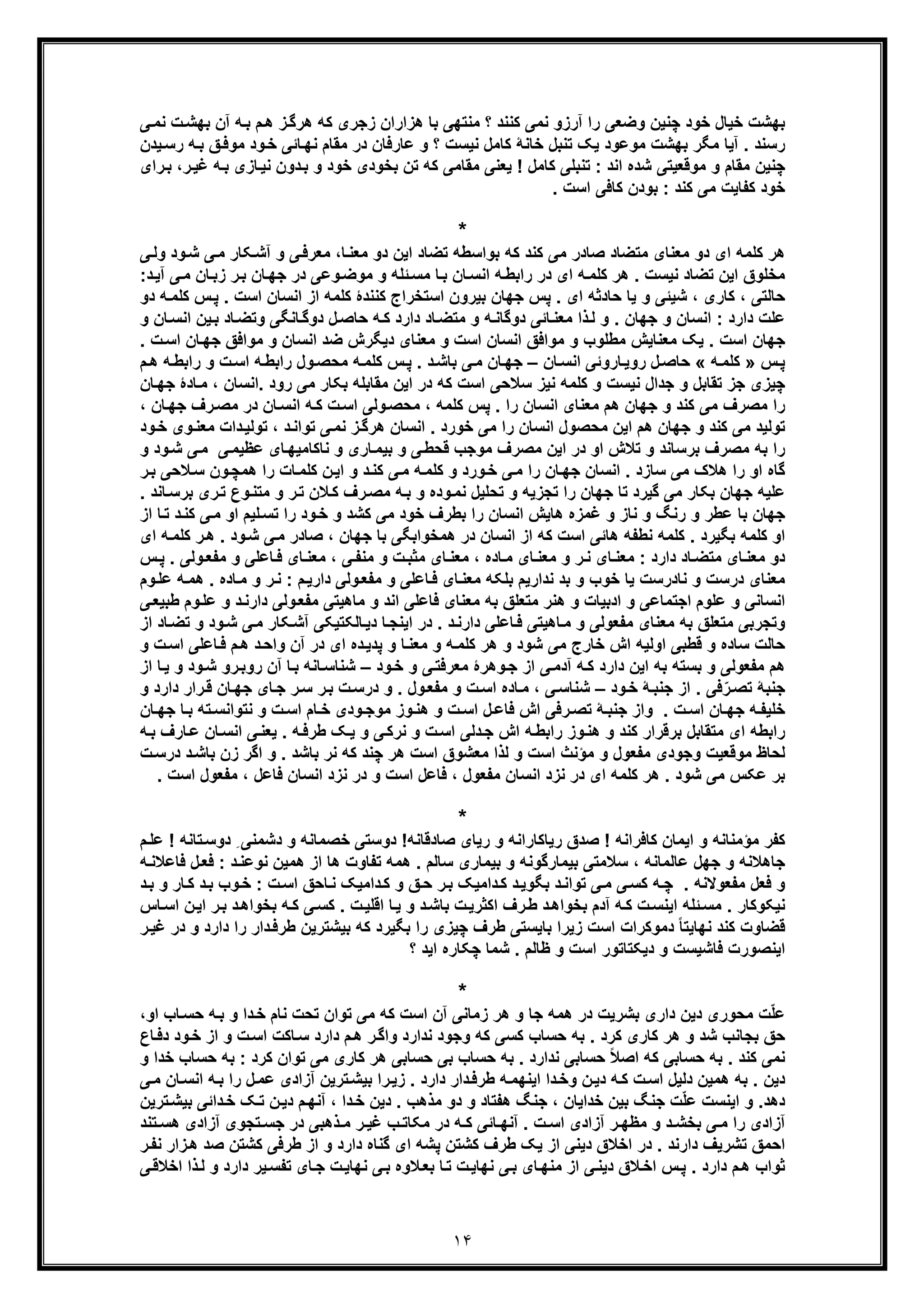 ١۴
‫ﺑ‬ ‫ﻣﻧﺗﮭﯽ‬ ‫؟‬ ‫ﮐﻧﻧد‬ ‫ﻧﻣﯽ‬ ‫آرزو‬ ‫را‬ ‫وﺿﻌﯽ‬ ‫ﭼﻧﯾن‬ ‫ﺧود‬ ‫ﺧﯾﺎل‬ ‫ﺑﮭﺷت‬‫ز‬‫ھرﮔ‬ ‫ﮐﮫ‬ ‫زﺟری‬ ‫ھزاران‬ ‫ﺎ‬‫م‬‫ھ‬‫ﯽ‬‫ﻧﻣ‬ ‫ت‬‫ﺑﮭﺷ‬ ‫آن‬ ‫ﮫ‬‫ﺑ‬
‫؟‬ ‫ﻧﯾﺳت‬ ‫ﮐﺎﻣل‬ ‫ﺧﺎﻧﮥ‬ ‫ﺗﻧﺑل‬ ‫ﯾﮏ‬ ‫ﻣوﻋود‬ ‫ﺑﮭﺷت‬ ‫ﻣﮕر‬ ‫آﯾﺎ‬ . ‫رﺳﻧد‬‫ﻧﮭ‬ ‫ﻣﻘﺎم‬ ‫در‬ ‫ﻋﺎرﻓﺎن‬ ‫و‬‫ﺎ‬‫ﺋ‬‫ﯾدن‬‫رﺳ‬ ‫ﮫ‬‫ﺑ‬ ‫ﻖ‬‫ﻣوﻓ‬ ‫ود‬‫ﺧ‬ ‫ﯽ‬
‫ﮐﮫ‬ ‫ﻣﻘﺎﻣﯽ‬ ‫ﯾﻌﻧﯽ‬ ! ‫ﮐﺎﻣل‬ ‫ﺗﻧﺑﻠﯽ‬ : ‫اﻧد‬ ‫ﺷده‬ ‫ﻣوﻗﻌﯾﺗﯽ‬ ‫و‬ ‫ﻣﻘﺎم‬ ‫ﭼﻧﯾن‬‫ﺗ‬‫رای‬‫ﺑ‬ ،‫ر‬‫ﻏﯾ‬ ‫ﮫ‬‫ﺑ‬ ‫ﺎزی‬‫ﻧﯾ‬ ‫دون‬‫ﺑ‬ ‫و‬ ‫ﺧود‬ ‫ﺑﺧودی‬ ‫ن‬
‫ﮐﺎﻓﯽ‬ ‫ﺑودن‬ : ‫ﮐﻧد‬ ‫ﻣﯽ‬ ‫ﮐﻔﺎﯾت‬ ‫ﺧود‬. ‫اﺳت‬
*
‫ﯽ‬‫ﻣ‬ ‫ﮑﺎر‬‫آﺷ‬ ‫و‬ ‫ﯽ‬‫ﻣﻌرﻓ‬ ،‫ﺎ‬‫ﻣﻌﻧ‬ ‫دو‬ ‫اﯾن‬ ‫ﺗﺿﺎد‬ ‫ﺑواﺳطﮫ‬ ‫ﮐﮫ‬ ‫ﮐﻧد‬ ‫ﻣﯽ‬ ‫ﺻﺎدر‬ ‫ﻣﺗﺿﺎد‬ ‫ﻣﻌﻧﺎی‬ ‫دو‬ ‫ای‬ ‫ﮐﻠﻣﮫ‬ ‫ھر‬‫ﯽ‬‫وﻟ‬ ‫ود‬‫ﺷ‬
‫ﺎن‬‫زﺑ‬ ‫ر‬‫ﺑ‬ ‫ﺎن‬‫ﺟﮭ‬ ‫در‬ ‫وﻋﯽ‬‫ﻣوﺿ‬ ‫و‬ ‫ﺋﻠﮫ‬‫ﻣﺳ‬ ‫ﺎ‬‫ﺑ‬ ‫ﺎن‬‫اﻧﺳ‬ ‫ﮫ‬‫راﺑط‬ ‫در‬ ‫ای‬ ‫ﮫ‬‫ﮐﻠﻣ‬ ‫ھر‬ . ‫ﻧﯾﺳت‬ ‫ﺗﺿﺎد‬ ‫اﯾن‬ ‫ﻣﺧﻠوق‬‫ﻣ‬:‫د‬‫آﯾ‬ ‫ﯽ‬
‫ﮐﺎ‬ ، ‫ﺣﺎﻟﺗﯽ‬‫ر‬‫ﺷﯾ‬ ، ‫ی‬‫ﺋﯽ‬‫ﮐ‬ ‫ﮐﻧﻧدۀ‬ ‫اﺳﺗﺧراج‬ ‫ﺑﯾرون‬ ‫ﺟﮭﺎن‬ ‫ﭘس‬ . ‫ای‬ ‫ﺣﺎدﺛﮫ‬ ‫ﯾﺎ‬ ‫و‬‫اﺳت‬ ‫اﻧﺳﺎن‬ ‫از‬ ‫ﻠﻣﮫ‬.‫ﮫ‬‫ﮐﻠﻣ‬ ‫س‬‫ﭘ‬‫د‬‫و‬
‫ﺑ‬ ‫ﺎد‬‫وﺗﺿ‬ ‫ﺎﻧﮕﯽ‬‫دوﮔ‬ ‫ل‬‫ﺣﺎﺻ‬ ‫ﮫ‬‫ﮐ‬ ‫دارد‬ ‫ﺎد‬‫ﻣﺗﺿ‬ ‫و‬ ‫ﮫ‬‫دوﮔﺎﻧ‬ ‫ﺎﺋﯽ‬‫ﻣﻌﻧ‬ ‫ذا‬‫ﻟ‬ ‫و‬ . ‫ﺟﮭﺎن‬ ‫و‬ ‫اﻧﺳﺎن‬ : ‫دارد‬ ‫ﻋﻠت‬‫ﺎن‬‫اﻧﺳ‬ ‫ﯾن‬‫و‬
‫ا‬ ‫ﺎن‬‫ﺟﮭ‬ ‫ﻣواﻓﻖ‬ ‫و‬ ‫اﻧﺳﺎن‬ ‫ﺿد‬ ‫دﯾﮕرش‬ ‫ﻣﻌﻧﺎی‬ ‫و‬ ‫اﺳت‬ ‫اﻧﺳﺎن‬ ‫ﻣواﻓﻖ‬ ‫و‬ ‫ﻣطﻠوب‬ ‫ﻣﻌﻧﺎﯾش‬ ‫ﯾﮏ‬ . ‫اﺳت‬ ‫ﺟﮭﺎن‬. ‫ت‬‫ﺳ‬
‫س‬‫ﭘ‬»‫ﮫ‬‫ﮐﻠﻣ‬«‫ﺎرو‬‫روﯾ‬ ‫ل‬‫ﺣﺎﺻ‬‫ﺋﯽ‬‫ﺎن‬‫اﻧﺳ‬–‫د‬‫ﺑﺎﺷ‬ ‫ﯽ‬‫ﻣ‬ ‫ﺎن‬‫ﺟﮭ‬.‫ﮐﻠﻣ‬ ‫س‬‫ﭘ‬‫ﮫ‬‫و‬‫ﻣﺣﺻ‬‫م‬‫ھ‬ ‫ﮫ‬‫راﺑط‬ ‫و‬ ‫ت‬‫اﺳ‬ ‫ﮫ‬‫راﺑط‬ ‫ل‬
‫ﮐﻠﻣ‬ ‫و‬ ‫ﻧﯾﺳت‬ ‫ﺟدال‬ ‫و‬ ‫ﺗﻘﺎﺑل‬ ‫ﺟز‬ ‫ﭼﯾزی‬‫ﮫ‬‫.اﻧﺳﺎن‬ ‫رود‬ ‫ﻣﯽ‬ ‫ﺑﮑﺎر‬ ‫ﻣﻘﺎﺑﻠﮫ‬ ‫اﯾن‬ ‫در‬ ‫ﮐﮫ‬ ‫اﺳت‬ ‫ﺳﻼﺣﯽ‬ ‫ﻧﯾز‬‫ﺎدۀ‬‫ﻣ‬ ،‫ﺟ‬‫ﺎن‬‫ﮭ‬
‫ﺟﮭ‬ ‫رف‬‫ﻣﺻ‬ ‫در‬ ‫ﺎن‬‫اﻧﺳ‬ ‫ﮫ‬‫ﮐ‬ ‫ت‬‫اﺳ‬ ‫وﻟﯽ‬‫ﻣﺣﺻ‬ ، ‫ﮐﻠﻣﮫ‬ ‫ﭘس‬ . ‫را‬ ‫اﻧﺳﺎن‬ ‫ﻣﻌﻧﺎی‬ ‫ھم‬ ‫ﺟﮭﺎن‬ ‫و‬ ‫ﮐﻧد‬ ‫ﻣﯽ‬ ‫ﻣﺻرف‬ ‫را‬، ‫ﺎن‬
‫اﻧﺳ‬ ‫ﻣﺣﺻول‬ ‫اﯾن‬ ‫ھم‬ ‫ﺟﮭﺎن‬ ‫و‬ ‫ﮐﻧد‬ ‫ﻣﯽ‬ ‫ﺗوﻟﯾد‬‫دات‬‫ﺗوﻟﯾ‬ ، ‫د‬‫ﺗواﻧ‬ ‫ﯽ‬‫ﻧﻣ‬ ‫ز‬‫ھرﮔ‬ ‫اﻧﺳﺎن‬ . ‫ﺧورد‬ ‫ﻣﯽ‬ ‫را‬ ‫ﺎن‬‫ﺧ‬ ‫وی‬‫ﻣﻌﻧ‬‫ود‬
‫ﯽ‬‫ﻋظﯾﻣ‬ ‫ﺎی‬‫ﻧﺎﮐﺎﻣﯾﮭ‬ ‫و‬ ‫ﺎری‬‫ﺑﯾﻣ‬ ‫و‬ ‫ﯽ‬‫ﻗﺣط‬ ‫ﻣوﺟب‬ ‫ﻣﺻرف‬ ‫اﯾن‬ ‫در‬ ‫او‬ ‫ﺗﻼش‬ ‫و‬ ‫ﺑرﺳﺎﻧد‬ ‫ﻣﺻرف‬ ‫ﺑﮫ‬ ‫را‬‫و‬‫ﺷ‬ ‫ﯽ‬‫ﻣ‬‫و‬ ‫د‬
‫ﮔ‬‫ون‬‫ھﻣﭼ‬ ‫را‬ ‫ﺎت‬‫ﮐﻠﻣ‬ ‫ن‬‫اﯾ‬ ‫و‬ ‫د‬‫ﮐﻧ‬ ‫ﯽ‬‫ﻣ‬ ‫ﮫ‬‫ﮐﻠﻣ‬ ‫و‬ ‫ورد‬‫ﺧ‬ ‫ﯽ‬‫ﻣ‬ ‫را‬ ‫ﺎن‬‫ﺟﮭ‬ ‫اﻧﺳﺎن‬ . ‫ﺳﺎزد‬ ‫ﻣﯽ‬ ‫ھﻼک‬ ‫را‬ ‫او‬ ‫ﺎه‬‫ﺳ‬‫ر‬‫ﺑ‬ ‫ﻼﺣﯽ‬
‫ﮔﯾر‬ ‫ﻣﯽ‬ ‫ﺑﮑﺎر‬ ‫ﺟﮭﺎن‬ ‫ﻋﻠﯾﮫ‬‫ر‬‫ﺗ‬ ‫وع‬‫ﻣﺗﻧ‬ ‫و‬ ‫ر‬‫ﺗ‬ ‫ﻼن‬‫ﮐ‬ ‫رف‬‫ﻣﺻ‬ ‫ﮫ‬‫ﺑ‬ ‫و‬ ‫وده‬‫ﻧﻣ‬ ‫ﺗﺣﻠﯾل‬ ‫و‬ ‫ﺗﺟزﯾﮫ‬ ‫را‬ ‫ﺟﮭﺎن‬ ‫ﺗﺎ‬ ‫د‬‫ﺎﻧد‬‫ﺑرﺳ‬ ‫ی‬.
‫ﻠ‬‫ﺗﺳ‬ ‫را‬ ‫ود‬‫ﺧ‬ ‫و‬ ‫ﮐﺷد‬ ‫ﻣﯽ‬ ‫ﺧود‬ ‫ﺑطرف‬ ‫را‬ ‫اﻧﺳﺎن‬ ‫ھﺎﯾش‬ ‫ﻏﻣزه‬ ‫و‬ ‫ﻧﺎز‬ ‫و‬ ‫رﻧﮓ‬ ‫و‬ ‫ﻋطر‬ ‫ﺑﺎ‬ ‫ﺟﮭﺎن‬‫ﯾ‬‫ﮐ‬ ‫ﯽ‬‫ﻣ‬ ‫او‬ ‫م‬‫ا‬ ‫ﺎ‬‫ﺗ‬ ‫د‬‫ﻧ‬‫ز‬
‫ﮐﻠﻣ‬ ‫او‬‫ﮫ‬. ‫ود‬‫ﺷ‬ ‫ﯽ‬‫ﻣ‬ ‫ﺻﺎدر‬ ، ‫ﺟﮭﺎن‬ ‫ﺑﺎ‬ ‫ھﻣﺧواﺑﮕﯽ‬ ‫در‬ ‫اﻧﺳﺎن‬ ‫از‬ ‫ﮐﮫ‬ ‫اﺳت‬ ‫ھﺎﺋﯽ‬ ‫ﻧطﻔﮫ‬ ‫ﮐﻠﻣﮫ‬ . ‫ﺑﮕﯾرد‬‫ا‬ ‫ﮫ‬‫ﮐﻠﻣ‬ ‫ر‬‫ھ‬‫ی‬
‫ﻣﻔ‬ ‫و‬ ‫ﺎﻋﻠﯽ‬‫ﻓ‬ ‫ﺎی‬‫ﻣﻌﻧ‬ ، ‫ﯽ‬‫ﻣﻧﻔ‬ ‫و‬ ‫ت‬‫ﻣﺛﺑ‬ ‫ﺎی‬‫ﻣﻌﻧ‬ ، ‫ﺎده‬‫ﻣ‬ ‫ﺎی‬‫ﻣﻌﻧ‬ ‫و‬ ‫ر‬‫ﻧ‬ ‫ﺎی‬‫ﻣﻌﻧ‬ : ‫دارد‬ ‫ﺎد‬‫ﻣﺗﺿ‬ ‫ﺎی‬‫ﻣﻌﻧ‬ ‫دو‬‫ﭘ‬ . ‫وﻟﯽ‬‫ﻌ‬‫س‬
‫ﻧﺎدرﺳ‬ ‫و‬ ‫درﺳت‬ ‫ﻣﻌﻧﺎی‬‫ت‬‫ﻧدا‬ ‫ﺑد‬ ‫و‬ ‫ﺧوب‬ ‫ﯾﺎ‬‫ر‬‫ﺎده‬‫ﻣ‬ ‫و‬ ‫ر‬‫ﻧ‬ : ‫م‬‫دارﯾ‬ ‫وﻟﯽ‬‫ﻣﻔﻌ‬ ‫و‬ ‫ﺎﻋﻠﯽ‬‫ﻓ‬ ‫ﺎی‬‫ﻣﻌﻧ‬ ‫ﺑﻠﮑﮫ‬ ‫ﯾم‬‫ﻋ‬ ‫ﮫ‬‫ھﻣ‬ .‫وم‬‫ﻠ‬
‫ﻣﺎھﯾ‬ ‫و‬ ‫اﻧد‬ ‫ﻓﺎﻋﻠﯽ‬ ‫ﻣﻌﻧﺎی‬ ‫ﺑﮫ‬ ‫ﻣﺗﻌﻠﻖ‬ ‫ھﻧر‬ ‫و‬ ‫ادﺑﯾﺎت‬ ‫و‬ ‫اﺟﺗﻣﺎﻋﯽ‬ ‫ﻋﻠوم‬ ‫و‬ ‫اﻧﺳﺎﻧﯽ‬‫دارﻧ‬ ‫وﻟﯽ‬‫ﻣﻔﻌ‬ ‫ﺗﯽ‬‫وم‬‫ﻋﻠ‬ ‫و‬ ‫د‬‫ﯽ‬‫طﺑﯾﻌ‬
‫و‬‫ﺷ‬ ‫ﯽ‬‫ﻣ‬ ‫ﮑﺎر‬‫آﺷ‬ ‫ﺎﻟﮑﺗﯾﮑﯽ‬‫دﯾ‬ ‫ﺎ‬‫اﯾﻧﺟ‬ ‫در‬ . ‫د‬‫دارﻧ‬ ‫ﺎﻋﻠﯽ‬‫ﻓ‬ ‫ﺎھﯾﺗﯽ‬‫ﻣ‬ ‫و‬ ‫ﻣﻔﻌوﻟﯽ‬ ‫ﻣﻌﻧﺎی‬ ‫ﺑﮫ‬ ‫ﻣﺗﻌﻠﻖ‬ ‫وﺗﺟرﺑﯽ‬‫ﺎد‬‫ﺗﺿ‬ ‫و‬ ‫د‬‫از‬
‫ﺳﺎد‬ ‫ﺣﺎﻟت‬‫ه‬‫ﺎ‬‫ﻓ‬ ‫م‬‫ھ‬ ‫د‬‫واﺣ‬ ‫آن‬ ‫در‬ ‫ای‬ ‫ده‬‫ﭘدﯾ‬ ‫و‬ ‫ﺎ‬‫ﻣﻌﻧ‬ ‫و‬ ‫ﮫ‬‫ﮐﻠﻣ‬ ‫ھر‬ ‫و‬ ‫ﺷود‬ ‫ﻣﯽ‬ ‫ﺧﺎرج‬ ‫اش‬ ‫اوﻟﯾﮫ‬ ‫ﻗطﺑﯽ‬ ‫و‬‫ت‬‫اﺳ‬ ‫ﻋﻠﯽ‬‫و‬
‫ﺟ‬ ‫از‬ ‫ﯽ‬‫آدﻣ‬ ‫ﮫ‬‫ﮐ‬ ‫دارد‬ ‫اﯾن‬ ‫ﺑﮫ‬ ‫ﺑﺳﺗﮫ‬ ‫و‬ ‫ﻣﻔﻌوﻟﯽ‬ ‫ھم‬‫ود‬‫ﺧ‬ ‫و‬ ‫ﯽ‬‫ﻣﻌرﻓﺗ‬ ‫وھرۀ‬–‫ﺎ‬‫ﯾ‬ ‫و‬ ‫ود‬‫ﺷ‬ ‫رو‬‫روﺑ‬ ‫آن‬ ‫ﺎ‬‫ﺑ‬ ‫ﺎﻧﮫ‬‫ﺷﻧﺎﺳ‬‫ا‬‫ز‬
‫ود‬‫ﺧ‬ ‫ﮥ‬‫ﺟﻧﺑ‬ ‫از‬ . ‫ﻓﯽ‬ّ‫ر‬‫ﺗﺻ‬ ‫ﺟﻧﺑﮥ‬–‫و‬ ‫دارد‬ ‫رار‬‫ﻗ‬ ‫ﺎن‬‫ﺟﮭ‬ ‫ﺎی‬‫ﺟ‬ ‫ر‬‫ﺳ‬ ‫ر‬‫ﺑ‬ ‫ت‬‫درﺳ‬ ‫و‬ . ‫ول‬‫ﻣﻔﻌ‬ ‫و‬ ‫ت‬‫اﺳ‬ ‫ﺎده‬‫ﻣ‬ ، ‫ﯽ‬‫ﺷﻧﺎﺳ‬
‫ﺟ‬ ‫ﺎ‬‫ﺑ‬ ‫ﺗﮫ‬‫ﻧﺗواﻧﺳ‬ ‫و‬ ‫ت‬‫اﺳ‬ ‫ﺎم‬‫ﺧ‬ ‫ودی‬‫ﻣوﺟ‬ ‫وز‬‫ھﻧ‬ ‫و‬ ‫ت‬‫اﺳ‬ ‫ل‬‫ﻓﺎﻋ‬ ‫اش‬ ‫رﻓﯽ‬‫ﺗﺻ‬ ‫ﮥ‬‫ﺟﻧﺑ‬ ‫واز‬ . ‫ت‬‫اﺳ‬ ‫ﺎن‬‫ﺟﮭ‬ ‫ﮫ‬‫ﺧﻠﯾﻔ‬‫ﮭ‬‫ﺎن‬
‫و‬ ‫ﮐﻧد‬ ‫ﺑرﻗرار‬ ‫ﻣﺗﻘﺎﺑل‬ ‫ای‬ ‫راﺑطﮫ‬‫ﮫ‬‫راﺑط‬ ‫وز‬‫ھﻧ‬‫ﺎن‬‫اﻧﺳ‬ ‫ﯽ‬‫ﯾﻌﻧ‬ . ‫ﮫ‬‫طرﻓ‬ ‫ﮏ‬‫ﯾ‬ ‫و‬ ‫ﯽ‬‫ﻧرﮐ‬ ‫و‬ ‫ت‬‫اﺳ‬ ‫دﻟﯽ‬‫ﺟ‬ ‫اش‬‫ﻋ‬‫ﮫ‬‫ﺑ‬ ‫ﺎرف‬
‫ﺑﺎ‬ ‫زن‬ ‫اﮔر‬ ‫و‬ . ‫ﺑﺎﺷد‬ ‫ﻧر‬ ‫ﮐﮫ‬ ‫ﭼﻧد‬ ‫ھر‬ ‫اﺳت‬ ‫ﻣﻌﺷوق‬ ‫ﻟذا‬ ‫و‬ ‫اﺳت‬ ‫ﻣؤﻧث‬ ‫و‬ ‫ﻣﻔﻌول‬ ‫وﺟودی‬ ‫ﻣوﻗﻌﯾت‬ ‫ﻟﺣﺎظ‬‫ت‬‫درﺳ‬ ‫د‬‫ﺷ‬
‫ﻣ‬ ‫اﻧﺳﺎن‬ ‫ﻧزد‬ ‫در‬ ‫ای‬ ‫ﮐﻠﻣﮫ‬ ‫ھر‬ . ‫ﺷود‬ ‫ﻣﯽ‬ ‫ﻋﮑس‬ ‫ﺑر‬‫ﻔﻌ‬‫ﻣﻔﻌ‬ ، ‫ﻓﺎﻋل‬ ‫اﻧﺳﺎن‬ ‫ﻧزد‬ ‫در‬ ‫و‬ ‫اﺳت‬ ‫ﻓﺎﻋل‬ ، ‫ول‬. ‫اﺳت‬ ‫ول‬
*
‫ﻣؤﻣﻧﺎﻧﮫ‬ ‫ﮐﻔر‬‫دﺷﻣﻧ‬ ‫و‬ ‫ﺧﺻﻣﺎﻧﮫ‬ ‫دوﺳﺗﯽ‬ !‫ﺻﺎدﻗﺎﻧﮫ‬ ‫رﯾﺎی‬ ‫و‬ ‫رﯾﺎﮐﺎراﻧﮫ‬ ‫ﺻدق‬ ! ‫ﮐﺎﻓراﻧﮫ‬ ‫اﯾﻣﺎن‬ ‫و‬‫ﯽ‬ِ‫د‬‫ﺗﺎﻧﮫ‬‫وﺳ‬!‫م‬‫ﻋﻠ‬
‫ﻧوﻋﻧ‬ ‫ھﻣﯾن‬ ‫از‬ ‫ھﺎ‬ ‫ﺗﻔﺎوت‬ ‫ھﻣﮫ‬ . ‫ﺳﺎﻟم‬ ‫ﺑﯾﻣﺎری‬ ‫و‬ ‫ﺑﯾﻣﺎرﮔوﻧﮫ‬ ‫ﺳﻼﻣﺗﯽ‬ ، ‫ﻋﺎﻟﻣﺎﻧﮫ‬ ‫ﺟﮭل‬ ‫و‬ ‫ﺟﺎھﻼﻧﮫ‬‫ل‬‫ﻓﻌ‬ : ‫د‬‫ﻓ‬‫ﮫ‬‫ﺎﻋﻼﻧ‬
: ‫ت‬‫اﺳ‬ ‫ﺎﺣﻖ‬‫ﻧ‬ ‫داﻣﯾﮏ‬‫ﮐ‬ ‫و‬ ‫ﻖ‬‫ﺣ‬ ‫ر‬‫ﺑ‬ ‫داﻣﯾﮏ‬‫ﮐ‬ ‫د‬‫ﺑﮕوﯾ‬ ‫د‬‫ﺗواﻧ‬ ‫ﯽ‬‫ﻣ‬ ‫ﯽ‬‫ﮐﺳ‬ ‫ﮫ‬‫ﭼ‬ . ‫ﻣﻔﻌوﻻﻧﮫ‬ ‫ﻓﻌل‬ ‫و‬‫ﺎر‬‫ﮐ‬ ‫د‬‫ﺑ‬ ‫وب‬‫ﺧ‬‫د‬‫ﺑ‬ ‫و‬
‫ر‬‫ﺑ‬ ‫د‬‫ﺑﺧواھ‬ ‫ﮫ‬‫ﮐ‬ ‫ﯽ‬‫ﮐﺳ‬ . ‫ت‬‫اﻗﻠﯾ‬ ‫ﺎ‬‫ﯾ‬ ‫و‬ ‫د‬‫ﺑﺎﺷ‬ ‫ت‬‫اﮐﺛرﯾ‬ ‫رف‬‫ط‬ ‫د‬‫ﺑﺧواھ‬ ‫آدم‬ ‫ﮫ‬‫ﮐ‬ ‫ت‬‫اﯾﻧﺳ‬ ‫ﺋﻠﮫ‬‫ﻣﺳ‬ . ‫ﻧﯾﮑوﮐﺎر‬‫ا‬‫ﺎس‬‫اﺳ‬ ‫ن‬‫ﯾ‬
‫د‬ ‫را‬ ‫دار‬‫طرﻓ‬ ‫ﺑﯾﺷﺗرﯾن‬ ‫ﮐﮫ‬ ‫ﺑﮕﯾرد‬ ‫را‬ ‫ﭼﯾزی‬ ‫طرف‬ ‫ﺑﺎﯾﺳﺗﯽ‬ ‫زﯾرا‬ ‫اﺳت‬ ‫دﻣوﮐرات‬ ً‫ﺎ‬‫ﻧﮭﺎﯾﺗ‬ ‫ﮐﻧد‬ ‫ﻗﺿﺎوت‬‫در‬ ‫و‬ ‫ارد‬‫ر‬‫ﻏﯾ‬
‫اﯾد‬ ‫ﭼﮑﺎره‬ ‫ﺷﻣﺎ‬ . ‫ظﺎﻟم‬ ‫و‬ ‫اﺳت‬ ‫دﯾﮑﺗﺎﺗور‬ ‫و‬ ‫ﻓﺎﺷﯾﺳت‬ ‫اﯾﻧﺻورت‬‫؟‬
*
‫ﻣﯽ‬ ‫ﮐﮫ‬ ‫اﺳت‬ ‫آن‬ ‫زﻣﺎﻧﯽ‬ ‫ھر‬ ‫و‬ ‫ﺟﺎ‬ ‫ھﻣﮫ‬ ‫در‬ ‫ﺑﺷرﯾت‬ ‫داری‬ ‫دﯾن‬ ‫ﻣﺣوری‬ ‫ت‬ّ‫ﻠ‬‫ﻋ‬‫او‬ ‫ﺎب‬‫ﺣﺳ‬ ‫ﮫ‬‫ﺑ‬ ‫و‬ ‫دا‬‫ﺧ‬ ‫ﻧﺎم‬ ‫ﺗﺣت‬ ‫ﺗوان‬،
‫ﺣﻖ‬‫ﺎع‬‫دﻓ‬ ‫ود‬‫ﺧ‬ ‫از‬ ‫و‬ ‫ت‬‫اﺳ‬ ‫ﺎﮐت‬‫ﺳ‬ ‫دارد‬ ‫م‬‫ھ‬ ‫ر‬‫واﮔ‬ ‫ﻧدارد‬ ‫وﺟود‬ ‫ﮐﮫ‬ ‫ﮐﺳﯽ‬ ‫ﺣﺳﺎب‬ ‫ﺑﮫ‬ . ‫ﮐرد‬ ‫ﮐﺎری‬ ‫ھر‬ ‫و‬ ‫ﺷد‬ ‫ﺑﺟﺎﻧب‬
‫ﻣﯽ‬ ‫ﮐﺎری‬ ‫ھر‬ ‫ﺣﺳﺎﺑﯽ‬ ‫ﺑﯽ‬ ‫ﺣﺳﺎب‬ ‫ﺑﮫ‬ . ‫ﻧدارد‬ ‫ﺣﺳﺎﺑﯽ‬ ً‫ﻼ‬‫اﺻ‬ ‫ﮐﮫ‬ ‫ﺣﺳﺎﺑﯽ‬ ‫ﺑﮫ‬ . ‫ﮐﻧد‬ ‫ﻧﻣﯽ‬‫و‬ ‫ﺧدا‬ ‫ﺣﺳﺎب‬ ‫ﺑﮫ‬ : ‫ﮐرد‬ ‫ﺗوان‬
‫ﺗر‬‫ﺑﯾﺷ‬ ‫را‬‫زﯾ‬ . ‫دارد‬ ‫دار‬‫طرﻓ‬ ‫ﮫ‬‫اﯾﻧﮭﻣ‬ ‫دا‬‫وﺧ‬ ‫ن‬‫دﯾ‬ ‫ﮫ‬‫ﮐ‬ ‫ت‬‫اﺳ‬ ‫دﻟﯾل‬ ‫ھﻣﯾن‬ ‫ﺑﮫ‬ . ‫دﯾن‬‫ﯽ‬‫ﻣ‬ ‫ﺎن‬‫اﻧﺳ‬ ‫ﮫ‬‫ﺑ‬ ‫را‬ ‫ل‬‫ﻋﻣ‬ ‫آزادی‬ ‫ﯾن‬
‫دھد‬‫ﺗرﯾن‬‫ﺑﯾﺷ‬ ‫داﺋﯽ‬‫ﺧ‬ ‫ﮏ‬‫ﺗ‬ ‫ن‬‫دﯾ‬ ‫م‬‫آﻧﮭ‬ ، ‫دا‬‫ﺧ‬ ‫دﯾن‬ . ‫ﻣذھب‬ ‫دو‬ ‫و‬ ‫ھﻔﺗﺎد‬ ‫ﺟﻧﮓ‬ ، ‫ﺧداﯾﺎن‬ ‫ﺑﯾن‬ ‫ﺟﻧﮓ‬ ‫ت‬ّ‫ﻠ‬‫ﻋ‬ ‫اﯾﻧﺳت‬ ‫و‬ .
‫ﺎﺋﯽ‬ ‫آﻧﮭ‬ . ‫ت‬ ‫اﺳ‬ ‫آزادی‬ ‫ر‬ ‫ﻣظﮭ‬ ‫و‬ ‫د‬ ‫ﺑﺧﺷ‬ ‫ﯽ‬ ‫ﻣ‬ ‫را‬ ‫آزادی‬‫ﺗﻧد‬ ‫ھﺳ‬ ‫آزادی‬ ‫ﺗﺟوی‬ ‫ﺟﺳ‬ ‫در‬ ‫ذھﺑﯽ‬ ‫ﻣ‬ ‫ر‬ ‫ﻏﯾ‬ ‫ب‬ ‫ﻣﮑﺎﺗ‬ ‫در‬ ‫ﮫ‬ ‫ﮐ‬
‫ر‬‫ﻧﻔ‬ ‫زار‬‫ھ‬ ‫ﺻد‬ ‫ﮐﺷﺗن‬ ‫طرﻓﯽ‬ ‫از‬ ‫و‬ ‫دارد‬ ‫ﮔﻧﺎه‬ ‫ای‬ ‫ﭘﺷﮫ‬ ‫ﮐﺷﺗن‬ ‫طرف‬ ‫ﯾﮏ‬ ‫از‬ ‫دﯾﻧﯽ‬ ‫اﺧﻼق‬ ‫در‬ . ‫دارﻧد‬ ‫ﺗﺷرﯾف‬ ‫اﺣﻣﻖ‬
‫ﯽ‬‫اﺧﻼﻗ‬ ‫ذا‬‫ﻟ‬ ‫و‬ ‫دارد‬ ‫ﯾر‬‫ﺗﻔﺳ‬ ‫ﺎی‬‫ﺟ‬ ‫ت‬‫ﻧﮭﺎﯾ‬ ‫ﯽ‬‫ﺑ‬ ‫ﻼوه‬‫ﺑﻌ‬ ‫ﺎ‬‫ﺗ‬ ‫ت‬‫ﻧﮭﺎﯾ‬ ‫ﯽ‬‫ﺑ‬ ‫ﺎی‬‫ﻣﻧﮭ‬ ‫از‬ ‫ﯽ‬‫دﯾﻧ‬ ‫ﻼق‬‫اﺧ‬ ‫س‬‫ﭘ‬ . ‫دارد‬ ‫م‬‫ھ‬ ‫ﺛواب‬
 