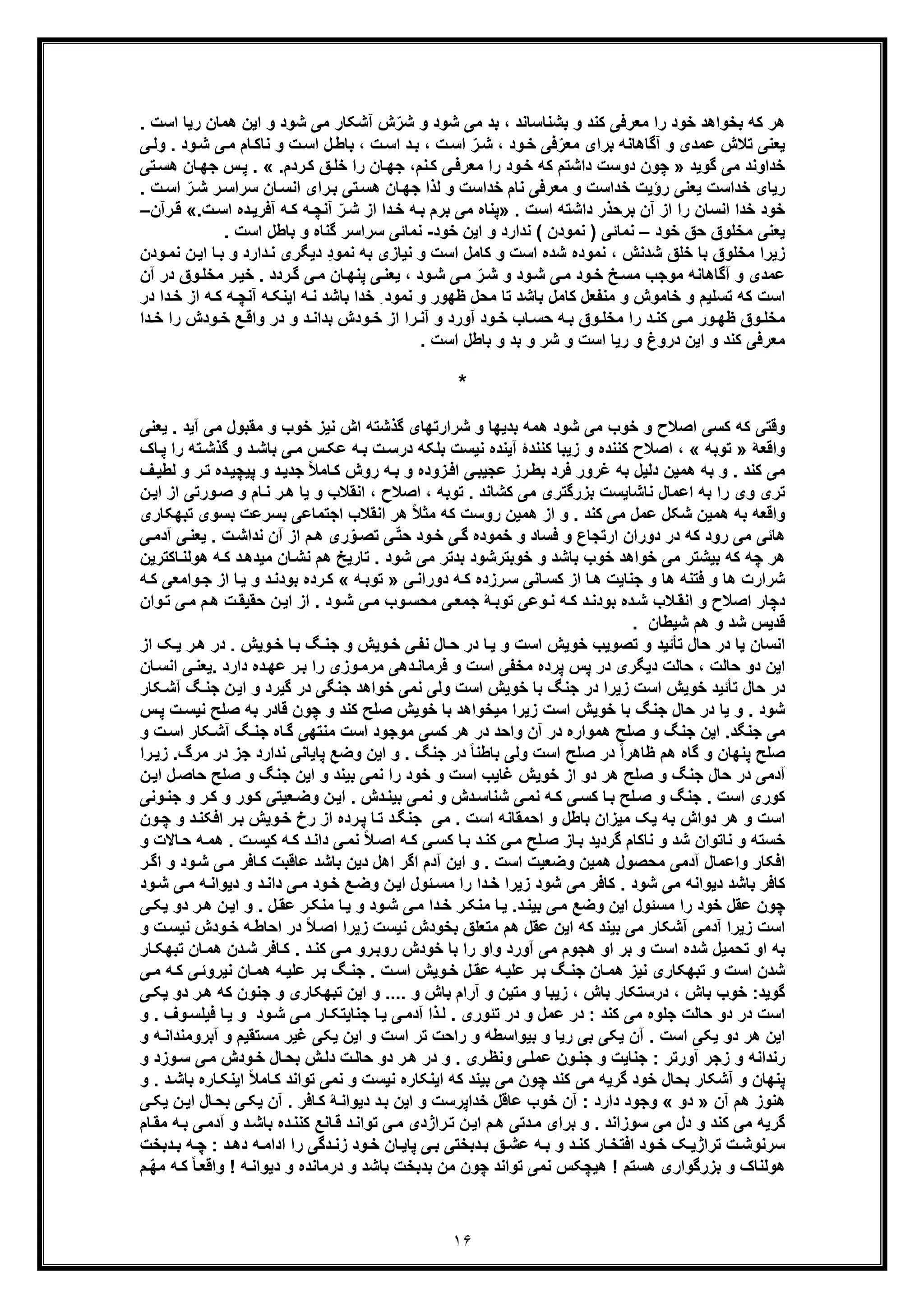 ١۶
‫رﯾﺎ‬ ‫ھﻣﺎن‬ ‫اﯾن‬ ‫و‬ ‫ﺷود‬ ‫ﻣﯽ‬ ‫آﺷﮑﺎر‬ ‫ش‬ّ‫ﺷر‬ ‫و‬ ‫ﺷود‬ ‫ﻣﯽ‬ ‫ﺑد‬ ، ‫ﺑﺷﻧﺎﺳﺎﻧد‬ ‫و‬ ‫ﮐﻧد‬ ‫ﻣﻌرﻓﯽ‬ ‫را‬ ‫ﺧود‬ ‫ﺑﺧواھد‬ ‫ﮐﮫ‬ ‫ھر‬‫اﺳ‬. ‫ت‬
، ‫ود‬‫ﺧ‬ ‫ﻓﯽ‬ّ‫ﻣﻌر‬ ‫ﺑرای‬ ‫آﮔﺎھﺎﻧﮫ‬ ‫و‬ ‫ﻋﻣدی‬ ‫ﺗﻼش‬ ‫ﯾﻌﻧﯽ‬‫ﯽ‬‫وﻟ‬ . ‫ود‬‫ﺷ‬ ‫ﯽ‬‫ﻣ‬ ‫ﺎم‬‫ﻧﺎﮐ‬ ‫و‬ ‫ت‬‫اﺳ‬ ‫ل‬‫ﺑﺎط‬ ، ‫ت‬‫اﺳ‬ ‫د‬‫ﺑ‬ ، ‫ت‬‫اﺳ‬ ّ‫ر‬‫ﺷ‬
‫ﮔوﯾد‬ ‫ﻣﯽ‬ ‫ﺧداوﻧد‬».‫ردم‬‫ﮐ‬ ‫ﻖ‬‫ﺧﻠ‬ ‫را‬ ‫ﺎن‬‫ﺟﮭ‬ ،‫ﻧم‬‫ﮐ‬ ‫ﯽ‬‫ﻣﻌرﻓ‬ ‫را‬ ‫ود‬‫ﺧ‬ ‫ﮐﮫ‬ ‫داﺷﺗم‬ ‫دوﺳت‬ ‫ﭼون‬. «‫ﺗﯽ‬‫ھﺳ‬ ‫ﺎن‬‫ﺟﮭ‬ ‫س‬‫ﭘ‬
. ‫ت‬‫اﺳ‬ ّ‫ر‬‫ﺷ‬ ‫ر‬‫ﺳراﺳ‬ ‫ﺎن‬‫اﻧﺳ‬ ‫رای‬‫ﺑ‬ ‫ﺗﯽ‬‫ھﺳ‬ ‫ﺎن‬‫ﺟﮭ‬ ‫ﻟذا‬ ‫و‬ ‫ﺧداﺳت‬ ‫ﻧﺎم‬ ‫ﻣﻌرﻓﯽ‬ ‫و‬ ‫ﺧداﺳت‬ ‫رؤﯾت‬ ‫ﯾﻌﻧﯽ‬ ‫ﺧداﺳت‬ ‫رﯾﺎی‬
‫اﻧﺳ‬ ‫ﺧدا‬ ‫ﺧود‬‫د‬ ‫ﺑرﺣذر‬ ‫آن‬ ‫از‬ ‫را‬ ‫ﺎن‬. ‫اﺳت‬ ‫اﺷﺗﮫ‬»‫ﻣ‬ ‫ﭘﻧﺎه‬‫ﯽ‬‫از‬ ‫دا‬‫ﺧ‬ ‫ﮫ‬‫ﺑ‬ ‫ﺑرم‬‫ت‬‫اﺳ‬ ‫ده‬‫آﻓرﯾ‬ ‫ﮫ‬‫ﮐ‬ ‫ﮫ‬‫آﻧﭼ‬ ّ‫ر‬‫ﺷ‬.«‫رآن‬‫ﻗ‬–
‫ﺧود‬ ‫ﺣﻖ‬ ‫ﻣﺧﻠوق‬ ‫ﯾﻌﻧﯽ‬–‫ﺧود‬ ‫اﯾن‬ ‫و‬ ‫ﻧدارد‬ ( ‫ﻧﻣودن‬ ) ‫ﻧﻣﺎﺋﯽ‬-. ‫اﺳت‬ ‫ﺑﺎطل‬ ‫و‬ ‫ﮔﻧﺎه‬ ‫ﺳراﺳر‬ ‫ﻧﻣﺎﺋﯽ‬
‫ﻧﻣود‬ ، ‫ﺷدﻧش‬ ‫ﺧﻠﻖ‬ ‫ﺑﺎ‬ ‫ﻣﺧﻠوق‬ ‫زﯾرا‬‫ه‬‫ﺑ‬ ‫و‬ ‫دارد‬‫ﻧ‬ ‫دﯾﮕری‬ ِ‫د‬‫ﻧﻣو‬ ‫ﺑﮫ‬ ‫ﻧﯾﺎزی‬ ‫و‬ ‫اﺳت‬ ‫ﮐﺎﻣل‬ ‫و‬ ‫اﺳت‬ ‫ﺷده‬‫ﻧﻣ‬ ‫ن‬‫اﯾ‬ ‫ﺎ‬‫ودن‬
‫آﮔﺎھﺎﻧﮫ‬ ‫و‬ ‫ﻋﻣدی‬‫د‬ ‫وق‬‫ﻣﺧﻠ‬ ‫ر‬‫ﺧﯾ‬ . ‫ردد‬‫ﮔ‬ ‫ﯽ‬‫ﻣ‬ ‫ﺎن‬‫ﭘﻧﮭ‬ ‫ﯽ‬‫ﯾﻌﻧ‬ ، ‫ود‬‫ﺷ‬ ‫ﯽ‬‫ﻣ‬ ّ‫ر‬‫ﺷ‬ ‫و‬ ‫ود‬‫ﺷ‬ ‫ﯽ‬‫ﻣ‬ ‫ود‬‫ﺧ‬ ‫ﺦ‬‫ﻣﺳ‬ ‫ﻣوﺟب‬‫آن‬ ‫ر‬
‫ﺗﺳﻠﯾ‬ ‫ﮐﮫ‬ ‫اﺳت‬‫م‬‫ﮫ‬‫آﻧﭼ‬ ‫ﮫ‬‫اﯾﻧﮑ‬ ‫ﮫ‬‫ﻧ‬ ‫ﺑﺎﺷد‬ ‫ﺧدا‬ ِ ‫ﻧﻣود‬ ‫و‬ ‫ظﮭور‬ ‫ﻣﺣل‬ ‫ﺗﺎ‬ ‫ﺑﺎﺷد‬ ‫ﮐﺎﻣل‬ ‫ﻣﻧﻔﻌل‬ ‫و‬ ‫ﺧﺎﻣوش‬ ‫و‬‫ﺧ‬ ‫از‬ ‫ﮫ‬‫ﮐ‬‫در‬ ‫دا‬
‫را‬ ‫ودش‬‫ﺧ‬ ‫ﻊ‬‫واﻗ‬ ‫در‬ ‫و‬ ‫د‬‫ﺑداﻧ‬ ‫ودش‬ ‫ﺧ‬ ‫از‬ ‫را‬‫آﻧ‬ ‫و‬ ‫آورد‬ ‫ود‬‫ﺧ‬ ‫ﺎب‬‫ﺣﺳ‬ ‫ﮫ‬ ‫ﺑ‬ ‫وق‬ ‫ﻣﺧﻠ‬ ‫را‬ ‫د‬‫ﮐﻧ‬ ‫ﯽ‬‫ﻣ‬ ‫ور‬‫ظﮭ‬ ‫وق‬‫ﻣﺧﻠ‬‫دا‬ ‫ﺧ‬
‫رﯾﺎ‬ ‫و‬ ‫دروغ‬ ‫اﯾن‬ ‫و‬ ‫ﮐﻧد‬ ‫ﻣﻌرﻓﯽ‬‫ا‬. ‫اﺳت‬ ‫ﺑﺎطل‬ ‫و‬ ‫ﺑد‬ ‫و‬ ‫ﺷر‬ ‫و‬ ‫ﺳت‬
*
‫ﻣﯽ‬ ‫ﺧوب‬ ‫و‬ ‫اﺻﻼح‬ ‫ﮐﺳﯽ‬ ‫ﮐﮫ‬ ‫وﻗﺗﯽ‬‫ﺷو‬‫آﯾ‬ ‫ﻣﯽ‬ ‫ﻣﻘﺑول‬ ‫و‬ ‫ﺧوب‬ ‫ﻧﯾز‬ ‫اش‬ ‫ﮔذﺷﺗﮫ‬ ‫ﺷرارﺗﮭﺎی‬ ‫و‬ ‫ﺑدﯾﮭﺎ‬ ‫ھﻣﮫ‬ ‫د‬‫ﯾﻌﻧﯽ‬ . ‫د‬
‫واﻗﻌﮥ‬»‫ﺗوﺑﮫ‬«‫ﮔذ‬ ‫و‬ ‫د‬‫ﺑﺎﺷ‬ ‫ﯽ‬‫ﻣ‬ ‫س‬‫ﻋﮑ‬ ‫ﮫ‬‫ﺑ‬ ‫ت‬‫درﺳ‬ ‫ﺑﻠﮑﮫ‬ ‫ﻧﯾﺳت‬ ‫آﯾﻧده‬ ‫ﮐﻧﻧدۀ‬ ‫زﯾﺑﺎ‬ ‫و‬ ‫ﮐﻧﻧده‬ ‫اﺻﻼح‬ ،‫ﺎک‬‫ﭘ‬ ‫را‬ ‫ﺗﮫ‬‫ﺷ‬
‫ﺑﮫ‬ ‫و‬ . ‫ﮐﻧد‬ ‫ﻣﯽ‬‫د‬‫ﭘﯾﭼﯾ‬ ‫و‬ ‫د‬‫ﺟدﯾ‬ ً‫ﻼ‬‫ﺎﻣ‬‫ﮐ‬ ‫روش‬ ‫ﮫ‬‫ﺑ‬ ‫و‬ ‫زوده‬‫اﻓ‬ ‫ﯽ‬‫ﻋﺟﯾﺑ‬ ‫رز‬‫ﺑط‬ ‫ﻓرد‬ ‫ﻏرور‬ ‫ﺑﮫ‬ ‫دﻟﯾل‬ ‫ھﻣﯾن‬‫ﻟط‬ ‫و‬ ‫ر‬‫ﺗ‬ ‫ه‬‫ف‬‫ﯾ‬
‫و‬ ‫ﺎم‬‫ﻧ‬ ‫ر‬‫ھ‬ ‫ﯾﺎ‬ ‫و‬ ‫اﻧﻘﻼب‬ ، ‫اﺻﻼح‬ ، ‫ﺗوﺑﮫ‬ . ‫ﮐﺷﺎﻧد‬ ‫ﻣﯽ‬ ‫ﺑزرﮔﺗری‬ ‫ﻧﺎﺷﺎﯾﺳت‬ ‫اﻋﻣﺎل‬ ‫ﺑﮫ‬ ‫را‬ ‫وی‬ ‫ﺗری‬‫ﺻ‬‫از‬ ‫ورﺗﯽ‬‫ا‬‫ن‬‫ﯾ‬
‫ﺑﺳ‬ ‫ﺑﺳرﻋت‬ ‫اﺟﺗﻣﺎﻋﯽ‬ ‫اﻧﻘﻼب‬ ‫ھر‬ ً‫ﻼ‬‫ﻣﺛ‬ ‫ﮐﮫ‬ ‫روﺳت‬ ‫ھﻣﯾن‬ ‫از‬ ‫و‬ . ‫ﮐﻧد‬ ‫ﻣﯽ‬ ‫ﻋﻣل‬ ‫ﺷﮑل‬ ‫ھﻣﯾن‬ ‫ﺑﮫ‬ ‫واﻗﻌﮫ‬‫وی‬‫ﺗﺑﮭﮑﺎر‬‫ی‬
. ‫ت‬‫ﻧداﺷ‬ ‫آن‬ ‫از‬ ‫م‬‫ھ‬ ‫ری‬ّ‫و‬‫ﺗﺻ‬ ‫ﯽ‬ّ‫ﺗ‬‫ﺣ‬ ‫ود‬‫ﺧ‬ ‫ﯽ‬‫ﮔ‬ ‫ﺧﻣوده‬ ‫و‬ ‫ﻓﺳﺎد‬ ‫و‬ ‫ارﺗﺟﺎع‬ ‫دوران‬ ‫در‬ ‫ﮐﮫ‬ ‫رود‬ ‫ﻣﯽ‬ ‫ھﺎﺋﯽ‬‫ﯾ‬‫ﯽ‬‫آدﻣ‬ ‫ﯽ‬‫ﻌﻧ‬
‫ھ‬ ‫ﮫ‬‫ﮐ‬ ‫د‬‫ﻣﯾدھ‬ ‫ﺎن‬‫ﻧﺷ‬ ‫ھم‬ ‫ﺗﺎرﯾﺦ‬ . ‫ﺷود‬ ‫ﻣﯽ‬ ‫ﺑدﺗر‬ ‫ﺧوﺑﺗرﺷود‬ ‫و‬ ‫ﺑﺎﺷد‬ ‫ﺧوب‬ ‫ﺧواھد‬ ‫ﻣﯽ‬ ‫ﺑﯾﺷﺗر‬ ‫ﮐﮫ‬ ‫ﭼﮫ‬ ‫ھر‬‫ﺎﮐﺗرﯾ‬‫وﻟﻧ‬‫ن‬
‫ﺟﻧﺎ‬ ‫و‬ ‫ھﺎ‬ ‫ﻓﺗﻧﮫ‬ ‫و‬ ‫ھﺎ‬ ‫ﺷرارت‬‫ﯾ‬‫ﯽ‬‫دوراﻧ‬ ‫ﮫ‬‫ﮐ‬ ‫رزده‬‫ﺳ‬ ‫ﺎﻧﯽ‬‫ﮐﺳ‬ ‫از‬ ‫ﺎ‬‫ھ‬ ‫ت‬»‫ﮫ‬‫ﺗوﺑ‬«‫از‬ ‫ﺎ‬‫ﯾ‬ ‫و‬ ‫د‬‫ﺑودﻧ‬ ‫رده‬‫ﮐ‬‫ﮫ‬‫ﮐ‬ ‫واﻣﻌﯽ‬‫ﺟ‬
‫ﯽ‬‫ﻣ‬ ‫م‬‫ھ‬ ‫ت‬‫ﺣﻘﯾﻘ‬ ‫ن‬‫اﯾ‬ ‫از‬ . ‫ود‬‫ﺷ‬ ‫ﯽ‬‫ﻣ‬ ‫وب‬‫ﻣﺣﺳ‬ ‫ﯽ‬‫ﺟﻣﻌ‬ ‫ﮥ‬‫ﺗوﺑ‬ ‫وﻋﯽ‬‫ﻧ‬ ‫ﮫ‬‫ﮐ‬ ‫د‬‫ﺑودﻧ‬ ‫ده‬‫ﺷ‬ ‫ﻼب‬‫اﻧﻘ‬ ‫و‬ ‫اﺻﻼح‬ ‫دﭼﺎر‬‫ﺗ‬‫وان‬
. ‫ﺷﯾطﺎن‬ ‫ھم‬ ‫و‬ ‫ﺷد‬ ‫ﻗدﯾس‬
‫از‬ ‫ﮏ‬‫ﯾ‬ ‫ر‬‫ھ‬ ‫در‬ . ‫وﯾش‬‫ﺧ‬ ‫ﺎ‬‫ﺑ‬ ‫ﮓ‬‫ﺟﻧ‬ ‫و‬ ‫وﯾش‬‫ﺧ‬ ‫ﯽ‬‫ﻧﻔ‬ ‫ﺎل‬‫ﺣ‬ ‫در‬ ‫ﺎ‬‫ﯾ‬ ‫و‬ ‫اﺳت‬ ‫ﺧوﯾش‬ ‫ﺗﺻوﯾب‬ ‫و‬ ‫ﺗﺄﺋﯾد‬ ‫ﺣﺎل‬ ‫در‬ ‫ﯾﺎ‬ ‫اﻧﺳﺎن‬
‫د‬ ‫دﯾﮕری‬ ‫ﺣﺎﻟت‬ ، ‫ﺣﺎﻟت‬ ‫دو‬ ‫اﯾن‬‫د‬‫ﻓرﻣﺎﻧ‬ ‫و‬ ‫اﺳت‬ ‫ﻣﺧﻔﯽ‬ ‫ﭘرده‬ ‫ﭘس‬ ‫ر‬‫ھﯽ‬‫ﺎن‬‫اﻧﺳ‬ ‫ﯽ‬‫.ﯾﻌﻧ‬ ‫دارد‬ ‫ده‬‫ﻋﮭ‬ ‫ر‬‫ﺑ‬ ‫را‬ ‫وزی‬‫ﻣرﻣ‬
‫ﮑﺎر‬‫آﺷ‬ ‫ﮓ‬‫ﺟﻧ‬ ‫ن‬‫اﯾ‬ ‫و‬ ‫ﮔﯾرد‬ ‫در‬ ‫ﺟﻧﮕﯽ‬ ‫ﺧواھد‬ ‫ﻧﻣﯽ‬ ‫وﻟﯽ‬ ‫اﺳت‬ ‫ﺧوﯾش‬ ‫ﺑﺎ‬ ‫ﺟﻧﮓ‬ ‫در‬ ‫زﯾرا‬ ‫اﺳت‬ ‫ﺧوﯾش‬ ‫ﺗﺄﺋﯾد‬ ‫ﺣﺎل‬ ‫در‬
‫س‬‫ﭘ‬ ‫ت‬‫ﻧﯾﺳ‬ ‫ﺻﻠﺢ‬ ‫ﺑﮫ‬ ‫ﻗﺎدر‬ ‫ﭼون‬ ‫و‬ ‫ﮐﻧد‬ ‫ﺻﻠﺢ‬ ‫ﺧوﯾش‬ ‫ﺑﺎ‬ ‫ﻣﯾﺧواھد‬ ‫زﯾرا‬ ‫اﺳت‬ ‫ﺧوﯾش‬ ‫ﺑﺎ‬ ‫ﺟﻧﮓ‬ ‫ﺣﺎل‬ ‫در‬ ‫ﯾﺎ‬ ‫و‬ . ‫ﺷود‬
‫اﯾن‬ .‫ﺟﻧﮕد‬ ‫ﻣﯽ‬‫اﺳ‬ ‫ﻣوﺟود‬ ‫ﮐﺳﯽ‬ ‫ھر‬ ‫در‬ ‫واﺣد‬ ‫آن‬ ‫در‬ ‫ھﻣواره‬ ‫ﺻﻠﺢ‬ ‫و‬ ‫ﺟﻧﮓ‬‫ت‬‫و‬ ‫ت‬‫اﺳ‬ ‫ﮑﺎر‬‫آﺷ‬ ‫ﮓ‬‫ﺟﻧ‬ ‫ﺎه‬‫ﮔ‬ ‫ﻣﻧﺗﮭﯽ‬
‫اﯾن‬ ‫و‬ . ‫ﺟﻧﮓ‬ ‫در‬ ً‫ﺎ‬‫ﺑﺎطﻧ‬ ‫وﻟﯽ‬ ‫اﺳت‬ ‫ﺻﻠﺢ‬ ‫در‬ ً‫ا‬‫ظﺎھر‬ ‫ھم‬ ‫ﮔﺎه‬ ‫و‬ ‫ﭘﻧﮭﺎن‬ ‫ﺻﻠﺢ‬‫را‬‫زﯾ‬ .‫ﻣرگ‬ ‫در‬ ‫ﺟز‬ ‫ﻧدارد‬ ‫ﭘﺎﯾﺎﻧﯽ‬ ‫وﺿﻊ‬
‫اﯾ‬ ‫ل‬‫ﺣﺎﺻ‬ ‫ﺻﻠﺢ‬ ‫و‬ ‫ﺟﻧﮓ‬ ‫اﯾن‬ ‫و‬ ‫ﺑﯾﻧد‬ ‫ﻧﻣﯽ‬ ‫را‬ ‫ﺧود‬ ‫و‬ ‫اﺳت‬ ‫ﻏﺎﯾب‬ ‫ﺧوﯾش‬ ‫از‬ ‫دو‬ ‫ھر‬ ‫ﺻﻠﺢ‬ ‫و‬ ‫ﺟﻧﮓ‬ ‫ﺣﺎل‬ ‫در‬ ‫آدﻣﯽ‬‫ن‬
‫وﻧﯽ‬‫ﺟﻧ‬ ‫و‬ ‫ر‬‫ﮐ‬ ‫و‬ ‫ور‬‫ﮐ‬ ‫ﻌﯾﺗﯽ‬‫وﺿ‬ ‫ن‬‫اﯾ‬ . ‫دش‬‫ﺑﯾﻧ‬ ‫ﯽ‬‫ﻧﻣ‬ ‫و‬ ‫دش‬‫ﺷﻧﺎﺳ‬ ‫ﯽ‬‫ﻧﻣ‬ ‫ﮫ‬‫ﮐ‬ ‫ﯽ‬‫ﮐﺳ‬ ‫ﺎ‬‫ﺑ‬ ‫ﻠﺢ‬‫ﺻ‬ ‫و‬ ‫ﺟﻧﮓ‬ . ‫اﺳت‬ ‫ﮐوری‬
‫ون‬‫ﭼ‬ ‫و‬ ‫د‬‫اﻓﮑﻧ‬ ‫ر‬‫ﺑ‬ ‫وﯾش‬‫ﺧ‬ ‫رخ‬ ‫از‬ ‫رده‬‫ﭘ‬ ‫ﺎ‬‫ﺗ‬ ‫د‬‫ﺟﻧﮕ‬ ‫ﻣﯽ‬ . ‫اﺳت‬ ‫اﺣﻣﻘﺎﻧﮫ‬ ‫و‬ ‫ﺑﺎطل‬ ‫ﻣﯾزان‬ ‫ﯾﮏ‬ ‫ﺑﮫ‬ ‫دواش‬ ‫ھر‬ ‫و‬ ‫اﺳت‬
‫ﯽ‬‫ﻣ‬ ‫ﻠﺢ‬‫ﺻ‬ ‫ﺎز‬‫ﺑ‬ ‫ﮔردﯾد‬ ‫ﻧﺎﮐﺎم‬ ‫و‬ ‫ﺷد‬ ‫ﻧﺎﺗوان‬ ‫و‬ ‫ﺧﺳﺗﮫ‬. ‫ت‬‫ﮐﯾﺳ‬ ‫ﮫ‬‫ﮐ‬ ‫د‬‫داﻧ‬ ‫ﯽ‬‫ﻧﻣ‬ ً‫ﻼ‬‫اﺻ‬ ‫ﮫ‬‫ﮐ‬ ‫ﯽ‬‫ﮐﺳ‬ ‫ﺎ‬‫ﺑ‬ ‫د‬‫ﮐﻧ‬‫و‬ ‫ﺎﻻت‬‫ﺣ‬ ‫ﮫ‬‫ھﻣ‬
‫ﯽ‬‫ﻣ‬ ‫ﺎﻓر‬‫ﮐ‬ ‫ﻋﺎﻗﺑت‬ ‫ﺑﺎﺷد‬ ‫دﯾن‬ ‫اھل‬ ‫اﮔر‬ ‫آدم‬ ‫اﯾن‬ ‫و‬ . ‫اﺳت‬ ‫وﺿﻌﯾت‬ ‫ھﻣﯾن‬ ‫ﻣﺣﺻول‬ ‫آدﻣﯽ‬ ‫واﻋﻣﺎل‬ ‫اﻓﮑﺎر‬‫و‬‫ﺷ‬‫ر‬‫اﮔ‬ ‫و‬ ‫د‬
‫ود‬‫ﺷ‬ ‫ﯽ‬‫ﻣ‬ ‫ﮫ‬‫دﯾواﻧ‬ ‫و‬ ‫د‬‫داﻧ‬ ‫ﯽ‬‫ﻣ‬ ‫ود‬‫ﺧ‬ ‫ﻊ‬‫وﺿ‬ ‫ن‬‫اﯾ‬ ‫ﺋول‬‫ﻣﺳ‬ ‫را‬ ‫دا‬‫ﺧ‬ ‫زﯾرا‬ ‫ﺷود‬ ‫ﻣﯽ‬ ‫ﮐﺎﻓر‬ . ‫ﺷود‬ ‫ﻣﯽ‬ ‫دﯾواﻧﮫ‬ ‫ﺑﺎﺷد‬ ‫ﮐﺎﻓر‬
‫و‬ ‫ود‬‫ﺷ‬ ‫ﯽ‬‫ﻣ‬ ‫دا‬‫ﺧ‬ ‫ر‬‫ﻣﻧﮑ‬ ‫ﺎ‬‫ﯾ‬ .‫د‬‫ﺑﯾﻧ‬ ‫ﯽ‬‫ﻣ‬ ‫وﺿﻊ‬ ‫اﯾن‬ ‫ﻣﺳﺋول‬ ‫را‬ ‫ﺧود‬ ‫ﻋﻘل‬ ‫ﭼون‬‫ﯽ‬‫ﯾﮑ‬ ‫دو‬ ‫ر‬‫ھ‬ ‫ن‬‫اﯾ‬ ‫و‬ . ‫ل‬‫ﻋﻘ‬ ‫ر‬‫ﻣﻧﮑ‬ ‫ﺎ‬‫ﯾ‬
‫و‬ ‫ت‬‫ﻧﯾﺳ‬ ‫ودش‬‫ﺧ‬ ‫ﮫ‬‫اﺣﺎط‬ ‫در‬ ً‫ﻼ‬‫اﺻ‬ ‫زﯾرا‬ ‫ﻧﯾﺳت‬ ‫ﺑﺧودش‬ ‫ﻣﺗﻌﻠﻖ‬ ‫ھم‬ ‫ﻋﻘل‬ ‫اﯾن‬ ‫ﮐﮫ‬ ‫ﺑﯾﻧد‬ ‫ﻣﯽ‬ ‫آﺷﮑﺎر‬ ‫آدﻣﯽ‬ ‫زﯾرا‬ ‫اﺳت‬
‫ﺷده‬ ‫ﺗﺣﻣﯾل‬ ‫او‬ ‫ﺑﮫ‬‫ﺎر‬‫ﺗﺑﮭﮑ‬ ‫ﺎن‬‫ھﻣ‬ ‫دن‬‫ﺷ‬ ‫ﺎﻓر‬‫ﮐ‬ . ‫د‬‫ﮐﻧ‬ ‫ﯽ‬‫ﻣ‬ ‫رو‬‫روﺑ‬ ‫ﺧودش‬ ‫ﺑﺎ‬ ‫را‬ ‫واو‬ ‫آورد‬ ‫ﻣﯽ‬ ‫ھﺟوم‬ ‫او‬ ‫ﺑر‬ ‫و‬ ‫اﺳت‬
‫ﺗﺑﮭﮑﺎری‬ ‫و‬ ‫اﺳت‬ ‫ﺷدن‬‫ل‬‫ﻋﻘ‬ ‫ﮫ‬‫ﻋﻠﯾ‬ ‫ر‬‫ﺑ‬ ‫ﮓ‬‫ﺟﻧ‬ ‫ﺎن‬‫ھﻣ‬ ‫ﻧﯾز‬‫ﮓ‬‫ﺟﻧ‬ . ‫ت‬‫اﺳ‬ ‫وﯾش‬‫ﺧ‬‫ﯽ‬‫ﻣ‬ ‫ﮫ‬‫ﮐ‬ ‫ﯽ‬‫ﻧﯾروﺋ‬ ‫ﺎن‬‫ھﻣ‬ ‫ﮫ‬‫ﻋﻠﯾ‬ ‫ر‬‫ﺑ‬
‫ﮔوﯾد‬‫ﯽ‬‫ﯾﮑ‬ ‫دو‬ ‫ر‬‫ھ‬ ‫ﮐﮫ‬ ‫ﺟﻧون‬ ‫و‬ ‫ﺗﺑﮭﮑﺎری‬ ‫اﯾن‬ ‫و‬ .... ‫و‬ ‫ﺑﺎش‬ ‫آرام‬ ‫و‬ ‫ﻣﺗﯾن‬ ‫و‬ ‫زﯾﺑﺎ‬ ، ‫ﺑﺎش‬ ‫درﺳﺗﮑﺎر‬ ، ‫ﺑﺎش‬ ‫ﺧوب‬ :
‫و‬ . ‫وف‬‫ﻓﯾﻠﺳ‬ ‫ﺎ‬‫ﯾ‬ ‫و‬ ‫ود‬‫ﺷ‬ ‫ﯽ‬‫ﻣ‬ ‫ﺎر‬‫ﺟﻧﺎﯾﺗﮑ‬ ‫ﺎ‬‫ﯾ‬ ‫ﯽ‬‫آدﻣ‬ ‫ذا‬‫ﻟ‬ . ‫ﺗﺋوری‬ ‫در‬ ‫و‬ ‫ﻋﻣل‬ ‫در‬ : ‫ﮐﻧد‬ ‫ﻣﯽ‬ ‫ﺟﻠوه‬ ‫ﺣﺎﻟت‬ ‫دو‬ ‫در‬ ‫اﺳت‬
‫اﯾ‬‫ن‬‫ﯾﮑﯽ‬ ‫آن‬ . ‫اﺳت‬ ‫ﯾﮑﯽ‬ ‫دو‬ ‫ھر‬‫و‬ ‫ﮫ‬‫آﺑروﻣﻧداﻧ‬ ‫و‬ ‫ﻣﺳﺗﻘﯾم‬ ‫ﻏﯾر‬ ‫ﯾﮑﯽ‬ ‫اﯾن‬ ‫و‬ ‫اﺳت‬ ‫ﺗر‬ ‫راﺣت‬ ‫و‬ ‫ﺑﯾواﺳطﮫ‬ ‫و‬ ‫رﯾﺎ‬ ‫ﺑﯽ‬
‫و‬ ‫وزد‬‫ﺳ‬ ‫ﯽ‬‫ﻣ‬ ‫ودش‬‫ﺧ‬ ‫ﺎل‬‫ﺑﺣ‬ ‫ش‬‫دﻟ‬ ‫ت‬‫ﺣﺎﻟ‬ ‫دو‬ ‫ر‬‫ھ‬ ‫در‬ ‫و‬ . ‫ری‬‫وﻧظ‬ ‫ﯽ‬‫ﻋﻣﻠ‬ ‫ون‬‫ﺟﻧ‬ ‫و‬ ‫ﺟﻧﺎﯾت‬ : ‫آورﺗر‬ ‫زﺟر‬ ‫و‬ ‫رﻧداﻧﮫ‬
‫و‬ . ‫د‬‫ﺑﺎﺷ‬ ‫ﺎره‬‫اﯾﻧﮑ‬ ً‫ﻼ‬‫ﺎﻣ‬‫ﮐ‬ ‫ﺗواﻧد‬ ‫ﻧﻣﯽ‬ ‫و‬ ‫ﻧﯾﺳت‬ ‫اﯾﻧﮑﺎره‬ ‫ﮐﮫ‬ ‫ﺑﯾﻧد‬ ‫ﻣﯽ‬ ‫ﭼون‬ ‫ﮐﻧد‬ ‫ﻣﯽ‬ ‫ﮔرﯾﮫ‬ ‫ﺧود‬ ‫ﺑﺣﺎل‬ ‫آﺷﮑﺎر‬ ‫و‬ ‫ﭘﻧﮭﺎن‬
‫ھﻧو‬‫آن‬ ‫ھم‬ ‫ز‬»‫دو‬«‫ﯽ‬‫ﯾﮑ‬ ‫ن‬‫اﯾ‬ ‫ﺎل‬‫ﺑﺣ‬ ‫ﯽ‬‫ﯾﮑ‬ ‫آن‬ . ‫ﺎﻓر‬‫ﮐ‬ ‫ﮥ‬‫دﯾواﻧ‬ ‫د‬‫ﺑ‬ ‫اﯾن‬ ‫و‬ ‫ﺧداﭘرﺳت‬ ‫ﻋﺎﻗل‬ ‫ﺧوب‬ ‫آن‬ : ‫دارد‬ ‫وﺟود‬
‫ﺎم‬‫ﻣﻘ‬ ‫ﮫ‬‫ﺑ‬ ‫ﯽ‬‫آدﻣ‬ ‫و‬ ‫د‬‫ﺑﺎﺷ‬ ‫ده‬‫ﮐﻧﻧ‬ ‫ﺎﻧﻊ‬‫ﻗ‬ ‫د‬‫ﺗواﻧ‬ ‫ﯽ‬‫ﻣ‬ ‫راژدی‬‫ﺗ‬ ‫ن‬‫اﯾ‬ ‫م‬‫ھ‬ ‫دﺗﯽ‬‫ﻣ‬ ‫ﺑرای‬ ‫و‬ . ‫ﺳوزاﻧد‬ ‫ﻣﯽ‬ ‫دل‬ ‫و‬ ‫ﮐﻧد‬ ‫ﻣﯽ‬ ‫ﮔرﯾﮫ‬
‫اداﻣ‬ ‫را‬ ‫دﮔﯽ‬‫زﻧ‬ ‫ود‬‫ﺧ‬ ‫ﺎن‬‫ﭘﺎﯾ‬ ‫ﯽ‬‫ﺑ‬ ‫دﺑﺧﺗﯽ‬‫ﺑ‬ ‫ﻖ‬‫ﻋﺷ‬ ‫ﮫ‬‫ﺑ‬ ‫و‬ ‫د‬‫ﮐﻧ‬ ‫ﺎر‬‫اﻓﺗﺧ‬ ‫ود‬‫ﺧ‬ ‫ﮏ‬‫ﺗراژﯾ‬ ‫ت‬‫ﺳرﻧوﺷ‬‫دﺑﺧت‬‫ﺑ‬ ‫ﮫ‬‫ﭼ‬ : ‫د‬‫دھ‬ ‫ﮫ‬
‫م‬ ّ‫ﮭ‬‫ﻣ‬ ‫ﮫ‬‫ﮐ‬ ً‫ﺎ‬‫واﻗﻌ‬ ! ‫ﮫ‬‫دﯾواﻧ‬ ‫و‬ ‫درﻣﺎﻧده‬ ‫و‬ ‫ﺑﺎﺷد‬ ‫ﺑدﺑﺧت‬ ‫ﻣن‬ ‫ﭼون‬ ‫ﺗواﻧد‬ ‫ﻧﻣﯽ‬ ‫ھﯾﭼﮑس‬ ! ‫ھﺳﺗم‬ ‫ﺑزرﮔواری‬ ‫و‬ ‫ھوﻟﻧﺎک‬
 