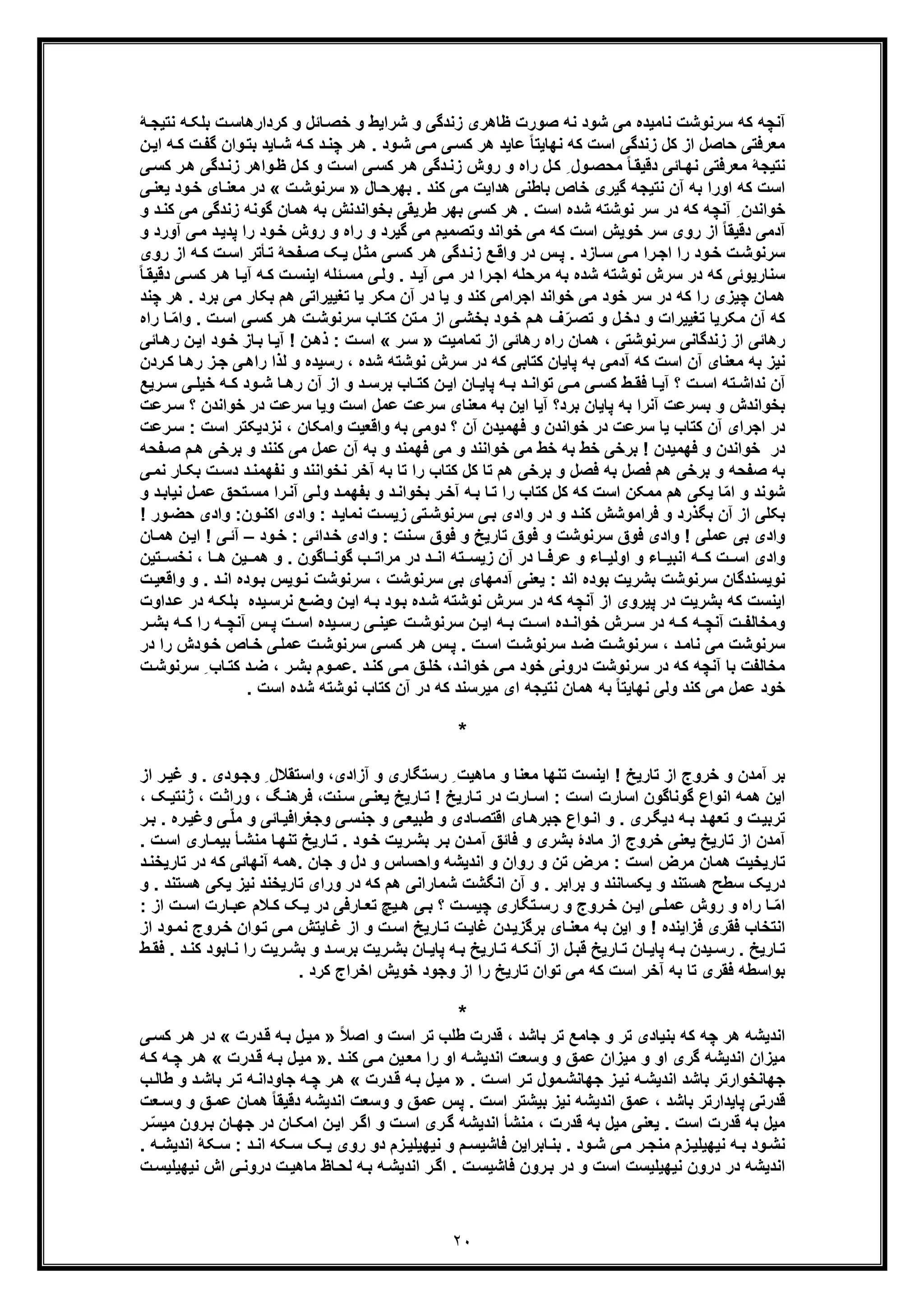 ٢٠
‫ﻧﺎﻣﯾد‬ ‫ﺳرﻧوﺷت‬ ‫ﮐﮫ‬ ‫آﻧﭼﮫ‬‫ﮫ‬‫ﺑﻠﮑ‬ ‫ت‬‫ﮐردارھﺎﺳ‬ ‫و‬ ‫ﺎﺋل‬‫ﺧﺻ‬ ‫و‬ ‫ﺷراﯾط‬ ‫و‬ ‫زﻧدﮔﯽ‬ ‫ظﺎھری‬ ‫ﺻورت‬ ‫ﻧﮫ‬ ‫ﺷود‬ ‫ﻣﯽ‬ ‫ه‬‫ﻧ‬‫ﮥ‬‫ﺗﯾﺟ‬
‫ﮔ‬ ‫وان‬‫ﺑﺗ‬ ‫ﺎﯾد‬‫ﺷ‬ ‫ﮫ‬‫ﮐ‬ ‫د‬‫ﭼﻧ‬ ‫ر‬‫ھ‬ . ‫ود‬‫ﺷ‬ ‫ﯽ‬‫ﻣ‬ ‫ﯽ‬‫ﮐﺳ‬ ‫ھر‬ ‫ﻋﺎﯾد‬ ً‫ﺎ‬‫ﻧﮭﺎﯾﺗ‬ ‫ﮐﮫ‬ ‫اﺳت‬ ‫زﻧدﮔﯽ‬ ‫ﮐل‬ ‫از‬ ‫ﺣﺎﺻل‬ ‫ﻣﻌرﻓﺗﯽ‬‫اﯾ‬ ‫ﮫ‬‫ﮐ‬ ‫ت‬‫ﻔ‬‫ن‬
‫دﮔﯽ‬‫زﻧ‬ ‫واھر‬‫ظ‬ ‫ل‬‫ﮐ‬ ‫و‬ ‫ت‬‫اﺳ‬ ‫ﯽ‬‫ﮐﺳ‬ ‫ر‬‫ھ‬ ‫دﮔﯽ‬‫زﻧ‬ ‫روش‬ ‫و‬ ‫راه‬ ‫ل‬‫ﮐ‬ ِ ‫ول‬‫ﻣﺣﺻ‬ ً‫ﺎ‬‫دﻗﯾﻘ‬ ‫ﺎﺋﯽ‬‫ﻧﮭ‬ ‫ﻣﻌرﻓﺗﯽ‬ ‫ﻧﺗﯾﺟﮥ‬‫ر‬‫ھ‬‫ﯽ‬‫ﮐﺳ‬
‫ا‬ ‫ﮐﮫ‬ ‫اﺳت‬‫ﺎل‬‫ﺑﮭرﺣ‬ . ‫ﮐﻧد‬ ‫ﻣﯽ‬ ‫ھداﯾت‬ ‫ﺑﺎطﻧﯽ‬ ‫ﺧﺎص‬ ‫ﮔﯾری‬ ‫ﻧﺗﯾﺟﮫ‬ ‫آن‬ ‫ﺑﮫ‬ ‫ورا‬»‫ت‬‫ﺳرﻧوﺷ‬«‫ﺧ‬ ‫ﺎی‬‫ﻣﻌﻧ‬ ‫در‬‫ﯽ‬‫ﯾﻌﻧ‬ ‫ود‬
‫زﻧدﮔ‬ ‫ﮔوﻧﮫ‬ ‫ھﻣﺎن‬ ‫ﺑﮫ‬ ‫ﺑﺧواﻧدﻧش‬ ‫طرﯾﻘﯽ‬ ‫ﺑﮭر‬ ‫ﮐﺳﯽ‬ ‫ھر‬ . ‫اﺳت‬ ‫ﺷده‬ ‫ﻧوﺷﺗﮫ‬ ‫ﺳر‬ ‫در‬ ‫ﮐﮫ‬ ‫آﻧﭼﮫ‬ ِ ‫ﺧواﻧدن‬‫د‬‫ﮐﻧ‬ ‫ﻣﯽ‬ ‫ﯽ‬‫و‬
‫ﻣﯽ‬ ‫وﺗﺻﻣﯾم‬ ‫ﺧواﻧد‬ ‫ﻣﯽ‬ ‫ﮐﮫ‬ ‫اﺳت‬ ‫ﺧوﯾش‬ ‫ﺳر‬ ‫روی‬ ‫از‬ ً‫ﺎ‬‫دﻗﯾﻘ‬ ‫آدﻣﯽ‬‫ﮔﯾرد‬‫را‬ ‫ود‬‫ﺧ‬ ‫روش‬ ‫و‬ ‫راه‬ ‫و‬‫د‬‫ﭘدﯾ‬‫ﻣ‬‫و‬ ‫آورد‬ ‫ﯽ‬
‫رو‬ ‫از‬ ‫ﮫ‬‫ﮐ‬ ‫ت‬‫اﺳ‬ ‫ﺄﺗر‬‫ﺗ‬ ‫ﻔﺣﮥ‬‫ﺻ‬ ‫ﮏ‬‫ﯾ‬ ‫ل‬‫ﻣﺛ‬ ‫ﯽ‬‫ﮐﺳ‬ ‫ر‬‫ھ‬ ‫دﮔﯽ‬‫زﻧ‬ ‫ﻊ‬‫واﻗ‬ ‫در‬ ‫س‬‫ﭘ‬ . ‫ﺎزد‬‫ﺳ‬ ‫ﯽ‬‫ﻣ‬ ‫را‬‫اﺟ‬ ‫را‬ ‫ود‬‫ﺧ‬ ‫ت‬‫ﺳرﻧوﺷ‬‫ی‬
‫ﮐ‬ ‫ر‬‫ھ‬ ‫ﺎ‬‫آﯾ‬ ‫ﮫ‬‫ﮐ‬ ‫ت‬‫اﯾﻧﺳ‬ ‫ﺋﻠﮫ‬‫ﻣﺳ‬ ‫ﯽ‬‫وﻟ‬ . ‫د‬‫آﯾ‬ ‫ﯽ‬‫ﻣ‬ ‫در‬ ‫را‬‫اﺟ‬ ‫ﻣرﺣﻠﮫ‬ ‫ﺑﮫ‬ ‫ﺷده‬ ‫ﻧوﺷﺗﮫ‬ ‫ﺳرش‬ ‫در‬ ‫ﮐﮫ‬ ‫ﺳﻧﺎرﯾوﺋﯽ‬ً‫ﺎ‬‫دﻗﯾﻘ‬ ‫ﯽ‬‫ﺳ‬
‫ﺗﻐﯾﯾر‬ ‫ﯾﺎ‬ ‫ﻣﮑر‬ ‫آن‬ ‫در‬ ‫ﯾﺎ‬ ‫و‬ ‫ﮐﻧد‬ ‫اﺟراﻣﯽ‬ ‫ﺧواﻧد‬ ‫ﻣﯽ‬ ‫ﺧود‬ ‫ﺳر‬ ‫در‬ ‫ﮐﮫ‬ ‫را‬ ‫ﭼﯾزی‬ ‫ھﻣﺎن‬‫ﺑﮑ‬ ‫ھم‬ ‫اﺗﯽ‬‫ﺎ‬‫ﻣﯽ‬ ‫ر‬. ‫ﺑرد‬‫ھ‬‫ﭼﻧد‬ ‫ر‬
‫ﺗﻐﯾﯾرات‬ ‫ﻣﮑرﯾﺎ‬ ‫آن‬ ‫ﮐﮫ‬ّ‫ﻣ‬‫وا‬ . ‫ت‬‫اﺳ‬ ‫ﯽ‬‫ﮐﺳ‬ ‫ر‬‫ھ‬ ‫ت‬‫ﺳرﻧوﺷ‬ ‫ﺎب‬‫ﮐﺗ‬ ‫ﺗن‬‫ﻣ‬ ‫از‬ ‫ﯽ‬‫ﺑﺧﺷ‬ ‫ود‬‫ﺧ‬ ‫م‬‫ھ‬ ‫ف‬ّ‫ر‬‫ﺗﺻ‬ ‫و‬ ‫ل‬‫دﺧ‬ ‫و‬‫راه‬ ‫ﺎ‬
‫ﺗﻣﺎﻣﯾت‬ ‫از‬ ‫رھﺎﺋﯽ‬ ‫راه‬ ‫ھﻣﺎن‬ ، ‫ﺳرﻧوﺷﺗﯽ‬ ‫زﻧدﮔﺎﻧﯽ‬ ‫از‬ ‫رھﺎﺋﯽ‬»‫ر‬‫ﺳ‬«‫ود‬‫ﺧ‬ ‫ﺎز‬‫ﺑ‬ ‫ﺎ‬‫آﯾ‬ ! ‫ن‬‫ذھ‬ : ‫ت‬‫اﺳ‬‫ﺎﺋﯽ‬‫رھ‬ ‫ن‬‫اﯾ‬
‫ﮐﺗﺎﺑﯽ‬ ‫ﭘﺎﯾﺎن‬ ‫ﺑﮫ‬ ‫آدﻣﯽ‬ ‫ﮐﮫ‬ ‫اﺳت‬ ‫آن‬ ‫ﻣﻌﻧﺎی‬ ‫ﺑﮫ‬ ‫ﻧﯾز‬‫ﮐﮫ‬‫د‬‫ﯽ‬‫راھ‬ ‫ﻟذا‬ ‫و‬ ‫رﺳﯾده‬ ، ‫ﺷده‬ ‫ﻧوﺷﺗﮫ‬ ‫ﺳرش‬ ‫ر‬‫ﺟ‬‫ردن‬‫ﮐ‬ ‫ﺎ‬‫رھ‬ ‫ز‬
‫ط‬ ‫ﻓﻘ‬ ‫ﺎ‬ ‫آﯾ‬ ‫؟‬ ‫ت‬ ‫اﺳ‬ ‫ﺗﮫ‬ ‫ﻧداﺷ‬ ‫آن‬‫ﺗواﻧ‬ ‫ﯽ‬ ‫ﻣ‬ ‫ﯽ‬ ‫ﮐﺳ‬‫د‬‫ﺧﯾﻠ‬ ‫ﮫ‬ ‫ﮐ‬ ‫ود‬ ‫ﺷ‬ ‫ﺎ‬ ‫رھ‬ ‫آن‬ ‫از‬ ‫و‬ ‫د‬ ‫ﺑرﺳ‬ ‫ﺎب‬ ‫ﮐﺗ‬ ‫ن‬ ‫اﯾ‬ ‫ﺎن‬ ‫ﭘﺎﯾ‬ ‫ﮫ‬ ‫ﺑ‬‫رﯾﻊ‬ ‫ﺳ‬ ‫ﯽ‬
‫ﺧواﻧد‬ ‫در‬ ‫ﺳرﻋت‬ ‫وﯾﺎ‬ ‫اﺳت‬ ‫ﻋﻣل‬ ‫ﺳرﻋت‬ ‫ﻣﻌﻧﺎی‬ ‫ﺑﮫ‬ ‫اﯾن‬ ‫آﯾﺎ‬ ‫ﺑرد؟‬ ‫ﭘﺎﯾﺎن‬ ‫ﺑﮫ‬ ‫آﻧرا‬ ‫ﺑﺳرﻋت‬ ‫و‬ ‫ﺑﺧواﻧدش‬‫رﻋت‬‫ﺳ‬ ‫؟‬ ‫ن‬
‫ﺧ‬ ‫در‬ ‫ﺳرﻋت‬ ‫ﯾﺎ‬ ‫ﮐﺗﺎب‬ ‫آن‬ ‫اﺟرای‬ ‫در‬‫ا‬ ‫ﻧزدﯾﮑﺗر‬ ، ‫واﻣﮑﺎن‬ ‫واﻗﻌﯾت‬ ‫ﺑﮫ‬ ‫دوﻣﯽ‬ ‫؟‬ ‫آن‬ ‫ﻓﮭﻣﯾدن‬ ‫و‬ ‫واﻧدن‬‫رﻋ‬‫ﺳ‬ : ‫ﺳت‬‫ت‬
‫ﺑرﺧ‬ ‫و‬ ‫ﮐﻧﻧد‬ ‫ﻣﯽ‬ ‫ﻋﻣل‬ ‫آن‬ ‫ﺑﮫ‬ ‫و‬ ‫ﻓﮭﻣﻧد‬ ‫ﻣﯽ‬ ‫و‬ ‫ﺧواﻧﻧد‬ ‫ﻣﯽ‬ ‫ﺧط‬ ‫ﺑﮫ‬ ‫ﺧط‬ ‫ﺑرﺧﯽ‬ ! ‫ﻓﮭﻣﯾدن‬ ‫و‬ ‫ﺧواﻧدن‬ ‫در‬‫ﻔﺣ‬‫ﺻ‬ ‫م‬‫ھ‬ ‫ﯽ‬‫ﮫ‬
‫دﺳ‬ ‫د‬‫ﻧﻔﮭﻣﻧ‬ ‫و‬ ‫ﻧﺧواﻧﻧد‬ ‫آﺧر‬ ‫ﺑﮫ‬ ‫ﺗﺎ‬ ‫را‬ ‫ﮐﺗﺎب‬ ‫ﮐل‬ ‫ﺗﺎ‬ ‫ھم‬ ‫ﺑرﺧﯽ‬ ‫و‬ ‫ﻓﺻل‬ ‫ﺑﮫ‬ ‫ﻓﺻل‬ ‫ھم‬ ‫ﺑرﺧﯽ‬ ‫و‬ ‫ﺻﻔﺣﮫ‬ ‫ﺑﮫ‬‫ﻧ‬ ‫ﺎر‬‫ﺑﮑ‬ ‫ت‬‫ﯽ‬‫ﻣ‬
‫ا‬ ‫و‬ ‫ﺷوﻧد‬‫اﺳ‬ ‫ﻣﻣﮑن‬ ‫ھم‬ ‫ﯾﮑﯽ‬ ‫ﺎ‬ّ‫ﻣ‬‫ت‬‫ﺗﺣﻖ‬‫ﻣﺳ‬ ‫را‬‫آﻧ‬ ‫ﯽ‬‫وﻟ‬ ‫د‬‫ﺑﻔﮭﻣ‬ ‫و‬ ‫د‬‫ﺑﺧواﻧ‬ ‫ر‬‫آﺧ‬ ‫ﮫ‬‫ﺑ‬ ‫ﺎ‬‫ﺗ‬ ‫را‬ ‫ﮐﺗﺎب‬ ‫ﮐل‬ ‫ﮐﮫ‬‫ﻋ‬‫د‬‫ﻧﯾﺎﺑ‬ ‫ل‬‫ﻣ‬‫و‬
‫وادی‬ :‫ون‬‫اﮐﻧ‬ ‫وادی‬ : ‫د‬‫ﻧﻣﺎﯾ‬ ‫ت‬‫زﯾﺳ‬ ‫ﺗﯽ‬‫ﺳرﻧوﺷ‬ ‫ﯽ‬‫ﺑ‬ ‫وادی‬ ‫در‬ ‫و‬ ‫د‬‫ﮐﻧ‬ ‫ﻓراﻣوﺷش‬ ‫و‬ ‫ﺑﮕذرد‬ ‫آن‬ ‫از‬ ‫ﺑﮑﻠﯽ‬‫ﺣ‬! ‫ور‬‫ﺿ‬
‫ود‬‫ﺧ‬ : ‫داﺋﯽ‬‫ﺧ‬ ‫وادی‬ : ‫ﻧت‬‫ﺳ‬ ‫ﻓوق‬ ‫و‬ ‫ﺗﺎرﯾﺦ‬ ‫ﻓوق‬ ‫و‬ ‫ﺳرﻧوﺷت‬ ‫ﻓوق‬ ‫وادی‬ ! ‫ﻋﻣﻠﯽ‬ ‫ﺑﯽ‬ ‫وادی‬–‫آ‬‫ا‬ ! ‫ﯽ‬‫ﺋ‬‫ﺎن‬‫ھﻣ‬ ‫ن‬‫ﯾ‬
، ‫ﺎ‬ ‫ھ‬ ‫ﯾن‬ ‫ھﻣ‬ ‫و‬ . ‫ﺎﮔون‬ ‫ﮔوﻧ‬ ‫ب‬ ‫ﻣراﺗ‬ ‫در‬ ‫د‬ ‫اﻧ‬ ‫ﺗﮫ‬ ‫زﯾﺳ‬ ‫آن‬ ‫در‬ ‫ﺎ‬ ‫ﻋرﻓ‬ ‫و‬ ‫ﺎء‬ ‫اوﻟﯾ‬ ‫و‬ ‫ﺎء‬ ‫اﻧﺑﯾ‬ ‫ﮫ‬ ‫ﮐ‬ ‫ت‬ ‫اﺳ‬ ‫وادی‬‫ﻧ‬‫ﺗﯾن‬ ‫ﺧﺳ‬
‫ﻧو‬‫ﯾﺳ‬‫و‬ . ‫د‬‫اﻧ‬ ‫وده‬‫ﺑ‬ ‫وﯾس‬‫ﻧ‬ ‫ﺳرﻧوﺷت‬ ، ‫ﺳرﻧوﺷت‬ ‫ﺑﯽ‬ ‫آدﻣﮭﺎی‬ ‫ﯾﻌﻧﯽ‬ : ‫اﻧد‬ ‫ﺑوده‬ ‫ﺑﺷرﯾت‬ ‫ﺳرﻧوﺷت‬ ‫ﻧدﮔﺎن‬‫ت‬‫واﻗﻌﯾ‬
‫ﻧر‬ ‫ﻊ‬‫وﺿ‬ ‫ن‬‫اﯾ‬ ‫ﮫ‬‫ﺑ‬ ‫ود‬‫ﺑ‬ ‫ده‬‫ﺷ‬ ‫ﻧوﺷﺗﮫ‬ ‫ﺳرش‬ ‫در‬ ‫ﮐﮫ‬ ‫آﻧﭼﮫ‬ ‫از‬ ‫ﭘﯾروی‬ ‫در‬ ‫ﺑﺷرﯾت‬ ‫ﮐﮫ‬ ‫اﯾﻧﺳت‬‫در‬ ‫ﮫ‬‫ﺑﻠﮑ‬ ‫ﯾده‬‫ﺳ‬‫داوت‬‫ﻋ‬
‫ر‬ ‫ﺑﺷ‬ ‫ﮫ‬ ‫ﮐ‬ ‫را‬ ‫ﮫ‬ ‫آﻧﭼ‬ ‫س‬ ‫ﭘ‬ ‫ت‬ ‫اﺳ‬ ‫ﯾده‬ ‫رﺳ‬ ‫ﯽ‬ ‫ﻋﯾﻧ‬ ‫ت‬ ‫ﺳرﻧوﺷ‬ ‫ن‬ ‫اﯾ‬ ‫ﮫ‬ ‫ﺑ‬ ‫ت‬ ‫اﺳ‬ ‫ده‬ ‫ﺧواﻧ‬ ‫رش‬ ‫ﺳ‬ ‫در‬ ‫ﮫ‬ ‫ﮐ‬ ‫ﮫ‬ ‫آﻧﭼ‬ ‫ت‬ ‫وﻣﺧﺎﻟﻔ‬
‫در‬ ‫را‬ ‫ودش‬‫ﺧ‬ ‫ﺎص‬‫ﺧ‬ ‫ﯽ‬‫ﻋﻣﻠ‬ ‫ت‬‫ﺳرﻧوﺷ‬ ‫ﯽ‬‫ﮐﺳ‬ ‫ر‬‫ھ‬ ‫س‬‫ﭘ‬ . ‫ت‬‫اﺳ‬ ‫ت‬‫ﺳرﻧوﺷ‬ ‫د‬‫ﺿ‬ ‫ت‬‫ﺳرﻧوﺷ‬ ، ‫د‬‫ﻧﺎﻣ‬ ‫ﻣﯽ‬ ‫ﺳرﻧوﺷت‬
‫ﺎب‬‫ﮐﺗ‬ ‫د‬‫ﺿ‬ ، ‫ر‬‫ﺑﺷ‬ ‫وم‬‫.ﻋﻣ‬ ‫د‬‫ﮐﻧ‬ ‫ﯽ‬‫ﻣ‬ ‫ﻖ‬‫ﺧﻠ‬ ،‫د‬‫ﺧواﻧ‬ ‫ﯽ‬‫ﻣ‬ ‫ﺧود‬ ‫دروﻧﯽ‬ ‫ﺳرﻧوﺷت‬ ‫در‬ ‫ﮐﮫ‬ ‫آﻧﭼﮫ‬ ‫ﺑﺎ‬ ‫ﻣﺧﺎﻟﻔت‬ِ‫ﺳر‬‫ت‬‫ﻧوﺷ‬
‫ﻣﯾرﺳ‬ ‫ای‬ ‫ﻧﺗﯾﺟﮫ‬ ‫ھﻣﺎن‬ ‫ﺑﮫ‬ ً‫ﺎ‬‫ﻧﮭﺎﯾﺗ‬ ‫وﻟﯽ‬ ‫ﮐﻧد‬ ‫ﻣﯽ‬ ‫ﻋﻣل‬ ‫ﺧود‬‫ﻧ‬. ‫اﺳت‬ ‫ﺷده‬ ‫ﻧوﺷﺗﮫ‬ ‫ﮐﺗﺎب‬ ‫آن‬ ‫در‬ ‫ﮐﮫ‬ ‫د‬
*
‫وﺟ‬ ِ ‫واﺳﺗﻘﻼل‬ ،‫آزادی‬ ‫و‬ ‫رﺳﺗﮕﺎری‬ ِ ‫ﻣﺎھﯾت‬ ‫و‬ ‫ﻣﻌﻧﺎ‬ ‫ﺗﻧﮭﺎ‬ ‫اﯾﻧﺳت‬ ! ‫ﺗﺎرﯾﺦ‬ ‫از‬ ‫ﺧروج‬ ‫و‬ ‫آﻣدن‬ ‫ﺑر‬‫و‬ . ‫ودی‬‫ﻏ‬‫از‬ ‫ر‬‫ﯾ‬
‫ھ‬ ‫اﯾن‬‫ﻣ‬‫ﺳ‬ ‫ﯽ‬‫ﯾﻌﻧ‬ ‫ﺎرﯾﺦ‬‫ﺗ‬ ! ‫ﺎرﯾﺦ‬‫ﺗ‬ ‫در‬ ‫ﺎرت‬‫اﺳ‬ : ‫اﺳت‬ ‫اﺳﺎرت‬ ‫ﮔوﻧﺎﮔون‬ ‫اﻧواع‬ ‫ﮫ‬، ‫ت‬‫وراﺛ‬ ، ‫ﮓ‬‫ﻓرھﻧ‬ ،‫ﻧت‬، ‫ﮏ‬‫ژﻧﺗﯾ‬
‫وﻏ‬ ‫ﯽ‬ّ‫ﻠ‬‫ﻣ‬ ‫و‬ ‫ﺎﺋﯽ‬‫وﺟﻐراﻓﯾ‬ ‫ﯽ‬‫ﺟﻧﺳ‬ ‫و‬ ‫ﯽ‬‫طﺑﯾﻌ‬ ‫و‬ ‫ﺎدی‬‫اﻗﺗﺻ‬ ‫ﺎی‬‫ﺟﺑرھ‬ ‫واع‬‫اﻧ‬ ‫و‬ . ‫ری‬‫دﯾﮕ‬ ‫ﮫ‬‫ﺑ‬ ‫د‬‫ﺗﻌﮭ‬ ‫و‬ ‫ت‬‫ﺗرﺑﯾ‬‫ر‬‫ﺑ‬ . ‫ره‬‫ﯾ‬
‫ﺑﯾ‬ ‫ﺄ‬‫ﻣﻧﺷ‬ ‫ﺎ‬‫ﺗﻧﮭ‬ ‫ﺎرﯾﺦ‬‫ﺗ‬ . ‫ود‬‫ﺧ‬ ‫رﯾت‬‫ﺑﺷ‬ ‫ر‬‫ﺑ‬ ‫دن‬‫آﻣ‬ ‫ﻓﺎﺋﻖ‬ ‫و‬ ‫ﺑﺷری‬ ‫ﻣﺎدۀ‬ ‫از‬ ‫ﺧروج‬ ‫ﯾﻌﻧﯽ‬ ‫ﺗﺎرﯾﺦ‬ ‫از‬ ‫آﻣدن‬‫ت‬‫اﺳ‬ ‫ﺎری‬‫ﻣ‬.
‫ﺗﺎرﯾﺧ‬‫ﯾت‬‫اﻧدﯾﺷ‬ ‫و‬ ‫روان‬ ‫و‬ ‫ﺗن‬ ‫ﻣرض‬ : ‫اﺳت‬ ‫ﻣرض‬ ‫ھﻣﺎن‬‫در‬ ‫ﮐﮫ‬ ‫آﻧﮭﺎﺋﯽ‬ ‫.ھﻣﮫ‬ ‫ﺟﺎن‬ ‫و‬ ‫دل‬ ‫و‬ ‫واﺣﺳﺎس‬ ‫ﮫ‬‫ﺗ‬‫د‬‫ﺎرﯾﺧﻧ‬
‫ﮐﮫ‬ ‫ھم‬ ‫ﺷﻣﺎراﻧﯽ‬ ‫اﻧﮕﺷت‬ ‫آن‬ ‫و‬ . ‫ﺑراﺑر‬ ‫و‬ ‫ﯾﮑﺳﺎﻧﻧد‬ ‫و‬ ‫ھﺳﺗﻧد‬ ‫ﺳطﺢ‬ ‫درﯾﮏ‬‫ﯾﮑ‬ ‫ﻧﯾز‬ ‫ﺗﺎرﯾﺧﻧد‬ ‫ورای‬ ‫در‬. ‫ھﺳﺗﻧد‬ ‫ﯽ‬‫و‬
‫ا‬ ‫ت‬ ‫اﺳ‬ ‫ﺎرت‬ ‫ﻋﺑ‬ ‫ﻼم‬ ‫ﮐ‬ ‫ﮏ‬ ‫ﯾ‬ ‫در‬ ‫ﺎرﻓﯽ‬ ‫ﺗﻌ‬ ‫ﯾﭻ‬ ‫ھ‬ ‫ﯽ‬ ‫ﺑ‬ ‫؟‬ ‫ت‬ ‫ﭼﯾﺳ‬ ‫ﺗﮕﺎری‬ ‫رﺳ‬ ‫و‬ ‫روج‬ ‫ﺧ‬ ‫ن‬ ‫اﯾ‬ ‫ﯽ‬ ‫ﻋﻣﻠ‬ ‫روش‬ ‫و‬ ‫راه‬ ‫ﺎ‬ ّ‫ﻣ‬‫ا‬: ‫ز‬
‫ﺑﮫ‬ ‫اﯾن‬ ‫و‬ ! ‫ﻓزاﯾﻧده‬ ‫ﻓﻘری‬ ‫اﻧﺗﺧﺎب‬‫و‬‫ﺗ‬ ‫ﯽ‬‫ﻣ‬ ‫ﺎﯾﺗش‬‫ﻏ‬ ‫از‬ ‫و‬ ‫ت‬‫اﺳ‬ ‫ﺎرﯾﺦ‬‫ﺗ‬ ‫ت‬‫ﻏﺎﯾ‬ ‫دن‬‫ﺑرﮔزﯾ‬ ‫ﺎی‬‫ﻣﻌﻧ‬‫ا‬‫روج‬‫ﺧ‬ ‫ن‬‫ا‬ ‫ود‬‫ﻧﻣ‬‫ز‬
‫ﺎﺑو‬‫ﻧ‬ ‫را‬ ‫رﯾت‬ ‫ﺑﺷ‬ ‫و‬ ‫د‬ ‫ﺑرﺳ‬ ‫رﯾت‬‫ﺑﺷ‬ ‫ﺎن‬ ‫ﭘﺎﯾ‬ ‫ﮫ‬ ‫ﺑ‬ ‫ﺎرﯾﺦ‬ ‫ﺗ‬ ‫ﮫ‬ ‫آﻧﮑ‬ ‫از‬ ‫ل‬‫ﻗﺑ‬ ‫ﺎرﯾﺦ‬ ‫ﺗ‬ ‫ﺎن‬ ‫ﭘﺎﯾ‬ ‫ﮫ‬ ‫ﺑ‬ ‫ﯾدن‬ ‫رﺳ‬ . ‫ﺎرﯾﺦ‬‫ﺗ‬. ‫د‬ ‫ﮐﻧ‬ ‫د‬‫ﻓ‬‫ط‬ ‫ﻘ‬
. ‫ﮐرد‬ ‫اﺧراج‬ ‫ﺧوﯾش‬ ‫وﺟود‬ ‫از‬ ‫را‬ ‫ﺗﺎرﯾﺦ‬ ‫ﺗوان‬ ‫ﻣﯽ‬ ‫ﮐﮫ‬ ‫اﺳت‬ ‫آﺧر‬ ‫ﺑﮫ‬ ‫ﺗﺎ‬ ‫ﻓﻘری‬ ‫ﺑواﺳطﮫ‬
*
‫ﺗر‬ ‫ﺑﻧﯾﺎدی‬ ‫ﮐﮫ‬ ‫ﭼﮫ‬ ‫ھر‬ ‫اﻧدﯾﺷﮫ‬ً‫ﻼ‬‫اﺻ‬ ‫و‬ ‫اﺳت‬ ‫ﺗر‬ ‫طﻠب‬ ‫ﻗدرت‬ ، ‫ﺑﺎﺷد‬ ‫ﺗر‬ ‫ﺟﺎﻣﻊ‬ ‫و‬»‫درت‬‫ﻗ‬ ‫ﮫ‬‫ﺑ‬ ‫ل‬‫ﻣﯾ‬«‫ﯽ‬‫ﮐﺳ‬ ‫ر‬‫ھ‬ ‫در‬
‫د‬‫ﮐﻧ‬ ‫ﯽ‬‫ﻣ‬ ‫ﯾن‬‫ﻣﻌ‬ ‫را‬ ‫او‬ ‫ﮫ‬‫اﻧدﯾﺷ‬ ‫وﺳﻌت‬ ‫و‬ ‫ﻋﻣﻖ‬ ‫ﻣﯾزان‬ ‫و‬ ‫او‬ ‫ﮔری‬ ‫اﻧدﯾﺷﮫ‬ ‫ﻣﯾزان‬».‫درت‬‫ﻗ‬ ‫ﮫ‬‫ﺑ‬ ‫ل‬‫ﻣﯾ‬«‫ﮫ‬‫ﮐ‬ ‫ﮫ‬‫ﭼ‬ ‫ر‬‫ھ‬
‫ﻧ‬ ‫ﮫ‬‫اﻧدﯾﺷ‬ ‫ﺑﺎﺷد‬ ‫ﺟﮭﺎﻧﺧوارﺗر‬‫ز‬‫ﯾ‬. ‫ت‬‫اﺳ‬ ‫ر‬‫ﺗ‬ ‫ﻣول‬‫ﺟﮭﺎﻧﺷ‬»‫درت‬‫ﻗ‬ ‫ﮫ‬‫ﺑ‬ ‫ل‬‫ﻣﯾ‬«‫ب‬‫طﺎﻟ‬ ‫و‬ ‫د‬‫ﺑﺎﺷ‬ ‫ر‬‫ﺗ‬ ‫ﮫ‬‫ﺟﺎوداﻧ‬ ‫ﮫ‬‫ﭼ‬ ‫ر‬‫ھ‬
‫ﭘﺎﯾ‬ ‫ﻗدرﺗﯽ‬‫ﻌت‬‫وﺳ‬ ‫و‬ ‫ﻖ‬‫ﻋﻣ‬ ‫ھﻣﺎن‬ ً‫ﺎ‬‫دﻗﯾﻘ‬ ‫اﻧدﯾﺷﮫ‬ ‫وﺳﻌت‬ ‫و‬ ‫ﻋﻣﻖ‬ ‫ﭘس‬ . ‫اﺳت‬ ‫ﺑﯾﺷﺗر‬ ‫ﻧﯾز‬ ‫اﻧدﯾﺷﮫ‬ ‫ﻋﻣﻖ‬ ، ‫ﺑﺎﺷد‬ ‫دارﺗر‬
‫اﻧدﯾﺷﮫ‬ ‫ﻣﻧﺷﺄ‬ ، ‫ﻗدرت‬ ‫ﺑﮫ‬ ‫ﻣﯾل‬ ‫ﯾﻌﻧﯽ‬ . ‫اﺳت‬ ‫ﻗدرت‬ ‫ﺑﮫ‬ ‫ﻣﯾل‬‫ﮔ‬‫ر‬ ّ‫ﺳ‬‫ﻣﯾ‬ ‫رون‬‫ﺑ‬ ‫ﺎن‬‫ﺟﮭ‬ ‫در‬ ‫ﺎن‬‫اﻣﮑ‬ ‫ن‬‫اﯾ‬ ‫ر‬‫اﮔ‬ ‫و‬ ‫ت‬‫اﺳ‬ ‫ری‬
‫ﻓﺎﺷﯾ‬ ‫ﺎﺑراﯾن‬‫ﺑﻧ‬ . ‫ود‬‫ﺷ‬ ‫ﯽ‬‫ﻣ‬ ‫ر‬‫ﻣﻧﺟ‬ ‫زم‬‫ﻧﯾﮭﯾﻠﯾ‬ ‫ﮫ‬ ‫ﺑ‬ ‫ود‬‫ﻧﺷ‬‫ﺳ‬‫ﮑ‬‫ﺳ‬ : ‫د‬‫اﻧ‬ ‫ﮑﮫ‬‫ﺳ‬ ‫ﮏ‬‫ﯾ‬ ‫روی‬ ‫دو‬ ‫زم‬‫ﻧﯾﮭﯾﻠﯾ‬ ‫و‬ ‫م‬. ‫ﮫ‬ ‫اﻧدﯾﺷ‬ ‫ﮥ‬
‫ت‬‫ﻧﯾﮭﯾﻠﯾﺳ‬ ‫اش‬ ‫ﯽ‬‫دروﻧ‬ ‫ت‬‫ﻣﺎھﯾ‬ ‫ﺎظ‬‫ﻟﺣ‬ ‫ﮫ‬‫ﺑ‬ ‫ﮫ‬‫اﻧدﯾﺷ‬ ‫ر‬‫اﮔ‬ . ‫ت‬‫ﻓﺎﺷﯾﺳ‬ ‫رون‬‫ﺑ‬ ‫در‬ ‫و‬ ‫اﺳت‬ ‫ﻧﯾﮭﯾﻠﯾﺳت‬ ‫درون‬ ‫در‬ ‫اﻧدﯾﺷﮫ‬
 