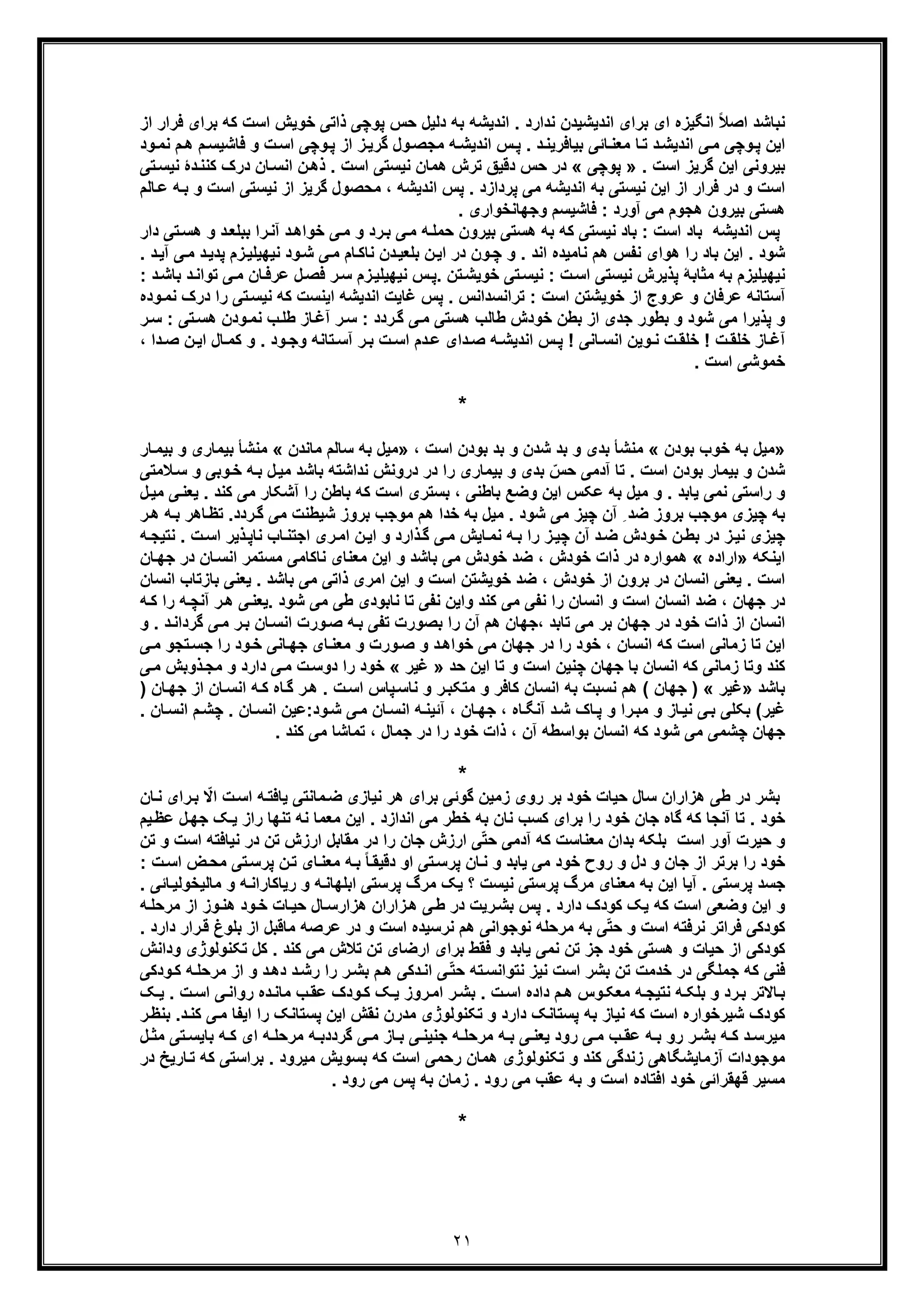 ٢١
‫از‬ ‫ﻓرار‬ ‫ﺑرای‬ ‫ﮐﮫ‬ ‫اﺳت‬ ‫ﺧوﯾش‬ ‫ذاﺗﯽ‬ ‫ﭘوﭼﯽ‬ ‫ﺣس‬ ‫دﻟﯾل‬ ‫ﺑﮫ‬ ‫اﻧدﯾﺷﮫ‬ . ‫ﻧدارد‬ ‫اﻧدﯾﺷﯾدن‬ ‫ﺑرای‬ ‫ای‬ ‫اﻧﮕﯾزه‬ ً‫ﻼ‬‫اﺻ‬ ‫ﻧﺑﺎﺷد‬
‫ﮔر‬ ‫ول‬‫ﻣﺟﺻ‬ ‫ﮫ‬‫اﻧدﯾﺷ‬ ‫س‬‫ﭘ‬ . ‫د‬‫ﺑﯾﺎﻓرﯾﻧ‬ ‫ﺎﺋﯽ‬‫ﻣﻌﻧ‬ ‫ﺎ‬‫ﺗ‬ ‫د‬‫اﻧدﯾﺷ‬ ‫ﯽ‬‫ﻣ‬ ‫وﭼﯽ‬‫ﭘ‬ ‫اﯾن‬‫ﻓﺎﺷﯾ‬ ‫و‬ ‫ت‬‫اﺳ‬ ‫وﭼﯽ‬‫ﭘ‬ ‫از‬ ‫ز‬‫ﯾ‬‫ﺳ‬‫ود‬‫ﻧﻣ‬ ‫م‬‫ھ‬ ‫م‬
. ‫اﺳت‬ ‫ﮔرﯾز‬ ‫اﯾن‬ ‫ﺑﯾروﻧﯽ‬»‫ﭘوﭼﯽ‬«‫ﻧﯾ‬ ‫ھﻣﺎن‬ ‫ﺗرش‬ ‫دﻗﯾﻖ‬ ‫ﺣس‬ ‫در‬‫ﺳ‬‫ﺗﯽ‬‫ﻧﯾﺳ‬ ‫دۀ‬‫ﮐﻧﻧ‬ ‫درک‬ ‫ﺎن‬‫اﻧﺳ‬ ‫ن‬‫ذھ‬ . ‫اﺳت‬ ‫ﺗﯽ‬
‫ﮫ‬‫ﺑ‬ ‫و‬ ‫اﺳت‬ ‫ﻧﯾﺳﺗﯽ‬ ‫از‬ ‫ﮔرﯾز‬ ‫ﻣﺣﺻول‬ ، ‫اﻧدﯾﺷﮫ‬ ‫ﭘس‬ . ‫ﭘردازد‬ ‫ﻣﯽ‬ ‫اﻧدﯾﺷﮫ‬ ‫ﺑﮫ‬ ‫ﻧﯾﺳﺗﯽ‬ ‫اﯾن‬ ‫از‬ ‫ﻓرار‬ ‫در‬ ‫و‬ ‫اﺳت‬‫ﺎﻟ‬‫ﻋ‬‫م‬
‫ﻓﺎﺷﯾﺳ‬ : ‫آورد‬ ‫ﻣﯽ‬ ‫ھﺟوم‬ ‫ﺑﯾرون‬ ‫ھﺳﺗﯽ‬‫وﺟﮭﺎﻧﺧو‬ ‫م‬. ‫اری‬
‫د‬‫ﺑﺑﻠﻌ‬ ‫را‬‫آﻧ‬ ‫د‬‫ﺧواھ‬ ‫ﯽ‬‫ﻣ‬ ‫و‬ ‫رد‬‫ﺑ‬ ‫ﯽ‬‫ﻣ‬ ‫ﮫ‬‫ﺣﻣﻠ‬ ‫ﺑﯾرون‬ ‫ھﺳﺗﯽ‬ ‫ﺑﮫ‬ ‫ﮐﮫ‬ ‫ﻧﯾﺳﺗﯽ‬ ‫ﺑﺎد‬ : ‫اﺳت‬ ‫ﺑﺎد‬ ‫اﻧدﯾﺷﮫ‬ ‫ﭘس‬‫ﺗﯽ‬‫ھﺳ‬ ‫و‬‫د‬‫ار‬
‫ز‬‫ﻧﯾﮭﯾﻠﯾ‬ ‫ود‬‫ﺷ‬ ‫ﯽ‬‫ﻣ‬ ‫ﺎم‬‫ﻧﺎﮐ‬ ‫دن‬‫ﺑﻠﻌﯾ‬ ‫ن‬‫اﯾ‬ ‫در‬ ‫ون‬‫ﭼ‬ ‫و‬ . ‫اﻧد‬ ‫ﻧﺎﻣﯾده‬ ‫ھم‬ ‫ﻧﻔس‬ ‫ھوای‬ ‫را‬ ‫ﺑﺎد‬ ‫اﯾن‬ . ‫ﺷود‬‫ﻣ‬ ‫د‬‫ﭘدﯾ‬ ‫م‬. ‫د‬‫آﯾ‬ ‫ﯽ‬
‫ﻧﯾﮭﯾﻠ‬ ‫س‬‫.ﭘ‬ ‫ﺗن‬‫ﺧوﯾﺷ‬ ‫ﺗﯽ‬‫ﻧﯾﺳ‬ : ‫ت‬‫اﺳ‬ ‫ﻧﯾﺳﺗﯽ‬ ‫ﭘذﯾرش‬ ‫ﻣﺛﺎﺑﮥ‬ ‫ﺑﮫ‬ ‫ﻧﯾﮭﯾﻠﯾزم‬‫ﺗواﻧ‬ ‫ﯽ‬‫ﻣ‬ ‫ﺎن‬‫ﻋرﻓ‬ ‫ل‬‫ﻓﺻ‬ ‫ر‬‫ﺳ‬ ‫زم‬‫ﯾ‬: ‫د‬‫ﺑﺎﺷ‬ ‫د‬
‫د‬ ‫را‬ ‫ﺗﯽ‬‫ﻧﯾﺳ‬ ‫ﮐﮫ‬ ‫اﯾﻧﺳت‬ ‫اﻧدﯾﺷﮫ‬ ‫ﻏﺎﯾت‬ ‫ﭘس‬ . ‫ﺗراﻧﺳداﻧس‬ : ‫اﺳت‬ ‫ﺧوﯾﺷﺗن‬ ‫از‬ ‫ﻋروج‬ ‫و‬ ‫ﻋرﻓﺎن‬ ‫آﺳﺗﺎﻧﮫ‬‫ود‬‫ﻧﻣ‬ ‫رک‬‫ه‬
: ‫ﺗﯽ‬‫ھﺳ‬ ‫ودن‬‫ﻧﻣ‬ ‫ب‬‫طﻠ‬ ‫ﺎز‬‫آﻏ‬ ‫ر‬‫ﺳ‬ : ‫ردد‬‫ﮔ‬ ‫ﯽ‬‫ﻣ‬ ‫ھﺳﺗﯽ‬ ‫طﺎﻟب‬ ‫ﺧودش‬ ‫ﺑطن‬ ‫از‬ ‫ﺟدی‬ ‫ﺑطور‬ ‫و‬ ‫ﺷود‬ ‫ﻣﯽ‬ ‫ﭘذﯾرا‬ ‫و‬‫ر‬‫ﺳ‬
‫دای‬‫ﺻ‬ ‫ﮫ‬ ‫اﻧدﯾﺷ‬ ‫س‬‫ﭘ‬ ! ‫ﺎﻧﯽ‬‫اﻧﺳ‬ ‫وﯾن‬ ‫ﻧ‬ ‫ت‬‫ﺧﻠﻘ‬ ! ‫ت‬‫ﺧﻠﻘ‬ ‫ﺎز‬‫آﻏ‬‫ن‬‫اﯾ‬ ‫ﺎل‬‫ﮐﻣ‬ ‫و‬ . ‫ود‬ ‫وﺟ‬ ‫ﺗﺎﻧﮫ‬‫آﺳ‬ ‫ر‬‫ﺑ‬ ‫ت‬ ‫اﺳ‬ ‫دم‬‫ﻋ‬‫ﺻ‬، ‫دا‬
. ‫اﺳت‬ ‫ﺧﻣوﺷﯽ‬
*
»‫ﺑودن‬ ‫ﺧوب‬ ‫ﺑﮫ‬ ‫ﻣﯾل‬«، ‫اﺳت‬ ‫ﺑودن‬ ‫ﺑد‬ ‫و‬ ‫ﺷدن‬ ‫ﺑد‬ ‫و‬ ‫ﺑدی‬ ‫ﻣﻧﺷﺄ‬»‫ﻣﺎﻧدن‬ ‫ﺳﺎﻟم‬ ‫ﺑﮫ‬ ‫ﻣﯾل‬«‫ﺑﯾﻣ‬ ‫ﻣﻧﺷﺄ‬‫ﺎر‬‫ﺑﯾﻣ‬ ‫و‬ ‫ﺎری‬
. ‫اﺳت‬ ‫ﺑودن‬ ‫ﺑﯾﻣﺎر‬ ‫و‬ ‫ﺷدن‬‫وﺑ‬‫ﺧ‬ ‫ﮫ‬‫ﺑ‬ ‫ل‬‫ﻣﯾ‬ ‫ﺑﺎﺷد‬ ‫ﻧداﺷﺗﮫ‬ ‫دروﻧش‬ ‫در‬ ‫را‬ ‫ﺑﯾﻣﺎری‬ ‫و‬ ‫ﺑدی‬ ّ‫ﺣس‬ ‫آدﻣﯽ‬ ‫ﺗﺎ‬‫ﻼﻣﺗ‬‫ﺳ‬ ‫و‬ ‫ﯽ‬‫ﯽ‬
‫ﻧ‬ ‫راﺳﺗﯽ‬ ‫و‬‫ﻋ‬ ‫ﺑﮫ‬ ‫ﻣﯾل‬ ‫و‬ . ‫ﯾﺎﺑد‬ ‫ﻣﯽ‬‫ﮑ‬‫ﮐﻧد‬ ‫ﻣﯽ‬ ‫آﺷﮑﺎر‬ ‫را‬ ‫ﺑﺎطن‬ ‫ﮐﮫ‬ ‫اﺳت‬ ‫ﺑﺳﺗری‬ ، ‫ﺑﺎطﻧﯽ‬ ‫وﺿﻊ‬ ‫اﯾن‬ ‫س‬.‫ل‬‫ﻣﯾ‬ ‫ﯽ‬‫ﯾﻌﻧ‬
‫ﺎھ‬‫ﺗظ‬ .‫ردد‬‫ﮔ‬ ‫ﻣﯽ‬ ‫ﺷﯾطﻧت‬ ‫ﺑروز‬ ‫ﻣوﺟب‬ ‫ھم‬ ‫ﺧدا‬ ‫ﺑﮫ‬ ‫ﻣﯾل‬ . ‫ﺷود‬ ‫ﻣﯽ‬ ‫ﭼﯾز‬ ‫آن‬ ِ ‫ﺿد‬ ‫ﺑروز‬ ‫ﻣوﺟب‬ ‫ﭼﯾزی‬ ‫ﺑﮫ‬‫ر‬‫ھ‬ ‫ﮫ‬‫ﺑ‬ ‫ر‬
‫ذارد‬‫ﮔ‬ ‫ﯽ‬‫ﻣ‬ ‫ﺎﯾش‬‫ﻧﻣ‬ ‫ﮫ‬‫ﺑ‬ ‫را‬ ‫ز‬‫ﭼﯾ‬ ‫آن‬ ‫د‬‫ﺿ‬ ‫ودش‬‫ﺧ‬ ‫ن‬‫ﺑط‬ ‫در‬ ‫ز‬‫ﻧﯾ‬ ‫ﭼﯾزی‬. ‫ت‬‫اﺳ‬ ‫ذﯾر‬‫ﻧﺎﭘ‬ ‫ﺎب‬‫اﺟﺗﻧ‬ ‫ری‬‫اﻣ‬ ‫ن‬‫اﯾ‬ ‫و‬‫ﮫ‬‫ﻧﺗﯾﺟ‬
‫اﯾﻧﮑﮫ‬»‫اراده‬«‫ﺎن‬‫اﻧﺳ‬ ‫ﻣﺳﺗﻣر‬ ‫ﻧﺎﮐﺎﻣﯽ‬ ‫ﻣﻌﻧﺎی‬ ‫اﯾن‬ ‫و‬ ‫ﺑﺎﺷد‬ ‫ﻣﯽ‬ ‫ﺧودش‬ ‫ﺿد‬ ، ‫ﺧودش‬ ‫ذات‬ ‫در‬ ‫ھﻣواره‬‫ﺎن‬‫ﺟﮭ‬ ‫در‬
‫ﺑﺎ‬ ‫ﯾﻌﻧﯽ‬ . ‫ﺑﺎﺷد‬ ‫ﻣﯽ‬ ‫ذاﺗﯽ‬ ‫اﻣری‬ ‫اﯾن‬ ‫و‬ ‫اﺳت‬ ‫ﺧوﯾﺷﺗن‬ ‫ﺿد‬ ، ‫ﺧودش‬ ‫از‬ ‫ﺑرون‬ ‫در‬ ‫اﻧﺳﺎن‬ ‫ﯾﻌﻧﯽ‬ . ‫اﺳت‬‫اﻧﺳ‬ ‫زﺗﺎب‬‫ﺎن‬
‫ﺟ‬ ‫در‬‫ﮭ‬‫ط‬ ‫ﻧﺎﺑودی‬ ‫ﺗﺎ‬ ‫ﻧﻔﯽ‬ ‫واﯾن‬ ‫ﮐﻧد‬ ‫ﻣﯽ‬ ‫ﻧﻔﯽ‬ ‫را‬ ‫اﻧﺳﺎن‬ ‫و‬ ‫اﺳت‬ ‫اﻧﺳﺎن‬ ‫ﺿد‬ ، ‫ﺎن‬‫ر‬‫ھ‬ ‫ﯽ‬‫.ﯾﻌﻧ‬ ‫ﺷود‬ ‫ﻣﯽ‬ ‫ﯽ‬‫را‬ ‫ﮫ‬‫آﻧﭼ‬‫ﮫ‬‫ﮐ‬
‫ﮔ‬ ‫ﯽ‬‫ﻣ‬ ‫ر‬‫ﺑ‬ ‫ﺎن‬‫اﻧﺳ‬ ‫ورت‬‫ﺻ‬ ‫ﮫ‬‫ﺑ‬ ‫ﺗﻔﯽ‬ ‫ﺑﺻورت‬ ‫را‬ ‫آن‬ ‫ھم‬ ‫،ﺟﮭﺎن‬ ‫ﺗﺎﺑد‬ ‫ﻣﯽ‬ ‫ﺑر‬ ‫ﺟﮭﺎن‬ ‫در‬ ‫ﺧود‬ ‫ذات‬ ‫از‬ ‫اﻧﺳﺎن‬. ‫د‬‫رداﻧ‬‫و‬
‫ﺟﺳ‬ ‫را‬ ‫ود‬‫ﺧ‬ ‫ﺎﻧﯽ‬‫ﺟﮭ‬ ‫ﺎی‬‫ﻣﻌﻧ‬ ‫و‬ ‫ورت‬‫ﺻ‬ ‫و‬ ‫د‬‫ﺧواھ‬ ‫ﻣﯽ‬ ‫ﺟﮭﺎن‬ ‫در‬ ‫را‬ ‫ﺧود‬ ، ‫اﻧﺳﺎن‬ ‫ﮐﮫ‬ ‫اﺳت‬ ‫زﻣﺎﻧﯽ‬ ‫ﺗﺎ‬ ‫اﯾن‬‫ﯽ‬‫ﻣ‬ ‫ﺗﺟو‬
‫ا‬ ‫ﺗﺎ‬ ‫و‬ ‫اﺳت‬ ‫ﭼﻧﯾن‬ ‫ﺟﮭﺎن‬ ‫ﺑﺎ‬ ‫اﻧﺳﺎن‬ ‫ﮐﮫ‬ ‫زﻣﺎﻧﯽ‬ ‫وﺗﺎ‬ ‫ﮐﻧد‬‫ﺣد‬ ‫ﯾن‬»‫ﻏﯾر‬«‫و‬ ‫دارد‬ ‫ﯽ‬‫ﻣ‬ ‫ت‬‫دوﺳ‬ ‫را‬ ‫ﺧود‬‫ﻣ‬‫ﯽ‬‫ﻣ‬ ‫ذوﺑش‬‫ﺟ‬
‫ﺑﺎﺷد‬»‫ﻏﯾر‬) «‫ت‬‫اﺳ‬ ‫ﭘﺎس‬‫ﻧﺎﺳ‬ ‫و‬ ‫ر‬‫ﻣﺗﮑﺑ‬ ‫و‬ ‫ﮐﺎﻓر‬ ‫اﻧﺳﺎن‬ ‫ﺑﮫ‬ ‫ﻧﺳﺑت‬ ‫ھم‬ ( ‫ﺟﮭﺎن‬‫ﺎن‬‫اﻧﺳ‬ ‫ﮫ‬‫ﮐ‬ ‫ﺎه‬‫ﮔ‬ ‫ر‬‫ھ‬ .‫ا‬) ‫ﺎن‬‫ﺟﮭ‬ ‫ز‬
‫ﻏﯾر‬‫ﭼﺷ‬ . ‫ﺎن‬‫اﻧﺳ‬ ‫ود:ﻋﯾن‬‫ﺷ‬ ‫ﯽ‬‫ﻣ‬ ‫ﺎن‬‫اﻧﺳ‬ ‫ﮫ‬‫آﺋﯾﻧ‬ ، ‫ﺎن‬‫ﺟﮭ‬ ، ‫ﺎه‬‫آﻧﮕ‬ ‫د‬‫ﺷ‬ ‫ﺎک‬‫ﭘ‬ ‫و‬ ‫را‬‫ﻣﺑ‬ ‫و‬ ‫ﺎز‬‫ﻧﯾ‬ ‫ﯽ‬‫ﺑ‬ ‫ﺑﮑﻠﯽ‬ (‫ﺎن‬‫اﻧﺳ‬ ‫م‬.
‫اﻧﺳﺎن‬ ‫ﮐﮫ‬ ‫ﺷود‬ ‫ﻣﯽ‬ ‫ﭼﺷﻣﯽ‬ ‫ﺟﮭﺎن‬. ‫ﮐﻧد‬ ‫ﻣﯽ‬ ‫ﺗﻣﺎﺷﺎ‬ ، ‫ﺟﻣﺎل‬ ‫در‬ ‫را‬ ‫ﺧود‬ ‫ذات‬ ، ‫آن‬ ‫ﺑواﺳطﮫ‬
*
ّ‫اﻻ‬ ‫ت‬‫اﺳ‬ ‫ﮫ‬‫ﯾﺎﻓﺗ‬ ‫ﻣﺎﻧﺗﯽ‬‫ﺿ‬ ‫ﻧﯾﺎزی‬ ‫ھر‬ ‫ﺑرای‬ ‫ﮔوﺋﯽ‬ ‫زﻣﯾن‬ ‫روی‬ ‫ﺑر‬ ‫ﺧود‬ ‫ﺣﯾﺎت‬ ‫ﺳﺎل‬ ‫ھزاران‬ ‫طﯽ‬ ‫در‬ ‫ﺑﺷر‬‫ﺎ‬‫ﻧ‬ ‫رای‬‫ﺑ‬‫ن‬
‫ﺧود‬.‫ر‬ ‫ﺗﻧﮭﺎ‬ ‫ﻧﮫ‬ ‫ﻣﻌﻣﺎ‬ ‫اﯾن‬ . ‫اﻧدازد‬ ‫ﻣﯽ‬ ‫ﺧطر‬ ‫ﺑﮫ‬ ‫ﻧﺎن‬ ‫ﮐﺳب‬ ‫ﺑرای‬ ‫را‬ ‫ﺧود‬ ‫ﺟﺎن‬ ‫ﮔﺎه‬ ‫ﮐﮫ‬ ‫آﻧﺟﺎ‬ ‫ﺗﺎ‬‫ل‬‫ﺟﮭ‬ ‫ﮏ‬‫ﯾ‬ ‫از‬‫ﯾم‬‫ﻋظ‬
‫اﺳت‬ ‫آور‬ ‫ﺣﯾرت‬ ‫و‬‫ﻧﯾﺎﻓ‬ ‫در‬ ‫ﺗن‬ ‫ارزش‬ ‫ﻣﻘﺎﺑل‬ ‫در‬ ‫را‬ ‫ﺟﺎن‬ ‫ارزش‬ ‫ﯽ‬ّ‫ﺗ‬‫ﺣ‬ ‫آدﻣﯽ‬ ‫ﮐﮫ‬ ‫ﻣﻌﻧﺎﺳت‬ ‫ﺑدان‬ ‫ﺑﻠﮑﮫ‬‫ﺗﮫ‬‫ﺗ‬ ‫و‬ ‫اﺳت‬‫ن‬
‫ﺗﯽ‬‫ﭘرﺳ‬ ‫ن‬‫ﺗ‬ ‫ﺎی‬‫ﻣﻌﻧ‬ ‫ﮫ‬‫ﺑ‬ ً‫ﺎ‬‫دﻗﯾﻘ‬ ‫او‬ ‫ﺗﯽ‬‫ﭘرﺳ‬ ‫ﺎن‬‫ﻧ‬ ‫و‬ ‫ﯾﺎﺑد‬ ‫ﻣﯽ‬ ‫ﺧود‬ ‫روح‬ ‫و‬ ‫دل‬ ‫و‬ ‫ﺟﺎن‬ ‫از‬ ‫ﺑرﺗر‬ ‫را‬ ‫ﺧود‬‫ﻣ‬: ‫ت‬‫اﺳ‬ ‫ض‬‫ﺣ‬
‫ﻣ‬ ‫و‬ ‫ﮫ‬‫رﯾﺎﮐﺎراﻧ‬ ‫و‬ ‫ﮫ‬‫اﺑﻠﮭﺎﻧ‬ ‫ﭘرﺳﺗﯽ‬ ‫ﻣرگ‬ ‫ﯾﮏ‬ ‫؟‬ ‫ﻧﯾﺳت‬ ‫ﭘرﺳﺗﯽ‬ ‫ﻣرگ‬ ‫ﻣﻌﻧﺎی‬ ‫ﺑﮫ‬ ‫اﯾن‬ ‫آﯾﺎ‬ . ‫ﭘرﺳﺗﯽ‬ ‫ﺟﺳد‬‫ﺎﻟ‬‫ﺎ‬‫ﯾﺧوﻟﯾ‬. ‫ﺋﯽ‬
‫ﻣر‬ ‫از‬ ‫وز‬‫ھﻧ‬ ‫ود‬‫ﺧ‬ ‫ﺎت‬‫ﺣﯾ‬ ‫ﺎل‬‫ھزارﺳ‬ ‫زاران‬‫ھ‬ ‫ﯽ‬‫ط‬ ‫در‬ ‫رﯾت‬‫ﺑﺷ‬ ‫ﭘس‬ . ‫دارد‬ ‫ﮐودک‬ ‫ﯾﮏ‬ ‫ﮐﮫ‬ ‫اﺳت‬ ‫وﺿﻌﯽ‬ ‫اﯾن‬ ‫و‬‫ﮫ‬‫ﺣﻠ‬
‫ﯽ‬ّ‫ﺗ‬‫ﺣ‬ ‫و‬ ‫اﺳت‬ ‫ﻧرﻓﺗﮫ‬ ‫ﻓراﺗر‬ ‫ﮐودﮐﯽ‬‫ﺑﻠو‬ ‫از‬ ‫ﻣﺎﻗﺑل‬ ‫ﻋرﺻﮫ‬ ‫در‬ ‫و‬ ‫اﺳت‬ ‫ﻧرﺳﯾده‬ ‫ھم‬ ‫ﻧوﺟواﻧﯽ‬ ‫ﻣرﺣﻠﮫ‬ ‫ﺑﮫ‬‫دا‬ ‫رار‬‫ﻗ‬ ‫غ‬. ‫رد‬
‫ﺗﻼ‬ ‫ﺗن‬ ‫ارﺿﺎی‬ ‫ﺑرای‬ ‫ﻓﻘط‬ ‫و‬ ‫ﯾﺎﺑد‬ ‫ﻧﻣﯽ‬ ‫ﺗن‬ ‫ﺟز‬ ‫ﺧود‬ ‫ھﺳﺗﯽ‬ ‫و‬ ‫ﺣﯾﺎت‬ ‫از‬ ‫ﮐودﮐﯽ‬‫ﺗﮑﻧوﻟ‬ ‫ﮐل‬ . ‫ﮐﻧد‬ ‫ﻣﯽ‬ ‫ش‬‫وداﻧ‬ ‫وژی‬‫ش‬
‫ﻣرﺣ‬ ‫از‬ ‫و‬ ‫د‬‫دھ‬ ‫د‬‫رﺷ‬ ‫را‬ ‫ر‬‫ﺑﺷ‬ ‫م‬‫ھ‬ ‫دﮐﯽ‬‫اﻧ‬ ‫ﯽ‬ّ‫ﺗ‬‫ﺣ‬ ‫ﺗﮫ‬‫ﻧﺗواﻧﺳ‬ ‫ﻧﯾز‬ ‫اﺳت‬ ‫ﺑﺷر‬ ‫ﺗن‬ ‫ﺧدﻣت‬ ‫در‬ ‫ﺟﻣﻠﮕﯽ‬ ‫ﮐﮫ‬ ‫ﻓﻧﯽ‬‫ودﮐﯽ‬‫ﮐ‬ ‫ﮫ‬‫ﻠ‬
‫ت‬‫اﺳ‬ ‫ﯽ‬‫رواﻧ‬ ‫ده‬‫ﻣﺎﻧ‬ ‫ب‬‫ﻋﻘ‬ ‫ودک‬‫ﮐ‬ ‫ﮏ‬‫ﯾ‬ ‫روز‬‫اﻣ‬ ‫ر‬‫ﺑﺷ‬ . ‫ت‬‫اﺳ‬ ‫داده‬ ‫م‬‫ھ‬ ‫وس‬‫ﻣﻌﮑ‬ ‫ﮫ‬‫ﻧﺗﯾﺟ‬ ‫ﮫ‬‫ﺑﻠﮑ‬ ‫و‬ ‫رد‬‫ﺑ‬ ‫ﺎﻻﺗر‬‫ﺑ‬.‫ﮏ‬‫ﯾ‬
‫ﺗﮑﻧوﻟو‬ ‫و‬ ‫دارد‬ ‫ﭘﺳﺗﺎﻧﮏ‬ ‫ﺑﮫ‬ ‫ﻧﯾﺎز‬ ‫ﮐﮫ‬ ‫اﺳت‬ ‫ﺷﯾرﺧواره‬ ‫ﮐودک‬‫ﭘﺳﺗﺎﻧﮏ‬ ‫اﯾن‬ ‫ﻧﻘش‬ ‫ﻣدرن‬ ‫ژی‬‫ﯽ‬‫ﻣ‬ ‫اﯾﻔﺎ‬ ‫را‬‫ﮐ‬‫ر‬‫ﺑﻧظ‬ .‫د‬‫ﻧ‬
‫ﺟﻧﯾ‬ ‫ﮫ‬ ‫ﻣرﺣﻠ‬ ‫ﮫ‬ ‫ﺑ‬ ‫ﯽ‬ ‫ﯾﻌﻧ‬ ‫رود‬ ‫ﯽ‬ ‫ﻣ‬ ‫ب‬ ‫ﻋﻘ‬ ‫ﮫ‬ ‫ﺑ‬ ‫رو‬ ‫ر‬ ‫ﺑﺷ‬ ‫ﮫ‬ ‫ﮐ‬ ‫د‬ ‫ﻣﯾرﺳ‬‫ﻧ‬‫ﺗﯽ‬ ‫ﺑﺎﯾﺳ‬ ‫ﮫ‬ ‫ﮐ‬ ‫ای‬ ‫ﮫ‬ ‫ﻣرﺣﻠ‬ ‫ﮫ‬ ‫ﮔرددﺑ‬ ‫ﯽ‬ ‫ﻣ‬ ‫ﺎز‬ ‫ﺑ‬ ‫ﯽ‬‫ل‬ ‫ﻣﺛ‬
‫ﺗ‬ ‫ﮐﮫ‬ ‫ﺑراﺳﺗﯽ‬ . ‫ﻣﯾرود‬ ‫ﺑﺳوﯾش‬ ‫ﮐﮫ‬ ‫اﺳت‬ ‫رﺣﻣﯽ‬ ‫ھﻣﺎن‬ ‫ﺗﮑﻧوﻟوژی‬ ‫و‬ ‫ﮐﻧد‬ ‫زﻧدﮔﯽ‬ ‫آزﻣﺎﯾﺷﮕﺎھﯽ‬ ‫ﻣوﺟودات‬‫در‬ ‫ﺎرﯾﺦ‬
‫ﻋﻘ‬ ‫ﺑﮫ‬ ‫و‬ ‫اﺳت‬ ‫اﻓﺗﺎده‬ ‫ﺧود‬ ‫ﻗﮭﻘراﺋﯽ‬ ‫ﻣﺳﯾر‬. ‫رود‬ ‫ﻣﯽ‬ ‫ﭘس‬ ‫ﺑﮫ‬ ‫زﻣﺎن‬ . ‫رود‬ ‫ﻣﯽ‬ ‫ب‬
*
 