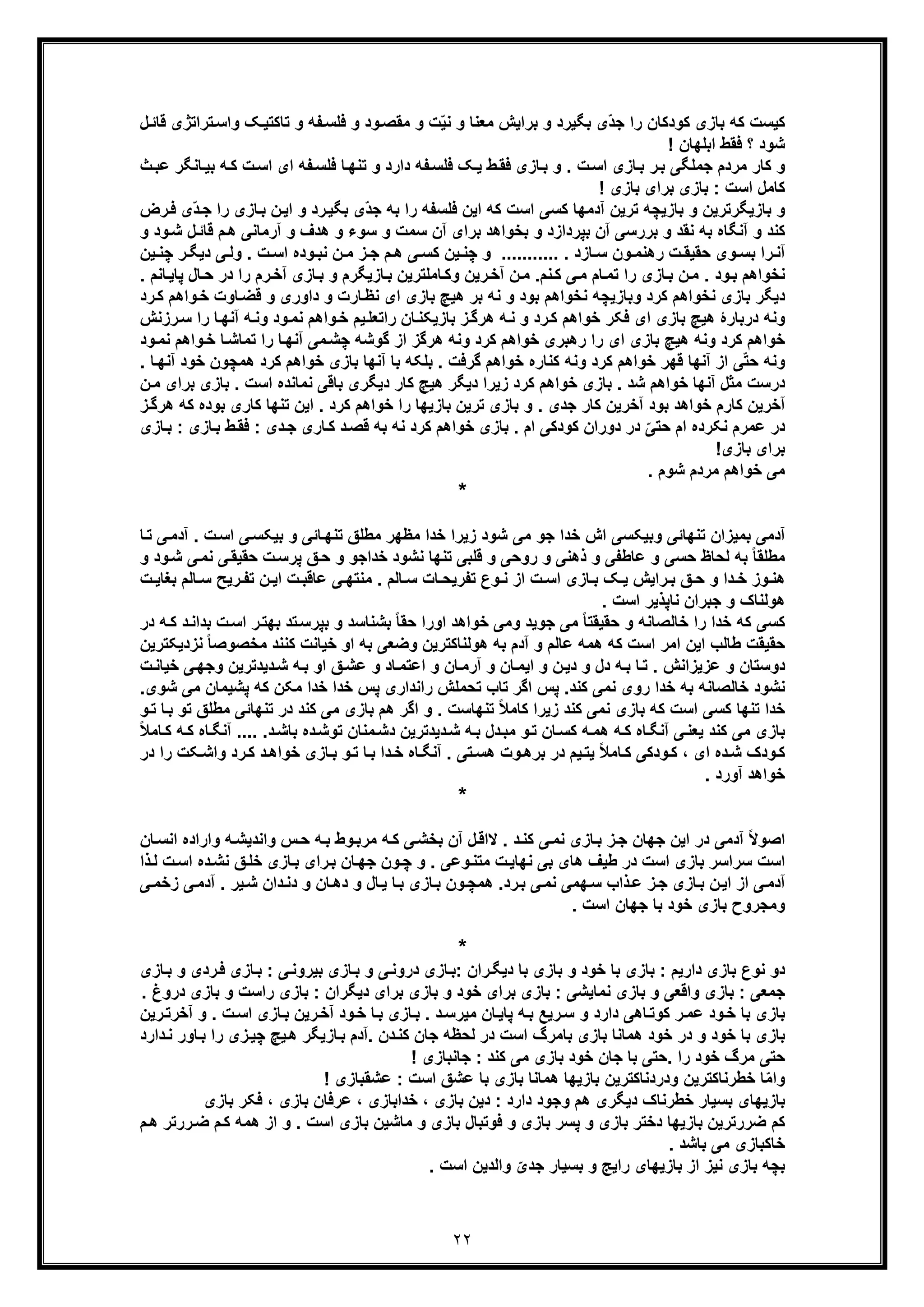 ٢٢
‫واﺳ‬ ‫ﮏ‬‫ﺗﺎﮐﺗﯾ‬ ‫و‬ ‫ﻔﮫ‬‫ﻓﻠﺳ‬ ‫و‬ ‫ود‬‫ﻣﻘﺻ‬ ‫و‬ ‫ت‬ّ‫ﯾ‬‫ﻧ‬ ‫و‬ ‫ﻣﻌﻧﺎ‬ ‫ﺑراﯾش‬ ‫و‬ ‫ﺑﮕﯾرد‬ ‫ّی‬‫د‬‫ﺟ‬ ‫را‬ ‫ﮐودﮐﺎن‬ ‫ﺑﺎزی‬ ‫ﮐﮫ‬ ‫ﮐﯾﺳت‬‫ﻗ‬ ‫ﺗراﺗژی‬‫ل‬‫ﺎﺋ‬
! ‫اﺑﻠﮭﺎن‬ ‫ﻓﻘط‬ ‫؟‬ ‫ﺷود‬
‫ﺎزی‬‫ﺑ‬ ‫ر‬‫ﺑ‬ ‫ﺟﻣﻠﮕﯽ‬ ‫ﻣردم‬ ‫ﮐﺎر‬ ‫و‬‫ط‬‫ﻓﻘ‬ ‫ﺎزی‬‫ﺑ‬ ‫و‬ . ‫ت‬‫اﺳ‬‫و‬ ‫دارد‬ ‫ﻔﮫ‬‫ﻓﻠﺳ‬ ‫ﮏ‬‫ﯾ‬‫ﺎ‬‫ﺑﯾ‬ ‫ﮫ‬‫ﮐ‬ ‫ت‬‫اﺳ‬ ‫ای‬ ‫ﻔﮫ‬‫ﻓﻠﺳ‬ ‫ﺎ‬‫ﺗﻧﮭ‬‫ث‬‫ﻋﺑ‬ ‫ﻧﮕر‬
‫ﮐﺎﻣل‬‫ﺑﺎزی‬ : ‫اﺳت‬! ‫ﺑﺎزی‬ ‫ﺑرای‬
‫ﺎزی‬‫ﺑ‬ ‫ن‬‫اﯾ‬ ‫و‬ ‫رد‬‫ﺑﮕﯾ‬ ‫ّی‬‫د‬‫ﺟ‬ ‫ﺑﮫ‬ ‫را‬ ‫ﻓﻠﺳﻔﮫ‬ ‫اﯾن‬ ‫ﮐﮫ‬ ‫اﺳت‬ ‫ﮐﺳﯽ‬ ‫آدﻣﮭﺎ‬ ‫ﺗرﯾن‬ ‫ﺑﺎزﯾﭼﮫ‬ ‫و‬ ‫ﺑﺎزﯾﮕرﺗرﯾن‬ ‫و‬‫ر‬‫ﻓ‬ ‫ّی‬‫د‬‫ﺟ‬ ‫ا‬‫رض‬
‫ﺳوء‬ ‫و‬ ‫ﺳﻣت‬ ‫آن‬ ‫ﺑرای‬ ‫ﺑﺧواھد‬ ‫و‬ ‫ﺑﭘردازد‬ ‫آن‬ ‫ﺑررﺳﯽ‬ ‫و‬ ‫ﻧﻘد‬ ‫ﺑﮫ‬ ‫آﻧﮕﺎه‬ ‫و‬ ‫ﮐﻧد‬‫و‬‫م‬‫ھ‬ ‫آرﻣﺎﻧﯽ‬ ‫و‬ ‫ھدف‬‫ود‬‫ﺷ‬ ‫ل‬‫ﻗﺎﺋ‬‫و‬
‫ھ‬ ‫ﯽ‬ ‫ﮐﺳ‬ ‫ﯾن‬ ‫ﭼﻧ‬ ‫و‬ ........... . ‫ﺎزد‬ ‫ﺳ‬ ‫ون‬ ‫رھﻧﻣ‬ ‫ت‬ ‫ﺣﻘﯾﻘ‬ ‫وی‬ ‫ﺑﺳ‬ ‫را‬‫آﻧ‬‫دﯾﮕ‬ ‫ﯽ‬ ‫وﻟ‬ . ‫ت‬ ‫اﺳ‬ ‫وده‬ ‫ﻧﺑ‬ ‫ن‬ ‫ﻣ‬ ‫ز‬ ‫ﺟ‬ ‫م‬‫ﯾن‬ ‫ﭼﻧ‬ ‫ر‬
‫ﻧﺧو‬‫ا‬‫در‬ ‫را‬ ‫رم‬‫آﺧ‬ ‫ﺎزی‬‫ﺑ‬ ‫و‬ ‫ﺎزﯾﮕرم‬‫ﺑ‬ ‫ﺎﻣﻠﺗرﯾن‬‫وﮐ‬ ‫رﯾن‬‫آﺧ‬ ‫ن‬‫ﻣ‬ .‫ﻧم‬‫ﮐ‬ ‫ﯽ‬‫ﻣ‬ ‫ﺎم‬‫ﺗﻣ‬ ‫را‬ ‫ﺎزی‬‫ﺑ‬ ‫ن‬‫ﻣ‬ . ‫ود‬‫ﺑ‬ ‫ھم‬‫ﺣ‬‫ﺎﻧ‬‫ﭘﺎﯾ‬ ‫ﺎل‬. ‫م‬
‫ﺎوت‬‫ﻗﺿ‬ ‫و‬ ‫داوری‬ ‫و‬ ‫ﺎرت‬‫ﻧظ‬ ‫ای‬ ‫ﺑﺎزی‬ ‫ھﯾﭻ‬ ‫ﺑر‬ ‫ﻧﮫ‬ ‫و‬ ‫ﺑود‬ ‫ﻧﺧواھم‬ ‫وﺑﺎزﯾﭼﮫ‬ ‫ﮐرد‬ ‫ﻧﺧواھم‬ ‫ﺑﺎزی‬ ‫دﯾﮕر‬‫ﺧ‬‫رد‬‫ﮐ‬ ‫واھم‬
‫ر‬‫ﮐ‬ ‫ﺧواھم‬ ‫ﻓﮑر‬ ‫ای‬ ‫ﺑﺎزی‬ ‫ھﯾﭻ‬ ‫درﺑﺎرۀ‬ ‫وﻧﮫ‬‫آﻧﮭ‬ ‫ﮫ‬‫وﻧ‬ ‫ود‬‫ﻧﻣ‬ ‫واھم‬‫ﺧ‬ ‫ﯾم‬‫راﺗﻌﻠ‬ ‫ﺎن‬‫ﺑﺎزﯾﮑﻧ‬ ‫ز‬‫ھرﮔ‬ ‫ﮫ‬‫ﻧ‬ ‫و‬ ‫د‬‫رز‬‫ﺳ‬ ‫را‬ ‫ﺎ‬‫ﻧش‬
‫ﮐرد‬ ‫ﺧواھم‬‫ﺧ‬ ‫ﺎ‬‫ﺗﻣﺎﺷ‬ ‫را‬ ‫ﺎ‬‫آﻧﮭ‬ ‫ﻣﯽ‬‫ﭼﺷ‬ ‫ﮔوﺷﮫ‬ ‫از‬ ‫ھرﮔز‬ ‫وﻧﮫ‬ ‫ﮐرد‬ ‫ﺧواھم‬ ‫رھﺑری‬ ‫را‬ ‫ای‬ ‫ﺑﺎزی‬ ‫ھﯾﭻ‬ ‫وﻧﮫ‬‫ود‬‫ﻧﻣ‬ ‫واھم‬
‫ﮐرد‬ ‫ﺧواھم‬ ‫ﺑﺎزی‬ ‫آﻧﮭﺎ‬ ‫ﺑﺎ‬ ‫ﺑﻠﮑﮫ‬ . ‫ﮔرﻓت‬ ‫ﺧواھم‬ ‫ﮐﻧﺎره‬ ‫وﻧﮫ‬ ‫ﮐرد‬ ‫ﺧواھم‬ ‫ﻗﮭر‬ ‫آﻧﮭﺎ‬ ‫از‬ ‫ﯽ‬ّ‫ﺗ‬‫ﺣ‬ ‫وﻧﮫ‬‫ھ‬‫ﺧود‬ ‫ﻣﭼون‬. ‫ﺎ‬‫آﻧﮭ‬
‫ﻣﺛ‬ ‫درﺳت‬. ‫اﺳت‬ ‫ﻧﻣﺎﻧده‬ ‫ﺑﺎﻗﯽ‬ ‫دﯾﮕری‬ ‫ﮐﺎر‬ ‫ھﯾﭻ‬ ‫دﯾﮕر‬ ‫زﯾرا‬ ‫ﮐرد‬ ‫ﺧواھم‬ ‫ﺑﺎزی‬ . ‫ﺷد‬ ‫ﺧواھم‬ ‫آﻧﮭﺎ‬ ‫ل‬‫ﺑ‬‫ﺎزی‬‫ﺑرای‬‫ن‬‫ﻣ‬
‫ﮐﺎ‬ ‫ﺗﻧﮭﺎ‬ ‫اﯾن‬ . ‫ﮐرد‬ ‫ﺧواھم‬ ‫را‬ ‫ﺑﺎزﯾﮭﺎ‬ ‫ﺗرﯾن‬ ‫ﺑﺎزی‬ ‫و‬ . ‫ﺟدی‬ ‫ﮐﺎر‬ ‫آﺧرﯾن‬ ‫ﺑود‬ ‫ﺧواھد‬ ‫ﮐﺎرم‬ ‫آﺧرﯾن‬‫ﺑوده‬ ‫ری‬‫ﮐ‬‫ز‬‫ھرﮔ‬ ‫ﮫ‬
‫ﻋﻣر‬ ‫در‬‫م‬‫ﺧو‬ ‫ﺑﺎزی‬ . ‫ام‬ ‫ﮐودﮐﯽ‬ ‫دوران‬ ‫در‬ ّ‫ﺣﺗﯽ‬ ‫ام‬ ‫ﻧﮑرده‬‫ا‬‫ﺎر‬‫ﮐ‬ ‫د‬‫ﻗﺻ‬ ‫ﺑﮫ‬ ‫ﻧﮫ‬ ‫ﮐرد‬ ‫ھم‬‫ط‬‫ﻓﻘ‬ : ‫دی‬‫ﺟ‬ ‫ی‬‫ﺑ‬‫ﺎ‬‫ﺑ‬ : ‫ﺎزی‬‫زی‬
‫ﺑرای‬‫ﺑﺎزی‬!
. ‫ﺷوم‬ ‫ﻣردم‬ ‫ﺧواھم‬ ‫ﻣﯽ‬
*
. ‫ت‬‫اﺳ‬ ‫ﯽ‬‫ﺑﯾﮑﺳ‬ ‫و‬ ‫ﺎﺋﯽ‬‫ﺗﻧﮭ‬ ‫ﻣطﻠﻖ‬ ‫ﻣظﮭر‬ ‫ﺧدا‬ ‫زﯾرا‬ ‫ﺷود‬ ‫ﻣﯽ‬ ‫ﺟو‬ ‫ﺧدا‬ ‫اش‬ ‫وﺑﯾﮑﺳﯽ‬ ‫ﺗﻧﮭﺎﺋﯽ‬ ‫ﺑﻣﯾزان‬ ‫آدﻣﯽ‬‫ﺎ‬‫ﺗ‬ ‫ﯽ‬‫آدﻣ‬
‫ﻧﻣ‬ ‫ﯽ‬‫ﺣﻘﯾﻘ‬ ‫ت‬‫ﭘرﺳ‬ ‫ﻖ‬‫ﺣ‬ ‫و‬ ‫ﺧداﺟو‬ ‫ﻧﺷود‬ ‫ﺗﻧﮭﺎ‬ ‫ﻗﻠﺑﯽ‬ ‫و‬ ‫روﺣﯽ‬ ‫و‬ ‫ذھﻧﯽ‬ ‫و‬ ‫ﻋﺎطﻔﯽ‬ ‫و‬ ‫ﺣﺳﯽ‬ ‫ﻟﺣﺎظ‬ ‫ﺑﮫ‬ ً‫ﺎ‬‫ﻣطﻠﻘ‬‫و‬ ‫ود‬‫ﺷ‬ ‫ﯽ‬
‫را‬ ‫ﺑ‬ ‫ﻖ‬ ‫ﺣ‬ ‫و‬ ‫دا‬ ‫ﺧ‬ ‫وز‬ ‫ھﻧ‬‫ﺑ‬ ‫ﺎﻟم‬ ‫ﺳ‬ ‫رﯾﺢ‬ ‫ﺗﻔ‬ ‫ن‬ ‫اﯾ‬ ‫ت‬ ‫ﻋﺎﻗﺑ‬ ‫ﯽ‬ ‫ﻣﻧﺗﮭ‬ . ‫ﺎﻟم‬ ‫ﺳ‬ ‫ﺎت‬ ‫ﺗﻔرﯾﺣ‬ ‫وع‬ ‫ﻧ‬ ‫از‬ ‫ت‬ ‫اﺳ‬ ‫ﺎزی‬ ‫ﺑ‬ ‫ﮏ‬ ‫ﯾ‬ ‫ﯾش‬‫ت‬ ‫ﻐﺎﯾ‬
. ‫اﺳت‬ ‫ﻧﺎﭘذﯾر‬ ‫ﺟﺑران‬ ‫و‬ ‫ھوﻟﻧﺎک‬
‫ﺣﻘﯾﻘ‬ ‫و‬ ‫ﺧﺎﻟﺻﺎﻧﮫ‬ ‫را‬ ‫ﺧدا‬ ‫ﮐﮫ‬ ‫ﮐﺳﯽ‬‫ﺗ‬‫ﺣ‬ ‫اورا‬ ‫ﺧواھد‬ ‫وﻣﯽ‬ ‫ﺟوﯾد‬ ‫ﻣﯽ‬ ً‫ﺎ‬‫ﻘ‬‫ا‬ ‫ر‬‫ﺑﮭﺗ‬ ‫ﺗد‬‫ﺑﭘرﺳ‬ ‫و‬ ‫ﺑﺷﻧﺎﺳد‬ ً‫ﺎ‬‫د‬‫ﺑداﻧ‬ ‫ت‬‫ﺳ‬‫در‬ ‫ﮫ‬‫ﮐ‬
‫ﺑ‬ ‫وﺿﻌﯽ‬ ‫ھوﻟﻧﺎﮐﺗرﯾن‬ ‫ﺑﮫ‬ ‫آدم‬ ‫و‬ ‫ﻋﺎﻟم‬ ‫ھﻣﮫ‬ ‫ﮐﮫ‬ ‫اﺳت‬ ‫اﻣر‬ ‫اﯾن‬ ‫طﺎﻟب‬ ‫ﺣﻘﯾﻘت‬‫ﻣﺧﺻوﺻ‬ ‫ﮐﻧﻧد‬ ‫ﺧﯾﺎﻧت‬ ‫او‬ ‫ﮫ‬‫ﻧزدﯾﮑ‬ ً‫ﺎ‬‫ﺗرﯾن‬
‫وﺟ‬ ‫دﯾدﺗرﯾن‬‫ﺷ‬ ‫ﮫ‬‫ﺑ‬ ‫او‬ ‫ﻖ‬‫ﻋﺷ‬ ‫و‬ ‫ﺎد‬‫اﻋﺗﻣ‬ ‫و‬ ‫ﺎن‬‫آرﻣ‬ ‫و‬ ‫ﺎن‬‫اﯾﻣ‬ ‫و‬ ‫ن‬‫دﯾ‬ ‫و‬ ‫دل‬ ‫ﮫ‬‫ﺑ‬ ‫ﺎ‬‫ﺗ‬ . ‫ﻋزﯾزاﻧش‬ ‫و‬ ‫دوﺳﺗﺎن‬‫ت‬‫ﺧﯾﺎﻧ‬ ‫ﯽ‬‫ﮭ‬
‫ﭘﺷﯾﻣﺎن‬ ‫ﮐﮫ‬ ‫ﻣﮑن‬ ‫ﺧدا‬ ‫ﺧدا‬ ‫ﭘس‬ ‫راﻧداری‬ ‫ﺗﺣﻣﻠش‬ ‫ﺗﺎب‬ ‫اﮔر‬ ‫ﭘس‬ .‫ﮐﻧد‬ ‫ﻧﻣﯽ‬ ‫روی‬ ‫ﺧدا‬ ‫ﺑﮫ‬ ‫ﺧﺎﻟﺻﺎﻧﮫ‬ ‫ﻧﺷود‬.‫ﺷوی‬ ‫ﻣﯽ‬
‫ﮐﺎ‬ ‫زﯾرا‬ ‫ﮐﻧد‬ ‫ﻧﻣﯽ‬ ‫ﺑﺎزی‬ ‫ﮐﮫ‬ ‫اﺳت‬ ‫ﮐﺳﯽ‬ ‫ﺗﻧﮭﺎ‬ ‫ﺧدا‬‫ﺗﻧﮭﺎ‬ ‫در‬ ‫ﮐﻧد‬ ‫ﻣﯽ‬ ‫ﺑﺎزی‬ ‫ھم‬ ‫اﮔر‬ ‫و‬ . ‫ﺗﻧﮭﺎﺳت‬ ً‫ﻼ‬‫ﻣ‬‫ﻣطﻠﻖ‬ ‫ﺋﯽ‬‫ﺗ‬‫و‬‫ﺗ‬ ‫ﺎ‬‫ﺑ‬ ‫و‬
‫آﻧﮕ‬ .... .‫د‬‫ﺑﺎﺷ‬ ‫ده‬‫ﺗوﺷ‬ ‫ﻣﻧﺎن‬‫دﺷ‬ ‫دﯾدﺗرﯾن‬‫ﺷ‬ ‫ﮫ‬‫ﺑ‬ ‫دل‬‫ﻣﺑ‬ ‫و‬‫ﺗ‬ ‫ﺎن‬‫ﮐﺳ‬ ‫ﮫ‬‫ھﻣ‬ ‫ﮫ‬‫ﮐ‬ ‫ﺎه‬‫آﻧﮕ‬ ‫ﯽ‬‫ﯾﻌﻧ‬ ‫ﮐﻧد‬ ‫ﻣﯽ‬ ‫ﺑﺎزی‬‫ﺎ‬‫ﮐ‬ ‫ﮫ‬‫ﮐ‬ ‫ﺎه‬ً‫ﻼ‬‫ﻣ‬
‫واﺷ‬ ‫رد‬‫ﮐ‬ ‫د‬‫ﺧواھ‬ ‫ﺎزی‬‫ﺑ‬ ‫و‬‫ﺗ‬ ‫ﺎ‬‫ﺑ‬ ‫دا‬‫ﺧ‬ ‫ﺎه‬‫آﻧﮕ‬ . ‫ﺗﯽ‬‫ھﺳ‬ ‫وت‬‫ﺑرھ‬ ‫در‬ ‫ﯾم‬‫ﯾﺗ‬ ً‫ﻼ‬‫ﺎﻣ‬‫ﮐ‬ ‫ودﮐﯽ‬‫ﮐ‬ ، ‫ای‬ ‫ده‬‫ﺷ‬ ‫ودک‬‫ﮐ‬‫در‬ ‫را‬ ‫ﮑت‬
‫آورد‬ ‫ﺧواھد‬.
*
‫وار‬ ‫ﮫ‬‫واﻧدﯾﺷ‬ ‫س‬‫ﺣ‬ ‫ﮫ‬‫ﺑ‬ ‫وط‬‫ﻣرﺑ‬ ‫ﮫ‬‫ﮐ‬ ‫ﯽ‬‫ﺑﺧﺷ‬ ‫آن‬ ‫ل‬‫ﻻاﻗ‬ . ‫د‬‫ﮐﻧ‬ ‫ﯽ‬‫ﻧﻣ‬ ‫ﺎزی‬‫ﺑ‬ ‫ز‬‫ﺟ‬ ‫ﺟﮭﺎن‬ ‫اﯾن‬ ‫در‬ ‫آدﻣﯽ‬ ً‫ﻻ‬‫اﺻو‬‫ﺎ‬‫اﻧﺳ‬ ‫اده‬‫ن‬
‫ت‬‫اﺳ‬ ‫ده‬‫ﻧﺷ‬ ‫ﻖ‬‫ﺧﻠ‬ ‫ﺎزی‬‫ﺑ‬ ‫رای‬‫ﺑ‬ ‫ﺎن‬‫ﺟﮭ‬ ‫ون‬‫ﭼ‬ ‫و‬ . ‫وﻋﯽ‬‫ﻣﺗﻧ‬ ‫ت‬‫ﻧﮭﺎﯾ‬ ‫ﺑﯽ‬ ‫ھﺎی‬ ‫طﯾف‬ ‫در‬ ‫اﺳت‬ ‫ﺑﺎزی‬ ‫ﺳراﺳر‬ ‫اﺳت‬‫ﻟ‬‫ذا‬
‫دان‬‫دﻧ‬ ‫و‬ ‫ﺎن‬‫دھ‬ ‫و‬ ‫ﺎل‬‫ﯾ‬ ‫ﺎ‬‫ﺑ‬ ‫ﺎزی‬‫ﺑ‬ ‫ون‬‫ھﻣﭼ‬ .‫رد‬‫ﺑ‬ ‫ﯽ‬‫ﻧﻣ‬ ‫ﮭﻣﯽ‬‫ﺳ‬ ‫ذاب‬‫ﻋ‬ ‫ز‬‫ﺟ‬ ‫ﺎزی‬‫ﺑ‬ ‫ن‬‫اﯾ‬ ‫از‬ ‫ﯽ‬‫آدﻣ‬‫ﯽ‬‫آدﻣ‬ . ‫ﯾر‬‫ﺷ‬‫ز‬‫ﯽ‬‫ﺧﻣ‬
. ‫اﺳت‬ ‫ﺟﮭﺎن‬ ‫ﺑﺎ‬ ‫ﺧود‬ ‫ﺑﺎزی‬ ‫وﻣﺟروح‬
*
‫ﺎزی‬‫ﺑ‬ : ‫ﯽ‬‫ﺑﯾروﻧ‬ ‫ﺎزی‬‫ﺑ‬ ‫و‬ ‫ﯽ‬‫دروﻧ‬ ‫ﺎزی‬‫:ﺑ‬ ‫ران‬‫دﯾﮕ‬ ‫ﺑﺎ‬ ‫ﺑﺎزی‬ ‫و‬ ‫ﺧود‬ ‫ﺑﺎ‬ ‫ﺑﺎزی‬ : ‫دارﯾم‬ ‫ﺑﺎزی‬ ‫ﻧوع‬ ‫دو‬‫ﻓ‬‫ﺎ‬‫ﺑ‬ ‫و‬ ‫ردی‬‫زی‬
‫ﺑ‬ ‫و‬ ‫راﺳت‬ ‫ﺑﺎزی‬ : ‫دﯾﮕران‬ ‫ﺑرای‬ ‫ﺑﺎزی‬ ‫و‬ ‫ﺧود‬ ‫ﺑرای‬ ‫ﺑﺎزی‬ : ‫ﻧﻣﺎﯾﺷﯽ‬ ‫ﺑﺎزی‬ ‫و‬ ‫واﻗﻌﯽ‬ ‫ﺑﺎزی‬ : ‫ﺟﻣﻌﯽ‬‫دروغ‬ ‫ﺎزی‬.
‫ﮐوﺗ‬ ‫ر‬‫ﻋﻣ‬ ‫ود‬‫ﺧ‬ ‫ﺑﺎ‬ ‫ﺑﺎزی‬‫ر‬‫ﺳ‬ ‫و‬ ‫دارد‬ ‫ﺎھﯽ‬‫ﯾ‬‫و‬ . ‫ت‬‫اﺳ‬ ‫ﺎزی‬‫ﺑ‬ ‫رﯾن‬‫آﺧ‬ ‫ود‬‫ﺧ‬ ‫ﺎ‬‫ﺑ‬ ‫ﺎزی‬‫ﺑ‬ . ‫د‬‫ﻣﯾرﺳ‬ ‫ﺎن‬‫ﭘﺎﯾ‬ ‫ﮫ‬‫ﺑ‬ ‫ﻊ‬‫رﯾن‬‫آﺧرﺗ‬
‫ﺎزﯾ‬‫ﺑ‬ ‫.آدم‬ ‫دن‬‫ﮐﻧ‬ ‫ﺟﺎن‬ ‫ﻟﺣظﮫ‬ ‫در‬ ‫اﺳت‬ ‫ﺑﺎﻣرگ‬ ‫ﺑﺎزی‬ ‫ھﻣﺎﻧﺎ‬ ‫ﺧود‬ ‫در‬ ‫و‬ ‫ﺧود‬ ‫ﺑﺎ‬ ‫ﺑﺎزی‬‫ﮕ‬‫را‬ ‫زی‬‫ﭼﯾ‬ ‫ﯾﭻ‬‫ھ‬ ‫ر‬‫د‬‫ﻧ‬ ‫ﺎور‬‫ﺑ‬‫ارد‬
! ‫ﺟﺎﻧﺑﺎزی‬ : ‫ﮐﻧد‬ ‫ﻣﯽ‬ ‫ﺑﺎزی‬ ‫ﺧود‬ ‫ﺟﺎن‬ ‫ﺑﺎ‬ ‫.ﺣﺗﯽ‬ ‫را‬ ‫ﺧود‬ ‫ﻣرگ‬ ‫ﺣﺗﯽ‬
‫ﺑﺎزﯾﮭ‬ ‫ودردﻧﺎﮐﺗرﯾن‬ ‫ﺧطرﻧﺎﮐﺗرﯾن‬ ‫ﺎ‬ّ‫ﻣ‬‫وا‬‫ھ‬ ‫ﺎ‬‫ﻣ‬! ‫ﻋﺷﻘﺑﺎزی‬ : ‫اﺳت‬ ‫ﻋﺷﻖ‬ ‫ﺑﺎ‬ ‫ﺑﺎزی‬ ‫ﺎﻧﺎ‬
‫ﺑﺎ‬ ‫ﻓﮑر‬ ، ‫ﺑﺎزی‬ ‫ﻋرﻓﺎن‬ ، ‫ﺧداﺑﺎزی‬ ، ‫ﺑﺎزی‬ ‫دﯾن‬ : ‫دارد‬ ‫وﺟود‬ ‫ھم‬ ‫دﯾﮕری‬ ‫ﺧطرﻧﺎک‬ ‫ﺑﺳﯾﺎر‬ ‫ﺑﺎزﯾﮭﺎی‬‫زی‬
‫ﮐم‬‫ﺿر‬‫ﮐ‬ ‫ھﻣﮫ‬ ‫از‬ ‫و‬ . ‫اﺳت‬ ‫ﺑﺎزی‬ ‫ﻣﺎﺷﯾن‬ ‫و‬ ‫ﺑﺎزی‬ ‫ﻓوﺗﺑﺎل‬ ‫و‬ ‫ﺑﺎزی‬ ‫ﭘﺳر‬ ‫و‬ ‫ﺑﺎزی‬ ‫دﺧﺗر‬ ‫ﺑﺎزﯾﮭﺎ‬ ‫رﺗرﯾن‬‫ھ‬ ‫ررﺗر‬‫ﺿ‬ ‫م‬‫م‬
. ‫ﺑﺎﺷد‬ ‫ﻣﯽ‬ ‫ﺧﺎﮐﺑﺎزی‬
‫ﺑﺎزﯾﮭﺎ‬ ‫از‬ ‫ﻧﯾز‬ ‫ﺑﺎزی‬ ‫ﺑﭼﮫ‬‫ی‬. ‫اﺳت‬ ‫واﻟدﯾن‬ ّ‫ﺟدی‬ ‫ﺑﺳﯾﺎر‬ ‫و‬ ‫راﯾﺞ‬
 