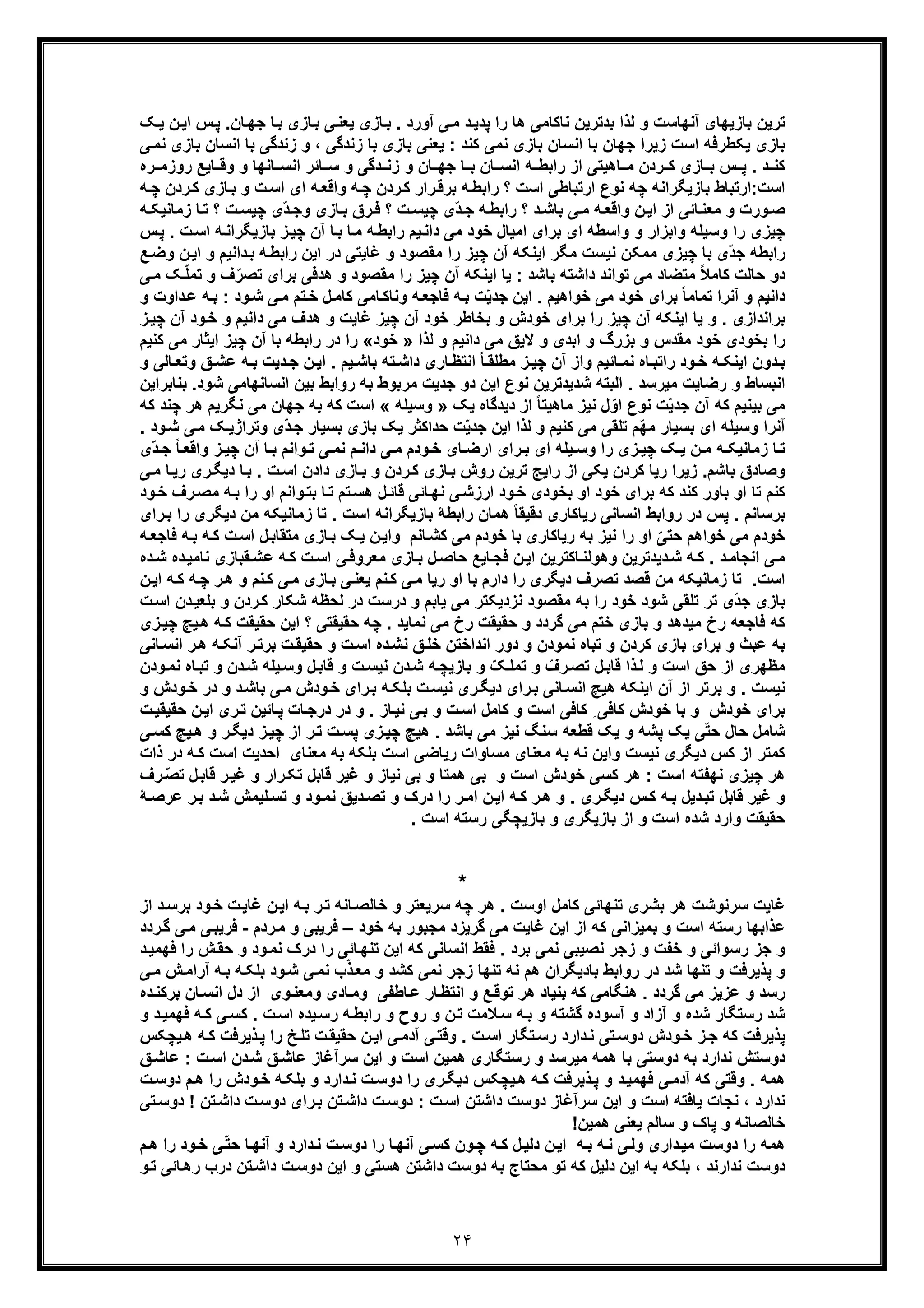 ٢۴
‫ﯾﻌ‬ ‫ﺎزی‬‫ﺑ‬ . ‫آورد‬ ‫ﯽ‬‫ﻣ‬ ‫د‬‫ﭘدﯾ‬ ‫را‬ ‫ھﺎ‬ ‫ﻧﺎﮐﺎﻣﯽ‬ ‫ﺑدﺗرﯾن‬ ‫ﻟذا‬ ‫و‬ ‫آﻧﮭﺎﺳت‬ ‫ﺑﺎزﯾﮭﺎی‬ ‫ﺗرﯾن‬‫ﮏ‬‫ﯾ‬ ‫ن‬‫اﯾ‬ ‫س‬‫ﭘ‬ .‫ﺎن‬‫ﺟﮭ‬ ‫ﺎ‬‫ﺑ‬ ‫ﺎزی‬‫ﺑ‬ ‫ﯽ‬‫ﻧ‬
‫زﯾرا‬ ‫اﺳت‬ ‫ﯾﮑطرﻓﮫ‬ ‫ﺑﺎزی‬‫ﺟ‬‫ﮭ‬‫ﯽ‬‫ﻧﻣ‬ ‫ﺑﺎزی‬ ‫اﻧﺳﺎن‬ ‫ﺑﺎ‬ ‫زﻧدﮔﯽ‬ ‫و‬ ، ‫زﻧدﮔﯽ‬ ‫ﺑﺎ‬ ‫ﺑﺎزی‬ ‫ﯾﻌﻧﯽ‬ : ‫ﮐﻧد‬ ‫ﻧﻣﯽ‬ ‫ﺑﺎزی‬ ‫اﻧﺳﺎن‬ ‫ﺑﺎ‬ ‫ﺎن‬
‫ﺎﻧﮭﺎ‬ ‫اﻧﺳ‬ ‫ﺎﺋر‬ ‫ﺳ‬ ‫و‬ ‫دﮔﯽ‬ ‫زﻧ‬ ‫و‬ ‫ﺎن‬ ‫ﺟﮭ‬ ‫ﺎ‬ ‫ﺑ‬ ‫ﺎن‬ ‫اﻧﺳ‬ ‫ﮫ‬ ‫راﺑط‬ ‫از‬ ‫ﺎھﯾﺗﯽ‬ ‫ﻣ‬ ‫ردن‬ ‫ﮐ‬ ‫ﺎزی‬ ‫ﺑ‬ ‫س‬ ‫ﭘ‬ . ‫د‬ ‫ﮐﻧ‬‫و‬‫ره‬ ‫روزﻣ‬ ‫ﺎﯾﻊ‬ ‫وﻗ‬
‫اﺳت‬‫راﺑ‬ ‫؟‬ ‫اﺳت‬ ‫ارﺗﺑﺎطﯽ‬ ‫ﻧوع‬ ‫ﭼﮫ‬ ‫ﺑﺎزﯾﮕراﻧﮫ‬ ‫:ارﺗﺑﺎط‬‫ر‬‫ﮐ‬ ‫رار‬‫ﺑرﻗ‬ ‫ﮫ‬‫ط‬‫د‬‫ﮫ‬‫ﭼ‬ ‫ردن‬‫ﮐ‬ ‫ﺎزی‬‫ﺑ‬ ‫و‬ ‫ت‬‫اﺳ‬ ‫ای‬ ‫ﮫ‬‫واﻗﻌ‬ ‫ﮫ‬‫ﭼ‬ ‫ن‬
‫ﮫ‬ ‫زﻣﺎﻧﯾﮑ‬ ‫ﺎ‬‫ﺗ‬ ‫؟‬ ‫ت‬‫ﭼﯾﺳ‬ ‫ّی‬‫د‬‫وﺟ‬ ‫ﺎزی‬‫ﺑ‬ ‫رق‬‫ﻓ‬ ‫؟‬ ‫ت‬‫ﭼﯾﺳ‬ ‫ّی‬‫د‬‫ﺟ‬ ‫ﮫ‬‫راﺑط‬ ‫؟‬ ‫د‬‫ﺑﺎﺷ‬ ‫ﯽ‬‫ﻣ‬ ‫ﮫ‬‫واﻗﻌ‬ ‫ن‬‫اﯾ‬ ‫از‬ ‫ﺎﺋﯽ‬‫ﻣﻌﻧ‬ ‫و‬ ‫ورت‬‫ﺻ‬
‫وﺳﯾﻠﮫ‬ ‫را‬ ‫ﭼﯾزی‬‫س‬‫ﭘ‬ . ‫ت‬‫اﺳ‬ ‫ﮫ‬‫ﺑﺎزﯾﮕراﻧ‬ ‫ز‬‫ﭼﯾ‬ ‫آن‬ ‫ﺎ‬‫ﺑ‬ ‫ﺎ‬‫ﻣ‬ ‫ﮫ‬‫راﺑط‬ ‫ﯾم‬‫داﻧ‬ ‫ﻣﯽ‬ ‫ﺧود‬ ‫اﻣﯾﺎل‬ ‫ﺑرای‬ ‫ای‬ ‫واﺳطﮫ‬ ‫و‬ ‫واﺑزار‬
‫ﻧﯾﺳت‬ ‫ﻣﻣﮑن‬ ‫ﭼﯾزی‬ ‫ﺑﺎ‬ ‫ّی‬‫د‬‫ﺟ‬ ‫راﺑطﮫ‬‫ﻊ‬‫وﺿ‬ ‫ن‬‫اﯾ‬ ‫و‬ ‫داﻧﯾم‬‫ﺑ‬ ‫ﮫ‬‫راﺑط‬ ‫اﯾن‬ ‫در‬ ‫ﻏﺎﯾﺗﯽ‬ ‫و‬ ‫ﻣﻘﺻود‬ ‫را‬ ‫ﭼﯾز‬ ‫آن‬ ‫اﯾﻧﮑﮫ‬ ‫ﻣﮕر‬
‫ﯽ‬‫ﻣ‬ ‫ﮏ‬ّ‫ﻠ‬‫ﺗﻣ‬ ‫و‬ ‫ف‬ّ‫ﺗﺻر‬ ‫ﺑرای‬ ‫ھدﻓﯽ‬ ‫و‬ ‫ﻣﻘﺻود‬ ‫را‬ ‫ﭼﯾز‬ ‫آن‬ ‫اﯾﻧﮑﮫ‬ ‫ﯾﺎ‬ : ‫ﺑﺎﺷد‬ ‫داﺷﺗﮫ‬ ‫ﺗواﻧد‬ ‫ﻣﯽ‬ ‫ﻣﺗﺿﺎد‬ ً‫ﻼ‬‫ﮐﺎﻣ‬ ‫ﺣﺎﻟت‬ ‫دو‬
‫داوت‬‫ﻋ‬ ‫ﮫ‬‫ﺑ‬ : ‫ود‬‫ﺷ‬ ‫ﯽ‬‫ﻣ‬ ‫ﺗم‬‫ﺧ‬ ‫ل‬‫ﮐﺎﻣ‬ ‫ﺎﻣﯽ‬‫وﻧﺎﮐ‬ ‫ﮫ‬‫ﻓﺎﺟﻌ‬ ‫ﮫ‬‫ﺑ‬ ‫ت‬ّ‫ﯾ‬‫ﺟد‬ ‫اﯾن‬ . ‫ﺧواھﯾم‬ ‫ﻣﯽ‬ ‫ﺧود‬ ‫ﺑرای‬ ً‫ﺎ‬‫ﺗﻣﺎﻣ‬ ‫آﻧرا‬ ‫و‬ ‫داﻧﯾم‬‫و‬
‫ز‬‫ﭼﯾ‬ ‫آن‬ ‫ود‬‫ﺧ‬ ‫و‬ ‫داﻧﯾم‬ ‫ﻣﯽ‬ ‫ھدف‬ ‫و‬ ‫ﻏﺎﯾت‬ ‫ﭼﯾز‬ ‫آن‬ ‫ﺧود‬ ‫ﺑﺧﺎطر‬ ‫و‬ ‫ﺧودش‬ ‫ﺑرای‬ ‫را‬ ‫ﭼﯾز‬ ‫آن‬ ‫اﯾﻧﮑﮫ‬ ‫ﯾﺎ‬ ‫و‬ . ‫ﺑراﻧدازی‬
‫ﻟذا‬ ‫و‬ ‫داﻧﯾم‬ ‫ﻣﯽ‬ ‫ﻻﯾﻖ‬ ‫و‬ ‫اﺑدی‬ ‫و‬ ‫ﺑزرگ‬ ‫و‬ ‫ﻣﻘدس‬ ‫ﺧود‬ ‫ﺑﺧودی‬ ‫را‬»‫ﺧود‬«‫ﮐﻧﯾم‬ ‫ﻣﯽ‬ ‫اﯾﺛﺎر‬ ‫ﭼﯾز‬ ‫آن‬ ‫ﺑﺎ‬ ‫راﺑطﮫ‬ ‫در‬ ‫را‬
‫آن‬ ‫واز‬ ‫ﺎﺋﯾم‬ ‫ﻧﻣ‬ ‫ﺎه‬‫راﺗﺑ‬ ‫ود‬‫ﺧ‬ ‫ﮫ‬ ‫اﯾﻧﮑ‬ ‫دون‬‫ﺑ‬‫ﺑ‬ ‫ﺗﮫ‬‫داﺷ‬ ‫ﺎری‬‫اﻧﺗظ‬ ً‫ﺎ‬‫ﻣطﻠﻘ‬ ‫ز‬‫ﭼﯾ‬‫ﺑ‬ ‫دﯾت‬‫ﺟ‬ ‫ن‬‫اﯾ‬ . ‫ﯾم‬ ‫ﺎﺷ‬‫ﮫ‬‫و‬ ‫ﺎﻟﯽ‬ ‫وﺗﻌ‬ ‫ﻖ‬‫ﻋﺷ‬
‫ﺑﻧﺎﺑراﯾن‬ .‫ﺷود‬ ‫اﻧﺳﺎﻧﮭﺎﻣﯽ‬ ‫ﺑﯾن‬ ‫رواﺑط‬ ‫ﺑﮫ‬ ‫ﻣرﺑوط‬ ‫ﺟدﯾت‬ ‫دو‬ ‫اﯾن‬ ‫ﻧوع‬ ‫ﺷدﯾدﺗرﯾن‬ ‫اﻟﺑﺗﮫ‬ . ‫ﻣﯾرﺳد‬ ‫رﺿﺎﯾت‬ ‫و‬ ‫اﻧﺑﺳﺎط‬
‫ﯾﮏ‬ ‫دﯾدﮔﺎه‬ ‫از‬ ً‫ﺎ‬‫ﻣﺎھﯾﺗ‬ ‫ﻧﯾز‬ ‫ل‬ّ‫او‬ ‫ﻧوع‬ ‫ت‬ّ‫ﯾ‬‫ﺟد‬ ‫آن‬ ‫ﮐﮫ‬ ‫ﺑﯾﻧﯾم‬ ‫ﻣﯽ‬»‫وﺳﯾﻠﮫ‬«‫ﮐﮫ‬ ‫ﭼﻧد‬ ‫ھر‬ ‫ﻧﮕرﯾم‬ ‫ﻣﯽ‬ ‫ﺟﮭﺎن‬ ‫ﺑﮫ‬ ‫ﮐﮫ‬ ‫اﺳت‬
‫وﺳﯾ‬ ‫آﻧرا‬‫ﻠ‬‫ﺗﻠﻘ‬ ‫ّم‬‫ﮭ‬‫ﻣ‬ ‫ﺑﺳﯾﺎر‬ ‫ای‬ ‫ﮫ‬. ‫ود‬‫ﺷ‬ ‫ﯽ‬‫ﻣ‬ ‫ﮏ‬‫وﺗراژﯾ‬ ‫ّی‬‫د‬‫ﺟ‬ ‫ﺑﺳﯾﺎر‬ ‫ﺑﺎزی‬ ‫ﯾﮏ‬ ‫ﺣداﮐﺛر‬ ‫ت‬ّ‫ﯾ‬‫ﺟد‬ ‫اﯾن‬ ‫ﻟذا‬ ‫و‬ ‫ﮐﻧﯾم‬ ‫ﻣﯽ‬ ‫ﯽ‬
‫ّی‬‫د‬ ‫ﺟ‬ ً‫ﺎ‬ ‫واﻗﻌ‬ ‫ز‬ ‫ﭼﯾ‬ ‫آن‬ ‫ﺎ‬ ‫ﺑ‬ ‫واﻧم‬ ‫ﺗ‬ ‫ﯽ‬ ‫ﻧﻣ‬ ‫م‬ ‫داﻧ‬ ‫ﯽ‬ ‫ﻣ‬ ‫ودم‬‫ﺧ‬ ‫ﺎی‬ ‫ارﺿ‬ ‫رای‬ ‫ﺑ‬ ‫ای‬ ‫ﯾﻠﮫ‬ ‫وﺳ‬ ‫را‬ ‫زی‬ ‫ﭼﯾ‬ ‫ﮏ‬ ‫ﯾ‬ ‫ن‬ ‫ﻣ‬ ‫ﮫ‬ ‫زﻣﺎﻧﯾﮑ‬ ‫ﺎ‬‫ﺗ‬
‫ﺎزی‬‫ﺑ‬ ‫روش‬ ‫ﺗرﯾن‬ ‫راﯾﺞ‬ ‫از‬ ‫ﯾﮑﯽ‬ ‫ﮐردن‬ ‫رﯾﺎ‬ ‫زﯾرا‬ .‫ﺑﺎﺷم‬ ‫وﺻﺎدق‬‫ر‬‫دﯾﮕ‬ ‫ﺎ‬‫ﺑ‬ . ‫ت‬‫اﺳ‬ ‫دادن‬ ‫ﺎزی‬‫ﺑ‬ ‫و‬ ‫ردن‬‫ﮐ‬‫ی‬‫ﯽ‬‫ﻣ‬ ‫ﺎ‬‫رﯾ‬
‫ﺗﺎ‬ ‫ﮐﻧم‬‫ود‬‫ﺧ‬ ‫رف‬‫ﻣﺻ‬ ‫ﮫ‬‫ﺑ‬ ‫را‬ ‫او‬ ‫واﻧم‬‫ﺑﺗ‬ ‫ﺎ‬‫ﺗ‬ ‫ﺗم‬‫ھﺳ‬ ‫ل‬‫ﻗﺎﺋ‬ ‫ﺎﺋﯽ‬‫ﻧﮭ‬ ‫ﯽ‬‫ارزﺷ‬ ‫ود‬‫ﺧ‬ ‫ﺑﺧودی‬ ‫او‬ ‫ﺧود‬ ‫ﺑرای‬ ‫ﮐﮫ‬ ‫ﮐﻧد‬ ‫ﺑﺎور‬ ‫او‬
‫ﻣ‬ ‫زﻣﺎﻧﯾﮑﮫ‬ ‫ﺗﺎ‬ . ‫اﺳت‬ ‫ﺑﺎزﯾﮕراﻧﮫ‬ ‫راﺑطﮥ‬ ‫ھﻣﺎن‬ ً‫ﺎ‬‫دﻗﯾﻘ‬ ‫رﯾﺎﮐﺎری‬ ‫اﻧﺳﺎﻧﯽ‬ ‫رواﺑط‬ ‫در‬ ‫ﭘس‬ . ‫ﺑرﺳﺎﻧم‬‫ن‬‫رای‬‫ﺑ‬ ‫را‬ ‫دﯾﮕری‬
‫ﺎزی‬‫ﺑ‬ ‫ﮏ‬‫ﯾ‬ ‫ن‬‫واﯾ‬ ‫ﺎﻧم‬‫ﮐﺷ‬ ‫ﻣﯽ‬ ‫ﺧودم‬ ‫ﺑﺎ‬ ‫رﯾﺎﮐﺎری‬ ‫ﺑﮫ‬ ‫ﻧﯾز‬ ‫را‬ ‫او‬ ّ‫ﺣﺗﯽ‬ ‫ﺧواھم‬ ‫ﻣﯽ‬ ‫ﺧودم‬‫ﮫ‬‫ﻓﺎﺟﻌ‬ ‫ﮫ‬‫ﺑ‬ ‫ﮫ‬‫ﮐ‬ ‫ت‬‫اﺳ‬ ‫ل‬‫ﻣﺗﻘﺎﺑ‬
‫ﺎﮐﺗرﯾن‬‫وھوﻟﻧ‬ ‫دﯾدﺗرﯾن‬‫ﺷ‬ ‫ﮫ‬‫ﮐ‬ . ‫د‬‫اﻧﺟﺎﻣ‬ ‫ﯽ‬‫ﻣ‬‫ن‬‫اﯾ‬‫ﻣﻌروﻓ‬ ‫ﺎزی‬‫ﺑ‬ ‫ل‬‫ﺣﺎﺻ‬ ‫ﺎﯾﻊ‬‫ﻓﺟ‬‫ده‬‫ﺷ‬ ‫ده‬‫ﻧﺎﻣﯾ‬ ‫ﻘﺑﺎزی‬‫ﻋﺷ‬ ‫ﮫ‬‫ﮐ‬ ‫ت‬‫اﺳ‬ ‫ﯽ‬
‫اﺳت‬‫ﺗ‬ ‫ﻗﺻد‬ ‫ﻣن‬ ‫زﻣﺎﻧﯾﮑﮫ‬ ‫ﺗﺎ‬ .‫ﺻر‬‫ن‬‫اﯾ‬ ‫ﮫ‬‫ﮐ‬ ‫ﮫ‬‫ﭼ‬ ‫ر‬‫ھ‬ ‫و‬ ‫ﻧم‬‫ﮐ‬ ‫ﯽ‬‫ﻣ‬ ‫ﺎزی‬‫ﺑ‬ ‫ﯽ‬‫ﯾﻌﻧ‬ ‫ﻧم‬‫ﮐ‬ ‫ﯽ‬‫ﻣ‬ ‫رﯾﺎ‬ ‫او‬ ‫ﺑﺎ‬ ‫دارم‬ ‫را‬ ‫دﯾﮕری‬ ‫ف‬
‫ﯾﺎ‬ ‫ﻣﯽ‬ ‫ﻧزدﯾﮑﺗر‬ ‫ﻣﻘﺻود‬ ‫ﺑﮫ‬ ‫را‬ ‫ﺧود‬ ‫ﺷود‬ ‫ﺗﻠﻘﯽ‬ ‫ﺗر‬ ‫ّی‬‫د‬‫ﺟ‬ ‫ﺑﺎزی‬‫ت‬‫اﺳ‬ ‫دن‬‫ﺑﻠﻌﯾ‬ ‫و‬ ‫ردن‬‫ﮐ‬ ‫ﺷﮑﺎر‬ ‫ﻟﺣظﮫ‬ ‫در‬ ‫درﺳت‬ ‫و‬ ‫ﺑم‬
‫زی‬‫ﭼﯾ‬ ‫ﯾﭻ‬‫ھ‬ ‫ﮫ‬‫ﮐ‬ ‫ﺣﻘﯾﻘت‬ ‫اﯾن‬ ‫؟‬ ‫ﺣﻘﯾﻘﺗﯽ‬ ‫ﭼﮫ‬ . ‫ﻧﻣﺎﯾد‬ ‫ﻣﯽ‬ ‫رخ‬ ‫ﺣﻘﯾﻘت‬ ‫و‬ ‫ﮔردد‬ ‫ﻣﯽ‬ ‫ﺧﺗم‬ ‫ﺑﺎزی‬ ‫و‬ ‫ﻣﯾدھد‬ ‫رخ‬ ‫ﻓﺎﺟﻌﮫ‬ ‫ﮐﮫ‬
‫ﺎﻧﯽ‬‫اﻧﺳ‬ ‫ر‬‫ھ‬ ‫ﮫ‬‫آﻧﮑ‬ ‫ر‬‫ﺑرﺗ‬ ‫ت‬‫ﺣﻘﯾﻘ‬ ‫و‬ ‫ت‬‫اﺳ‬ ‫ده‬‫ﻧﺷ‬ ‫ﻖ‬‫ﺧﻠ‬ ‫اﻧداﺧﺗن‬ ‫دور‬ ‫و‬ ‫ﻧﻣودن‬ ‫ﺗﺑﺎه‬ ‫و‬ ‫ﮐردن‬ ‫ﺑﺎزی‬ ‫ﺑرای‬ ‫و‬ ‫ﻋﺑث‬ ‫ﺑﮫ‬
‫ر‬‫ﺗﺻ‬ ‫ل‬‫ﻗﺎﺑ‬ ‫ذا‬‫ﻟ‬ ‫و‬ ‫اﺳت‬ ‫ﺣﻖ‬ ‫از‬ ‫ﻣظﮭری‬‫ودن‬‫ﻧﻣ‬ ‫ﺎه‬‫ﺗﺑ‬ ‫و‬ ‫دن‬‫ﺷ‬ ‫ﯾﻠﮫ‬‫وﺳ‬ ‫ل‬‫ﻗﺎﺑ‬ ‫و‬ ‫ت‬‫ﻧﯾﺳ‬ ‫دن‬‫ﺷ‬ ‫ﮫ‬‫ﺑﺎزﯾﭼ‬ ‫و‬ ّ‫ﮏ‬‫ﺗﻣﻠ‬ ‫و‬ ّ‫ف‬
‫و‬ ‫ودش‬‫ﺧ‬ ‫در‬ ‫و‬ ‫د‬‫ﺑﺎﺷ‬ ‫ﯽ‬‫ﻣ‬ ‫ودش‬‫ﺧ‬ ‫رای‬‫ﺑ‬ ‫ﮫ‬‫ﺑﻠﮑ‬ ‫ت‬‫ﻧﯾﺳ‬ ‫ری‬‫دﯾﮕ‬ ‫رای‬‫ﺑ‬ ‫ﺎﻧﯽ‬‫اﻧﺳ‬ ‫ھﯾﭻ‬ ‫اﯾﻧﮑﮫ‬ ‫آن‬ ‫از‬ ‫ﺑرﺗر‬ ‫و‬ . ‫ﻧﯾﺳت‬
‫ت‬‫ﺣﻘﯾﻘﯾ‬ ‫ن‬‫اﯾ‬ ‫ری‬‫ﺗ‬ ‫ﺎﺋﯾن‬‫ﭘ‬ ‫ﺎت‬‫درﺟ‬ ‫در‬ ‫و‬ . ‫ﺎز‬‫ﻧﯾ‬ ‫ﯽ‬‫ﺑ‬ ‫و‬ ‫ت‬‫اﺳ‬ ‫ﮐﺎﻣل‬ ‫و‬ ‫اﺳت‬ ‫ﮐﺎﻓﯽ‬ ِ ‫ﮐﺎﻓﯽ‬ ‫ﺧودش‬ ‫ﺑﺎ‬ ‫و‬ ‫ﺧودش‬ ‫ﺑرای‬
‫ﯾﮏ‬ ‫ﯽ‬ّ‫ﺗ‬‫ﺣ‬ ‫ﺣﺎل‬ ‫ﺷﺎﻣل‬‫ﯽ‬‫ﮐﺳ‬ ‫ﯾﭻ‬‫ھ‬ ‫و‬ ‫ر‬‫دﯾﮕ‬ ‫ز‬‫ﭼﯾ‬ ‫از‬ ‫ر‬‫ﺗ‬ ‫ت‬‫ﭘﺳ‬ ‫زی‬‫ﭼﯾ‬ ‫ھﯾﭻ‬ . ‫ﺑﺎﺷد‬ ‫ﻣﯽ‬ ‫ﻧﯾز‬ ‫ﺳﻧﮓ‬ ‫ﻗطﻌﮫ‬ ‫ﯾﮏ‬ ‫و‬ ‫ﭘﺷﮫ‬
‫اﺳت‬ ‫اﺣدﯾت‬ ‫ﻣﻌﻧﺎی‬ ‫ﺑﮫ‬ ‫ﺑﻠﮑﮫ‬ ‫اﺳت‬ ‫رﯾﺎﺿﯽ‬ ‫ﻣﺳﺎوات‬ ‫ﻣﻌﻧﺎی‬ ‫ﺑﮫ‬ ‫ﻧﮫ‬ ‫واﯾن‬ ‫ﻧﯾﺳت‬ ‫دﯾﮕری‬ ‫ﮐس‬ ‫از‬ ‫ﮐﻣﺗر‬‫ﮐ‬‫ذات‬ ‫در‬ ‫ﮫ‬
‫ﭼﯾزی‬ ‫ھر‬‫رف‬ ّ‫ﺻ‬‫ﺗ‬ ‫ل‬‫ﻗﺎﺑ‬ ‫ر‬‫ﻏﯾ‬ ‫و‬ ‫رار‬‫ﺗﮑ‬ ‫ﻗﺎﺑل‬ ‫ﻏﯾر‬ ‫و‬ ‫ﻧﯾﺎز‬ ‫ﺑﯽ‬ ‫و‬ ‫ھﻣﺗﺎ‬ ‫ﺑﯽ‬ ‫و‬ ‫اﺳت‬ ‫ﺧودش‬ ‫ﮐﺳﯽ‬ ‫ھر‬ : ‫اﺳت‬ ‫ﻧﮭﻔﺗﮫ‬
‫و‬‫ﻏﯾ‬‫ﮥ‬‫ﻋرﺻ‬ ‫ر‬‫ﺑ‬ ‫د‬‫ﺷ‬ ‫ﻠﯾﻣش‬‫ﺗﺳ‬ ‫و‬ ‫ود‬‫ﻧﻣ‬ ‫دﯾﻖ‬‫ﺗﺻ‬ ‫و‬ ‫درک‬ ‫را‬ ‫ر‬‫اﻣ‬ ‫ن‬‫اﯾ‬ ‫ﮫ‬‫ﮐ‬ ‫ر‬‫ھ‬ ‫و‬ . ‫ری‬‫دﯾﮕ‬ ‫س‬‫ﮐ‬ ‫ﮫ‬‫ﺑ‬ ‫دﯾل‬‫ﺗﺑ‬ ‫ﻗﺎﺑل‬ ‫ر‬
. ‫اﺳت‬ ‫رﺳﺗﮫ‬ ‫ﺑﺎزﯾﭼﮕﯽ‬ ‫و‬ ‫ﺑﺎزﯾﮕری‬ ‫از‬ ‫و‬ ‫اﺳت‬ ‫ﺷده‬ ‫وارد‬ ‫ﺣﻘﯾﻘت‬
*
‫ﺑ‬ ‫ود‬‫ﺧ‬ ‫ت‬‫ﻏﺎﯾ‬ ‫ن‬‫اﯾ‬ ‫ﮫ‬‫ﺑ‬ ‫ر‬‫ﺗ‬ ‫ﺎﻧﮫ‬‫ﺧﺎﻟﺻ‬ ‫و‬ ‫ﺳرﯾﻌﺗر‬ ‫ﭼﮫ‬ ‫ھر‬ . ‫اوﺳت‬ ‫ﮐﺎﻣل‬ ‫ﺗﻧﮭﺎﺋﯽ‬ ‫ﺑﺷری‬ ‫ھر‬ ‫ﺳرﻧوﺷت‬ ‫ﻏﺎﯾت‬‫از‬ ‫د‬‫رﺳ‬
‫ﺑﻣﯾزاﻧﯽ‬ ‫و‬ ‫اﺳت‬ ‫رﺳﺗﮫ‬ ‫ﻋذاﺑﮭﺎ‬‫ﺧود‬ ‫ﺑﮫ‬ ‫ﻣﺟﺑور‬ ‫ﮔرﯾزد‬ ‫ﻣﯽ‬ ‫ﻏﺎﯾت‬ ‫اﯾن‬ ‫از‬ ‫ﮐﮫ‬–‫ﻓ‬‫رﯾﺑﯽ‬‫ردم‬‫ﻣ‬ ‫و‬-‫ﻓ‬‫ﯽ‬‫رﯾﺑ‬‫ردد‬‫ﮔ‬ ‫ﯽ‬‫ﻣ‬
. ‫ﺑرد‬ ‫ﻧﻣﯽ‬ ‫ﻧﺻﯾﺑﯽ‬ ‫زﺟر‬ ‫و‬ ‫ﺧﻔت‬ ‫و‬ ‫رﺳواﺋﯽ‬ ‫ﺟز‬ ‫و‬‫ﻧﻣ‬ ‫درک‬ ‫را‬ ‫ﺎﺋﯽ‬‫ﺗﻧﮭ‬ ‫اﯾن‬ ‫ﮐﮫ‬ ‫اﻧﺳﺎﻧﯽ‬ ‫ﻓﻘط‬‫و‬‫ش‬‫ﺣﻘ‬ ‫و‬ ‫د‬‫ر‬‫د‬‫ﻓﮭﻣﯾ‬ ‫ا‬
‫ﮐﺷد‬ ‫ﻧﻣﯽ‬ ‫زﺟر‬ ‫ﺗﻧﮭﺎ‬ ‫ﻧﮫ‬ ‫ھم‬ ‫ﺑﺎدﯾﮕران‬ ‫رواﺑط‬ ‫در‬ ‫ﺷد‬ ‫ﺗﻧﮭﺎ‬ ‫و‬ ‫ﭘذﯾرﻓت‬ ‫و‬‫و‬‫ﺑ‬ ‫ﮫ‬‫ﺑﻠﮑ‬ ‫ود‬‫ﺷ‬ ‫ﯽ‬‫ﻧﻣ‬ ‫ب‬ّ‫ذ‬‫ﻣﻌ‬‫ﯽ‬‫ﻣ‬ ‫ش‬‫آراﻣ‬ ‫ﮫ‬
‫رﺳد‬‫ا‬ ‫دل‬ ‫از‬ ‫وی‬‫وﻣﻌﻧ‬ ‫ﺎدی‬‫وﻣ‬ ‫ﺎطﻔﯽ‬‫ﻋ‬ ‫ﺎر‬‫اﻧﺗظ‬ ‫و‬ ‫ﻊ‬‫ﺗوﻗ‬ ‫ھر‬ ‫ﺑﻧﯾﺎد‬ ‫ﮐﮫ‬ ‫ھﻧﮕﺎﻣﯽ‬ . ‫ﮔردد‬ ‫ﻣﯽ‬ ‫ﻋزﯾز‬ ‫و‬‫ﺑرﮐ‬ ‫ﺎن‬‫ﻧﺳ‬‫ده‬‫ﻧ‬
‫ﻓ‬ ‫ﮫ‬‫ﮐ‬ ‫ﯽ‬‫ﮐﺳ‬ . ‫ت‬‫اﺳ‬ ‫ﯾده‬‫رﺳ‬ ‫ﮫ‬‫راﺑط‬ ‫و‬ ‫روح‬ ‫و‬ ‫ن‬‫ﺗ‬ ‫ﻼﻣت‬‫ﺳ‬ ‫ﮫ‬‫ﺑ‬ ‫و‬ ‫ﮔﺷﺗﮫ‬ ‫آﺳوده‬ ‫و‬ ‫آزاد‬ ‫و‬ ‫ﺷده‬ ‫رﺳﺗﮕﺎر‬ ‫ﺷد‬‫ﮭﻣ‬‫ﯾ‬‫و‬ ‫د‬
‫ذﯾرﻓت‬‫ﭘ‬ ‫را‬ ‫ﺦ‬‫ﺗﻠ‬ ‫ت‬‫ﺣﻘﯾﻘ‬ ‫ن‬‫اﯾ‬ ‫ﯽ‬‫آدﻣ‬ ‫ﯽ‬‫وﻗﺗ‬ . ‫ت‬‫اﺳ‬ ‫ﺗﮕﺎر‬‫رﺳ‬ ‫دارد‬‫ﻧ‬ ‫ﺗﯽ‬‫دوﺳ‬ ‫ودش‬‫ﺧ‬ ‫ز‬‫ﺟ‬ ‫ﮐﮫ‬ ‫ﭘذﯾرﻓت‬‫ﮐ‬‫ﯾﭼ‬‫ھ‬ ‫ﮫ‬‫ﮑس‬
‫ﺑﮫ‬ ‫ﻧدارد‬ ‫دوﺳﺗش‬‫دوﺳﺗﯽ‬‫ﺑ‬‫ھﻣﯾن‬ ‫رﺳﺗﮕﺎری‬ ‫و‬ ‫ﻣﯾرﺳد‬ ‫ھﻣﮫ‬ ‫ﺎ‬‫ﻋ‬ : ‫ت‬‫اﺳ‬ ‫دن‬‫ﺷ‬ ‫ﻖ‬‫ﻋﺎﺷ‬ ‫ﺳرآﻏﺎز‬ ‫اﯾن‬ ‫و‬ ‫اﺳت‬‫ﻖ‬‫ﺎﺷ‬
‫د‬ ‫م‬‫ھ‬ ‫را‬ ‫ودش‬‫ﺧ‬ ‫ﮫ‬‫ﺑﻠﮑ‬ ‫و‬ ‫دارد‬‫ﻧ‬ ‫ت‬‫دوﺳ‬ ‫را‬ ‫ری‬‫دﯾﮕ‬ ‫ﯾﭼﮑس‬‫ھ‬ ‫ﮫ‬‫ﮐ‬ ‫ذﯾرﻓت‬‫ﭘ‬ ‫و‬ ‫د‬‫ﻓﮭﻣﯾ‬ ‫ﯽ‬‫آدﻣ‬ ‫ﮐﮫ‬ ‫وﻗﺗﯽ‬ . ‫ھﻣﮫ‬‫ت‬‫وﺳ‬
‫داﺷﺗن‬ ‫دوﺳت‬ ‫ﺳرآﻏﺎز‬ ‫اﯾن‬ ‫و‬ ‫اﺳت‬ ‫ﯾﺎﻓﺗﮫ‬ ‫ﻧﺟﺎت‬ ، ‫ﻧدارد‬‫ت‬‫دوﺳ‬ ‫رای‬‫ﺑ‬ ‫ﺗن‬‫داﺷ‬ ‫ت‬‫دوﺳ‬ : ‫ت‬‫اﺳ‬‫د‬ ! ‫ﺗن‬‫داﺷ‬‫ﺗﯽ‬‫وﺳ‬
!‫ھﻣﯾن‬ ‫ﯾﻌﻧﯽ‬ ‫ﺳﺎﻟم‬ ‫و‬ ‫ﭘﺎک‬ ‫و‬ ‫ﺧﺎﻟﺻﺎﻧﮫ‬
‫ون‬‫ﭼ‬ ‫ﮫ‬‫ﮐ‬ ‫ل‬‫دﻟﯾ‬ ‫ن‬‫اﯾ‬ ‫ﮫ‬‫ﺑ‬ ‫ﮫ‬‫ﻧ‬ ‫ﯽ‬‫وﻟ‬ ‫داری‬‫ﻣﯾ‬ ‫دوﺳت‬ ‫را‬ ‫ھﻣﮫ‬‫م‬‫ھ‬ ‫را‬ ‫ود‬‫ﺧ‬ ‫ﯽ‬ّ‫ﺗ‬‫ﺣ‬ ‫ﺎ‬‫آﻧﮭ‬ ‫و‬ ‫دارد‬‫ﻧ‬ ‫ت‬‫دوﺳ‬ ‫را‬ ‫ﺎ‬‫آﻧﮭ‬ ‫ﯽ‬‫ﮐﺳ‬
‫و‬‫ﺗ‬ ‫ﺎﺋﯽ‬‫رھ‬ ‫درب‬ ‫ﺗن‬‫داﺷ‬ ‫ت‬‫دوﺳ‬ ‫اﯾن‬ ‫و‬ ‫ھﺳﺗﯽ‬ ‫داﺷﺗن‬ ‫دوﺳت‬ ‫ﺑﮫ‬ ‫ﻣﺣﺗﺎج‬ ‫ﺗو‬ ‫ﮐﮫ‬ ‫دﻟﯾل‬ ‫اﯾن‬ ‫ﺑﮫ‬ ‫ﺑﻠﮑﮫ‬ ، ‫ﻧدارﻧد‬ ‫دوﺳت‬
 
