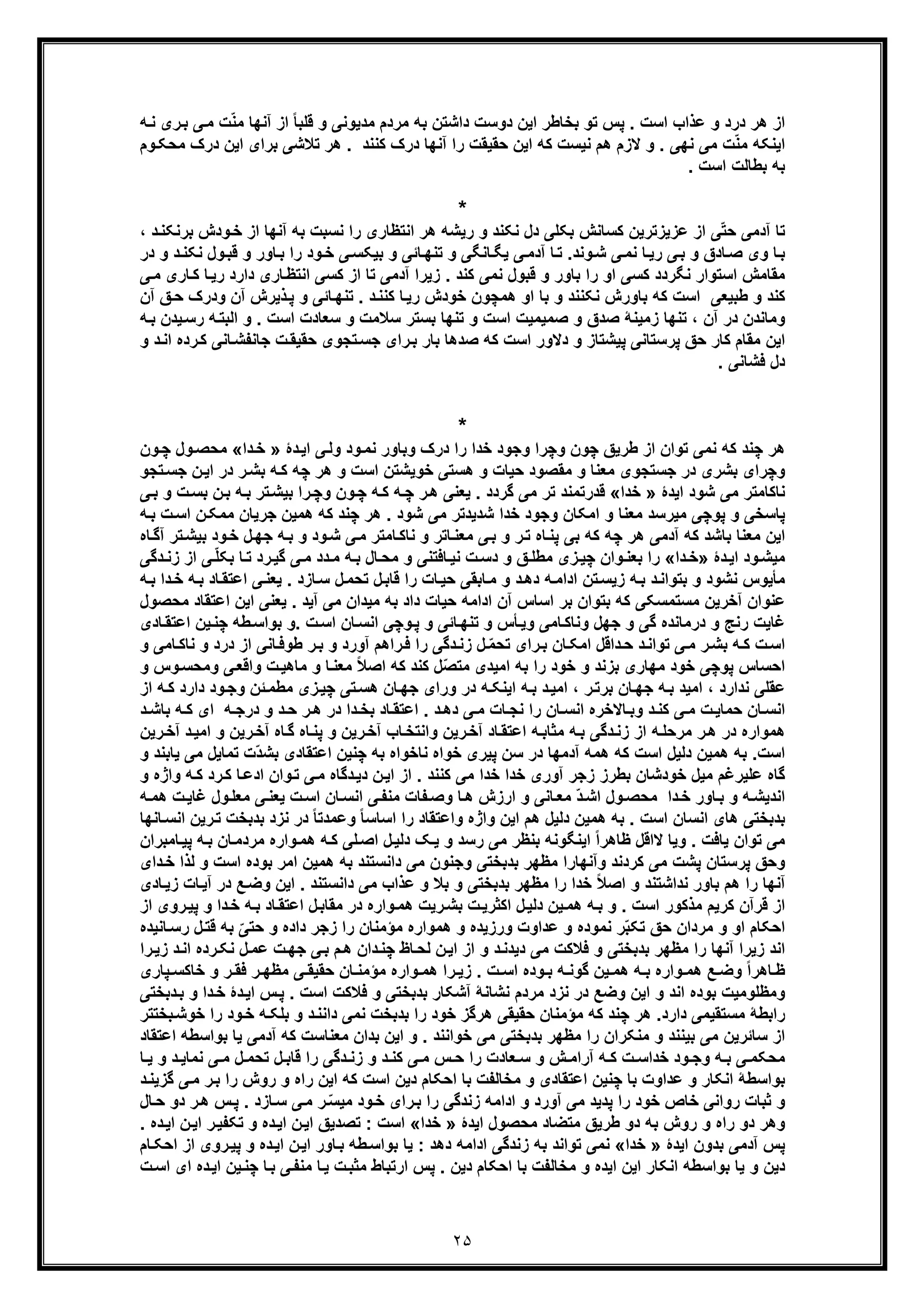 ٢۵
‫ﺗ‬ ‫ﭘس‬ . ‫اﺳت‬ ‫ﻋذاب‬ ‫و‬ ‫درد‬ ‫ھر‬ ‫از‬‫ﺑﮫ‬ ‫داﺷﺗن‬ ‫دوﺳت‬ ‫اﯾن‬ ‫ﺑﺧﺎطر‬ ‫و‬‫ﮫ‬‫ﻧ‬ ‫ری‬‫ﺑ‬ ‫ﯽ‬‫ﻣ‬ ‫ت‬ّ‫ﻧ‬‫ﻣ‬ ‫آﻧﮭﺎ‬ ‫از‬ ً‫ﺎ‬‫ﻗﻠﺑ‬ ‫و‬ ‫ﻣدﯾوﻧﯽ‬ ‫ﻣردم‬
‫وم‬‫ﻣﺣﮑ‬ ‫درک‬ ‫اﯾن‬ ‫ﺑرای‬ ‫ﺗﻼﺷﯽ‬ ‫ھر‬ . ‫ﮐﻧﻧد‬ ‫درک‬ ‫آﻧﮭﺎ‬ ‫را‬ ‫ﺣﻘﯾﻘت‬ ‫اﯾن‬ ‫ﮐﮫ‬ ‫ﻧﯾﺳت‬ ‫ھم‬ ‫ﻻزم‬ ‫و‬ . ‫ﻧﮭﯽ‬ ‫ﻣﯽ‬ ‫ت‬ّ‫ﻧ‬‫ﻣ‬ ‫اﯾﻧﮑﮫ‬
. ‫اﺳت‬ ‫ﺑطﺎﻟت‬ ‫ﺑﮫ‬
*
‫ﺑﮫ‬ ‫ﻧﺳﺑت‬ ‫را‬ ‫اﻧﺗظﺎری‬ ‫ھر‬ ‫رﯾﺷﮫ‬ ‫و‬ ‫ﻧﮑﻧد‬ ‫دل‬ ‫ﺑﮑﻠﯽ‬ ‫ﮐﺳﺎﻧش‬ ‫ﻋزﯾزﺗرﯾن‬ ‫از‬ ‫ﯽ‬ّ‫ﺗ‬‫ﺣ‬ ‫آدﻣﯽ‬ ‫ﺗﺎ‬‫و‬‫ﺧ‬ ‫از‬ ‫آﻧﮭﺎ‬‫ﺑرﻧﮑ‬ ‫دش‬، ‫د‬‫ﻧ‬
‫ﻧ‬ ‫ول‬‫ﻗﺑ‬ ‫و‬ ‫ﺎور‬‫ﺑ‬ ‫را‬ ‫ود‬‫ﺧ‬ ‫ﯽ‬‫ﺑﯾﮑﺳ‬ ‫و‬ ‫ﺎﺋﯽ‬‫ﺗﻧﮭ‬ ‫و‬ ‫ﺎﻧﮕﯽ‬‫ﯾﮕ‬ ‫ﯽ‬‫آدﻣ‬ ‫ﺎ‬‫ﺗ‬ .‫وﻧد‬‫ﺷ‬ ‫ﯽ‬‫ﻧﻣ‬ ‫ﺎ‬‫رﯾ‬ ‫ﯽ‬‫ﺑ‬ ‫و‬ ‫ﺎدق‬‫ﺻ‬ ‫وی‬ ‫ﺎ‬‫ﺑ‬‫در‬ ‫و‬ ‫د‬‫ﮑﻧ‬
‫دار‬ ‫ﺎری‬‫اﻧﺗظ‬ ‫ﮐﺳﯽ‬ ‫از‬ ‫ﺗﺎ‬ ‫آدﻣﯽ‬ ‫زﯾرا‬ . ‫ﮐﻧد‬ ‫ﻧﻣﯽ‬ ‫ﻗﺑول‬ ‫و‬ ‫ﺑﺎور‬ ‫را‬ ‫او‬ ‫ﮐﺳﯽ‬ ‫ﻧﮕردد‬ ‫اﺳﺗوار‬ ‫ﻣﻘﺎﻣش‬‫ﺎ‬‫ﮐ‬ ‫ﺎ‬‫رﯾ‬ ‫د‬‫ر‬‫ی‬‫ﯽ‬‫ﻣ‬
‫ھﻣﭼون‬ ‫او‬ ‫ﺑﺎ‬ ‫و‬ ‫ﻧﮑﻧﻧد‬ ‫ﺑﺎورش‬ ‫ﮐﮫ‬ ‫اﺳت‬ ‫طﺑﯾﻌﯽ‬ ‫و‬ ‫ﮐﻧد‬‫ود‬ ‫آن‬ ‫ذﯾرش‬‫ﭘ‬ ‫و‬ ‫ﺎﺋﯽ‬‫ﺗﻧﮭ‬ . ‫د‬‫ﮐﻧﻧ‬ ‫ﺎ‬‫رﯾ‬ ‫ﺧودش‬‫آن‬ ‫ﻖ‬‫ﺣ‬ ‫رک‬
‫اﺳت‬ ‫ﺳﻌﺎدت‬ ‫و‬ ‫ﺳﻼﻣت‬ ‫ﺑﺳﺗر‬ ‫ﺗﻧﮭﺎ‬ ‫و‬ ‫اﺳت‬ ‫ﺻﻣﯾﻣﯾت‬ ‫و‬ ‫ﺻدق‬ ‫زﻣﯾﻧﮥ‬ ‫ﺗﻧﮭﺎ‬ ، ‫آن‬ ‫در‬ ‫وﻣﺎﻧدن‬‫ﮫ‬‫اﻟﺑﺗ‬ ‫و‬ .‫ر‬‫ﮫ‬‫ﺑ‬ ‫ﯾدن‬‫ﺳ‬
‫اﺳت‬ ‫دﻻور‬ ‫و‬ ‫ﭘﯾﺷﺗﺎز‬ ‫ﭘرﺳﺗﺎﻧﯽ‬ ‫ﺣﻖ‬ ‫ﮐﺎر‬ ‫ﻣﻘﺎم‬ ‫اﯾن‬‫ﺎﻧﯽ‬‫ﺟﺎﻧﻔﺷ‬ ‫ت‬‫ﺣﻘﯾﻘ‬ ‫ﺗﺟوی‬‫ﺟﺳ‬ ‫رای‬‫ﺑ‬ ‫ﺑﺎر‬ ‫ﺻدھﺎ‬ ‫ﮐﮫ‬‫ﮐ‬‫و‬ ‫د‬‫اﻧ‬ ‫رده‬
. ‫ﻓﺷﺎﻧﯽ‬ ‫دل‬
*
‫ﻧ‬ ‫ﮐﮫ‬ ‫ﭼﻧد‬ ‫ھر‬‫دۀ‬‫اﯾ‬ ‫ﯽ‬‫وﻟ‬ ‫ود‬‫ﻧﻣ‬ ‫وﺑﺎور‬ ‫درک‬ ‫را‬ ‫ﺧدا‬ ‫وﺟود‬ ‫وﭼرا‬ ‫ﭼون‬ ‫طرﯾﻖ‬ ‫از‬ ‫ﺗوان‬ ‫ﻣﯽ‬»‫دا‬‫ﺧ‬«‫ون‬‫ﭼ‬ ‫ول‬‫ﻣﺣﺻ‬
‫ﺗﺟو‬‫ﺟﺳ‬ ‫ن‬‫اﯾ‬ ‫در‬ ‫ر‬‫ﺑﺷ‬ ‫ﮫ‬‫ﮐ‬ ‫ﭼﮫ‬ ‫ھر‬ ‫و‬ ‫اﺳت‬ ‫ﺧوﯾﺷﺗن‬ ‫ھﺳﺗﯽ‬ ‫و‬ ‫ﺣﯾﺎت‬ ‫ﻣﻘﺻود‬ ‫و‬ ‫ﻣﻌﻧﺎ‬ ‫ﺟﺳﺗﺟوی‬ ‫در‬ ‫ﺑﺷری‬ ‫وﭼرای‬
‫ﺷو‬ ‫ﻣﯽ‬ ‫ﻧﺎﮐﺎﻣﺗر‬‫د‬‫اﯾدۀ‬»‫ﺧدا‬«‫ﯽ‬‫ﺑ‬ ‫و‬ ‫ت‬‫ﺑﺳ‬ ‫ن‬‫ﺑ‬ ‫ﮫ‬‫ﺑ‬ ‫ﺗر‬‫ﺑﯾﺷ‬ ‫را‬‫وﭼ‬ ‫ون‬‫ﭼ‬ ‫ﮫ‬‫ﮐ‬ ‫ﮫ‬‫ﭼ‬ ‫ر‬‫ھ‬ ‫ﯾﻌﻧﯽ‬ . ‫ﮔردد‬ ‫ﻣﯽ‬ ‫ﺗر‬ ‫ﻗدرﺗﻣﻧد‬
‫ﭘ‬‫وﺟود‬ ‫اﻣﮑﺎن‬ ‫و‬ ‫ﻣﻌﻧﺎ‬ ‫ﻣﯾرﺳد‬ ‫ﭘوﭼﯽ‬ ‫و‬ ‫ﺎﺳﺧﯽ‬‫ن‬‫ﻣﻣﮑ‬ ‫ﺟرﯾﺎن‬ ‫ھﻣﯾن‬ ‫ﮐﮫ‬ ‫ﭼﻧد‬ ‫ھر‬ . ‫ﺷود‬ ‫ﻣﯽ‬ ‫ﺷدﯾدﺗر‬ ‫ﺧدا‬‫ﮫ‬‫ﺑ‬ ‫ت‬‫اﺳ‬
‫و‬ ‫ﺎﺗر‬‫ﻣﻌﻧ‬ ‫ﯽ‬‫ﺑ‬ ‫و‬ ‫ر‬‫ﺗ‬ ‫ﺎه‬‫ﭘﻧ‬ ‫ﺑﯽ‬ ‫ﮐﮫ‬ ‫ﭼﮫ‬ ‫ھر‬ ‫آدﻣﯽ‬ ‫ﮐﮫ‬ ‫ﺑﺎﺷد‬ ‫ﻣﻌﻧﺎ‬ ‫اﯾن‬‫ﯽ‬‫ﻣ‬ ‫ﺎﻣﺗر‬‫ﻧﺎﮐ‬‫ﺎه‬‫آﮔ‬ ‫ﺗر‬‫ﺑﯾﺷ‬ ‫ود‬‫ﺧ‬ ‫ل‬‫ﺟﮭ‬ ‫ﮫ‬‫ﺑ‬ ‫و‬ ‫ود‬‫ﺷ‬
‫دۀ‬‫اﯾ‬ ‫ود‬‫ﻣﯾﺷ‬»‫دا‬‫ﺧ‬«‫ﻧ‬ ‫ت‬‫دﺳ‬ ‫و‬ ‫ﻖ‬‫ﻣطﻠ‬ ‫زی‬‫ﭼﯾ‬ ‫وان‬‫ﺑﻌﻧ‬ ‫را‬‫ﯾ‬‫رد‬‫ﮔﯾ‬ ‫ﯽ‬‫ﻣ‬ ‫دد‬‫ﻣ‬ ‫ﮫ‬‫ﺑ‬ ‫ﺎل‬‫ﻣﺣ‬ ‫و‬ ‫ﺎﻓﺗﻧﯽ‬‫دﮔﯽ‬‫زﻧ‬ ‫از‬ ‫ﯽ‬ّ‫ﻠ‬‫ﺑﮑ‬ ‫ﺎ‬‫ﺗ‬
‫ﮫ‬‫ﺑ‬ ‫دا‬‫ﺧ‬ ‫ﮫ‬‫ﺑ‬ ‫ﺎد‬‫اﻋﺗﻘ‬ ‫ﯽ‬‫ﯾﻌﻧ‬ . ‫ﺎزد‬‫ﺳ‬ ‫ل‬‫ﺗﺣﻣ‬ ‫ل‬‫ﻗﺎﺑ‬ ‫را‬ ‫ﺎت‬‫ﺣﯾ‬ ‫ﺎﺑﻘﯽ‬‫ﻣ‬ ‫و‬ ‫د‬‫دھ‬ ‫ﮫ‬‫اداﻣ‬ ‫ﺗن‬‫زﯾﺳ‬ ‫ﮫ‬‫ﺑ‬ ‫د‬‫ﺑﺗواﻧ‬ ‫و‬ ‫ﻧﺷود‬ ‫ﻣﺄﯾوس‬
‫ﻣﺣﺻول‬ ‫اﻋﺗﻘﺎد‬ ‫اﯾن‬ ‫ﯾﻌﻧﯽ‬ . ‫آﯾد‬ ‫ﻣﯽ‬ ‫ﻣﯾدان‬ ‫ﺑﮫ‬ ‫داد‬ ‫ﺣﯾﺎت‬ ‫اداﻣﮫ‬ ‫آن‬ ‫اﺳﺎس‬ ‫ﺑر‬ ‫ﺑﺗوان‬ ‫ﮐﮫ‬ ‫ﻣﺳﺗﻣﺳﮑﯽ‬ ‫آﺧرﯾن‬ ‫ﻋﻧوان‬
‫ﺎﺋ‬‫ﺗﻧﮭ‬ ‫و‬ ‫ﺄس‬‫وﯾ‬ ‫ﺎﻣﯽ‬‫وﻧﺎﮐ‬ ‫ﺟﮭل‬ ‫و‬ ‫ﮔﯽ‬ ‫درﻣﺎﻧده‬ ‫و‬ ‫رﻧﺞ‬ ‫ﻏﺎﯾت‬‫ﺎدی‬‫اﻋﺗﻘ‬ ‫ﯾن‬‫ﭼﻧ‬ ‫طﮫ‬‫ﺑواﺳ‬ ‫.و‬ ‫ت‬‫اﺳ‬ ‫ﺎن‬‫اﻧﺳ‬ ‫وﭼﯽ‬‫ﭘ‬ ‫و‬ ‫ﯽ‬
‫و‬ ‫ﺎﻣﯽ‬‫ﻧﺎﮐ‬ ‫و‬ ‫درد‬ ‫از‬ ‫ﺎﻧﯽ‬‫طوﻓ‬ ‫ر‬‫ﺑ‬ ‫و‬ ‫آورد‬ ‫راھم‬‫ﻓ‬ ‫را‬ ‫دﮔﯽ‬‫زﻧ‬ ‫ل‬ ّ‫ﻣ‬‫ﺗﺣ‬ ‫رای‬‫ﺑ‬ ‫ﺎن‬‫اﻣﮑ‬ ‫داﻗل‬‫ﺣ‬ ‫د‬‫ﺗواﻧ‬ ‫ﯽ‬‫ﻣ‬ ‫ر‬‫ﺑﺷ‬ ‫ﮫ‬‫ﮐ‬ ‫ت‬‫اﺳ‬
‫اﻣ‬ ‫ﺑﮫ‬ ‫را‬ ‫ﺧود‬ ‫و‬ ‫ﺑزﻧد‬ ‫ﻣﮭﺎری‬ ‫ﺧود‬ ‫ﭘوﭼﯽ‬ ‫اﺣﺳﺎس‬‫ﯾ‬‫و‬ ‫وس‬‫وﻣﺣﺳ‬ ‫ﯽ‬‫واﻗﻌ‬ ‫ت‬‫ﻣﺎھﯾ‬ ‫و‬ ‫ﺎ‬‫ﻣﻌﻧ‬ ً‫ﻼ‬‫اﺻ‬ ‫ﮐﮫ‬ ‫ﮐﻧد‬ ‫ّل‬‫ﺻ‬‫ﻣﺗ‬ ‫دی‬
‫ر‬‫ﺑرﺗ‬ ‫ﺎن‬‫ﺟﮭ‬ ‫ﮫ‬‫ﺑ‬ ‫اﻣﯾد‬ ، ‫ﻧدارد‬ ‫ﻋﻘﻠﯽ‬‫از‬ ‫ﮫ‬‫ﮐ‬ ‫دارد‬ ‫ود‬‫وﺟ‬ ‫ﺋن‬‫ﻣطﻣ‬ ‫زی‬‫ﭼﯾ‬ ‫ﺗﯽ‬‫ھﺳ‬ ‫ﺎن‬‫ﺟﮭ‬ ‫ورای‬ ‫در‬ ‫ﮫ‬‫اﯾﻧﮑ‬ ‫ﮫ‬‫ﺑ‬ ‫د‬‫اﻣﯾ‬ ،
‫د‬ ‫ﺑﺎﺷ‬ ‫ﮫ‬ ‫ﮐ‬ ‫ای‬ ‫ﮫ‬ ‫درﺟ‬ ‫و‬ ‫د‬‫ﺣ‬ ‫ر‬‫ھ‬ ‫در‬ ‫دا‬ ‫ﺑﺧ‬ ‫ﺎد‬‫اﻋﺗﻘ‬ . ‫د‬‫دھ‬ ‫ﯽ‬ ‫ﻣ‬ ‫ﺎت‬‫ﻧﺟ‬ ‫را‬ ‫ﺎن‬ ‫اﻧﺳ‬ ‫ﺎﻻﺧره‬‫وﺑ‬ ‫د‬‫ﮐﻧ‬ ‫ﯽ‬ ‫ﻣ‬ ‫ت‬‫ﺣﻣﺎﯾ‬ ‫ﺎن‬‫اﻧﺳ‬
‫رﯾ‬‫آﺧ‬ ‫د‬‫اﻣﯾ‬ ‫و‬ ‫رﯾن‬‫آﺧ‬ ‫ﺎه‬‫ﮔ‬ ‫ﺎه‬‫ﭘﻧ‬ ‫و‬ ‫رﯾن‬‫آﺧ‬ ‫ﺎب‬‫واﻧﺗﺧ‬ ‫رﯾن‬‫آﺧ‬ ‫ﺎد‬‫اﻋﺗﻘ‬ ‫ﮫ‬‫ﻣﺛﺎﺑ‬ ‫ﮫ‬‫ﺑ‬ ‫دﮔﯽ‬‫زﻧ‬ ‫از‬ ‫ﮫ‬‫ﻣرﺣﻠ‬ ‫ر‬‫ھ‬ ‫در‬ ‫ھﻣواره‬‫ن‬
‫اﺳت‬‫ھ‬ ‫ﺑﮫ‬ .‫و‬ ‫ﯾﺎﺑﻧد‬ ‫ﻣﯽ‬ ‫ﺗﻣﺎﯾل‬ ‫ّت‬‫د‬‫ﺑﺷ‬ ‫اﻋﺗﻘﺎدی‬ ‫ﭼﻧﯾن‬ ‫ﺑﮫ‬ ‫ﻧﺎﺧواه‬ ‫ﺧواه‬ ‫ﭘﯾری‬ ‫ﺳن‬ ‫در‬ ‫آدﻣﮭﺎ‬ ‫ھﻣﮫ‬ ‫ﮐﮫ‬ ‫اﺳت‬ ‫دﻟﯾل‬ ‫ﻣﯾن‬
‫و‬ ‫واژه‬ ‫ﮫ‬‫ﮐ‬ ‫رد‬‫ﮐ‬ ‫ﺎ‬‫ادﻋ‬ ‫وان‬‫ﺗ‬ ‫ﯽ‬‫ﻣ‬ ‫دﮔﺎه‬‫دﯾ‬ ‫ن‬‫اﯾ‬ ‫از‬ . ‫ﮐﻧﻧد‬ ‫ﻣﯽ‬ ‫ﺧدا‬ ‫ﺧدا‬ ‫آوری‬ ‫زﺟر‬ ‫ﺑطرز‬ ‫ﺧودﺷﺎن‬ ‫ﻣﯾل‬ ‫ﻋﻠﯾرﻏم‬ ‫ﮔﺎه‬
‫ﻣ‬ ‫ﯽ‬‫ﯾﻌﻧ‬ ‫ت‬‫اﺳ‬ ‫ﺎن‬‫اﻧﺳ‬ ‫ﯽ‬‫ﻣﻧﻔ‬ ‫ﻔﺎت‬‫وﺻ‬ ‫ﺎ‬‫ھ‬ ‫ارزش‬ ‫و‬ ‫ﺎﻧﯽ‬‫ﻣﻌ‬ ّ‫د‬‫اﺷ‬ ‫ول‬‫ﻣﺣﺻ‬ ‫دا‬‫ﺧ‬ ‫ﺎور‬‫ﺑ‬ ‫و‬ ‫ﮫ‬‫اﻧدﯾﺷ‬‫ﮫ‬‫ھﻣ‬ ‫ت‬‫ﻏﺎﯾ‬ ‫ول‬‫ﻌﻠ‬
‫ﺎﻧﮭﺎ‬‫اﻧﺳ‬ ‫رﯾن‬‫ﺗ‬ ‫ﺑدﺑﺧت‬ ‫ﻧزد‬ ‫در‬ ً‫ﺎ‬‫وﻋﻣدﺗ‬ ً‫ﺎ‬‫اﺳﺎﺳ‬ ‫را‬ ‫واﻋﺗﻘﺎد‬ ‫واژه‬ ‫اﯾن‬ ‫ھم‬ ‫دﻟﯾل‬ ‫ھﻣﯾن‬ ‫ﺑﮫ‬ . ‫اﺳت‬ ‫اﻧﺳﺎن‬ ‫ھﺎی‬ ‫ﺑدﺑﺧﺗﯽ‬
‫ﺎﻣﺑران‬‫ﭘﯾ‬ ‫ﮫ‬‫ﺑ‬ ‫ﺎن‬‫ﻣردﻣ‬ ‫واره‬‫ھﻣ‬ ‫ﮫ‬‫ﮐ‬ ‫ﻠﯽ‬‫اﺻ‬ ‫ل‬‫دﻟﯾ‬ ‫ﮏ‬‫ﯾ‬ ‫و‬ ‫رﺳد‬ ‫ﻣﯽ‬ ‫ﺑﻧظر‬ ‫اﯾﻧﮕوﻧﮫ‬ ً‫ا‬‫ظﺎھر‬ ‫ﻻاﻗل‬ ‫وﯾﺎ‬ . ‫ﯾﺎﻓت‬ ‫ﺗوان‬ ‫ﻣﯽ‬
‫و‬ ‫ﺑدﺑﺧﺗﯽ‬ ‫ﻣظﮭر‬ ‫وآﻧﮭﺎرا‬ ‫ﮐردﻧد‬ ‫ﻣﯽ‬ ‫ﭘﺷت‬ ‫ﭘرﺳﺗﺎن‬ ‫وﺣﻖ‬‫دای‬‫ﺧ‬ ‫ﻟذا‬ ‫و‬ ‫اﺳت‬ ‫ﺑوده‬ ‫اﻣر‬ ‫ھﻣﯾن‬ ‫ﺑﮫ‬ ‫داﻧﺳﺗﻧد‬ ‫ﻣﯽ‬ ‫ﺟﻧون‬
‫ﺎدی‬‫زﯾ‬ ‫ﺎت‬‫آﯾ‬ ‫در‬ ‫ﻊ‬‫وﺿ‬ ‫اﯾن‬ . ‫داﻧﺳﺗﻧد‬ ‫ﻣﯽ‬ ‫ﻋذاب‬ ‫و‬ ‫ﺑﻼ‬ ‫و‬ ‫ﺑدﺑﺧﺗﯽ‬ ‫ﻣظﮭر‬ ‫را‬ ‫ﺧدا‬ ً‫ﻼ‬‫اﺻ‬ ‫و‬ ‫ﻧداﺷﺗﻧد‬ ‫ﺑﺎور‬ ‫ھم‬ ‫را‬ ‫آﻧﮭﺎ‬
‫از‬ ‫روی‬‫ﭘﯾ‬ ‫و‬ ‫دا‬‫ﺧ‬ ‫ﮫ‬‫ﺑ‬ ‫ﺎد‬‫اﻋﺗﻘ‬ ‫ل‬‫ﻣﻘﺎﺑ‬ ‫در‬ ‫واره‬‫ھﻣ‬ ‫رﯾت‬‫ﺑﺷ‬ ‫ت‬‫اﮐﺛرﯾ‬ ‫ل‬‫دﻟﯾ‬ ‫ﯾن‬‫ھﻣ‬ ‫ﮫ‬‫ﺑ‬ ‫و‬ . ‫اﺳت‬ ‫ﻣذﮐور‬ ‫ﮐرﯾم‬ ‫ﻗرآن‬ ‫از‬
‫ﻣردا‬ ‫و‬ ‫او‬ ‫اﺣﮑﺎم‬‫ﺎﻧﯾده‬‫رﺳ‬ ‫ل‬‫ﻗﺗ‬ ‫ﺑﮫ‬ ّ‫ﺣﺗﯽ‬ ‫و‬ ‫داده‬ ‫زﺟر‬ ‫را‬ ‫ﻣؤﻣﻧﺎن‬ ‫ھﻣواره‬ ‫و‬ ‫ورزﯾده‬ ‫ﻋداوت‬ ‫و‬ ‫ﻧﻣوده‬ ‫ر‬ّ‫ﺑ‬‫ﺗﮑ‬ ‫ﺣﻖ‬ ‫ن‬
‫آﻧﮭﺎ‬ ‫زﯾرا‬ ‫اﻧد‬‫ر‬‫رده‬‫ﻧﮑ‬ ‫ل‬‫ﻋﻣ‬ ‫ت‬‫ﺟﮭ‬ ‫ﯽ‬‫ﺑ‬ ‫م‬‫ھ‬ ‫دان‬‫ﭼﻧ‬ ‫ﺎظ‬‫ﻟﺣ‬ ‫ن‬‫اﯾ‬ ‫از‬ ‫و‬ ‫د‬‫دﯾدﻧ‬ ‫ﻣﯽ‬ ‫ﻓﻼﮐت‬ ‫و‬ ‫ﺑدﺑﺧﺗﯽ‬ ‫ﻣظﮭر‬ ‫ا‬‫را‬‫زﯾ‬ ‫د‬‫اﻧ‬
‫ز‬ . ‫ت‬ ‫اﺳ‬ ‫وده‬ ‫ﺑ‬ ‫ﮫ‬ ‫ﮔوﻧ‬ ‫ﯾن‬ ‫ھﻣ‬ ‫ﮫ‬ ‫ﺑ‬ ‫واره‬ ‫ھﻣ‬ ‫ﻊ‬ ‫وﺿ‬ ً‫ا‬‫ﺎھر‬ ‫ظ‬‫ﯾ‬‫ﺧ‬ ‫و‬ ‫ر‬ ‫ﻓﻘ‬ ‫ر‬ ‫ﻣظﮭ‬ ‫ﯽ‬ ‫ﺣﻘﯾﻘ‬ ‫ﺎن‬ ‫ﻣؤﻣﻧ‬ ‫واره‬ ‫ھﻣ‬ ‫را‬‫ﭘﺎری‬ ‫ﺎﮐﺳ‬
‫دۀ‬‫اﯾ‬ ‫س‬‫ﭘ‬ . ‫اﺳت‬ ‫ﻓﻼﮐت‬ ‫و‬ ‫ﺑدﺑﺧﺗﯽ‬ ‫آﺷﮑﺎر‬ ‫ﻧﺷﺎﻧﮥ‬ ‫ﻣردم‬ ‫ﻧزد‬ ‫در‬ ‫وﺿﻊ‬ ‫اﯾن‬ ‫و‬ ‫اﻧد‬ ‫ﺑوده‬ ‫وﻣظﻠوﻣﯾت‬‫دﺑﺧﺗﯽ‬‫ﺑ‬ ‫و‬ ‫دا‬‫ﺧ‬
‫دارد‬ ‫ﻣﺳﺗﻘﯾﻣﯽ‬ ‫راﺑطﮥ‬‫ﺑدﺑﺧت‬ ‫را‬ ‫ﺧود‬ ‫ھرﮔز‬ ‫ﺣﻘﯾﻘﯽ‬ ‫ﻣؤﻣﻧﺎن‬ ‫ﮐﮫ‬ ‫ﭼﻧد‬ ‫ھر‬ .‫ﺑﺧﺗ‬‫ﺧوﺷ‬ ‫را‬ ‫ود‬‫ﺧ‬ ‫ﮫ‬‫ﺑﻠﮑ‬ ‫و‬ ‫د‬‫داﻧﻧ‬ ‫ﻧﻣﯽ‬‫ﺗر‬
‫اﯾن‬ ‫و‬ . ‫ﺧواﻧﻧد‬ ‫ﻣﯽ‬ ‫ﺑدﺑﺧﺗﯽ‬ ‫ﻣظﮭر‬ ‫را‬ ‫ﻣﻧﮑران‬ ‫و‬ ‫ﺑﯾﻧﻧد‬ ‫ﻣﯽ‬ ‫ﺳﺎﺋرﯾن‬ ‫از‬‫ﻣﻌﻧﺎﺳت‬ ‫ﺑدان‬‫ﮐ‬‫آدﻣﯽ‬ ‫ﮫ‬‫ﯾ‬‫اﻋﺗﻘﺎد‬ ‫ﺑواﺳطﮫ‬ ‫ﺎ‬
‫ت‬ ‫ﺧداﺳ‬ ‫ود‬ ‫وﺟ‬ ‫ﮫ‬ ‫ﺑ‬ ‫ﯽ‬ ‫ﻣﺣﮑﻣ‬‫ﮐ‬‫ﺎ‬ ‫ﯾ‬ ‫و‬ ‫د‬ ‫ﻧﻣﺎﯾ‬ ‫ﯽ‬ ‫ﻣ‬ ‫ل‬ ‫ﺗﺣﻣ‬ ‫ل‬ ‫ﻗﺎﺑ‬ ‫را‬ ‫دﮔﯽ‬ ‫زﻧ‬ ‫و‬ ‫د‬ ‫ﮐﻧ‬ ‫ﯽ‬ ‫ﻣ‬ ‫س‬ ‫ﺣ‬ ‫را‬ ‫ﻌﺎدت‬ ‫ﺳ‬ ‫و‬ ‫ش‬ ‫آراﻣ‬ ‫ﮫ‬
‫ﻣﺧﺎﻟ‬ ‫و‬ ‫اﻋﺗﻘﺎدی‬ ‫ﭼﻧﯾن‬ ‫ﺑﺎ‬ ‫ﻋداوت‬ ‫و‬ ‫اﻧﮑﺎر‬ ‫ﺑواﺳطﮥ‬‫ﻔ‬‫ﮐﮫ‬ ‫اﺳت‬ ‫دﯾن‬ ‫اﺣﮑﺎم‬ ‫ﺑﺎ‬ ‫ت‬‫اﯾن‬‫د‬‫ﮔزﯾﻧ‬ ‫ﯽ‬‫ﻣ‬ ‫ر‬‫ﺑ‬ ‫را‬ ‫روش‬ ‫و‬ ‫راه‬
‫و‬ ‫آورد‬ ‫ﻣﯽ‬ ‫ﭘدﯾد‬ ‫را‬ ‫ﺧود‬ ‫ﺧﺎص‬ ‫رواﻧﯽ‬ ‫ﺛﺑﺎت‬ ‫و‬‫ﺎل‬‫ﺣ‬ ‫دو‬ ‫ر‬‫ھ‬ ‫س‬‫ﭘ‬ . ‫ﺎزد‬‫ﺳ‬ ‫ﯽ‬‫ﻣ‬ ‫ر‬ ّ‫ﺳ‬‫ﻣﯾ‬ ‫ود‬‫ﺧ‬ ‫رای‬‫ﺑ‬ ‫را‬ ‫زﻧدﮔﯽ‬ ‫اداﻣﮫ‬
‫اﯾدۀ‬ ‫ﻣﺣﺻول‬ ‫ﻣﺗﺿﺎد‬ ‫طرﯾﻖ‬ ‫دو‬ ‫ﺑﮫ‬ ‫روش‬ ‫و‬ ‫راه‬ ‫دو‬ ‫وھر‬»‫ﺧدا‬«. ‫ده‬‫اﯾ‬ ‫ن‬‫اﯾ‬ ‫ر‬‫ﺗﮑﻔﯾ‬ ‫و‬ ‫ده‬‫اﯾ‬ ‫ن‬‫اﯾ‬ ‫ﺗﺻدﯾﻖ‬ : ‫اﺳت‬
‫اﯾدۀ‬ ‫ﺑدون‬ ‫آدﻣﯽ‬ ‫ﭘس‬»‫ﺧدا‬«‫ﺎم‬‫اﺣﮑ‬ ‫از‬ ‫روی‬‫ﭘﯾ‬ ‫و‬ ‫ده‬‫اﯾ‬ ‫ن‬‫اﯾ‬ ‫ﺎور‬‫ﺑ‬ ‫طﮫ‬‫ﺑواﺳ‬ ‫ﯾﺎ‬ : ‫دھد‬ ‫اداﻣﮫ‬ ‫زﻧدﮔﯽ‬ ‫ﺑﮫ‬ ‫ﺗواﻧد‬ ‫ﻧﻣﯽ‬
‫ﺑواﺳ‬ ‫ﯾﺎ‬ ‫و‬ ‫دﯾن‬‫ت‬‫اﺳ‬ ‫ای‬ ‫ده‬‫اﯾ‬ ‫ﯾن‬‫ﭼﻧ‬ ‫ﺎ‬‫ﺑ‬ ‫ﯽ‬‫ﻣﻧﻔ‬ ‫ﺎ‬‫ﯾ‬ ‫ت‬‫ﻣﺛﺑ‬ ‫ارﺗﺑﺎط‬ ‫ﭘس‬ . ‫دﯾن‬ ‫اﺣﮑﺎم‬ ‫ﺑﺎ‬ ‫ﻣﺧﺎﻟﻔت‬ ‫و‬ ‫اﯾده‬ ‫اﯾن‬ ‫اﻧﮑﺎر‬ ‫طﮫ‬
 