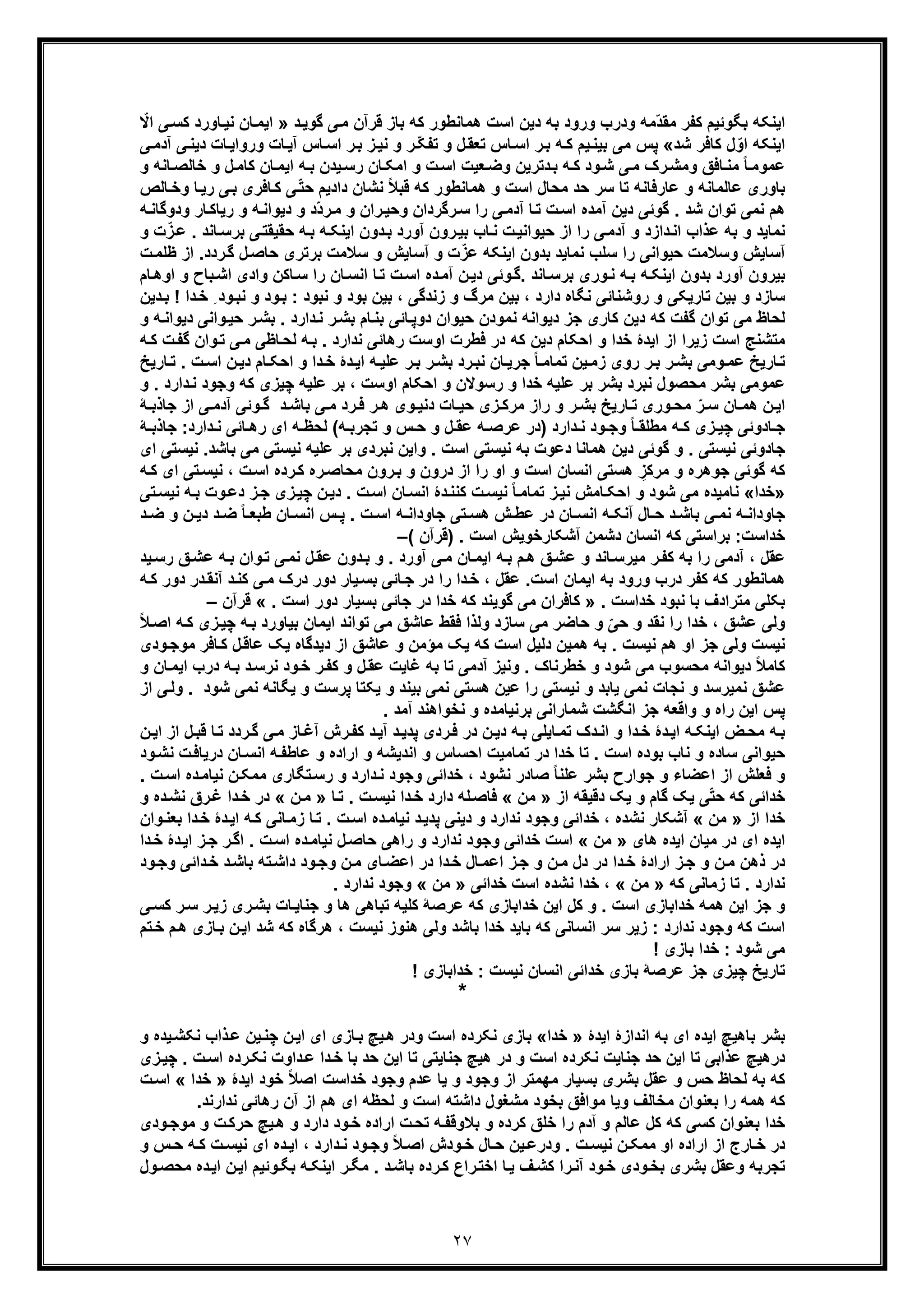 ٢٧
‫د‬‫ﮔوﯾ‬ ‫ﯽ‬‫ﻣ‬ ‫ﻗرآن‬ ‫ﺑﺎز‬ ‫ﮐﮫ‬ ‫ھﻣﺎﻧطور‬ ‫اﺳت‬ ‫دﯾن‬ ‫ﺑﮫ‬ ‫ورود‬ ‫ودرب‬ ‫ّﻣﮫ‬‫د‬‫ﻣﻘ‬ ‫ﮐﻔر‬ ‫ﺑﮕوﺋﯾم‬ ‫اﯾﻧﮑﮫ‬»‫ﺎور‬‫ﻧﯾ‬ ‫ﺎن‬‫اﯾﻣ‬‫د‬ّ‫اﻻ‬ ‫ﯽ‬‫ﮐﺳ‬
‫ﺷد‬ ‫ﮐﺎﻓر‬ ‫ل‬ّ‫او‬ ‫اﯾﻧﮑﮫ‬«‫ﺎت‬‫ورواﯾ‬ ‫ﺎت‬‫آﯾ‬ ‫ﺎس‬‫اﺳ‬ ‫ر‬‫ﺑ‬ ‫ز‬‫ﻧﯾ‬ ‫و‬ ‫ر‬ ّ‫ﮑ‬‫ﺗﻔ‬ ‫و‬ ‫ل‬‫ﺗﻌﻘ‬ ‫ﺎس‬‫اﺳ‬ ‫ر‬‫ﺑ‬ ‫ﮫ‬‫ﮐ‬ ‫ﯾم‬‫ﺑﯾﻧ‬ ‫ﻣﯽ‬ ‫ﭘس‬‫آدﻣ‬ ‫ﯽ‬‫دﯾﻧ‬‫ﯽ‬
‫و‬ ‫ﺎﻧﮫ‬‫ﺧﺎﻟﺻ‬ ‫و‬ ‫ل‬‫ﮐﺎﻣ‬ ‫ﺎن‬‫اﯾﻣ‬ ‫ﮫ‬‫ﺑ‬ ‫ﯾدن‬‫رﺳ‬ ‫ﺎن‬‫اﻣﮑ‬ ‫و‬ ‫ت‬‫اﺳ‬ ‫ﻌﯾت‬‫وﺿ‬ ‫دﺗرﯾن‬‫ﺑ‬ ‫ﮫ‬‫ﮐ‬ ‫ود‬‫ﺷ‬ ‫ﯽ‬‫ﻣ‬ ‫رک‬‫وﻣﺷ‬ ‫ﺎﻓﻖ‬‫ﻣﻧ‬ ً‫ﺎ‬‫ﻋﻣوﻣ‬
‫داد‬ ‫ﻧﺷﺎن‬ ً‫ﻼ‬‫ﻗﺑ‬ ‫ﮐﮫ‬ ‫ھﻣﺎﻧطور‬ ‫و‬ ‫اﺳت‬ ‫ﻣﺣﺎل‬ ‫ﺣد‬ ‫ﺳر‬ ‫ﺗﺎ‬ ‫ﻋﺎرﻓﺎﻧﮫ‬ ‫و‬ ‫ﻋﺎﻟﻣﺎﻧﮫ‬ ‫ﺑﺎوری‬‫ﯾ‬‫ﺎﻟص‬‫وﺧ‬ ‫ﺎ‬‫رﯾ‬ ‫ﯽ‬‫ﺑ‬ ‫ﺎﻓری‬‫ﮐ‬ ‫ﯽ‬ّ‫ﺗ‬‫ﺣ‬ ‫م‬
‫د‬ ‫و‬ ‫ّد‬‫د‬‫ر‬‫ﻣ‬ ‫و‬ ‫ران‬‫وﺣﯾ‬ ‫رﮔردان‬‫ﺳ‬ ‫را‬ ‫ﯽ‬‫آدﻣ‬ ‫ﺎ‬‫ﺗ‬ ‫ت‬‫اﺳ‬ ‫آﻣده‬ ‫دﯾن‬ ‫ﮔوﺋﯽ‬ . ‫ﺷد‬ ‫ﺗوان‬ ‫ﻧﻣﯽ‬ ‫ھم‬‫ﮫ‬‫ودوﮔﺎﻧ‬ ‫ﺎر‬‫رﯾﺎﮐ‬ ‫و‬ ‫ﮫ‬‫ﯾواﻧ‬
‫و‬ ‫ت‬ّ‫ز‬‫ﻋ‬ . ‫ﺎﻧد‬‫ﺑرﺳ‬ ‫ﯽ‬‫ﺣﻘﯾﻘﺗ‬ ‫ﮫ‬‫ﺑ‬ ‫ﮫ‬‫اﯾﻧﮑ‬ ‫دون‬‫ﺑ‬ ‫آورد‬ ‫رون‬‫ﺑﯾ‬ ‫ﺎب‬‫ﻧ‬ ‫ت‬‫ﺣﯾواﻧﯾ‬ ‫از‬ ‫را‬ ‫ﯽ‬‫آدﻣ‬ ‫و‬ ‫دازد‬‫اﻧ‬ ‫ﻋذاب‬ ‫ﺑﮫ‬ ‫و‬ ‫ﻧﻣﺎﯾد‬
‫ت‬‫ظﻠﻣ‬ ‫از‬ .‫ردد‬‫ﮔ‬ ‫ل‬‫ﺣﺎﺻ‬ ‫ﺑرﺗری‬ ‫ﺳﻼﻣت‬ ‫و‬ ‫آﺳﺎﯾش‬ ‫و‬ ‫ت‬ّ‫ﻋز‬ ‫اﯾﻧﮑﮫ‬ ‫ﺑدون‬ ‫ﻧﻣﺎﯾد‬ ‫ﺳﻠب‬ ‫را‬ ‫ﺣﯾواﻧﯽ‬ ‫وﺳﻼﻣت‬ ‫آﺳﺎﯾش‬
‫ﺑ‬ ‫وری‬‫ﻧ‬ ‫ﮫ‬‫ﺑ‬ ‫ﮫ‬‫اﯾﻧﮑ‬ ‫ﺑدون‬ ‫آورد‬ ‫ﺑﯾرون‬‫ر‬‫ن‬‫دﯾ‬ ‫وﺋﯽ‬‫.ﮔ‬ ‫ﺎﻧد‬‫ﺳ‬‫ﺎم‬‫اوھ‬ ‫و‬ ‫ﺑﺎح‬‫اﺷ‬ ‫وادی‬ ‫ﺎﮐن‬‫ﺳ‬ ‫را‬ ‫ﺎن‬‫اﻧﺳ‬ ‫ﺎ‬‫ﺗ‬ ‫ت‬‫اﺳ‬ ‫ده‬‫آﻣ‬
‫دﯾن‬‫ﺑ‬ ! ‫دا‬‫ﺧ‬ ِ ‫ود‬‫ﻧﺑ‬ ‫و‬ ‫ود‬‫ﺑ‬ : ‫ﻧﺑود‬ ‫و‬ ‫ﺑود‬ ‫ﺑﯾن‬ ، ‫زﻧدﮔﯽ‬ ‫و‬ ‫ﻣرگ‬ ‫ﺑﯾن‬ ، ‫دارد‬ ‫ﻧﮕﺎه‬ ‫روﺷﻧﺎﺋﯽ‬ ‫و‬ ‫ﺗﺎرﯾﮑﯽ‬ ‫ﺑﯾن‬ ‫و‬ ‫ﺳﺎزد‬
‫و‬ ‫ﮫ‬‫دﯾواﻧ‬ ‫واﻧﯽ‬‫ﺣﯾ‬ ‫ر‬‫ﺑﺷ‬ . ‫دارد‬‫ﻧ‬ ‫ر‬‫ﺑﺷ‬ ‫ﺎم‬‫ﺑﻧ‬ ‫ﺎﺋﯽ‬‫دوﭘ‬ ‫ﺣﯾوان‬ ‫ﻧﻣودن‬ ‫دﯾواﻧﮫ‬ ‫ﺟز‬ ‫ﮐﺎری‬ ‫دﯾن‬ ‫ﮐﮫ‬ ‫ﮔﻔت‬ ‫ﺗوان‬ ‫ﻣﯽ‬ ‫ﻟﺣﺎظ‬
‫از‬ ‫زﯾرا‬ ‫اﺳت‬ ‫ﻣﺗﺷﻧﺞ‬‫ﮫ‬‫ﮐ‬ ‫ت‬‫ﮔﻔ‬ ‫وان‬‫ﺗ‬ ‫ﯽ‬‫ﻣ‬ ‫ﺎظﯽ‬‫ﻟﺣ‬ ‫ﮫ‬‫ﺑ‬ . ‫ﻧدارد‬ ‫رھﺎﺋﯽ‬ ‫اوﺳت‬ ‫ﻓطرت‬ ‫در‬ ‫ﮐﮫ‬ ‫دﯾن‬ ‫اﺣﮑﺎم‬ ‫و‬ ‫ﺧدا‬ ‫اﯾدۀ‬
‫ﺎرﯾﺦ‬‫ﺗ‬ . ‫ت‬‫اﺳ‬ ‫ن‬‫دﯾ‬ ‫ﺎم‬‫اﺣﮑ‬ ‫و‬ ‫دا‬‫ﺧ‬ ‫دۀ‬‫اﯾ‬ ‫ﮫ‬‫ﻋﻠﯾ‬ ‫ر‬‫ﺑ‬ ‫ر‬‫ﺑﺷ‬ ‫رد‬‫ﻧﺑ‬ ‫ﺎن‬‫ﺟرﯾ‬ ً‫ﺎ‬‫ﺗﻣﺎﻣ‬ ‫ﯾن‬‫زﻣ‬ ‫روی‬ ‫ر‬‫ﺑ‬ ‫ر‬‫ﺑﺷ‬ ‫وﻣﯽ‬‫ﻋﻣ‬ ‫ﺎرﯾﺦ‬‫ﺗ‬
‫ﺑﺷ‬ ‫ﻋﻣوﻣﯽ‬‫ر‬‫ﻋﻠﯾﮫ‬ ‫ﺑر‬ ‫ﺑﺷر‬ ‫ﻧﺑرد‬ ‫ﻣﺣﺻول‬. ‫دارد‬‫ﻧ‬ ‫وﺟود‬ ‫ﮐﮫ‬ ‫ﭼﯾزی‬ ‫ﻋﻠﯾﮫ‬ ‫ﺑر‬ ، ‫اوﺳت‬ ‫اﺣﮑﺎم‬ ‫و‬ ‫رﺳوﻻن‬ ‫و‬ ‫ﺧدا‬‫و‬
‫ﮥ‬ ‫ﺟﺎذﺑ‬ ‫از‬ ‫ﯽ‬ ‫آدﻣ‬ ‫وﺋﯽ‬ ‫ﮔ‬ ‫د‬ ‫ﺑﺎﺷ‬ ‫ﯽ‬ ‫ﻣ‬ ‫رد‬ ‫ﻓ‬ ‫ر‬ ‫ھ‬ ‫وی‬ ‫دﻧﯾ‬ ‫ﺎت‬ ‫ﺣﯾ‬ ‫زی‬ ‫ﻣرﮐ‬ ‫راز‬ ‫و‬ ‫ر‬ ‫ﺑﺷ‬ ‫ﺎرﯾﺦ‬ ‫ﺗ‬ ‫وری‬ ‫ﻣﺣ‬ ّ‫ر‬ ‫ﺳ‬ ‫ﺎن‬ ‫ھﻣ‬ ‫ن‬ ‫اﯾ‬
‫ﺎد‬ ‫ﺟ‬‫دارد‬ ‫ﻧ‬ ‫ﺎﺋﯽ‬ ‫رھ‬ ‫ای‬ ‫ﮫ‬ ‫ﻟﺣظ‬ (‫ﮫ‬ ‫ﺗﺟرﺑ‬ ‫و‬ ‫س‬ ‫ﺣ‬ ‫و‬ ‫ل‬ ‫ﻋﻘ‬ ‫ﮫ‬ ‫ﻋرﺻ‬ ‫)در‬ ‫دارد‬ ‫ﻧ‬ ‫ود‬ ‫وﺟ‬ ً‫ﺎ‬ ‫ﻣطﻠﻘ‬ ‫ﮫ‬ ‫ﮐ‬ ‫زی‬ ‫ﭼﯾ‬ ‫وﺋﯽ‬‫ﮥ‬ ‫ﺟﺎذﺑ‬ :
‫ﻧﺑردی‬ ‫واﯾن‬ . ‫اﺳت‬ ‫ﻧﯾﺳﺗﯽ‬ ‫ﺑﮫ‬ ‫دﻋوت‬ ‫ھﻣﺎﻧﺎ‬ ‫دﯾن‬ ‫ﮔوﺋﯽ‬ ‫و‬ . ‫ﻧﯾﺳﺗﯽ‬ ‫ﺟﺎدوﺋﯽ‬‫ﻣﯽ‬ ‫ﻧﯾﺳﺗﯽ‬ ‫ﻋﻠﯾﮫ‬ ‫ﺑر‬‫ﺑﺎﺷد‬‫ای‬ ‫ﻧﯾﺳﺗﯽ‬ .
ِ‫ﻣرﮐز‬ ‫و‬ ‫ﺟوھره‬ ‫ﮔوﺋﯽ‬ ‫ﮐﮫ‬‫رون‬‫ﺑ‬ ‫و‬ ‫درون‬ ‫از‬ ‫را‬ ‫او‬ ‫و‬ ‫اﺳت‬ ‫اﻧﺳﺎن‬ ‫ھﺳﺗﯽ‬‫ﮫ‬‫ﮐ‬ ‫ای‬ ‫ﺗﯽ‬‫ﻧﯾﺳ‬ ، ‫ت‬‫اﺳ‬ ‫رده‬‫ﮐ‬ ‫ره‬‫ﻣﺣﺎﺻ‬
»‫ﺧدا‬«‫ﺗﯽ‬‫ﻧﯾﺳ‬ ‫ﮫ‬‫ﺑ‬ ‫وت‬‫دﻋ‬ ‫ز‬‫ﺟ‬ ‫زی‬‫ﭼﯾ‬ ‫ن‬‫دﯾ‬ . ‫ت‬‫اﺳ‬ ‫ﺎن‬‫اﻧﺳ‬ ‫دۀ‬‫ﮐﻧﻧ‬ ‫ت‬‫ﻧﯾﺳ‬ ً‫ﺎ‬‫ﺗﻣﺎﻣ‬ ‫ز‬‫ﻧﯾ‬ ‫ﺎﻣش‬‫اﺣﮑ‬ ‫و‬ ‫ﺷود‬ ‫ﻣﯽ‬ ‫ﻧﺎﻣﯾده‬
‫ﺎل‬ ‫ﺣ‬ ‫د‬ ‫ﺑﺎﺷ‬ ‫ﯽ‬ ‫ﻧﻣ‬ ‫ﮫ‬ ‫ﺟﺎوداﻧ‬‫ﭘ‬ . ‫ت‬ ‫اﺳ‬ ‫ﮫ‬ ‫ﺟﺎوداﻧ‬ ‫ﺗﯽ‬ ‫ھﺳ‬ ‫ش‬ ‫ﻋط‬ ‫در‬ ‫ﺎن‬ ‫اﻧﺳ‬ ‫ﮫ‬ ‫آﻧﮑ‬‫س‬‫د‬ ‫ﺿ‬ ‫و‬ ‫ن‬ ‫دﯾ‬ ‫د‬ ‫ﺿ‬ ً‫ﺎ‬ ‫طﺑﻌ‬ ‫ﺎن‬ ‫اﻧﺳ‬
‫ﺧداﺳت‬‫آﺷﮑﺎر‬ ‫دﺷﻣن‬ ‫اﻧﺳﺎن‬ ‫ﮐﮫ‬ ‫ﺑراﺳﺗﯽ‬ :‫ﺧوﯾش‬‫)ﻗرآن‬ . ‫اﺳت‬(–
‫ﻋﺷ‬ ‫ﮫ‬‫ﺑ‬ ‫وان‬‫ﺗ‬ ‫ﯽ‬‫ﻧﻣ‬ ‫ل‬‫ﻋﻘ‬ ‫دون‬‫ﺑ‬ ‫و‬ . ‫آورد‬ ‫ﯽ‬‫ﻣ‬ ‫ﺎن‬‫اﯾﻣ‬ ‫ﮫ‬‫ﺑ‬ ‫م‬‫ھ‬ ‫ﻖ‬‫ﻋﺷ‬ ‫و‬ ‫ﺎﻧد‬‫ﻣﯾرﺳ‬ ‫ر‬‫ﮐﻔ‬ ‫ﺑﮫ‬ ‫را‬ ‫آدﻣﯽ‬ ، ‫ﻋﻘل‬‫ﯾد‬‫رﺳ‬ ‫ﻖ‬
‫آﻧ‬ ‫د‬‫ﮐﻧ‬ ‫ﯽ‬‫ﻣ‬ ‫درک‬ ‫دور‬ ‫ﯾﺎر‬‫ﺑﺳ‬ ‫ﺎﺋﯽ‬‫ﺟ‬ ‫در‬ ‫را‬ ‫دا‬‫ﺧ‬ ، ‫ﻋﻘل‬ .‫اﺳت‬ ‫اﯾﻣﺎن‬ ‫ﺑﮫ‬ ‫ورود‬ ‫درب‬ ‫ﮐﻔر‬ ‫ﮐﮫ‬ ‫ھﻣﺎﻧطور‬‫دور‬ ‫در‬‫ﻘ‬‫ﮐ‬‫ﮫ‬
. ‫ﺧداﺳت‬ ‫ﻧﺑود‬ ‫ﺑﺎ‬ ‫ﻣﺗرادف‬ ‫ﺑﮑﻠﯽ‬». ‫اﺳت‬ ‫دور‬ ‫ﺑﺳﯾﺎر‬ ‫ﺟﺎﺋﯽ‬ ‫در‬ ‫ﺧدا‬ ‫ﮐﮫ‬ ‫ﮔوﯾﻧد‬ ‫ﻣﯽ‬ ‫ﮐﺎﻓران‬«‫ﻗرآ‬‫ن‬–
‫ﭼ‬ ‫ﮫ‬‫ﺑ‬ ‫ﺑﯾﺎورد‬ ‫اﯾﻣﺎن‬ ‫ﺗواﻧد‬ ‫ﻣﯽ‬ ‫ﻋﺎﺷﻖ‬ ‫ﻓﻘط‬ ‫وﻟذا‬ ‫ﺳﺎزد‬ ‫ﻣﯽ‬ ‫ﺣﺎﺿر‬ ‫و‬ ّ‫ﺣﯽ‬ ‫و‬ ‫ﻧﻘد‬ ‫را‬ ‫ﺧدا‬ ، ‫ﻋﺷﻖ‬ ‫وﻟﯽ‬‫ا‬ ‫ﮫ‬‫ﮐ‬ ‫زی‬‫ﯾ‬ً‫ﻼ‬‫ﺻ‬
. ‫ﻧﯾﺳت‬ ‫ھم‬ ‫او‬ ‫ﺟز‬ ‫وﻟﯽ‬ ‫ﻧﯾﺳت‬‫دﯾدﮔﺎه‬ ‫از‬ ‫ﻋﺎﺷﻖ‬ ‫و‬ ‫ﻣؤﻣن‬ ‫ﯾﮏ‬ ‫ﮐﮫ‬ ‫اﺳت‬ ‫دﻟﯾل‬ ‫ھﻣﯾن‬ ‫ﺑﮫ‬‫ﺎﻓر‬‫ﮐ‬ ‫ل‬‫ﻋﺎﻗ‬ ‫ﯾﮏ‬‫ودی‬‫ﻣوﺟ‬
‫د‬ ‫ﮫ‬‫ﺑ‬ ‫د‬‫ﻧرﺳ‬ ‫ود‬‫ﺧ‬ ‫ر‬‫ﮐﻔ‬ ‫و‬ ‫ل‬‫ﻋﻘ‬ ‫ﻏﺎﯾت‬ ‫ﺑﮫ‬ ‫ﺗﺎ‬ ‫آدﻣﯽ‬ ‫وﻧﯾز‬ . ‫ﺧطرﻧﺎک‬ ‫و‬ ‫ﺷود‬ ‫ﻣﯽ‬ ‫ﻣﺣﺳوب‬ ‫دﯾواﻧﮫ‬ ً‫ﻼ‬‫ﮐﺎﻣ‬‫ﺎن‬‫اﯾﻣ‬ ‫رب‬‫و‬
‫ﺷو‬ ‫ﻧﻣﯽ‬ ‫ﯾﮕﺎﻧﮫ‬ ‫و‬ ‫ﭘرﺳت‬ ‫ﯾﮑﺗﺎ‬ ‫و‬ ‫ﺑﯾﻧد‬ ‫ﻧﻣﯽ‬ ‫ھﺳﺗﯽ‬ ‫ﻋﯾن‬ ‫را‬ ‫ﻧﯾﺳﺗﯽ‬ ‫و‬ ‫ﯾﺎﺑد‬ ‫ﻧﻣﯽ‬ ‫ﻧﺟﺎت‬ ‫و‬ ‫ﻧﻣﯾرﺳد‬ ‫ﻋﺷﻖ‬‫د‬‫ﯽ‬‫وﻟ‬ .‫از‬
‫ﻧﺧ‬ ‫و‬ ‫ﺑرﻧﯾﺎﻣده‬ ‫ﺷﻣﺎراﻧﯽ‬ ‫اﻧﮕﺷت‬ ‫ﺟز‬ ‫واﻗﻌﮫ‬ ‫و‬ ‫راه‬ ‫اﯾن‬ ‫ﭘس‬. ‫آﻣد‬ ‫واھﻧد‬
‫ﻗ‬ ‫ﺎ‬‫ﺗ‬ ‫ردد‬‫ﮔ‬ ‫ﯽ‬‫ﻣ‬ ‫ﺎز‬‫آﻏ‬ ‫رش‬‫ﮐﻔ‬ ‫د‬‫آﯾ‬ ‫د‬‫ﭘدﯾ‬ ‫ردی‬‫ﻓ‬ ‫در‬ ‫ن‬‫دﯾ‬ ‫ﮫ‬‫ﺑ‬ ‫ﺎﯾﻠﯽ‬‫ﺗﻣ‬ ‫دک‬‫اﻧ‬ ‫و‬ ‫دا‬‫ﺧ‬ ‫دۀ‬‫اﯾ‬ ‫ﮫ‬‫اﯾﻧﮑ‬ ‫ض‬‫ﻣﺣ‬ ‫ﮫ‬‫ﺑ‬‫اﯾ‬ ‫از‬ ‫ل‬‫ﺑ‬‫ن‬
‫و‬ ‫اﻧدﯾﺷﮫ‬ ‫و‬ ‫اﺣﺳﺎس‬ ‫ﺗﻣﺎﻣﯾت‬ ‫در‬ ‫ﺧدا‬ ‫ﺗﺎ‬ . ‫اﺳت‬ ‫ﺑوده‬ ‫ﻧﺎب‬ ‫و‬ ‫ﺳﺎده‬ ‫ﺣﯾواﻧﯽ‬‫و‬ ‫اراده‬‫ﺎن‬‫اﻧﺳ‬ ‫ﮫ‬‫ﻋﺎطﻔ‬‫د‬‫و‬‫ﻧﺷ‬ ‫ت‬‫رﯾﺎﻓ‬‫د‬
‫وﺟود‬ ‫ﺧداﺋﯽ‬ ، ‫ﻧﺷود‬ ‫ﺻﺎدر‬ ً‫ﺎ‬‫ﻋﻠﻧ‬ ‫ﺑﺷر‬ ‫ﺟوارح‬ ‫و‬ ‫اﻋﺿﺎء‬ ‫از‬ ‫ﻓﻌﻠش‬ ‫و‬‫ﻧﯾﺎﻣ‬ ‫ن‬‫ﻣﻣﮑ‬ ‫ﺗﮕﺎری‬‫رﺳ‬ ‫و‬ ‫دارد‬‫ﻧ‬. ‫ت‬‫اﺳ‬ ‫ده‬
‫از‬ ‫دﻗﯾﻘﮫ‬ ‫ﯾﮏ‬ ‫و‬ ‫ﮔﺎم‬ ‫ﯾﮏ‬ ‫ﯽ‬ّ‫ﺗ‬‫ﺣ‬ ‫ﮐﮫ‬ ‫ﺧداﺋﯽ‬»‫ﻣن‬«‫ﺎ‬‫ﺗ‬ . ‫ت‬‫ﻧﯾﺳ‬ ‫دا‬‫ﺧ‬ ‫دارد‬ ‫ﻠﮫ‬‫ﻓﺎﺻ‬»‫ن‬‫ﻣ‬«‫ﻏ‬ ‫دا‬‫ﺧ‬ ‫در‬‫و‬ ‫ده‬‫ﻧﺷ‬ ‫رق‬
‫از‬ ‫ﺧدا‬»‫ﻣن‬«‫ا‬ ‫ﮫ‬‫ﮐ‬ ‫ﺎﻧﯽ‬‫زﻣ‬ ‫ﺎ‬‫ﺗ‬ . ‫ت‬‫اﺳ‬ ‫ده‬‫ﻧﯾﺎﻣ‬ ‫د‬‫ﭘدﯾ‬ ‫دﯾﻧﯽ‬ ‫و‬ ‫ﻧدارد‬ ‫وﺟود‬ ‫ﺧداﺋﯽ‬ ، ‫ﻧﺷده‬ ‫آﺷﮑﺎر‬‫و‬‫ﺑﻌﻧ‬ ‫دا‬‫ﺧ‬ ‫دۀ‬‫ﯾ‬‫ان‬
‫ای‬ ‫اﯾده‬‫ھﺎی‬ ‫اﯾده‬ ‫ﻣﯾﺎن‬ ‫در‬»‫ﻣن‬«‫ر‬‫اﮔ‬ . ‫ت‬‫اﺳ‬ ‫ده‬‫ﻧﯾﺎﻣ‬ ‫ل‬‫ﺣﺎﺻ‬ ‫راھﯽ‬ ‫و‬ ‫ﻧدارد‬ ‫وﺟود‬ ‫ﺧداﺋﯽ‬ ‫اﺳت‬‫ﺟ‬‫دا‬‫ﺧ‬ ‫دۀ‬‫اﯾ‬ ‫ز‬
‫داﺋﯽ‬‫ﺧ‬ ‫د‬‫ﺑﺎﺷ‬ ‫ﺗﮫ‬‫داﺷ‬ ‫ود‬‫وﺟ‬ ‫ن‬‫ﻣ‬ ‫ﺎی‬‫اﻋﺿ‬ ‫در‬ ‫دا‬‫ﺧ‬ ‫ﺎل‬‫اﻋﻣ‬ ‫ز‬‫ﺟ‬ ‫و‬ ‫ن‬‫ﻣ‬ ‫دل‬ ‫در‬ ‫دا‬‫ﺧ‬ ‫ارادۀ‬ ‫ز‬‫ﺟ‬ ‫و‬ ‫ن‬‫ﻣ‬ ‫ذھن‬ ‫در‬‫ود‬‫وﺟ‬
‫ﮐﮫ‬ ‫زﻣﺎﻧﯽ‬ ‫ﺗﺎ‬ . ‫ﻧدارد‬»‫ﻣن‬«‫ﺧداﺋﯽ‬ ‫اﺳت‬ ‫ﻧﺷده‬ ‫ﺧدا‬ ،»‫ﻣن‬«. ‫ﻧدارد‬ ‫وﺟود‬
‫ﺧد‬ ‫اﯾن‬ ‫ﮐل‬ ‫و‬ . ‫اﺳت‬ ‫ﺧداﺑﺎزی‬ ‫ھﻣﮫ‬ ‫اﯾن‬ ‫ﺟز‬ ‫و‬‫زﯾ‬ ‫ری‬‫ﺑﺷ‬ ‫ﺎت‬‫ﺟﻧﺎﯾ‬ ‫و‬ ‫ھﺎ‬ ‫ﺗﺑﺎھﯽ‬ ‫ﮐﻠﯾﮫ‬ ‫ﻋرﺻﮥ‬ ‫ﮐﮫ‬ ‫اﺑﺎزی‬‫ﯽ‬‫ﮐﺳ‬ ‫ر‬‫ﺳ‬ ‫ر‬
‫ن‬‫اﯾ‬ ‫ﺷد‬ ‫ﮐﮫ‬ ‫ھرﮔﺎه‬ ، ‫ﻧﯾﺳت‬ ‫ھﻧوز‬ ‫وﻟﯽ‬ ‫ﺑﺎﺷد‬ ‫ﺧدا‬ ‫ﺑﺎﯾد‬ ‫ﮐﮫ‬ ‫اﻧﺳﺎﻧﯽ‬ ‫ﺳر‬ ‫زﯾر‬ : ‫ﻧدارد‬ ‫وﺟود‬ ‫ﮐﮫ‬ ‫اﺳت‬‫م‬‫ھ‬ ‫ﺎزی‬‫ﺑ‬‫ﺗم‬‫ﺧ‬
! ‫ﺑﺎزی‬ ‫ﺧدا‬ : ‫ﺷود‬ ‫ﻣﯽ‬
! ‫ﺧداﺑﺎزی‬ : ‫ﻧﯾﺳت‬ ‫اﻧﺳﺎن‬ ‫ﺧداﺋﯽ‬ ‫ﺑﺎزی‬ ‫ﻋرﺻﮥ‬ ‫ﺟز‬ ‫ﭼﯾزی‬ ‫ﺗﺎرﯾﺦ‬
*
‫اﯾ‬ ‫اﻧدازۀ‬ ‫ﺑﮫ‬ ‫ای‬ ‫اﯾده‬ ‫ﺑﺎھﯾﭻ‬ ‫ﺑﺷر‬‫دۀ‬»‫ﺧدا‬«‫ذ‬‫ﻋ‬ ‫ﯾن‬‫ﭼﻧ‬ ‫ن‬‫اﯾ‬ ‫ای‬ ‫ﺎزی‬‫ﺑ‬ ‫ﯾﭻ‬‫ھ‬ ‫ودر‬ ‫اﺳت‬ ‫ﻧﮑرده‬ ‫ﺑﺎزی‬‫و‬ ‫ﯾده‬‫ﻧﮑﺷ‬ ‫اب‬
‫رده‬‫ﻧﮑ‬ ‫داوت‬‫ﻋ‬ ‫دا‬‫ﺧ‬ ‫ﺑﺎ‬ ‫ﺣد‬ ‫اﯾن‬ ‫ﺗﺎ‬ ‫ﺟﻧﺎﯾﺗﯽ‬ ‫ھﯾﭻ‬ ‫در‬ ‫و‬ ‫اﺳت‬ ‫ﻧﮑرده‬ ‫ﺟﻧﺎﯾت‬ ‫ﺣد‬ ‫اﯾن‬ ‫ﺗﺎ‬ ‫ﻋذاﺑﯽ‬ ‫درھﯾﭻ‬‫ﭼ‬ . ‫ت‬‫اﺳ‬‫زی‬‫ﯾ‬
‫اﯾدۀ‬ ‫ﺧود‬ ً‫ﻼ‬‫اﺻ‬ ‫ﺧداﺳت‬ ‫وﺟود‬ ‫ﻋدم‬ ‫ﯾﺎ‬ ‫و‬ ‫وﺟود‬ ‫از‬ ‫ﻣﮭﻣﺗر‬ ‫ﺑﺳﯾﺎر‬ ‫ﺑﺷری‬ ‫ﻋﻘل‬ ‫و‬ ‫ﺣس‬ ‫ﻟﺣﺎظ‬ ‫ﺑﮫ‬ ‫ﮐﮫ‬»‫ﺧ‬‫دا‬«‫ت‬‫اﺳ‬
‫ھﻣﮫ‬ ‫ﮐﮫ‬‫ﻣو‬ ‫وﯾﺎ‬ ‫ﻣﺧﺎﻟف‬ ‫ﺑﻌﻧوان‬ ‫را‬‫ا‬‫ﻧدا‬ ‫رھﺎﺋﯽ‬ ‫آن‬ ‫از‬ ‫ھم‬ ‫ای‬ ‫ﻟﺣظﮫ‬ ‫و‬ ‫اﺳت‬ ‫داﺷﺗﮫ‬ ‫ﻣﺷﻐول‬ ‫ﺑﺧود‬ ‫ﻓﻖ‬.‫رﻧد‬
‫دارد‬ ‫ود‬‫ﺧ‬ ‫اراده‬ ‫ت‬‫ﺗﺣ‬ ‫ﮫ‬‫ﺑﻼوﻗﻔ‬ ‫و‬ ‫ﮐرده‬ ‫ﺧﻠﻖ‬ ‫را‬ ‫آدم‬ ‫و‬ ‫ﻋﺎﻟم‬ ‫ﮐل‬ ‫ﮐﮫ‬ ‫ﮐﺳﯽ‬ ‫ﺑﻌﻧوان‬ ‫ﺧدا‬‫ودی‬‫ﻣوﺟ‬ ‫و‬ ‫ت‬‫ﺣرﮐ‬ ‫ﯾﭻ‬‫ھ‬ ‫و‬
‫ﮐ‬ ‫ت‬‫ﻧﯾﺳ‬ ‫ای‬ ‫ده‬‫اﯾ‬ ، ‫دارد‬‫ﻧ‬ ‫ود‬‫وﺟ‬ ً‫ﻼ‬‫اﺻ‬ ‫ودش‬‫ﺧ‬ ‫ﺎل‬‫ﺣ‬ ‫ﯾن‬‫ودرﻋ‬ . ‫ت‬‫ﻧﯾﺳ‬ ‫ن‬‫ﻣﻣﮑ‬ ‫او‬ ‫اراده‬ ‫از‬ ‫ﺎرج‬‫ﺧ‬ ‫در‬‫و‬ ‫س‬‫ﺣ‬ ‫ﮫ‬
‫ول‬‫ﻣﺣﺻ‬ ‫ده‬‫اﯾ‬ ‫ن‬‫اﯾ‬ ‫وﺋﯾم‬‫ﺑﮕ‬ ‫ﮫ‬‫اﯾﻧﮑ‬ ‫ر‬‫ﻣﮕ‬ . ‫د‬‫ﺑﺎﺷ‬ ‫رده‬‫ﮐ‬ ‫راع‬‫اﺧﺗ‬ ‫ﺎ‬‫ﯾ‬ ‫ف‬‫ﮐﺷ‬ ‫را‬‫آﻧ‬ ‫ود‬‫ﺧ‬ ‫ودی‬‫ﺑﺧ‬ ‫ﺑﺷری‬ ‫وﻋﻘل‬ ‫ﺗﺟرﺑﮫ‬
 