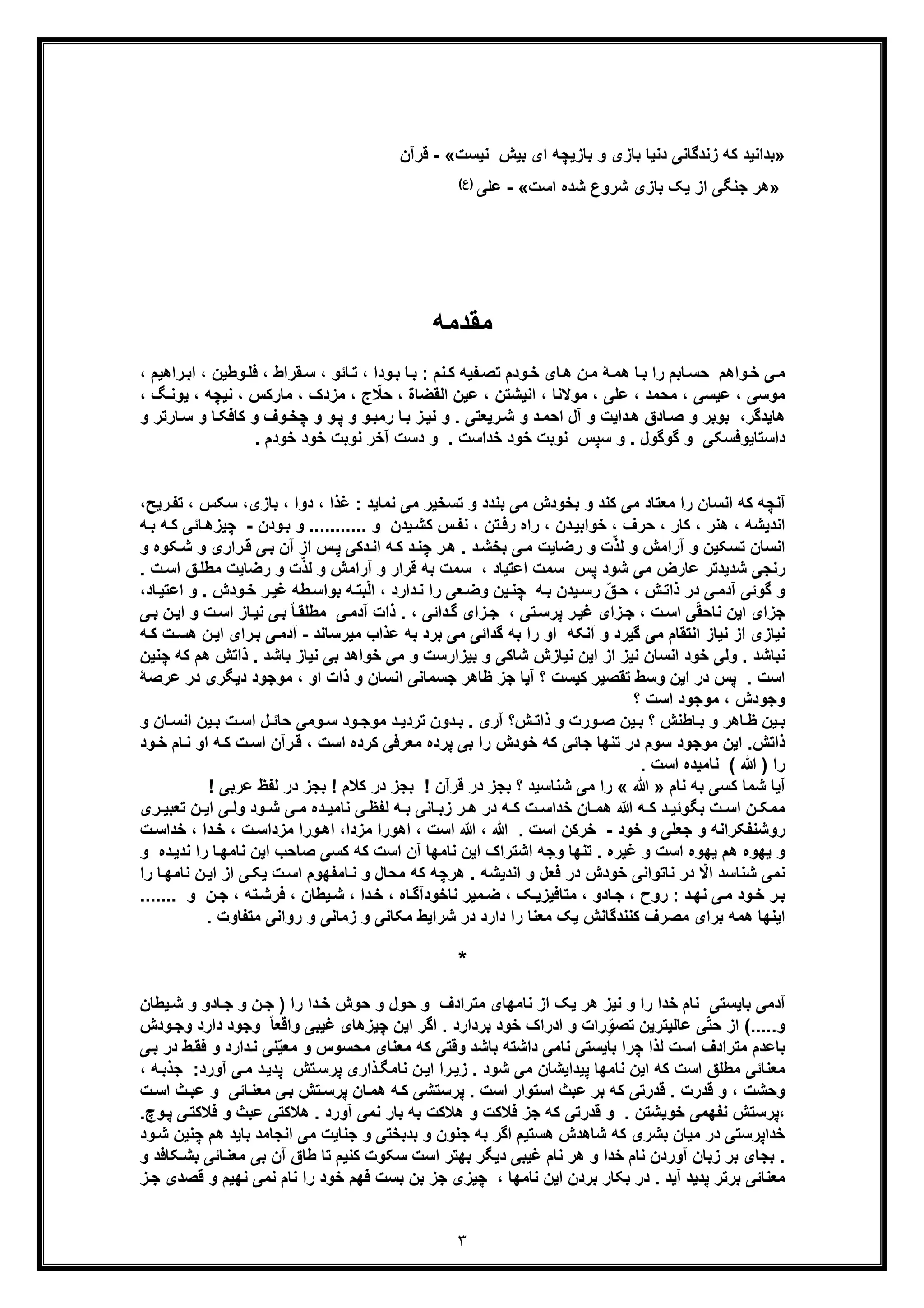 ٣
»‫ﮐﮫ‬ ‫ﺑداﻧﯾد‬‫زﻧدﮔﺎﻧﯽ‬‫ﻧﯾﺳت‬ ‫ﺑﯾش‬ ‫ای‬ ‫ﺑﺎزﯾﭼﮫ‬ ‫و‬ ‫ﺑﺎزی‬ ‫دﻧﯾﺎ‬«-‫ﻗرآن‬
»‫ھر‬‫اﺳت‬ ‫ﺷده‬ ‫ﺷروع‬ ‫ﺑﺎزی‬ ‫ﯾﮏ‬ ‫از‬ ‫ﺟﻧﮕﯽ‬«-‫ﻋﻠﯽ‬(‫)ع‬
‫ﻣﻘدﻣﮫ‬
‫واھم‬‫ﺧ‬ ‫ﯽ‬‫ﻣ‬‫وطﯾن‬‫ﻓﻠ‬ ، ‫ﻘراط‬‫ﺳ‬ ، ‫ﺎﺋو‬‫ﺗ‬ ، ‫ودا‬‫ﺑ‬ ‫ﺎ‬‫ﺑ‬ : ‫ﻧم‬‫ﮐ‬ ‫ﻔﯾﮫ‬‫ﺗﺻ‬ ‫ودم‬‫ﺧ‬ ‫ﺎی‬‫ھ‬ ‫ن‬‫ﻣ‬ ‫ﮥ‬‫ھﻣ‬ ‫ﺎ‬‫ﺑ‬ ‫را‬ ‫ﺎﺑم‬‫ﺣﺳ‬،، ‫راھﯾم‬‫اﺑ‬
، ‫اﻟﻘﺿﺎة‬ ‫ﻋﯾن‬ ، ‫اﻧﯾﺷﺗن‬ ، ‫ﻣوﻻﻧﺎ‬ ، ‫ﻋﻠﯽ‬ ، ‫ﻣﺣﻣد‬ ، ‫ﻋﯾﺳﯽ‬ ، ‫ﻣوﺳﯽ‬‫ﻣزدک‬ ، ‫ج‬ ّ‫ﺣﻼ‬‫ﻧ‬ ، ‫ﻣﺎرﮐس‬ ،‫ﯾوﻧ‬ ، ‫ﯾﭼﮫ‬، ‫ﮓ‬
‫ھﺎﯾدﮔر‬‫و‬ ‫ﺑوﺑر‬ ،‫رﯾﻌﺗﯽ‬‫ﺷ‬ ‫و‬ ‫د‬‫اﺣﻣ‬ ‫آل‬ ‫و‬ ‫داﯾت‬‫ھ‬ ‫ﺎدق‬‫ﺻ‬‫و‬‫رﻣﺑ‬ ‫ﺎ‬‫ﺑ‬ ‫ز‬‫ﻧﯾ‬ ‫و‬ .‫و‬‫و‬‫ﭘ‬‫و‬‫ﺎ‬‫ﮐﺎﻓﮑ‬ ‫و‬ ‫وف‬‫ﭼﺧ‬‫و‬‫و‬ ‫ﺎرﺗر‬‫ﺳ‬
. ‫ﺧودم‬ ‫ﺧود‬ ‫ﻧوﺑت‬ ‫آﺧر‬ ‫دﺳت‬ ‫و‬ . ‫ﺧداﺳت‬ ‫ﺧود‬ ‫ﻧوﺑت‬ ‫ﺳﭘس‬ ‫و‬ . ‫ﮔوﮔول‬ ‫و‬ ‫داﺳﺗﺎﯾوﻓﺳﮑﯽ‬
‫ﺗﺳ‬ ‫و‬ ‫ﺑﻧدد‬ ‫ﻣﯽ‬ ‫ﺑﺧودش‬ ‫و‬ ‫ﮐﻧد‬ ‫ﻣﯽ‬ ‫ﻣﻌﺗﺎد‬ ‫را‬ ‫اﻧﺳﺎن‬ ‫ﮐﮫ‬ ‫آﻧﭼﮫ‬‫ﻧﻣﺎﯾد‬ ‫ﻣﯽ‬ ‫ﺧﯾر‬،‫ﺑﺎزی‬ ، ‫دوا‬ ، ‫ﻏذا‬ :‫رﯾﺢ‬‫ﺗﻔ‬ ، ‫ﺳﮑس‬،
‫ودن‬‫ﺑ‬ ‫و‬ ........... ‫و‬ ‫ﯾدن‬‫ﮐﺷ‬ ‫س‬‫ﻧﻔ‬ ، ‫ﺗن‬‫رﻓ‬ ‫راه‬ ، ‫دن‬‫ﺧواﺑﯾ‬ ، ‫ﺣرف‬ ، ‫ﮐﺎر‬ ، ‫ھﻧر‬ ، ‫اﻧدﯾﺷﮫ‬-‫ﮫ‬‫ﮐ‬ ‫ﺎﺋﯽ‬‫ﭼﯾزھ‬‫ﺑ‬‫ﮫ‬
‫ﺷ‬ ‫و‬ ‫راری‬‫ﻗ‬ ‫ﯽ‬‫ﺑ‬ ‫آن‬ ‫از‬ ‫س‬‫ﭘ‬ ‫دﮐﯽ‬‫اﻧ‬ ‫ﮫ‬‫ﮐ‬ ‫د‬‫ﭼﻧ‬ ‫ر‬‫ھ‬ . ‫د‬‫ﺑﺧﺷ‬ ‫ﯽ‬‫ﻣ‬ ‫رﺿﺎﯾت‬ ‫و‬ ‫ت‬ّ‫ذ‬‫ﻟ‬ ‫و‬ ‫آراﻣش‬ ‫و‬ ‫ﺗﺳﮑﯾن‬ ‫اﻧﺳﺎن‬‫ﮑوه‬‫و‬
‫ﺷود‬ ‫ﻣﯽ‬ ‫ﻋﺎرض‬ ‫ﺷدﯾدﺗر‬ ‫رﻧﺟﯽ‬‫ﻖ‬‫ﻣطﻠ‬ ‫رﺿﺎﯾت‬ ‫و‬ ‫ت‬ّ‫ذ‬‫ﻟ‬ ‫و‬ ‫آراﻣش‬ ‫و‬ ‫ﻗرار‬ ‫ﺑﮫ‬ ‫ﺳﻣت‬ ، ‫اﻋﺗﯾﺎد‬ ‫ﺳﻣت‬ ‫ﭘس‬‫ا‬. ‫ت‬‫ﺳ‬
. ‫ودش‬‫ﺧ‬ ‫ر‬‫ﻏﯾ‬ ‫طﮫ‬‫ﺑواﺳ‬ ‫ﮫ‬‫ﺑﺗ‬ّ‫ﻟ‬‫ا‬ ، ‫دارد‬‫ﻧ‬ ‫را‬ ‫ﻌﯽ‬‫وﺿ‬ ‫ﯾن‬‫ﭼﻧ‬ ‫ﮫ‬‫ﺑ‬ ‫ﯾدن‬‫رﺳ‬ ّ‫ﻖ‬‫ﺣ‬ ، ‫ش‬‫ذاﺗ‬ ‫در‬ ‫ﯽ‬‫آدﻣ‬ ‫ﮔوﺋﯽ‬ ‫و‬‫و‬،‫ﺎد‬‫اﻋﺗﯾ‬
‫اﺳ‬ ‫ﺎز‬‫ﻧﯾ‬ ‫ﯽ‬‫ﺑ‬ ً‫ﺎ‬‫ﻣطﻠﻘ‬ ‫ﯽ‬‫آدﻣ‬ ‫ذات‬ . ، ‫داﺋﯽ‬‫ﮔ‬ ‫زای‬‫ﺟ‬ ، ‫ﺗﯽ‬‫ﭘرﺳ‬ ‫ر‬‫ﻏﯾ‬ ‫زای‬‫ﺟ‬ ، ‫ت‬‫اﺳ‬ ‫ﯽ‬ّ‫ﻘ‬‫ﻧﺎﺣ‬ ‫اﯾن‬ ‫ﺟزای‬‫ت‬‫و‬‫ن‬‫اﯾ‬‫ﺑ‬‫ﯽ‬
‫ا‬ ‫ﻧﯾﺎزی‬‫ﻣﯾرﺳﺎﻧد‬ ‫ﻋذاب‬ ‫ﺑﮫ‬ ‫ﺑرد‬ ‫ﻣﯽ‬ ‫ﮔداﺋﯽ‬ ‫ﺑﮫ‬ ‫را‬ ‫او‬ ‫آﻧﮑﮫ‬ ‫و‬ ‫ﮔﯾرد‬ ‫ﻣﯽ‬ ‫اﻧﺗﻘﺎم‬ ‫ﻧﯾﺎز‬ ‫ز‬-‫ا‬ ‫رای‬‫ﺑ‬ ‫ﯽ‬‫آدﻣ‬‫ن‬‫ﯾ‬‫ھ‬‫ﮫ‬‫ﮐ‬ ‫ت‬‫ﺳ‬
‫ذا‬ . ‫ﺑﺎﺷد‬ ‫ﻧﯾﺎز‬ ‫ﺑﯽ‬ ‫ﺧواھد‬ ‫ﻣﯽ‬ ‫و‬ ‫ﺑﯾزارﺳت‬ ‫و‬ ‫ﺷﺎﮐﯽ‬ ‫ﻧﯾﺎزش‬ ‫اﯾن‬ ‫از‬ ‫ﻧﯾز‬ ‫اﻧﺳﺎن‬ ‫ﺧود‬ ‫وﻟﯽ‬ . ‫ﻧﺑﺎﺷد‬‫ﮐﮫ‬ ‫ھم‬ ‫ﺗش‬‫ﭼﻧﯾن‬
، ‫او‬ ‫ذات‬ ‫و‬ ‫اﻧﺳﺎن‬ ‫ﺟﺳﻣﺎﻧﯽ‬ ‫ظﺎھر‬ ‫ﺟز‬ ‫آﯾﺎ‬ ‫؟‬ ‫ﮐﯾﺳت‬ ‫ﺗﻘﺻﯾر‬ ‫وﺳط‬ ‫اﯾن‬ ‫در‬ ‫ﭘس‬ . ‫اﺳت‬‫دﯾﮕری‬ ‫ﻣوﺟود‬‫د‬‫ﻋرﺻﮥ‬ ‫ر‬
‫؟‬ ‫اﺳت‬ ‫ﻣوﺟود‬ ، ‫وﺟودش‬
‫ﺎن‬ ‫اﻧﺳ‬ ‫ﯾن‬ ‫ﺑ‬ ‫ت‬ ‫اﺳ‬ ‫ل‬ ‫ﺣﺎﺋ‬ ‫وﻣﯽ‬ ‫ﺳ‬ ‫ود‬ ‫ﻣوﺟ‬ ‫د‬ ‫ﺗردﯾ‬ ‫دون‬ ‫ﺑ‬ . ‫آری‬ ‫ش؟‬ ‫ذاﺗ‬ ‫و‬ ‫ورت‬ ‫ﺻ‬ ‫ﯾن‬ ‫ﺑ‬ ‫؟‬ ‫ﺎطﻧش‬ ‫ﺑ‬ ‫و‬ ‫ﺎھر‬ ‫ظ‬ ‫ﯾن‬ ‫ﺑ‬‫و‬
‫ا‬ ‫ﮫ‬‫ﮐ‬ ‫ت‬‫اﺳ‬ ‫رآن‬‫ﻗ‬ ، ‫اﺳت‬ ‫ﮐرده‬ ‫ﻣﻌرﻓﯽ‬ ‫ﭘرده‬ ‫ﺑﯽ‬ ‫را‬ ‫ﺧودش‬ ‫ﮐﮫ‬ ‫ﺟﺎﺋﯽ‬ ‫ﺗﻧﮭﺎ‬ ‫در‬ ‫ﺳوم‬ ‫ﻣوﺟود‬ ‫اﯾن‬ .‫ذاﺗش‬‫و‬‫ﺧ‬ ‫ﺎم‬‫ﻧ‬ ‫و‬‫د‬
. ‫اﺳت‬ ‫ﻧﺎﻣﯾده‬ ( ‫ﷲ‬ ) ‫را‬
‫ﮐﺳﯽ‬ ‫ﺷﻣﺎ‬ ‫آﯾﺎ‬‫ﻧﺎم‬ ‫ﺑﮫ‬»‫ﷲ‬«! ‫ﻗرآن‬ ‫در‬ ‫ﺑﺟز‬ ‫؟‬ ‫ﺷﻧﺎﺳﯾد‬ ‫ﻣﯽ‬ ‫را‬‫ﻟﻔظ‬ ‫در‬ ‫ﺑﺟز‬ ! ‫ﮐﻼم‬ ‫در‬ ‫ﺑﺟز‬! ‫ﻋرﺑﯽ‬
‫ﺗﻌ‬ ‫ن‬ ‫اﯾ‬ ‫ﯽ‬ ‫وﻟ‬ ‫ود‬ ‫ﺷ‬ ‫ﯽ‬ ‫ﻣ‬ ‫ده‬ ‫ﻧﺎﻣﯾ‬ ‫ﯽ‬ ‫ﻟﻔظ‬ ‫ﮫ‬ ‫ﺑ‬ ‫ﺎﻧﯽ‬ ‫زﺑ‬ ‫ر‬ ‫ھ‬ ‫در‬ ‫ﮫ‬ ‫ﮐ‬ ‫ت‬ ‫ﺧداﺳ‬ ‫ﺎن‬ ‫ھﻣ‬ ‫ﷲ‬ ‫ﮫ‬ ‫ﮐ‬ ‫د‬ ‫ﺑﮕوﺋﯾ‬ ‫ت‬ ‫اﺳ‬ ‫ن‬ ‫ﻣﻣﮑ‬‫ری‬ ‫ﺑﯾ‬
‫ﺧود‬ ‫و‬ ‫ﺟﻌﻠﯽ‬ ‫و‬ ‫روﺷﻧﻔﮑراﻧﮫ‬-‫ﺧ‬‫ﻣزدا‬ ‫ورا‬‫اھ‬ ،‫ﻣزدا‬ ‫اھورا‬ ، ‫اﺳت‬ ‫ﷲ‬ ، ‫ﷲ‬ . ‫اﺳت‬ ‫رﮐن‬، ‫ت‬‫ﺳ‬، ‫دا‬‫ﺧ‬‫ﺧدا‬‫ت‬‫ﺳ‬
‫اﺳت‬ ‫ﯾﮭوه‬ ‫ھم‬ ‫ﯾﮭوه‬ ‫و‬‫ﺎ‬‫ﻧﺎﻣﮭ‬ ‫اﯾن‬ ‫ﺻﺎﺣب‬ ‫ﮐﺳﯽ‬ ‫ﮐﮫ‬ ‫اﺳت‬ ‫آن‬ ‫ﻧﺎﻣﮭﺎ‬ ‫اﯾن‬ ‫اﺷﺗراک‬ ‫وﺟﮫ‬ ‫ﺗﻧﮭﺎ‬ . ‫ﻏﯾره‬ ‫و‬‫ده‬‫ﻧدﯾ‬ ‫را‬‫و‬
‫از‬ ‫ﯽ‬‫ﯾﮑ‬ ‫ت‬‫اﺳ‬ ‫ﺎﻣﻔﮭوم‬‫ﻧ‬ ‫و‬ ‫ﻣﺣﺎل‬ ‫ﮐﮫ‬ ‫ھرﭼﮫ‬ . ‫اﻧدﯾﺷﮫ‬ ‫و‬ ‫ﻓﻌل‬ ‫در‬ ‫ﺧودش‬ ‫ﻧﺎﺗواﻧﯽ‬ ‫در‬ ّ‫اﻻ‬ ‫ﺷﻧﺎﺳد‬ ‫ﻧﻣﯽ‬‫ﻧﺎﻣ‬ ‫ن‬‫اﯾ‬‫را‬ ‫ﺎ‬‫ﮭ‬
‫ﻧ‬ ‫ﻣﯾر‬‫ﺿ‬ ، ‫ﮏ‬‫ﻣﺗﺎﻓﯾزﯾ‬ ، ‫ﺎدو‬‫ﺟ‬ ، ‫روح‬ : ‫د‬‫ﻧﮭ‬ ‫ﯽ‬‫ﻣ‬ ‫ود‬‫ﺧ‬ ‫ر‬‫ﺑ‬‫ﺎ‬‫د‬‫ﺧ‬ ، ‫ﺎه‬‫ﺧودآﮔ‬‫ن‬‫ﺟ‬ ، ‫ﺗﮫ‬‫ﻓرﺷ‬ ، ‫ﯾطﺎن‬‫ﺷ‬ ، ‫ا‬‫و‬.......
‫ﻣﺗﻔﺎوت‬ ‫رواﻧﯽ‬ ‫و‬ ‫زﻣﺎﻧﯽ‬ ‫و‬ ‫ﻣﮑﺎﻧﯽ‬ ‫ﺷراﯾط‬ ‫در‬ ‫دارد‬ ‫را‬ ‫ﻣﻌﻧﺎ‬ ‫ﯾﮏ‬ ‫ﮐﻧﻧدﮔﺎﻧش‬ ‫ﻣﺻرف‬ ‫ﺑرای‬ ‫ھﻣﮫ‬ ‫اﯾﻧﮭﺎ‬.
*
‫دا‬‫ﺧ‬ ‫ﺣوش‬ ‫و‬ ‫ﺣول‬ ‫و‬ ‫ﻣﺗرادف‬ ‫ﻧﺎﻣﮭﺎی‬ ‫از‬ ‫ﯾﮏ‬ ‫ھر‬ ‫ﻧﯾز‬ ‫و‬ ‫را‬ ‫ﺧدا‬ ‫ﻧﺎم‬ ‫ﺑﺎﯾﺳﺗﯽ‬ ‫آدﻣﯽ‬‫ﯾطﺎن‬‫ﺷ‬ ‫و‬ ‫ﺎدو‬‫ﺟ‬ ‫و‬ ‫ن‬‫ﺟ‬ ) ‫را‬
.....‫و‬‫اد‬ ‫و‬ ‫رات‬ِّ‫و‬‫ﺗﺻ‬ ‫ﻋﺎﻟﯾﺗرﯾن‬ ‫ﯽ‬ّ‫ﺗ‬‫ﺣ‬ ‫از‬ (‫را‬‫ودش‬‫وﺟ‬ ‫دارد‬ ‫وﺟود‬ ً‫ﺎ‬‫واﻗﻌ‬ ‫ﻏﯾﺑﯽ‬ ‫ﭼﯾزھﺎی‬ ‫اﯾن‬ ‫اﮔر‬ . ‫ﺑردارد‬ ‫ﺧود‬ ‫ک‬
‫ﻧﺎﻣ‬ ‫ﺑﺎﯾﺳﺗﯽ‬ ‫ﭼرا‬ ‫ﻟذا‬ ‫اﺳت‬ ‫ﻣﺗرادف‬ ‫ﺑﺎﻋدم‬‫ﯽ‬‫ﯽ‬‫ﺑ‬ ‫در‬ ‫ط‬‫ﻓﻘ‬ ‫و‬ ‫دارد‬‫ﻧ‬ ‫ﻧﯽ‬ّ‫ﯾ‬‫ﻣﻌ‬ ‫و‬ ‫ﻣﺣﺳوس‬ ‫ﻣﻌﻧﺎی‬ ‫ﮐﮫ‬ ‫وﻗﺗﯽ‬ ‫ﺑﺎﺷد‬ ‫داﺷﺗﮫ‬
، ‫ﮫ‬‫ﺟذﺑ‬ :‫آورد‬ ‫ﯽ‬‫ﻣ‬ ‫د‬‫ﭘدﯾ‬ ‫ﺗش‬‫ﭘرﺳ‬ ‫ذاری‬‫ﻧﺎﻣﮕ‬ ‫ن‬‫اﯾ‬ ‫را‬‫زﯾ‬ . ‫ﺷود‬ ‫ﻣﯽ‬ ‫ﭘﯾداﯾﺷﺎن‬ ‫ﻧﺎﻣﮭﺎ‬ ‫اﯾن‬ ‫ﮐﮫ‬ ‫اﺳت‬ ‫ﻣطﻠﻖ‬ ‫ﻣﻌﻧﺎﺋﯽ‬
، ‫وﺣﺷت‬‫ت‬‫اﺳ‬ ‫ث‬‫ﻋﺑ‬ ‫و‬ ‫ﺎﺋﯽ‬‫ﻣﻌﻧ‬ ‫ﯽ‬‫ﺑ‬ ‫ﺗش‬‫ﭘرﺳ‬ ‫ﺎن‬‫ھﻣ‬ ‫ﮫ‬‫ﮐ‬ ‫ﭘرﺳﺗﺷﯽ‬ . ‫اﺳت‬ ‫اﺳﺗوار‬ ‫ﻋﺑث‬ ‫ﺑر‬ ‫ﮐﮫ‬ ‫ﻗدرﺗﯽ‬ . ‫ﻗدرت‬ ‫و‬
.‫وچ‬‫ﭘ‬ ‫ﯽ‬‫ﻓﻼﮐﺗ‬ ‫و‬ ‫ﻋﺑث‬ ‫ھﻼﮐﺗﯽ‬ . ‫آورد‬ ‫ﻧﻣﯽ‬ ‫ﺑﺎر‬ ‫ﺑﮫ‬ ‫ھﻼﮐت‬ ‫و‬ ‫ﻓﻼﮐت‬ ‫ﺟز‬ ‫ﮐﮫ‬ ‫ﻗدرﺗﯽ‬ ‫و‬ . ‫ﺧوﯾﺷﺗن‬ ‫ﻧﻔﮭﻣﯽ‬ ‫،ﭘرﺳﺗش‬
‫ﺟﻧﺎﯾ‬ ‫و‬ ‫ﺑدﺑﺧﺗﯽ‬ ‫و‬ ‫ﺟﻧون‬ ‫ﺑﮫ‬ ‫اﮔر‬ ‫ھﺳﺗﯾم‬ ‫ﺷﺎھدش‬ ‫ﮐﮫ‬ ‫ﺑﺷری‬ ‫ﻣﯾﺎن‬ ‫در‬ ‫ﺧداﭘرﺳﺗﯽ‬‫ت‬‫ﺑﺎﯾد‬ ‫اﻧﺟﺎﻣد‬ ‫ﻣﯽ‬‫ﭼﻧﯾن‬ ‫ھم‬‫و‬‫ﺷ‬‫د‬
‫و‬ ‫ﮑﺎﻓد‬‫ﺑﺷ‬ ‫ﺎﺋﯽ‬‫ﻣﻌﻧ‬ ‫ﺑﯽ‬ ‫آن‬ ‫طﺎق‬ ‫ﺗﺎ‬ ‫ﮐﻧﯾم‬ ‫ﺳﮑوت‬ ‫اﺳت‬ ‫ﺑﮭﺗر‬ ‫دﯾﮕر‬ ‫ﻏﯾﺑﯽ‬ ‫ﻧﺎم‬ ‫ھر‬ ‫و‬ ‫ﺧدا‬ ‫ﻧﺎم‬ ‫آوردن‬ ‫زﺑﺎن‬ ‫ﺑر‬ ‫ﺑﺟﺎی‬ .
‫ز‬‫ﺟ‬ ‫ﻗﺻدی‬ ‫و‬ ‫ﻧﮭﯾم‬ ‫ﻧﻣﯽ‬ ‫ﻧﺎم‬ ‫را‬ ‫ﺧود‬ ‫ﻓﮭم‬ ‫ﺑﺳت‬ ‫ﺑن‬ ‫ﺟز‬ ‫ﭼﯾزی‬ ، ‫ﻧﺎﻣﮭﺎ‬ ‫اﯾن‬ ‫ﺑردن‬ ‫ﺑﮑﺎر‬ ‫در‬ . ‫آﯾد‬ ‫ﭘدﯾد‬ ‫ﺑرﺗر‬ ‫ﻣﻌﻧﺎﺋﯽ‬
 