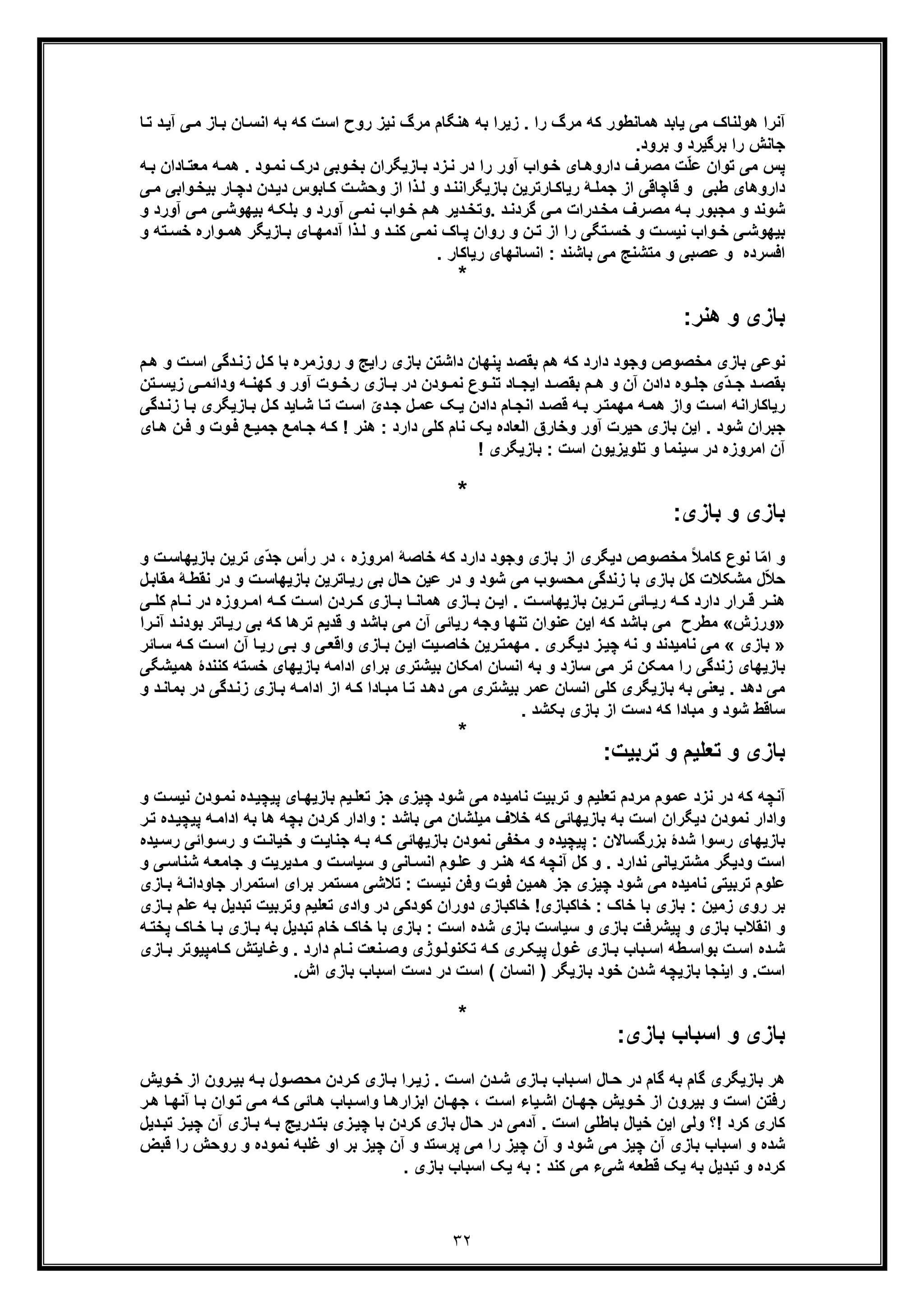 ٣٢
‫ھﻧ‬ ‫ﺑﮫ‬ ‫زﯾرا‬ . ‫را‬ ‫ﻣرگ‬ ‫ﮐﮫ‬ ‫ھﻣﺎﻧطور‬ ‫ﯾﺎﺑد‬ ‫ﻣﯽ‬ ‫ھوﻟﻧﺎک‬ ‫آﻧرا‬‫ﺎ‬‫ﺗ‬ ‫د‬‫آﯾ‬ ‫ﯽ‬‫ﻣ‬ ‫ﺎز‬‫ﺑ‬ ‫ﺎن‬‫اﻧﺳ‬ ‫ﺑﮫ‬ ‫ﮐﮫ‬ ‫اﺳت‬ ‫روح‬ ‫ﻧﯾز‬ ‫ﻣرگ‬ ‫ﮕﺎم‬
.‫ﺑرود‬ ‫و‬ ‫ﺑرﮔﯾرد‬ ‫را‬ ‫ﺟﺎﻧش‬
‫ﺎ‬‫ﻣﻌﺗ‬ ‫ﮫ‬‫ھﻣ‬ . ‫ود‬‫ﻧﻣ‬ ‫درک‬ ‫وﺑﯽ‬‫ﺑﺧ‬ ‫ﺎزﯾﮕران‬‫ﺑ‬ ‫زد‬‫ﻧ‬ ‫در‬ ‫را‬ ‫آور‬ ‫واب‬‫ﺧ‬ ‫ﺎی‬‫داروھ‬ ‫ﻣﺻرف‬ ‫ت‬ّ‫ﻠ‬‫ﻋ‬ ‫ﺗوان‬ ‫ﻣﯽ‬ ‫ﭘس‬‫ﮫ‬‫ﺑ‬ ‫دان‬
‫ﺎر‬‫دﭼ‬ ‫دن‬‫دﯾ‬ ‫ﺎﺑوس‬‫ﮐ‬ ‫ت‬‫وﺣﺷ‬ ‫از‬ ‫ذا‬‫ﻟ‬ ‫و‬ ‫د‬‫ﺑﺎزﯾﮕراﻧﻧ‬ ‫ﺎرﺗرﯾن‬‫رﯾﺎﮐ‬ ‫ﮥ‬‫ﺟﻣﻠ‬ ‫از‬ ‫ﻗﺎﭼﺎﻗﯽ‬ ‫و‬ ‫طﺑﯽ‬ ‫داروھﺎی‬‫ﺑ‬‫ﻣ‬ ‫واﺑﯽ‬‫ﯾﺧ‬‫ﯽ‬
‫ﺷوﻧد‬‫د‬‫ﻣﺧ‬ ‫رف‬‫ﻣﺻ‬ ‫ﮫ‬‫ﺑ‬ ‫ﻣﺟﺑور‬ ‫و‬‫را‬‫ﯽ‬‫ﻧﻣ‬ ‫واب‬‫ﺧ‬ ‫م‬‫ھ‬ ‫دﯾر‬‫.وﺗﺧ‬ ‫د‬‫ﮔردﻧ‬ ‫ﯽ‬‫ﻣ‬ ‫ت‬‫آ‬‫آور‬ ‫ﯽ‬‫ﻣ‬ ‫ﯽ‬‫ﺑﯾﮭوﺷ‬ ‫ﮫ‬‫ﺑﻠﮑ‬ ‫و‬ ‫ورد‬‫و‬ ‫د‬
‫وا‬ ‫ﺧ‬ ‫ﯽ‬ ‫ﺑﯾﮭوﺷ‬‫ب‬‫ﺧﺳ‬ ‫واره‬ ‫ھﻣ‬ ‫ﺎزﯾﮕر‬ ‫ﺑ‬ ‫ﺎی‬ ‫آدﻣﮭ‬ ‫ذا‬ ‫ﻟ‬ ‫و‬ ‫د‬ ‫ﮐﻧ‬ ‫ﯽ‬ ‫ﻧﻣ‬ ‫ﺎک‬ ‫ﭘ‬ ‫روان‬ ‫و‬ ‫ن‬ ‫ﺗ‬ ‫از‬ ‫را‬ ‫ﺗﮕﯽ‬ ‫ﺧﺳ‬ ‫و‬ ‫ت‬ ‫ﻧﯾﺳ‬‫و‬ ‫ﺗﮫ‬
. ‫رﯾﺎﮐﺎر‬ ‫اﻧﺳﺎﻧﮭﺎی‬ : ‫ﺑﺎﺷﻧد‬ ‫ﻣﯽ‬ ‫ﻣﺗﺷﻧﺞ‬ ‫و‬ ‫ﻋﺻﺑﯽ‬ ‫و‬ ‫اﻓﺳرده‬
*
:‫ھﻧر‬ ‫و‬ ‫ﺑﺎزی‬
‫وﺟو‬ ‫ﻣﺧﺻوص‬ ‫ﺑﺎزی‬ ‫ﻧوﻋﯽ‬‫اﺳ‬ ‫دﮔﯽ‬‫زﻧ‬ ‫ل‬‫ﮐ‬ ‫ﺑﺎ‬ ‫روزﻣره‬ ‫و‬ ‫راﯾﺞ‬ ‫ﺑﺎزی‬ ‫داﺷﺗن‬ ‫ﭘﻧﮭﺎن‬ ‫ﺑﻘﺻد‬ ‫ھم‬ ‫ﮐﮫ‬ ‫دارد‬ ‫د‬‫م‬‫ھ‬ ‫و‬ ‫ت‬
‫ز‬ ‫ﯽ‬ ‫وداﺋﻣ‬ ‫ﮫ‬ ‫ﮐﮭﻧ‬ ‫و‬ ‫آور‬ ‫وت‬ ‫رﺧ‬ ‫ﺎزی‬ ‫ﺑ‬ ‫در‬ ‫ودن‬ ‫ﻧﻣ‬ ‫وع‬ ‫ﺗﻧ‬ ‫ﺎد‬ ‫اﯾﺟ‬ ‫د‬ ‫ﺑﻘﺻ‬ ‫م‬ ‫ھ‬ ‫و‬ ‫آن‬ ‫دادن‬ ‫وه‬ ‫ﺟﻠ‬ ‫ّی‬‫د‬ ‫ﺟ‬ ‫د‬ ‫ﺑﻘﺻ‬‫ﺗن‬ ‫ﯾﺳ‬
‫ﺑ‬ ‫ﺎزﯾﮕری‬‫ﺑ‬ ‫ل‬‫ﮐ‬ ‫ﺎﯾد‬‫ﺷ‬ ‫ﺎ‬‫ﺗ‬ ‫ت‬‫اﺳ‬ ّ‫دی‬‫ﺟ‬ ‫ل‬‫ﻋﻣ‬ ‫ﮏ‬‫ﯾ‬ ‫دادن‬ ‫ﺎم‬‫اﻧﺟ‬ ‫د‬‫ﻗﺻ‬ ‫ﮫ‬‫ﺑ‬ ‫ر‬‫ﻣﮭﻣﺗ‬ ‫ﮫ‬‫ھﻣ‬ ‫واز‬ ‫ت‬‫اﺳ‬ ‫رﯾﺎﮐﺎراﻧﮫ‬‫دﮔﯽ‬‫زﻧ‬ ‫ﺎ‬
‫ﺷود‬ ‫ﺟﺑران‬‫و‬‫ﻓ‬ ‫ﻊ‬‫ﺟﻣﯾ‬ ‫ﺎﻣﻊ‬‫ﺟ‬ ‫ﮫ‬‫ﮐ‬ ! ‫ھﻧر‬ : ‫دارد‬ ‫ﮐﻠﯽ‬ ‫ﻧﺎم‬ ‫ﯾﮏ‬ ‫اﻟﻌﺎده‬ ‫وﺧﺎرق‬ ‫آور‬ ‫ﺣﯾرت‬ ‫ﺑﺎزی‬ ‫اﯾن‬ .‫ھ‬ ‫ن‬‫ﻓ‬ ‫و‬ ‫ت‬‫ﺎی‬
! ‫ﺑﺎزﯾﮕری‬ : ‫اﺳت‬ ‫ﺗﻠوﯾزﯾون‬ ‫و‬ ‫ﺳﯾﻧﻣﺎ‬ ‫در‬ ‫اﻣروزه‬ ‫آن‬
*
‫ﺑﺎزی‬ ‫و‬ ‫ﺑﺎزی‬:
‫ﺗرﯾن‬ ‫ّی‬‫د‬‫ﺟ‬ ‫رأس‬ ‫در‬ ، ‫اﻣروزه‬ ‫ﺧﺎﺻﮥ‬ ‫ﮐﮫ‬ ‫دارد‬ ‫وﺟود‬ ‫ﺑﺎزی‬ ‫از‬ ‫دﯾﮕری‬ ‫ﻣﺧﺻوص‬ ً‫ﻼ‬‫ﮐﺎﻣ‬ ‫ﻧوع‬ ‫ﺎ‬ّ‫ﻣ‬‫ا‬ ‫و‬‫ﺑ‬‫ت‬‫ﺎزﯾﮭﺎﺳ‬‫و‬
‫ﮐل‬ ‫ﻣﺷﮑﻼت‬ ‫ل‬ّ‫ﻼ‬‫ﺣ‬‫ﻧ‬ ‫در‬ ‫و‬ ‫ت‬‫ﺑﺎزﯾﮭﺎﺳ‬ ‫ﺎﺗرﯾن‬‫رﯾ‬ ‫ﺑﯽ‬ ‫ﺣﺎل‬ ‫ﻋﯾن‬ ‫در‬ ‫و‬ ‫ﺷود‬ ‫ﻣﯽ‬ ‫ﻣﺣﺳوب‬ ‫زﻧدﮔﯽ‬ ‫ﺑﺎ‬ ‫ﺑﺎزی‬‫ﻣﻘﺎﺑ‬ ‫ﮥ‬‫ﻘط‬‫ل‬
‫ﻧ‬ ‫در‬ ‫روزه‬ ‫اﻣ‬ ‫ﮫ‬ ‫ﮐ‬ ‫ت‬ ‫اﺳ‬ ‫ردن‬ ‫ﮐ‬ ‫ﺎزی‬ ‫ﺑ‬ ‫ﺎ‬ ‫ھﻣﺎﻧ‬ ‫ﺎزی‬ ‫ﺑ‬ ‫ن‬ ‫اﯾ‬ . ‫ت‬ ‫ﺑﺎزﯾﮭﺎﺳ‬ ‫رﯾن‬ ‫ﺗ‬ ‫ﺎﺋﯽ‬ ‫رﯾ‬ ‫ﮫ‬ ‫ﮐ‬ ‫دارد‬ ‫رار‬ ‫ﻗ‬ ‫ر‬ ‫ھﻧ‬‫ﯽ‬ ‫ﮐﻠ‬ ‫ﺎم‬
»‫ورزش‬«‫رﯾﺎﺋﯽ‬ ‫وﺟﮫ‬ ‫ﺗﻧﮭﺎ‬ ‫ﻋﻧوان‬ ‫اﯾن‬ ‫ﮐﮫ‬ ‫ﺑﺎﺷد‬ ‫ﻣﯽ‬ ‫ﻣطرح‬‫ﺎﺗ‬‫رﯾ‬ ‫ﺑﯽ‬ ‫ﮐﮫ‬ ‫ﺗرھﺎ‬ ‫ﻗدﯾم‬ ‫و‬ ‫ﺑﺎﺷد‬ ‫ﻣﯽ‬ ‫آن‬‫د‬‫ﺑودﻧ‬ ‫ر‬‫آﻧ‬‫را‬
»‫ﺑﺎزی‬«‫ﻣﮭﻣﺗ‬ . ‫ری‬‫دﯾﮕ‬ ‫ز‬‫ﭼﯾ‬ ‫ﻧﮫ‬ ‫و‬ ‫ﻧﺎﻣﯾدﻧد‬ ‫ﻣﯽ‬‫ر‬‫ت‬‫اﺳ‬ ‫آن‬ ‫ﺎ‬‫رﯾ‬ ‫ﯽ‬‫ﺑ‬ ‫و‬ ‫ﯽ‬‫واﻗﻌ‬ ‫ﺎزی‬‫ﺑ‬ ‫ن‬‫اﯾ‬ ‫ﯾت‬‫ﺧﺎﺻ‬ ‫ﯾن‬‫ﮐ‬‫ﺎﺋر‬‫ﺳ‬ ‫ﮫ‬
‫ﮐ‬ ‫ﺧﺳﺗﮫ‬ ‫ﺑﺎزﯾﮭﺎی‬ ‫اداﻣﮫ‬ ‫ﺑرای‬ ‫ﺑﯾﺷﺗری‬ ‫اﻣﮑﺎن‬ ‫اﻧﺳﺎن‬ ‫ﺑﮫ‬ ‫و‬ ‫ﺳﺎزد‬ ‫ﻣﯽ‬ ‫ﺗر‬ ‫ﻣﻣﮑن‬ ‫را‬ ‫زﻧدﮔﯽ‬ ‫ﺑﺎزﯾﮭﺎی‬‫ھﻣﯾ‬ ‫ﻧﻧدۀ‬‫ﺷﮕﯽ‬
‫ﺑﺎزﯾﮕری‬ ‫ﺑﮫ‬ ‫ﯾﻌﻧﯽ‬ . ‫دھد‬ ‫ﻣﯽ‬‫ﮐﻠﯽ‬‫از‬ ‫ﮫ‬‫ﮐ‬ ‫ﺎدا‬‫ﻣﺑ‬ ‫ﺎ‬‫ﺗ‬ ‫د‬‫دھ‬ ‫ﻣﯽ‬ ‫ﺑﯾﺷﺗری‬ ‫ﻋﻣر‬ ‫اﻧﺳﺎن‬‫د‬‫زﻧ‬ ‫ﺎزی‬‫ﺑ‬ ‫ﮫ‬‫اداﻣ‬‫ﺑﻣﺎ‬ ‫در‬ ‫ﮔﯽ‬‫و‬ ‫د‬‫ﻧ‬
‫ﺳﺎﻗط‬‫ﺷود‬. ‫ﺑﮑﺷد‬ ‫ﺑﺎزی‬ ‫از‬ ‫دﺳت‬ ‫ﮐﮫ‬ ‫ﻣﺑﺎدا‬ ‫و‬
*
‫ﺗرﺑﯾت‬ ‫و‬ ‫ﺗﻌﻠﯾم‬ ‫و‬ ‫ﺑﺎزی‬:
‫ده‬‫ﭘﯾﭼﯾ‬ ‫ﺎی‬‫ﺑﺎزﯾﮭ‬ ‫ﯾم‬‫ﺗﻌﻠ‬ ‫ﺟز‬ ‫ﭼﯾزی‬ ‫ﺷود‬ ‫ﻣﯽ‬ ‫ﻧﺎﻣﯾده‬ ‫ﺗرﺑﯾت‬ ‫و‬ ‫ﺗﻌﻠﯾم‬ ‫ﻣردم‬ ‫ﻋﻣوم‬ ‫ﻧزد‬ ‫در‬ ‫ﮐﮫ‬ ‫آﻧﭼﮫ‬‫ﻧ‬‫ﻧﯾﺳ‬ ‫ودن‬‫ﻣ‬‫و‬ ‫ت‬
‫ﮐ‬ ‫وادار‬ : ‫ﺑﺎﺷد‬ ‫ﻣﯽ‬ ‫ﻣﯾﻠﺷﺎن‬ ‫ﺧﻼف‬ ‫ﮐﮫ‬ ‫ﺑﺎزﯾﮭﺎﺋﯽ‬ ‫ﺑﮫ‬ ‫اﺳت‬ ‫دﯾﮕران‬ ‫ﻧﻣودن‬ ‫وادار‬‫ا‬ ‫ﺑﮫ‬ ‫ھﺎ‬ ‫ﺑﭼﮫ‬ ‫ردن‬‫ﭘﯾﭼ‬ ‫ﮫ‬‫داﻣ‬‫ر‬‫ﺗ‬ ‫ده‬‫ﯾ‬
: ‫ﺑزرﮔﺳﺎﻻن‬ ‫ﺷدۀ‬ ‫رﺳوا‬ ‫ﺑﺎزﯾﮭﺎی‬‫رﺳ‬ ‫و‬ ‫ت‬‫ﺧﯾﺎﻧ‬ ‫و‬ ‫ت‬‫ﺟﻧﺎﯾ‬ ‫ﮫ‬‫ﺑ‬ ‫ﮫ‬‫ﮐ‬ ‫ﺑﺎزﯾﮭﺎﺋﯽ‬ ‫ﻧﻣودن‬ ‫ﻣﺧﻔﯽ‬ ‫و‬ ‫ﭘﯾﭼﯾده‬‫ﯾد‬‫رﺳ‬ ‫واﺋﯽ‬‫ه‬
‫ﮫ‬‫ﺟﺎﻣﻌ‬ ‫و‬ ‫دﯾرﯾت‬‫ﻣ‬ ‫و‬ ‫ت‬‫ﺳﯾﺎﺳ‬ ‫و‬ ‫ﺎﻧﯽ‬‫اﻧﺳ‬ ‫وم‬‫ﻋﻠ‬ ‫و‬ ‫ر‬‫ھﻧ‬ ‫ﮐﮫ‬ ‫آﻧﭼﮫ‬ ‫ﮐل‬ ‫و‬ . ‫ﻧدارد‬ ‫ﻣﺷﺗرﯾﺎﻧﯽ‬ ‫ودﯾﮕر‬ ‫اﺳت‬‫و‬ ‫ﯽ‬‫ﺷﻧﺎﺳ‬
‫ﻓوت‬ ‫ھﻣﯾن‬ ‫ﺟز‬ ‫ﭼﯾزی‬ ‫ﺷود‬ ‫ﻣﯽ‬ ‫ﻧﺎﻣﯾده‬ ‫ﺗرﺑﯾﺗﯽ‬ ‫ﻋﻠوم‬‫ﺟﺎو‬ ‫اﺳﺗﻣرار‬ ‫ﺑرای‬ ‫ﻣﺳﺗﻣر‬ ‫ﺗﻼﺷﯽ‬ : ‫ﻧﯾﺳت‬ ‫وﻓن‬‫ﺎز‬‫ﺑ‬ ‫ﮥ‬‫داﻧ‬‫ی‬
‫ﺗﺑدﯾ‬ ‫وﺗرﺑﯾت‬ ‫ﺗﻌﻠﯾم‬ ‫وادی‬ ‫در‬ ‫ﮐودﮐﯽ‬ ‫دوران‬ ‫ﺧﺎﮐﺑﺎزی‬ !‫ﺧﺎﮐﺑﺎزی‬ : ‫ﺧﺎک‬ ‫ﺑﺎ‬ ‫ﺑﺎزی‬ : ‫زﻣﯾن‬ ‫روی‬ ‫ﺑر‬‫ﻋﻠم‬ ‫ﺑﮫ‬ ‫ل‬‫ﺎزی‬‫ﺑ‬
‫ﺑ‬ ‫ﺎزی‬‫ﺑ‬ ‫ﺑﮫ‬ ‫ﺗﺑدﯾل‬ ‫ﺧﺎم‬ ‫ﺧﺎک‬ ‫ﺑﺎ‬ ‫ﺑﺎزی‬ : ‫اﺳت‬ ‫ﺷده‬ ‫ﺑﺎزی‬ ‫ﺳﯾﺎﺳت‬ ‫و‬ ‫ﺑﺎزی‬ ‫ﭘﯾﺷرﻓت‬ ‫و‬ ‫ﺑﺎزی‬ ‫اﻧﻘﻼب‬ ‫و‬‫ﭘﺧ‬ ‫ﺎک‬‫ﺧ‬ ‫ﺎ‬‫ﮫ‬‫ﺗ‬
‫اﺳ‬ ‫طﮫ‬‫ﺑواﺳ‬ ‫ت‬‫اﺳ‬ ‫ده‬‫ﺷ‬‫ﺎم‬‫ﻧ‬ ‫ﻧﻌت‬‫وﺻ‬ ‫وژی‬‫ﺗﮑﻧوﻟ‬ ‫ﮫ‬ ‫ﮐ‬ ‫ری‬‫ﭘﯾﮑ‬ ‫ول‬‫ﻏ‬ ‫ﺎزی‬‫ﺑ‬ ‫ﺑﺎب‬‫ﺑ‬ ‫ﺎﻣﭘﯾوﺗر‬‫ﮐ‬ ‫ﺎﯾﺗش‬‫وﻏ‬ . ‫دارد‬‫ﺎزی‬
‫اﺳت‬.‫اش‬ ‫ﺑﺎزی‬ ‫اﺳﺑﺎب‬ ‫دﺳت‬ ‫در‬ ‫اﺳت‬ ( ‫اﻧﺳﺎن‬ ) ‫ﺑﺎزﯾﮕر‬ ‫ﺧود‬ ‫ﺷدن‬ ‫ﺑﺎزﯾﭼﮫ‬ ‫اﯾﻧﺟﺎ‬ ‫و‬ .
*
‫و‬ ‫ﺑﺎزی‬‫ﺑﺎزی‬ ‫اﺳﺑﺎب‬:
‫از‬ ‫رون‬‫ﺑﯾ‬ ‫ﮫ‬‫ﺑ‬ ‫ول‬‫ﻣﺣﺻ‬ ‫ردن‬‫ﮐ‬ ‫ﺎزی‬‫ﺑ‬ ‫را‬‫زﯾ‬ . ‫ت‬‫اﺳ‬ ‫دن‬‫ﺷ‬ ‫ﺎزی‬‫ﺑ‬ ‫ﺑﺎب‬‫اﺳ‬ ‫ﺎل‬‫ﺣ‬ ‫در‬ ‫ﮔﺎم‬ ‫ﺑﮫ‬ ‫ﮔﺎم‬ ‫ﺑﺎزﯾﮕری‬ ‫ھر‬‫وﯾش‬‫ﺧ‬
‫رﻓﺗن‬‫آ‬ ‫ﺎ‬‫ﺑ‬ ‫وان‬‫ﺗ‬ ‫ﯽ‬‫ﻣ‬ ‫ﮫ‬‫ﮐ‬ ‫ﺎﺋﯽ‬‫ھ‬ ‫ﺑﺎب‬‫واﺳ‬ ‫ﺎ‬‫اﺑزارھ‬ ‫ﺎن‬‫ﺟﮭ‬ ، ‫ت‬‫اﺳ‬ ‫ﯾﺎء‬‫اﺷ‬ ‫ﺎن‬‫ﺟﮭ‬ ‫وﯾش‬‫ﺧ‬ ‫از‬ ‫ﺑﯾرون‬ ‫و‬ ‫اﺳت‬‫ر‬‫ھ‬ ‫ﺎ‬‫ﻧﮭ‬
‫د‬‫ﺑﺗ‬ ‫زی‬‫ﭼﯾ‬ ‫ﺑﺎ‬ ‫ﮐردن‬ ‫ﺑﺎزی‬ ‫ﺣﺎل‬ ‫در‬ ‫آدﻣﯽ‬ . ‫اﺳت‬ ‫ﺑﺎطﻠﯽ‬ ‫ﺧﯾﺎل‬ ‫اﯾن‬ ‫وﻟﯽ‬ ‫!؟‬ ‫ﮐرد‬ ‫ﮐﺎری‬‫ر‬‫آ‬ ‫ﺎزی‬‫ﺑ‬ ‫ﮫ‬‫ﺑ‬ ‫ﯾﺞ‬‫ﺗ‬ ‫ز‬‫ﭼﯾ‬ ‫ن‬‫دﯾل‬‫ﺑ‬
‫ﻧﻣود‬ ‫ﻏﻠﺑﮫ‬ ‫او‬ ‫ﺑر‬ ‫ﭼﯾز‬ ‫آن‬ ‫و‬ ‫ﭘرﺳﺗد‬ ‫ﻣﯽ‬ ‫را‬ ‫ﭼﯾز‬ ‫آن‬ ‫و‬ ‫ﺷود‬ ‫ﻣﯽ‬ ‫ﭼﯾز‬ ‫آن‬ ‫ﺑﺎزی‬ ‫اﺳﺑﺎب‬ ‫و‬ ‫ﺷده‬‫روﺣ‬ ‫و‬ ‫ه‬‫ﻗﺑ‬ ‫را‬ ‫ش‬‫ض‬
‫ﺷﯽ‬ ‫ﻗطﻌﮫ‬ ‫ﯾﮏ‬ ‫ﺑﮫ‬ ‫ﺗﺑدﯾل‬ ‫و‬ ‫ﮐرده‬‫ء‬. ‫ﺑﺎزی‬ ‫اﺳﺑﺎب‬ ‫ﯾﮏ‬ ‫ﺑﮫ‬ : ‫ﮐﻧد‬ ‫ﻣﯽ‬
 