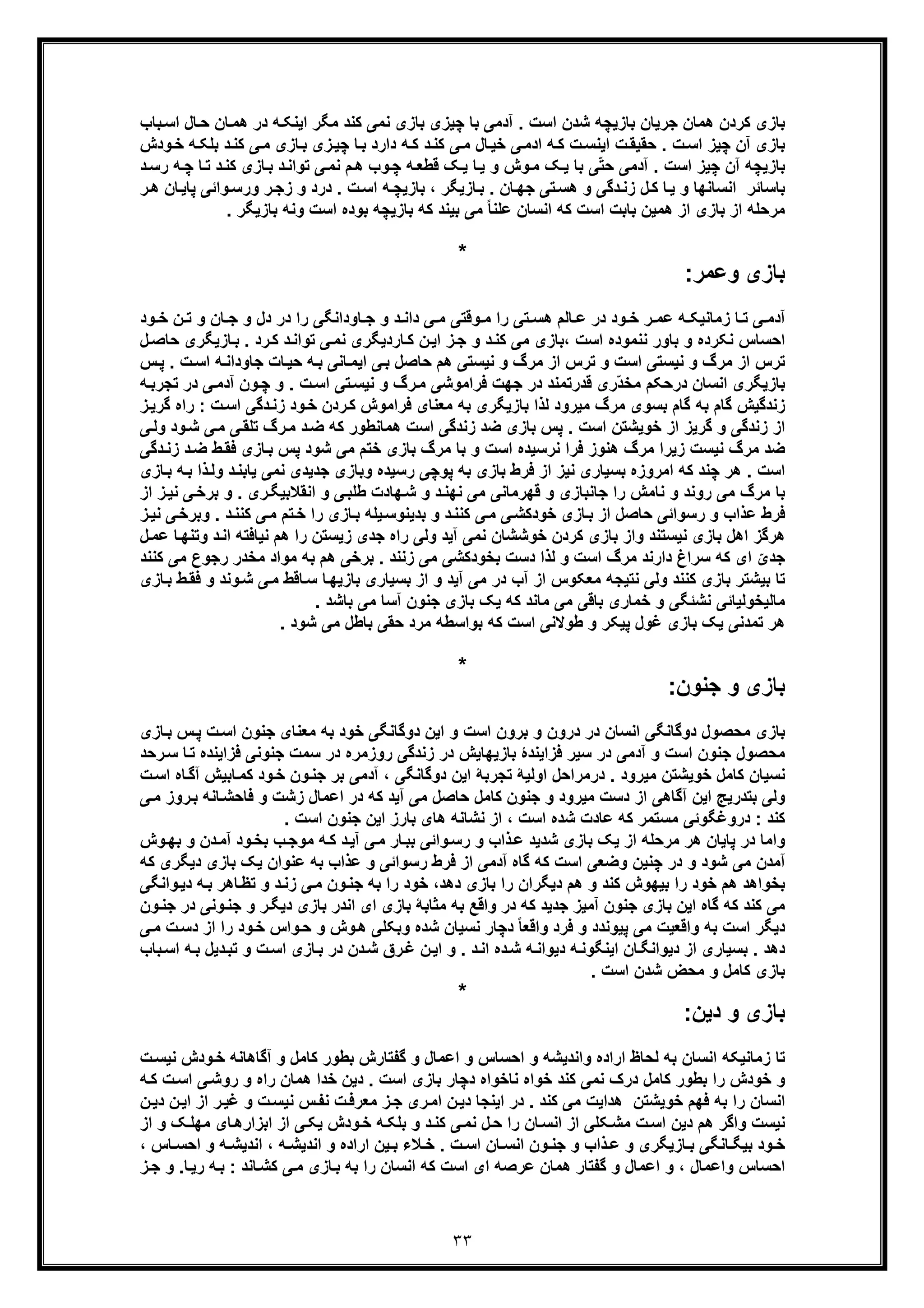 ٣٣
‫ﺎن‬‫ھﻣ‬ ‫در‬ ‫ﮫ‬‫اﯾﻧﮑ‬ ‫ﻣﮕر‬ ‫ﮐﻧد‬ ‫ﻧﻣﯽ‬ ‫ﺑﺎزی‬ ‫ﭼﯾزی‬ ‫ﺑﺎ‬ ‫آدﻣﯽ‬ . ‫اﺳت‬ ‫ﺷدن‬ ‫ﺑﺎزﯾﭼﮫ‬ ‫ﺟرﯾﺎن‬ ‫ھﻣﺎن‬ ‫ﮐردن‬ ‫ﺑﺎزی‬‫ﺣ‬‫ﺑﺎب‬‫اﺳ‬ ‫ﺎل‬
‫ﮫ‬‫ﺑﻠﮑ‬ ‫د‬‫ﮐﻧ‬ ‫ﯽ‬‫ﻣ‬ ‫ﺎزی‬‫ﺑ‬ ‫زی‬‫ﭼﯾ‬ ‫ﺎ‬‫ﺑ‬ ‫دارد‬ ‫ﮫ‬‫ﮐ‬ ‫د‬‫ﮐﻧ‬ ‫ﯽ‬‫ﻣ‬ ‫ﺎل‬‫ﺧﯾ‬ ‫ﯽ‬‫ادﻣ‬ ‫ﮫ‬‫ﮐ‬ ‫ت‬‫اﯾﻧﺳ‬ ‫ت‬‫ﺣﻘﯾﻘ‬ . ‫ت‬‫اﺳ‬ ‫ﭼﯾز‬ ‫آن‬ ‫ﺑﺎزی‬‫ودش‬‫ﺧ‬
‫ﺑﺎزﯾ‬‫ﺎ‬‫ﺗ‬ ‫د‬‫ﮐﻧ‬ ‫ﺎزی‬‫ﺑ‬ ‫د‬‫ﺗواﻧ‬ ‫ﯽ‬‫ﻧﻣ‬ ‫م‬‫ھ‬ ‫وب‬‫ﭼ‬ ‫ﮫ‬‫ﻗطﻌ‬ ‫ﮏ‬‫ﯾ‬ ‫ﺎ‬‫ﯾ‬ ‫و‬ ‫وش‬‫ﻣ‬ ‫ﮏ‬‫ﯾ‬ ‫ﺑﺎ‬ ‫ﯽ‬ّ‫ﺗ‬‫ﺣ‬ ‫آدﻣﯽ‬ . ‫اﺳت‬ ‫ﭼﯾز‬ ‫آن‬ ‫ﭼﮫ‬‫ﭼ‬‫د‬‫رﺳ‬ ‫ﮫ‬
‫واﺋ‬‫ورﺳ‬ ‫ر‬‫زﺟ‬ ‫و‬ ‫درد‬ . ‫ت‬‫اﺳ‬ ‫ﮫ‬‫ﺑﺎزﯾﭼ‬ ، ‫ﺎزﯾﮕر‬‫ﺑ‬ . ‫ﺎن‬‫ﺟﮭ‬ ‫ﺗﯽ‬‫ھﺳ‬ ‫و‬ ‫دﮔﯽ‬‫زﻧ‬ ‫ل‬‫ﮐ‬ ‫ﺎ‬‫ﯾ‬ ‫و‬ ‫اﻧﺳﺎﻧﮭﺎ‬ ‫ﺑﺎﺳﺎﺋر‬‫ﺎن‬‫ﭘﺎﯾ‬ ‫ﯽ‬‫ھ‬‫ر‬
‫ﺑ‬ ‫وﻧﮫ‬ ‫اﺳت‬ ‫ﺑوده‬ ‫ﺑﺎزﯾﭼﮫ‬ ‫ﮐﮫ‬ ‫ﺑﯾﻧد‬ ‫ﻣﯽ‬ ً‫ﺎ‬‫ﻋﻠﻧ‬ ‫اﻧﺳﺎن‬ ‫ﮐﮫ‬ ‫اﺳت‬ ‫ﺑﺎﺑت‬ ‫ھﻣﯾن‬ ‫از‬ ‫ﺑﺎزی‬ ‫از‬ ‫ﻣرﺣﻠﮫ‬‫ﺎزﯾﮕر‬.
*
‫وﻋﻣر‬ ‫ﺑﺎزی‬:
‫و‬ ‫ﺎن‬ ‫ﺟ‬ ‫و‬ ‫دل‬ ‫در‬ ‫را‬ ‫ﺎوداﻧﮕﯽ‬ ‫ﺟ‬ ‫و‬ ‫د‬ ‫داﻧ‬ ‫ﯽ‬ ‫ﻣ‬ ‫وﻗﺗﯽ‬ ‫ﻣ‬ ‫را‬ ‫ﺗﯽ‬ ‫ھﺳ‬ ‫ﺎﻟم‬ ‫ﻋ‬ ‫در‬ ‫ود‬ ‫ﺧ‬ ‫ر‬ ‫ﻋﻣ‬ ‫ﮫ‬ ‫زﻣﺎﻧﯾﮑ‬ ‫ﺎ‬ ‫ﺗ‬ ‫ﯽ‬ ‫آدﻣ‬‫ﺗ‬‫ود‬ ‫ﺧ‬ ‫ن‬
‫ﺎزﯾﮕ‬‫ﺑ‬ . ‫رد‬‫ﮐ‬ ‫د‬‫ﺗواﻧ‬ ‫ﯽ‬‫ﻧﻣ‬ ‫ﺎردﯾﮕری‬‫ﮐ‬ ‫ن‬‫اﯾ‬ ‫ز‬‫ﺟ‬ ‫و‬ ‫د‬‫ﮐﻧ‬ ‫ﻣﯽ‬ ‫،ﺑﺎزی‬ ‫اﺳت‬ ‫ﻧﻧﻣوده‬ ‫ﺑﺎور‬ ‫و‬ ‫ﻧﮑرده‬ ‫اﺣﺳﺎس‬‫ل‬‫ﺣﺎﺻ‬ ‫ری‬
‫ﺑ‬ ‫ﺣﺎﺻل‬ ‫ھم‬ ‫ﻧﯾﺳﺗﯽ‬ ‫و‬ ‫ﻣرگ‬ ‫از‬ ‫ﺗرس‬ ‫و‬ ‫اﺳت‬ ‫ﻧﯾﺳﺗﯽ‬ ‫و‬ ‫ﻣرگ‬ ‫از‬ ‫ﺗرس‬‫ت‬‫اﺳ‬ ‫ﮫ‬‫ﺟﺎوداﻧ‬ ‫ﺎت‬‫ﺣﯾ‬ ‫ﮫ‬‫ﺑ‬ ‫ﺎﻧﯽ‬‫اﯾﻣ‬ ‫ﯽ‬.‫س‬‫ﭘ‬
‫در‬ ‫ﯽ‬‫آدﻣ‬ ‫ون‬‫ﭼ‬ ‫و‬ . ‫ت‬‫اﺳ‬ ‫ﺗﯽ‬‫ﻧﯾﺳ‬ ‫و‬ ‫رگ‬‫ﻣ‬ ‫ﻓراﻣوﺷﯽ‬ ‫ﺟﮭت‬ ‫در‬ ‫ﻗدرﺗﻣﻧد‬ ‫ّری‬‫د‬‫ﻣﺧ‬ ‫درﺣﮑم‬ ‫اﻧﺳﺎن‬ ‫ﺑﺎزﯾﮕری‬‫ﺗ‬‫ﮫ‬‫ﺟرﺑ‬
: ‫ت‬‫اﺳ‬ ‫دﮔﯽ‬‫زﻧ‬ ‫ود‬‫ﺧ‬ ‫ردن‬‫ﮐ‬ ‫ﻓراﻣوش‬ ‫ﻣﻌﻧﺎی‬ ‫ﺑﮫ‬ ‫ﺑﺎزﯾﮕری‬ ‫ﻟذا‬ ‫ﻣﯾرود‬ ‫ﻣرگ‬ ‫ﺑﺳوی‬ ‫ﮔﺎم‬ ‫ﺑﮫ‬ ‫ﮔﺎم‬ ‫زﻧدﮔﯾش‬‫ر‬‫ز‬‫ﮔرﯾ‬ ‫اه‬
‫ﺿد‬ ‫ﺑﺎزی‬ ‫ﭘس‬ . ‫اﺳت‬ ‫ﺧوﯾﺷﺗن‬ ‫از‬ ‫ﮔرﯾز‬ ‫و‬ ‫زﻧدﮔﯽ‬ ‫از‬‫ود‬‫ﺷ‬ ‫ﯽ‬‫ﻣ‬ ‫ﯽ‬‫ﺗﻠﻘ‬ ‫رگ‬‫ﻣ‬ ‫د‬‫ﺿ‬ ‫ﮐﮫ‬ ‫ھﻣﺎﻧطور‬ ‫اﺳت‬ ‫زﻧدﮔﯽ‬‫ﯽ‬‫وﻟ‬
‫ز‬ ‫د‬‫ﺿ‬ ‫ط‬‫ﻓﻘ‬ ‫ﺎزی‬‫ﺑ‬ ‫ﭘس‬ ‫ﺷود‬ ‫ﻣﯽ‬ ‫ﺧﺗم‬ ‫ﺑﺎزی‬ ‫ﻣرگ‬ ‫ﺑﺎ‬ ‫و‬ ‫اﺳت‬ ‫ﻧرﺳﯾده‬ ‫ﻓرا‬ ‫ھﻧوز‬ ‫ﻣرگ‬ ‫زﯾرا‬ ‫ﻧﯾﺳت‬ ‫ﻣرگ‬ ‫ﺿد‬‫دﮔﯽ‬‫ﻧ‬
‫ﺟدﯾد‬ ‫وﺑﺎزی‬ ‫رﺳﯾده‬ ‫ﭘوﭼﯽ‬ ‫ﺑﮫ‬ ‫ﺑﺎزی‬ ‫ﻓرط‬ ‫از‬ ‫ﻧﯾز‬ ‫ﺑﺳﯾﺎری‬ ‫اﻣروزه‬ ‫ﮐﮫ‬ ‫ﭼﻧد‬ ‫ھر‬ . ‫اﺳت‬‫ی‬‫و‬ ‫د‬‫ﯾﺎﺑﻧ‬ ‫ﻧﻣﯽ‬‫ﮫ‬‫ﺑ‬ ‫ذا‬‫ﻟ‬‫ﺑ‬‫ﺎزی‬
‫ﺟﺎﻧﺑﺎ‬ ‫را‬ ‫ﻧﺎﻣش‬ ‫و‬ ‫روﻧد‬ ‫ﻣﯽ‬ ‫ﻣرگ‬ ‫ﺑﺎ‬‫ﺑ‬ ‫و‬ . ‫ری‬‫اﻧﻘﻼﺑﯾﮕ‬ ‫و‬ ‫ﯽ‬‫طﻠﺑ‬ ‫ﮭﺎدت‬‫ﺷ‬ ‫و‬ ‫د‬‫ﻧﮭﻧ‬ ‫ﻣﯽ‬ ‫ﻗﮭرﻣﺎﻧﯽ‬ ‫و‬ ‫زی‬‫ز‬‫ﻧﯾ‬ ‫ﯽ‬‫رﺧ‬‫ا‬‫ز‬
‫وﺑ‬ . ‫د‬‫ﮐﻧﻧ‬ ‫ﯽ‬‫ﻣ‬ ‫ﺗم‬‫ﺧ‬ ‫را‬ ‫ﺎزی‬‫ﺑ‬ ‫ﯾﻠﮫ‬‫ﺑدﯾﻧوﺳ‬ ‫و‬ ‫د‬‫ﮐﻧﻧ‬ ‫ﯽ‬‫ﻣ‬ ‫ﯽ‬‫ﺧودﮐﺷ‬ ‫ﺎزی‬‫ﺑ‬ ‫از‬ ‫ﺣﺎﺻل‬ ‫رﺳواﺋﯽ‬ ‫و‬ ‫ﻋذاب‬ ‫ﻓرط‬‫ز‬‫ﻧﯾ‬ ‫ﯽ‬‫رﺧ‬
‫ا‬ ‫ﻧﯾﺎﻓﺗﮫ‬ ‫ھم‬ ‫را‬ ‫زﯾﺳﺗن‬ ‫ﺟدی‬ ‫راه‬ ‫وﻟﯽ‬ ‫آﯾد‬ ‫ﻧﻣﯽ‬ ‫ﺧوﺷﺷﺎن‬ ‫ﮐردن‬ ‫ﺑﺎزی‬ ‫واز‬ ‫ﻧﯾﺳﺗﻧد‬ ‫ﺑﺎزی‬ ‫اھل‬ ‫ھرﮔز‬‫ﺎ‬‫وﺗﻧﮭ‬ ‫د‬‫ﻧ‬‫ل‬‫ﻋﻣ‬
‫ای‬ ّ‫ﺟدی‬‫رﺟو‬ ‫ﻣﺧدر‬ ‫ﻣواد‬ ‫ﺑﮫ‬ ‫ھم‬ ‫ﺑرﺧﯽ‬ . ‫زﻧﻧد‬ ‫ﻣﯽ‬ ‫ﺑﺧودﮐﺷﯽ‬ ‫دﺳت‬ ‫ﻟذا‬ ‫و‬ ‫اﺳت‬ ‫ﻣرگ‬ ‫دارﻧد‬ ‫ﺳراغ‬ ‫ﮐﮫ‬‫ﮐﻧﻧد‬ ‫ﻣﯽ‬ ‫ع‬
‫وﻧد‬‫ﺷ‬ ‫ﯽ‬‫ﻣ‬ ‫ﺎﻗط‬‫ﺳ‬ ‫ﺎ‬‫ﺑﺎزﯾﮭ‬ ‫ﺑﺳﯾﺎری‬ ‫از‬ ‫و‬ ‫آﯾد‬ ‫ﻣﯽ‬ ‫در‬ ‫آب‬ ‫از‬ ‫ﻣﻌﮑوس‬ ‫ﻧﺗﯾﺟﮫ‬ ‫وﻟﯽ‬ ‫ﮐﻧﻧد‬ ‫ﺑﺎزی‬ ‫ﺑﯾﺷﺗر‬ ‫ﺗﺎ‬‫ﺑ‬ ‫ط‬‫ﻓﻘ‬ ‫و‬‫ﺎزی‬
. ‫ﺑﺎﺷد‬ ‫ﻣﯽ‬ ‫آﺳﺎ‬ ‫ﺟﻧون‬ ‫ﺑﺎزی‬ ‫ﯾﮏ‬ ‫ﮐﮫ‬ ‫ﻣﺎﻧد‬ ‫ﻣﯽ‬ ‫ﺑﺎﻗﯽ‬ ‫ﺧﻣﺎری‬ ‫و‬ ‫ﻧﺷﺋﮕﯽ‬ ‫ﻣﺎﻟﯾﺧوﻟﯾﺎﺋﯽ‬
‫ﺗﻣدﻧﯽ‬ ‫ھر‬. ‫ﺷود‬ ‫ﻣﯽ‬ ‫ﺑﺎطل‬ ‫ﺣﻘﯽ‬ ‫ﻣرد‬ ‫ﺑواﺳطﮫ‬ ‫ﮐﮫ‬ ‫اﺳت‬ ‫طوﻻﻧﯽ‬ ‫و‬ ‫ﭘﯾﮑر‬ ‫ﻏول‬ ‫ﺑﺎزی‬ ‫ﯾﮏ‬
*
‫ﺟﻧون‬ ‫و‬ ‫ﺑﺎزی‬:
‫س‬‫ﭘ‬ ‫ت‬‫اﺳ‬ ‫ﺟﻧون‬ ‫ﻣﻌﻧﺎی‬ ‫ﺑﮫ‬ ‫ﺧود‬ ‫دوﮔﺎﻧﮕﯽ‬ ‫اﯾن‬ ‫و‬ ‫اﺳت‬ ‫ﺑرون‬ ‫و‬ ‫درون‬ ‫در‬ ‫اﻧﺳﺎن‬ ‫دوﮔﺎﻧﮕﯽ‬ ‫ﻣﺣﺻول‬ ‫ﺑﺎزی‬‫ﺎزی‬‫ﺑ‬
‫ﺳﯾ‬ ‫در‬ ‫آدﻣﯽ‬ ‫و‬ ‫اﺳت‬ ‫ﺟﻧون‬ ‫ﻣﺣﺻول‬‫ر‬‫ﻓزاﯾﻧده‬ ‫ﺟﻧوﻧﯽ‬ ‫ﺳﻣت‬ ‫در‬ ‫روزﻣره‬ ‫زﻧدﮔﯽ‬ ‫در‬ ‫ﺑﺎزﯾﮭﺎﯾش‬ ‫ﻓزاﯾﻧدۀ‬‫ر‬‫ﺳ‬ ‫ﺎ‬‫ﺗ‬‫ﺣد‬
‫ﺎﺑﯾ‬‫ﮐﻣ‬ ‫ود‬‫ﺧ‬ ‫ون‬‫ﺟﻧ‬ ‫ﺑر‬ ‫آدﻣﯽ‬ ، ‫دوﮔﺎﻧﮕﯽ‬ ‫اﯾن‬ ‫ﺗﺟرﺑﮥ‬ ‫اوﻟﯾﮥ‬ ‫درﻣراﺣل‬ . ‫ﻣﯾرود‬ ‫ﺧوﯾﺷﺗن‬ ‫ﮐﺎﻣل‬ ‫ﻧﺳﯾﺎن‬‫ا‬ ‫ﺎه‬‫آﮔ‬ ‫ش‬‫ت‬‫ﺳ‬
‫ﺎﻧ‬‫ﻓﺎﺣﺷ‬ ‫و‬ ‫زﺷت‬ ‫اﻋﻣﺎل‬ ‫در‬ ‫ﮐﮫ‬ ‫آﯾد‬ ‫ﻣﯽ‬ ‫ﺣﺎﺻل‬ ‫ﮐﺎﻣل‬ ‫ﺟﻧون‬ ‫و‬ ‫ﻣﯾرود‬ ‫دﺳت‬ ‫از‬ ‫آﮔﺎھﯽ‬ ‫اﯾن‬ ‫ﺑﺗدرﯾﺞ‬ ‫وﻟﯽ‬‫ﻣ‬ ‫روز‬‫ﺑ‬ ‫ﮫ‬‫ﯽ‬
‫ﻋﺎ‬ ‫ﮐﮫ‬ ‫ﻣﺳﺗﻣر‬ ‫دروﻏﮕوﺋﯽ‬ : ‫ﮐﻧد‬‫د‬‫اﺳ‬ ‫ﺟﻧون‬ ‫اﯾن‬ ‫ﺑﺎرز‬ ‫ھﺎی‬ ‫ﻧﺷﺎﻧﮫ‬ ‫از‬ ، ‫اﺳت‬ ‫ﺷده‬ ‫ت‬. ‫ت‬
‫دن‬‫آﻣ‬ ‫ود‬‫ﺑﺧ‬ ‫ب‬‫ﻣوﺟ‬ ‫ﮫ‬‫ﮐ‬ ‫د‬‫آﯾ‬ ‫ﯽ‬‫ﻣ‬ ‫ﺎر‬‫ﺑﺑ‬ ‫واﺋﯽ‬‫رﺳ‬ ‫و‬ ‫ذاب‬‫ﻋ‬ ‫ﺷدﯾد‬ ‫ﺑﺎزی‬ ‫ﯾﮏ‬ ‫از‬ ‫ﻣرﺣﻠﮫ‬ ‫ھر‬ ‫ﭘﺎﯾﺎن‬ ‫در‬ ‫واﻣﺎ‬‫وش‬‫ﺑﮭ‬ ‫و‬
‫د‬ ‫ﺑﺎزی‬ ‫ﯾﮏ‬ ‫ﻋﻧوان‬ ‫ﺑﮫ‬ ‫ﻋذاب‬ ‫و‬ ‫رﺳواﺋﯽ‬ ‫ﻓرط‬ ‫از‬ ‫آدﻣﯽ‬ ‫ﮔﺎه‬ ‫ﮐﮫ‬ ‫اﺳت‬ ‫وﺿﻌﯽ‬ ‫ﭼﻧﯾن‬ ‫در‬ ‫و‬ ‫ﺷود‬ ‫ﻣﯽ‬ ‫آﻣدن‬‫ﮐﮫ‬ ‫ﯾﮕری‬
‫زﻧ‬ ‫ﯽ‬‫ﻣ‬ ‫ون‬‫ﺟﻧ‬ ‫ﺑﮫ‬ ‫را‬ ‫ﺧود‬ ،‫دھد‬ ‫ﺑﺎزی‬ ‫را‬ ‫دﯾﮕران‬ ‫ھم‬ ‫و‬ ‫ﮐﻧد‬ ‫ﺑﯾﮭوش‬ ‫را‬ ‫ﺧود‬ ‫ھم‬ ‫ﺑﺧواھد‬‫ﺑ‬ ‫ﺎھر‬‫ﺗظ‬ ‫و‬ ‫د‬‫واﻧ‬‫دﯾ‬ ‫ﮫ‬‫ﮕﯽ‬
‫ﮐ‬ ‫ﻣﯽ‬‫ﻧ‬‫و‬ ‫ر‬‫دﯾﮕ‬ ‫ﺑﺎزی‬ ‫اﻧدر‬ ‫ای‬ ‫ﺑﺎزی‬ ‫ﻣﺛﺎﺑﮥ‬ ‫ﺑﮫ‬ ‫واﻗﻊ‬ ‫در‬ ‫ﮐﮫ‬ ‫ﺟدﯾد‬ ‫آﻣﯾز‬ ‫ﺟﻧون‬ ‫ﺑﺎزی‬ ‫اﯾن‬ ‫ﮔﺎه‬ ‫ﮐﮫ‬ ‫د‬‫وﻧﯽ‬‫ﺟﻧ‬‫د‬‫ون‬‫ﺟﻧ‬ ‫ر‬
‫ا‬ ‫را‬ ‫ود‬‫ﺧ‬ ‫واس‬‫ﺣ‬ ‫و‬ ‫وش‬‫ھ‬ ‫وﺑﮑﻠﯽ‬ ‫ﺷده‬ ‫ﻧﺳﯾﺎن‬ ‫دﭼﺎر‬ ً‫ﺎ‬‫واﻗﻌ‬ ‫ﻓرد‬ ‫و‬ ‫ﭘﯾوﻧدد‬ ‫ﻣﯽ‬ ‫واﻗﻌﯾت‬ ‫ﺑﮫ‬ ‫اﺳت‬ ‫دﯾﮕر‬‫ﯽ‬‫ﻣ‬ ‫ت‬‫دﺳ‬ ‫ز‬
‫اﻧ‬ ‫ده‬‫ﺷ‬ ‫ﮫ‬‫دﯾواﻧ‬ ‫ﮫ‬‫اﯾﻧﮕوﻧ‬ ‫ﺎن‬‫دﯾواﻧﮕ‬ ‫از‬ ‫ﺑﺳﯾﺎری‬ . ‫دھد‬‫دﯾ‬‫ﺗﺑ‬ ‫و‬ ‫ت‬‫اﺳ‬ ‫ﺎزی‬‫ﺑ‬ ‫در‬ ‫دن‬‫ﺷ‬ ‫رق‬‫ﻏ‬ ‫ن‬‫اﯾ‬ ‫و‬ . ‫د‬‫ﺑ‬‫اﺳ‬ ‫ﮫ‬‫ﺑ‬ ‫ل‬‫ﺎب‬
‫ﮐ‬ ‫ﺑﺎزی‬‫ﺎ‬. ‫اﺳت‬ ‫ﺷدن‬ ‫ﻣﺣض‬ ‫و‬ ‫ﻣل‬
*
‫و‬ ‫ﺑﺎزی‬‫دﯾن‬:
‫ﻟﺣﺎظ‬ ‫ﺑﮫ‬ ‫اﻧﺳﺎن‬ ‫زﻣﺎﻧﯾﮑﮫ‬ ‫ﺗﺎ‬‫و‬ ‫اﺣﺳﺎس‬ ‫و‬ ‫واﻧدﯾﺷﮫ‬ ‫اراده‬‫ت‬‫ﻧﯾﺳ‬ ‫ودش‬‫ﺧ‬ ‫آﮔﺎھﺎﻧﮫ‬ ‫و‬ ‫ﮐﺎﻣل‬ ‫ﺑطور‬ ‫ﮔﻔﺗﺎرش‬ ‫و‬ ‫اﻋﻣﺎل‬
‫ر‬ ‫ھﻣﺎن‬ ‫ﺧدا‬ ‫دﯾن‬ . ‫اﺳت‬ ‫ﺑﺎزی‬ ‫دﭼﺎر‬ ‫ﻧﺎﺧواه‬ ‫ﺧواه‬ ‫ﮐﻧد‬ ‫ﻧﻣﯽ‬ ‫درک‬ ‫ﮐﺎﻣل‬ ‫ﺑطور‬ ‫را‬ ‫ﺧودش‬ ‫و‬‫ﮫ‬‫ﮐ‬ ‫ت‬‫اﺳ‬ ‫ﯽ‬‫روﺷ‬ ‫و‬ ‫اه‬
‫ن‬‫دﯾ‬ ‫ن‬‫اﯾ‬ ‫از‬ ‫ر‬‫ﻏﯾ‬ ‫و‬ ‫ت‬‫ﻧﯾﺳ‬ ‫س‬‫ﻧﻔ‬ ‫ت‬‫ﻣﻌرﻓ‬ ‫ز‬‫ﺟ‬ ‫ری‬‫اﻣ‬ ‫ن‬‫دﯾ‬ ‫اﯾﻧﺟﺎ‬ ‫در‬ . ‫ﮐﻧد‬ ‫ﻣﯽ‬ ‫ھداﯾت‬ ‫ﺧوﯾﺷﺗن‬ ‫ﻓﮭم‬ ‫ﺑﮫ‬ ‫را‬ ‫اﻧﺳﺎن‬
‫ﻣ‬ ‫ت‬‫اﺳ‬ ‫دﯾن‬ ‫ھم‬ ‫واﮔر‬ ‫ﻧﯾﺳت‬‫ﮑﻠﯽ‬‫ﺷ‬‫ﮏ‬‫ﻣﮭﻠ‬ ‫ﺎی‬‫اﺑزارھ‬ ‫از‬ ‫ﯽ‬‫ﯾﮑ‬ ‫ودش‬‫ﺧ‬ ‫ﮫ‬‫ﺑﻠﮑ‬ ‫و‬ ‫د‬‫ﮐﻧ‬ ‫ﯽ‬‫ﻧﻣ‬ ‫ل‬‫ﺣ‬ ‫را‬ ‫ﺎن‬‫اﻧﺳ‬ ‫از‬‫و‬‫از‬
‫اراد‬ ‫ﯾن‬ ‫ﺑ‬ ‫ﻼء‬ ‫ﺧ‬ . ‫ت‬ ‫اﺳ‬ ‫ﺎن‬ ‫اﻧﺳ‬ ‫ون‬ ‫ﺟﻧ‬ ‫و‬ ‫ذاب‬ ‫ﻋ‬ ‫و‬ ‫ﺎزﯾﮕری‬ ‫ﺑ‬ ‫ﺎﻧﮕﯽ‬ ‫ﺑﯾﮕ‬ ‫ود‬ ‫ﺧ‬، ‫ﺎس‬ ‫اﺣﺳ‬ ‫و‬ ‫ﮫ‬ ‫اﻧدﯾﺷ‬ ، ‫ﮫ‬ ‫اﻧدﯾﺷ‬ ‫و‬ ‫ه‬
‫اﻋﻣ‬ ‫و‬ ، ‫واﻋﻣﺎل‬ ‫اﺣﺳﺎس‬‫ﺎ‬‫ز‬‫ﺟ‬ ‫و‬ .‫ﺎ‬‫رﯾ‬ ‫ﮫ‬‫ﺑ‬ : ‫ﺎﻧد‬‫ﮐﺷ‬ ‫ﯽ‬‫ﻣ‬ ‫ﺎزی‬‫ﺑ‬ ‫ﺑﮫ‬ ‫را‬ ‫اﻧﺳﺎن‬ ‫ﮐﮫ‬ ‫اﺳت‬ ‫ای‬ ‫ﻋرﺻﮫ‬ ‫ھﻣﺎن‬ ‫ﮔﻔﺗﺎر‬ ‫و‬ ‫ل‬
 