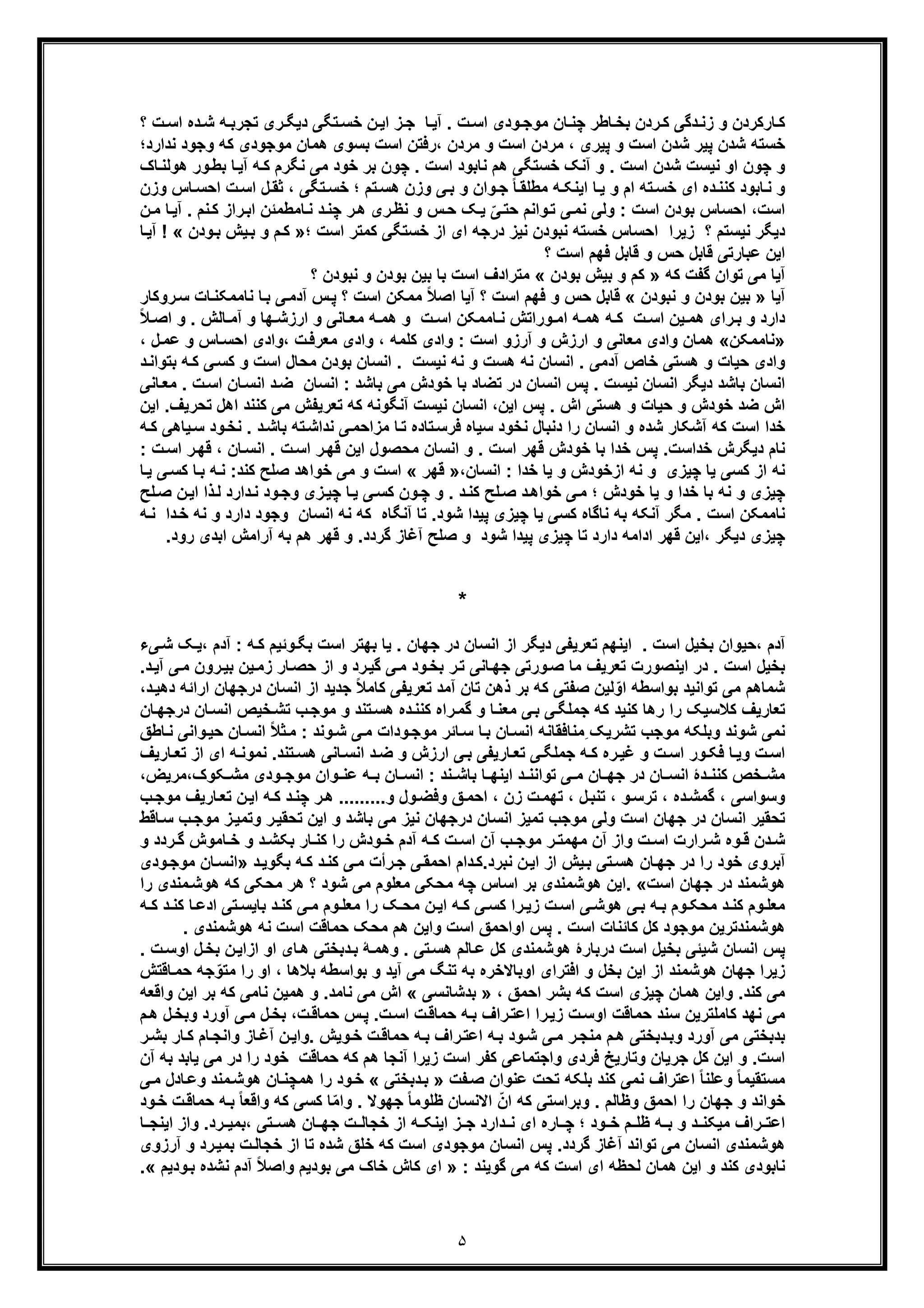 ۵
‫ﭼﻧ‬ ‫ﺎطر‬‫ﺑﺧ‬ ‫ردن‬‫ﮐ‬ ‫دﮔﯽ‬‫زﻧ‬ ‫و‬ ‫ﺎرﮐردن‬‫ﮐ‬‫؟‬ ‫ت‬‫اﺳ‬ ‫ده‬‫ﺷ‬ ‫ﮫ‬ ‫ﺗﺟرﺑ‬ ‫ری‬‫دﯾﮕ‬ ‫ﺗﮕﯽ‬‫ﺧﺳ‬ ‫ن‬‫اﯾ‬ ‫ز‬‫ﺟ‬ ‫ﺎ‬‫آﯾ‬ . ‫ت‬‫اﺳ‬ ‫ودی‬‫ﻣوﺟ‬ ‫ﺎن‬
‫ﻧدارد؛‬ ‫وﺟود‬ ‫ﮐﮫ‬ ‫ﻣوﺟودی‬ ‫ھﻣﺎن‬ ‫ﺑﺳوی‬ ‫اﺳت‬ ‫،رﻓﺗن‬ ‫ﻣردن‬ ‫و‬ ‫اﺳت‬ ‫ﻣردن‬ ، ‫ﭘﯾری‬ ‫و‬ ‫اﺳت‬ ‫ﺷدن‬ ‫ﭘﯾر‬ ‫ﺷدن‬ ‫ﺧﺳﺗﮫ‬
. ‫اﺳت‬ ‫ﻧﺎﺑود‬ ‫ھم‬ ‫ﺧﺳﺗﮕﯽ‬ ‫آﻧﮏ‬ ‫و‬ . ‫اﺳت‬ ‫ﺷدن‬ ‫ﻧﯾﺳت‬ ‫او‬ ‫ﭼون‬ ‫و‬‫ﺎک‬‫ھوﻟﻧ‬ ‫ور‬‫ﺑط‬ ‫ﺎ‬‫آﯾ‬ ‫ﮫ‬‫ﮐ‬ ‫ﻧﮕرم‬ ‫ﻣﯽ‬ ‫ﺧود‬ ‫ﺑر‬ ‫ﭼون‬
‫ﺎﺑود‬‫ﻧ‬ ‫و‬‫ﮐ‬‫ﺗﮫ‬‫ﺧﺳ‬ ‫ای‬ ‫ده‬‫ﻧﻧ‬‫ﻣ‬ ‫ﮫ‬‫اﯾﻧﮑ‬ ‫ﺎ‬‫ﯾ‬ ‫و‬ ‫ام‬‫طﻠ‬‫؛‬ ‫ﺗم‬‫ھﺳ‬ ‫وزن‬ ‫ﯽ‬‫ﺑ‬ ‫و‬ ‫وان‬‫ﺟ‬ ً‫ﺎ‬‫ﻘ‬‫وزن‬ ‫ﺎس‬‫اﺣﺳ‬ ‫ت‬‫اﺳ‬ ‫ل‬‫ﺛﻘ‬ ، ‫ﺗﮕﯽ‬‫ﺧﺳ‬
‫اﺳت‬‫ن‬‫ﻣ‬ ‫ﺎ‬‫آﯾ‬ . ‫ﻧم‬‫ﮐ‬ ‫راز‬‫اﺑ‬ ‫ﺎﻣطﻣﺋن‬‫ﻧ‬ ‫د‬‫ﭼﻧ‬ ‫ر‬‫ھ‬ ‫ری‬‫ﻧظ‬ ‫و‬ ‫س‬‫ﺣ‬ ‫ﮏ‬‫ﯾ‬ ّ‫ﯽ‬‫ﺣﺗ‬ ‫واﻧم‬‫ﺗ‬ ‫ﯽ‬‫ﻧﻣ‬ ‫وﻟﯽ‬ : ‫اﺳت‬ ‫ﺑودن‬ ‫اﺣﺳﺎس‬ ،
‫ﻧ‬ ‫ﻧﺑودن‬ ‫ﺧﺳﺗﮫ‬ ‫اﺣﺳﺎس‬ ‫زﯾرا‬ ‫؟‬ ‫ﻧﯾﺳﺗم‬ ‫دﯾﮕر‬‫ﯾ‬‫درﺟﮫ‬ ‫ز‬‫ای‬‫؛‬ ‫اﺳت‬ ‫ﮐﻣﺗر‬ ‫ﺧﺳﺗﮕﯽ‬ ‫از‬»‫ودن‬‫ﺑ‬ ‫ﯾش‬‫ﺑ‬ ‫و‬ ‫م‬‫ﮐ‬! «‫ﺎ‬‫آﯾ‬
‫ﻋﺑﺎر‬ ‫اﯾن‬‫؟‬ ‫اﺳت‬ ‫ﻓﮭم‬ ‫ﻗﺎﺑل‬ ‫و‬ ‫ﺣس‬ ‫ﻗﺎﺑل‬ ‫ﺗﯽ‬
‫ﮐﮫ‬ ‫ﮔﻔت‬ ‫ﺗوان‬ ‫ﻣﯽ‬ ‫آﯾﺎ‬»‫ﺑودن‬ ‫ﺑﯾش‬ ‫و‬ ‫ﮐم‬«‫؟‬ ‫ﻧﺑودن‬ ‫و‬ ‫ﺑودن‬ ‫ﺑﯾن‬ ‫ﺑﺎ‬ ‫اﺳت‬ ‫ﻣﺗرادف‬
‫آﯾﺎ‬»‫ﻧﺑودن‬ ‫و‬ ‫ﺑودن‬ ‫ﺑﯾن‬«‫ﻧﺎﻣﻣﮑ‬ ‫ﺎ‬‫ﺑ‬ ‫ﯽ‬‫آدﻣ‬ ‫س‬‫ﭘ‬ ‫؟‬ ‫اﺳت‬ ‫ﻣﻣﮑن‬ ً‫ﻼ‬‫اﺻ‬ ‫آﯾﺎ‬ ‫؟‬ ‫اﺳت‬ ‫ﻓﮭم‬ ‫و‬ ‫ﺣس‬ ‫ﻗﺎﺑل‬‫روﮐﺎر‬‫ﺳ‬ ‫ﺎت‬‫ﻧ‬
‫دارد‬‫و‬‫ت‬ ‫اﺳ‬ ‫ﯾن‬ ‫ھﻣ‬ ‫رای‬ ‫ﺑ‬‫ﺎ‬ ‫ﻣﻌ‬ ‫ﮫ‬ ‫ھﻣ‬ ‫و‬ ‫ت‬ ‫اﺳ‬ ‫ﺎﻣﻣﮑن‬ ‫ﻧ‬ ‫وراﺗش‬ ‫اﻣ‬ ‫ﮫ‬ ‫ھﻣ‬ ‫ﮫ‬ ‫ﮐ‬‫و‬ ‫ﻧﯽ‬‫و‬ . ‫ﺎﻟش‬ ‫آﻣ‬ ‫و‬ ‫ﮭﺎ‬ ‫ارزﺷ‬‫ا‬ً‫ﻼ‬ ‫ﺻ‬
»‫ﻧﺎﻣﻣﮑن‬«‫ار‬ ‫و‬ ‫ﻣﻌﺎﻧﯽ‬ ‫وادی‬ ‫ھﻣﺎن‬‫ز‬، ‫ﮐﻠﻣﮫ‬ ‫وادی‬ : ‫اﺳت‬ ‫آرزو‬ ‫و‬ ‫ش‬‫و‬ ‫ﺎس‬‫اﺣﺳ‬ ‫،وادی‬ ‫ت‬‫ﻣﻌرﻓ‬ ‫وادی‬‫ﻋ‬، ‫ل‬‫ﻣ‬
‫ﮫ‬‫ﮐ‬ ‫ﯽ‬‫ﮐﺳ‬ ‫و‬ ‫اﺳت‬ ‫ﻣﺣﺎل‬ ‫ﺑودن‬ ‫اﻧﺳﺎن‬ . ‫ﻧﯾﺳت‬ ‫ﻧﮫ‬ ‫و‬ ‫ھﺳت‬ ‫ﻧﮫ‬ ‫اﻧﺳﺎن‬ . ‫آدﻣﯽ‬ ‫ﺧﺎص‬ ‫ھﺳﺗﯽ‬ ‫و‬ ‫ﺣﯾﺎت‬ ‫وادی‬‫د‬‫ﺑﺗواﻧ‬
‫ﺧود‬ ‫ﺑﺎ‬ ‫ﺗﺿﺎد‬ ‫در‬ ‫اﻧﺳﺎن‬ ‫ﭘس‬ . ‫ﻧﯾﺳت‬ ‫اﻧﺳﺎن‬ ‫دﯾﮕر‬ ‫ﺑﺎﺷد‬ ‫اﻧﺳﺎن‬‫اﻧﺳﺎ‬ : ‫ﺑﺎﺷد‬ ‫ﻣﯽ‬ ‫ش‬‫ن‬‫اﺳ‬ ‫ﺎن‬‫اﻧﺳ‬ ‫د‬‫ﺿ‬‫ﺎﻧ‬‫ﻣﻌ‬ . ‫ت‬‫ﯽ‬
‫ﺗ‬ ‫ﮐﮫ‬ ‫آﻧﮕوﻧﮫ‬ ‫ﻧﯾﺳت‬ ‫اﻧﺳﺎن‬ ،‫اﯾن‬ ‫ﭘس‬ . ‫اش‬ ‫ھﺳﺗﯽ‬ ‫و‬ ‫ﺣﯾﺎت‬ ‫و‬ ‫ﺧودش‬ ‫ﺿد‬ ‫اش‬‫ﻌ‬‫رﯾ‬‫ﻔ‬‫ﺗﺣرﯾ‬ ‫اھل‬ ‫ﮐﻧﻧد‬ ‫ﻣﯽ‬ ‫ش‬‫اﯾن‬ .‫ف‬
‫ﻧﺧ‬ . ‫د‬‫ﺑﺎﺷ‬ ‫ﺗﮫ‬‫ﻧداﺷ‬ ‫ﯽ‬‫ﻣزاﺣﻣ‬ ‫ﺎ‬‫ﺗ‬ ‫ﺗﺎده‬‫ﻓرﺳ‬ ‫ﺳﯾﺎه‬ ‫ﻧﺧود‬ ‫دﻧﺑﺎل‬ ‫را‬ ‫اﻧﺳﺎن‬ ‫و‬ ‫ﺷده‬ ‫آﺷﮑﺎر‬ ‫ﮐﮫ‬ ‫اﺳت‬ ‫ﺧدا‬‫ﯾﺎھﯽ‬‫ﺳ‬ ‫ود‬‫ﮫ‬‫ﮐ‬
‫ﻗ‬ ‫ﺧودش‬ ‫ﺑﺎ‬ ‫ﺧدا‬ ‫ﭘس‬ .‫ﺧداﺳت‬ ‫دﯾﮕرش‬ ‫ﻧﺎم‬‫ر‬‫ﻗﮭ‬ ، ‫ﺎن‬‫اﻧﺳ‬ . ‫ت‬‫اﺳ‬ ‫ر‬‫ﻗﮭ‬ ‫اﯾن‬ ‫ﻣﺣﺻول‬ ‫اﻧﺳﺎن‬ ‫و‬ . ‫اﺳت‬ ‫ﮭر‬‫ا‬: ‫ت‬‫ﺳ‬
‫ﻧﮫ‬ ‫و‬ ‫ﭼﯾزی‬ ‫ﯾﺎ‬ ‫ﮐﺳﯽ‬ ‫از‬ ‫ﻧﮫ‬،‫اﻧﺳﺎن‬ : ‫ﺧدا‬ ‫ﯾﺎ‬ ‫و‬ ‫ازﺧودش‬»‫ﻗﮭر‬«‫ﮫ‬‫ﻧ‬ :‫ﮐﻧد‬ ‫ﺻﻠﺢ‬ ‫ﺧواھد‬ ‫ﻣﯽ‬ ‫و‬ ‫اﺳت‬‫ﺎ‬‫ﯾ‬ ‫ﯽ‬‫ﮐﺳ‬ ‫ﺎ‬‫ﺑ‬
‫زی‬‫ﭼﯾ‬ ‫ﺎ‬‫ﯾ‬ ‫ﯽ‬‫ﮐﺳ‬ ‫ون‬‫ﭼ‬ ‫و‬ . ‫د‬‫ﮐﻧ‬ ‫ﻠﺢ‬‫ﺻ‬ ‫د‬‫ﺧواھ‬ ‫ﯽ‬‫ﻣ‬ ‫؛‬ ‫ﺧودش‬ ‫ﯾﺎ‬ ‫و‬ ‫ﺧدا‬ ‫ﺑﺎ‬ ‫ﻧﮫ‬ ‫و‬ ‫ﭼﯾزی‬‫ا‬ ‫ذا‬‫ﻟ‬ ‫دارد‬‫ﻧ‬ ‫ود‬‫وﺟ‬‫ﻠﺢ‬‫ﺻ‬ ‫ن‬‫ﯾ‬
‫آﻧ‬ ‫ﻣﮕر‬ . ‫اﺳت‬ ‫ﻧﺎﻣﻣﮑن‬‫د‬ ‫وﺟود‬ ‫اﻧﺳﺎن‬ ‫ﻧﮫ‬ ‫ﮐﮫ‬ ‫آﻧﮕﺎه‬ ‫ﺗﺎ‬ .‫ﺷود‬ ‫ﭘﯾدا‬ ‫ﭼﯾزی‬ ‫ﯾﺎ‬ ‫ﮐﺳﯽ‬ ‫ﻧﺎﮔﺎه‬ ‫ﺑﮫ‬ ‫ﮑﮫ‬‫ﻧﮫ‬ ‫و‬ ‫ارد‬‫ﮫ‬‫ﻧ‬ ‫دا‬‫ﺧ‬
‫آراﻣش‬ ‫ﺑﮫ‬ ‫ھم‬ ‫ﻗﮭر‬ ‫و‬ .‫ﮔردد‬ ‫آﻏﺎز‬ ‫ﺻﻠﺢ‬ ‫و‬ ‫ﺷود‬ ‫ﭘﯾدا‬ ‫ﭼﯾزی‬ ‫ﺗﺎ‬ ‫دارد‬ ‫اداﻣﮫ‬ ‫ﻗﮭر‬ ‫،اﯾن‬ ‫دﯾﮕر‬ ‫ﭼﯾزی‬‫رو‬ ‫اﺑدی‬.‫د‬
*
‫ﺗﻌر‬ ‫اﯾﻧﮭم‬ . ‫اﺳت‬ ‫ﺑﺧﯾل‬ ‫،ﺣﯾوان‬ ‫آدم‬‫ﯾ‬‫وﺋﯾ‬‫ﺑﮕ‬ ‫اﺳت‬ ‫ﺑﮭﺗر‬ ‫ﯾﺎ‬ . ‫ﺟﮭﺎن‬ ‫در‬ ‫اﻧﺳﺎن‬ ‫از‬ ‫دﯾﮕر‬ ‫ﻔﯽ‬: ‫ﮫ‬‫ﮐ‬ ‫م‬‫ﯽ‬‫ﺷ‬ ‫ﮏ‬‫،ﯾ‬ ‫آدم‬‫ء‬
‫ﻣﺎ‬ ‫ﺗﻌرﯾف‬ ‫اﯾﻧﺻورت‬ ‫در‬ . ‫اﺳت‬ ‫ﺑﺧﯾل‬‫ﺎﻧﯽ‬‫ﺟﮭ‬ ‫ورﺗﯽ‬‫ﺻ‬‫رد‬‫ﮔﯾ‬ ‫ﯽ‬‫ﻣ‬ ‫ود‬‫ﺑﺧ‬ ‫ر‬‫ﺗ‬‫ﯽ‬‫ﻣ‬ ‫رون‬‫ﺑﯾ‬ ‫ﯾن‬‫زﻣ‬ ‫ﺎر‬‫ﺣﺻ‬ ‫از‬ ‫و‬.‫د‬‫آﯾ‬
‫د‬ ‫اﻧﺳﺎن‬ ‫از‬ ‫ﺟدﯾد‬ ً‫ﻼ‬‫ﮐﺎﻣ‬ ‫ﺗﻌرﯾﻔﯽ‬ ‫آﻣد‬ ‫ﺗﺎن‬ ‫ذھن‬ ‫ﺑر‬ ‫ﮐﮫ‬ ‫ﺻﻔﺗﯽ‬ ‫ﻟﯾن‬ّ‫او‬ ‫ﺑواﺳطﮫ‬ ‫ﺗواﻧﯾد‬ ‫ﻣﯽ‬ ‫ﺷﻣﺎھم‬‫ار‬ ‫رﺟﮭﺎن‬،‫د‬‫دھﯾ‬ ‫اﺋﮫ‬
‫را‬‫ﮔﻣ‬ ‫و‬ ‫ﺎ‬‫ﻣﻌﻧ‬ ‫ﯽ‬‫ﺑ‬ ‫ﯽ‬‫ﺟﻣﻠﮕ‬ ‫ﮐﮫ‬ ‫ﮐﻧﯾد‬ ‫رھﺎ‬ ‫را‬ ‫ﮐﻼﺳﯾﮏ‬ ‫ﺗﻌﺎرﯾف‬‫ﺎن‬‫اﻧﺳ‬ ‫ﺧﯾص‬‫ﺗﺷ‬ ‫ب‬‫ﻣوﺟ‬ ‫و‬ ‫ﺗﻧد‬‫ھﺳ‬ ‫ده‬‫ﮐﻧﻧ‬ ‫ه‬‫د‬‫ﺎن‬‫رﺟﮭ‬
‫ﺣﯾ‬ ‫ﺎن‬‫اﻧﺳ‬ ً‫ﻼ‬‫ﺛ‬‫ﻣ‬ : ‫وﻧد‬‫ﺷ‬ ‫ﯽ‬‫ﻣ‬ ‫ودات‬‫ﻣوﺟ‬ ‫ﺎﺋر‬‫ﺳ‬ ‫ﺎ‬‫ﺑ‬ ‫ﺎن‬‫اﻧﺳ‬ ‫ِﻣﻧﺎﻓﻘﺎﻧﮫ‬ ‫ﺗﺷرﯾﮏ‬ ‫ﻣوﺟب‬ ‫وﺑﻠﮑﮫ‬ ‫ﺷوﻧد‬ ‫ﻧﻣﯽ‬‫ﺎط‬‫ﻧ‬ ‫واﻧﯽ‬‫ﻖ‬
‫ﺟﻣ‬ ‫ﮫ‬ ‫ﮐ‬ ‫ره‬‫ﻏﯾ‬ ‫و‬ ‫ت‬‫اﺳ‬ ‫ور‬‫ﻓﮑ‬ ‫ﺎ‬‫وﯾ‬ ‫ت‬‫اﺳ‬‫ﻠ‬‫ﺗﻌ‬ ‫از‬ ‫ای‬ ‫ﮫ‬‫ﻧﻣوﻧ‬ .‫ﺗﻧد‬‫ھﺳ‬ ‫ﺎﻧﯽ‬‫اﻧﺳ‬ ‫د‬‫ﺿ‬ ‫و‬ ‫ارزش‬ ‫ﯽ‬‫ﺑ‬ ‫ﺎرﯾﻔﯽ‬‫ﺗﻌ‬ ‫ﯽ‬‫ﮕ‬‫ﺎرﯾف‬
‫اﯾ‬ ‫د‬ ‫ﺗواﻧﻧ‬ ‫ﯽ‬ ‫ﻣ‬ ‫ﺎن‬ ‫ﺟﮭ‬ ‫در‬ ‫ﺎن‬ ‫اﻧﺳ‬ ‫دۀ‬ ‫ﮐﻧﻧ‬ ‫ﺧص‬ ‫ﻣﺷ‬،‫ﮑوک،ﻣرﯾض‬ ‫ﻣﺷ‬ ‫ودی‬ ‫ﻣوﺟ‬ ‫وان‬ ‫ﻋﻧ‬ ‫ﮫ‬ ‫ﺑ‬ ‫ﺎن‬ ‫اﻧﺳ‬ : ‫ﻧد‬ ‫ﺑﺎﺷ‬ ‫ﺎ‬ ‫ﻧﮭ‬
‫وﺳواﺳ‬‫ﯽ‬‫ت‬‫ﺗﮭﻣ‬ ، ‫ل‬‫ﺗﻧﺑ‬ ، ‫و‬‫ﺗرﺳ‬ ، ‫ده‬‫ﮔﻣﺷ‬ ،.........‫و‬ ‫ول‬‫وﻓﺿ‬ ‫ﻖ‬‫اﺣﻣ‬ ، ‫زن‬‫ﺎرﯾ‬‫ﺗﻌ‬ ‫ن‬‫اﯾ‬ ‫ﮫ‬‫ﮐ‬ ‫د‬‫ﭼﻧ‬ ‫ر‬‫ھ‬‫ب‬‫ﻣوﺟ‬ ‫ف‬
‫ﻣ‬ ‫ز‬‫وﺗﻣﯾ‬ ‫ر‬‫ﺗﺣﻘﯾ‬ ‫اﯾن‬ ‫و‬ ‫ﺑﺎﺷد‬ ‫ﻣﯽ‬ ‫ﻧﯾز‬ ‫درﺟﮭﺎن‬ ‫اﻧﺳﺎن‬ ‫ﺗﻣﯾز‬ ‫ﻣوﺟب‬ ‫وﻟﯽ‬ ‫اﺳت‬ ‫ﺟﮭﺎن‬ ‫در‬ ‫اﻧﺳﺎن‬ ‫ﺗﺣﻘﯾر‬‫ﺎﻗط‬‫ﺳ‬ ‫ب‬‫وﺟ‬
‫رارت‬ ‫ﺷ‬ ‫وه‬ ‫ﻗ‬ ‫دن‬ ‫ﺷ‬‫ر‬ ‫ﻣﮭﻣﺗ‬ ‫آن‬ ‫واز‬ ‫ت‬ ‫اﺳ‬‫و‬ ‫ردد‬ ‫ﮔ‬ ‫ﺎﻣوش‬ ‫ﺧ‬ ‫و‬ ‫د‬ ‫ﺑﮑﺷ‬ ‫ﺎر‬ ‫ﮐﻧ‬ ‫را‬ ‫ودش‬ ‫ﺧ‬ ‫آدم‬ ‫ﮫ‬ ‫ﮐ‬ ‫ت‬ ‫اﺳ‬ ‫آن‬ ‫ب‬ ‫ﻣوﺟ‬
‫ﻧﺑرد.ﮐ‬ ‫ن‬‫اﯾ‬ ‫از‬ ‫ﯾش‬‫ﺑ‬ ‫ﺗﯽ‬‫ھﺳ‬ ‫ﺎن‬‫ﺟﮭ‬ ‫در‬ ‫را‬ ‫ﺧود‬ ‫آﺑروی‬‫د‬‫ﺑﮕوﯾ‬ ‫ﮫ‬‫ﮐ‬ ‫د‬‫ﮐﻧ‬ ‫ﯽ‬‫ﻣ‬ ‫رأت‬‫ﺟ‬ ‫ﯽ‬‫اﺣﻣﻘ‬ ‫دام‬»‫ﻣو‬ ‫ﺎن‬‫اﻧﺳ‬‫ودی‬‫ﺟ‬
‫در‬ ‫ھوﺷﻣﻧد‬‫اﺳت‬ ‫ﺟﮭﺎن‬«‫ﻣﻧدی‬‫ھوﺷ‬ ‫ﮐﮫ‬ ‫ﻣﺣﮑﯽ‬ ‫ھر‬ ‫؟‬ ‫ﺷود‬ ‫ﻣﯽ‬ ‫ﻣﻌﻠوم‬ ‫ﻣﺣﮑﯽ‬ ‫ﭼﮫ‬ ‫اﺳﺎس‬ ‫ﺑر‬ ‫ھوﺷﻣﻧدی‬ ‫.اﯾن‬‫را‬
‫ﻣﻌ‬‫ﻠ‬‫اﺳ‬ ‫ﯽ‬ ‫ھوﺷ‬ ‫ﯽ‬‫ﺑ‬ ‫ﮫ‬ ‫ﺑ‬ ‫وم‬‫ﻣﺣﮑ‬ ‫د‬ ‫ﮐﻧ‬ ‫وم‬‫د‬ ‫ﮐﻧ‬ ‫ﺎ‬‫ادﻋ‬ ‫ﺗﯽ‬ ‫ﺑﺎﯾﺳ‬ ‫د‬‫ﮐﻧ‬ ‫ﯽ‬ ‫ﻣ‬ ‫وم‬‫ﻣﻌﻠ‬ ‫را‬ ‫ﮏ‬ ‫ﻣﺣ‬ ‫ن‬‫اﯾ‬ ‫ﮫ‬ ‫ﮐ‬ ‫ﯽ‬‫ﮐﺳ‬ ‫را‬ ‫زﯾ‬ ‫ت‬‫ﮫ‬ ‫ﮐ‬
. ‫ھوﺷﻣﻧدی‬ ‫ﻧﮫ‬ ‫اﺳت‬ ‫ﺣﻣﺎﻗت‬ ‫ﻣﺣﮏ‬ ‫ھم‬ ‫واﯾن‬ ‫اﺳت‬ ‫اواﺣﻣﻖ‬ ‫ﭘس‬ . ‫اﺳت‬ ‫ﮐﺎﺋﻧﺎت‬ ‫ﮐل‬ ‫ﻣوﺟود‬ ‫ھوﺷﻣﻧدﺗرﯾن‬
‫ﺷﯾ‬ ‫اﻧﺳﺎن‬ ‫ﭘس‬‫ﺋ‬‫ت‬‫اوﺳ‬ ‫ل‬‫ﺑﺧ‬ ‫ن‬‫ازاﯾ‬ ‫او‬ ‫ﺎی‬‫ھ‬ ‫دﺑﺧﺗﯽ‬‫ﺑ‬ ‫ﮥ‬‫وھﻣ‬ . ‫ﺗﯽ‬‫ھﺳ‬ ‫ﺎﻟم‬‫ﻋ‬ ‫ﮐل‬ ‫ھوﺷﻣﻧدی‬ ‫درﺑﺎرۀ‬ ‫اﺳت‬ ‫ﺑﺧﯾل‬ ‫ﯽ‬.
‫ﺑﺧل‬ ‫اﯾن‬ ‫از‬ ‫ھوﺷﻣﻧد‬ ‫ﺟﮭﺎن‬ ‫زﯾرا‬‫ﺎﻗﺗش‬‫ﺣﻣ‬ ‫ﺟﮫ‬ّ‫ﻣﺗو‬ ‫را‬ ‫او‬ ، ‫ﺑﻼھﺎ‬ ‫ﺑواﺳطﮫ‬ ‫و‬ ‫آﯾد‬ ‫ﻣﯽ‬ ‫ﺗﻧﮓ‬ ‫ﺑﮫ‬ ‫اوﺑﺎﻻﺧره‬ ‫اﻓﺗرای‬ ‫و‬
، ‫اﺣﻣﻖ‬ ‫ﺑﺷر‬ ‫ﮐﮫ‬ ‫اﺳت‬ ‫ﭼﯾزی‬ ‫ھﻣﺎن‬ ‫واﯾن‬ .‫ﮐﻧد‬ ‫ﻣﯽ‬»‫ﺑدﺷﺎﻧﺳﯽ‬«‫واﻗﻌﮫ‬ ‫اﯾن‬ ‫ﺑر‬ ‫ﮐﮫ‬ ‫ﻧﺎﻣﯽ‬ ‫ھﻣﯾن‬ ‫و‬ .‫ﻧﺎﻣد‬ ‫ﻣﯽ‬ ‫اش‬
‫م‬‫ھ‬ ‫ل‬‫وﺑﺧ‬ ‫آورد‬ ‫ﯽ‬‫ﻣ‬ ‫ل‬‫ﺑﺧ‬ ،‫ت‬‫ﺣﻣﺎﻗ‬ ‫س‬‫ﭘ‬ .‫ت‬‫اﺳ‬ ‫ت‬‫ﺣﻣﺎﻗ‬ ‫ﮫ‬‫ﺑ‬ ‫راف‬‫اﻋﺗ‬ ‫را‬‫زﯾ‬ ‫ت‬‫اوﺳ‬ ‫ﺣﻣﺎﻗت‬ ‫ﺳﻧد‬ ‫ﮐﺎﻣﻠﺗرﯾن‬ ‫ﻧﮭد‬ ‫ﻣﯽ‬
‫ﺑدﺑﺧﺗ‬‫وﯾ‬‫ﺧ‬ ‫ت‬‫ﺣﻣﺎﻗ‬ ‫ﮫ‬‫ﺑ‬ ‫راف‬‫اﻋﺗ‬ ‫ﮫ‬‫ﺑ‬ ‫ود‬‫ﺷ‬ ‫ﯽ‬‫ﻣ‬ ‫ر‬‫ﻣﻧﺟ‬ ‫م‬‫ھ‬ ‫دﺑﺧﺗﯽ‬‫وﺑ‬ ‫آورد‬ ‫ﻣﯽ‬ ‫ﯽ‬‫ر‬‫ﺑﺷ‬ ‫ﺎر‬‫ﮐ‬ ‫ﺎم‬‫واﻧﺟ‬ ‫ﺎز‬‫آﻏ‬ ‫ن‬‫.واﯾ‬ ‫ش‬
‫اﺳت‬‫ﺣﻣﺎﻗت‬ ‫ﮐﮫ‬ ‫ھم‬ ‫آﻧﺟﺎ‬ ‫زﯾرا‬ ‫اﺳت‬ ‫ﮐﻔر‬ ‫واﺟﺗﻣﺎﻋﯽ‬ ‫ﻓردی‬ ‫وﺗﺎرﯾﺦ‬ ‫ﺟرﯾﺎن‬ ‫ﮐل‬ ‫اﯾن‬ ‫و‬ .‫آن‬ ‫ﺑﮫ‬ ‫ﯾﺎﺑد‬ ‫ﻣﯽ‬ ‫در‬ ‫را‬ ‫ﺧود‬
‫ﻔت‬‫ﺻ‬ ‫ﻋﻧوان‬ ‫ﺗﺣت‬ ‫ﺑﻠﮑﮫ‬ ‫ﮐﻧد‬ ‫ﻧﻣﯽ‬ ‫اﻋﺗراف‬ ً‫ﺎ‬‫وﻋﻠﻧ‬ ً‫ﺎ‬‫ﻣﺳﺗﻘﯾﻣ‬»‫دﺑﺧﺗﯽ‬‫ﺑ‬«‫ھو‬ ‫ﺎن‬‫ھﻣﭼﻧ‬ ‫را‬ ‫ود‬‫ﺧ‬‫ﯽ‬‫ﻣ‬ ‫ﺎدل‬‫وﻋ‬ ‫ﻣﻧد‬‫ﺷ‬
‫ود‬‫ﺧ‬ ‫ت‬‫ﺣﻣﺎﻗ‬ ‫ﮫ‬‫ﺑ‬ ً‫ﺎ‬‫واﻗﻌ‬ ‫ﮐﮫ‬ ‫ﮐﺳﯽ‬ ‫ﺎ‬ّ‫ﻣ‬‫وا‬ . ‫ﺟﮭوﻻ‬ ً‫ﺎ‬‫ظﻠوﻣ‬ ‫اﻻﻧﺳﺎن‬ ّ‫ان‬ ‫ﮐﮫ‬ ‫وﺑراﺳﺗﯽ‬ . ‫وظﺎﻟم‬ ‫اﺣﻣﻖ‬ ‫را‬ ‫ﺟﮭﺎن‬ ‫و‬ ‫ﺧواﻧد‬
‫ﺎ‬ ‫اﯾﻧﺟ‬ ‫واز‬ .‫رد‬ ‫،ﺑﻣﯾ‬ ‫ﺗﯽ‬ ‫ھﺳ‬ ‫ﺎن‬ ‫ﺟﮭ‬ ‫ت‬ ‫ﺧﺟﺎﻟ‬ ‫از‬ ‫ﮫ‬ ‫اﯾﻧﮑ‬ ‫ز‬ ‫ﺟ‬ ‫دارد‬ ‫ﻧ‬ ‫ای‬ ‫ﺎره‬ ‫ﭼ‬ ‫؛‬ ‫ود‬ ‫ﺧ‬ ‫م‬ ‫ظﻠ‬ ‫ﮫ‬ ‫ﺑ‬ ‫و‬ ‫د‬ ‫ﻣﯾﮑﻧ‬ ‫راف‬ ‫اﻋﺗ‬
‫اﺳت‬ ‫ﻣوﺟودی‬ ‫اﻧﺳﺎن‬ ‫ﭘس‬ .‫ﮔردد‬ ‫آﻏﺎز‬ ‫ﺗواﻧد‬ ‫ﻣﯽ‬ ‫اﻧﺳﺎن‬ ‫ھوﺷﻣﻧدی‬‫ﮐﮫ‬‫ﺧ‬‫آرزوی‬ ‫و‬ ‫رد‬‫ﺑﻣﯾ‬ ‫ت‬‫ﺧﺟﺎﻟ‬ ‫از‬ ‫ﺗﺎ‬ ‫ﺷده‬ ‫ﻠﻖ‬
‫ﮐﮫ‬ ‫اﺳت‬ ‫ای‬ ‫ﻟﺣظﮫ‬ ‫ھﻣﺎن‬ ‫اﯾن‬ ‫و‬ ‫ﮐﻧد‬ ‫ﻧﺎﺑودی‬: ‫ﮔوﯾﻧد‬ ‫ﻣﯽ‬»‫ودﯾم‬‫ﺑ‬ ‫ﻧﺷده‬ ‫آدم‬ ً‫ﻼ‬‫واﺻ‬ ‫ﺑودﯾم‬ ‫ﻣﯽ‬ ‫ﺧﺎک‬ ‫ﮐﺎش‬ ‫ای‬.«
 