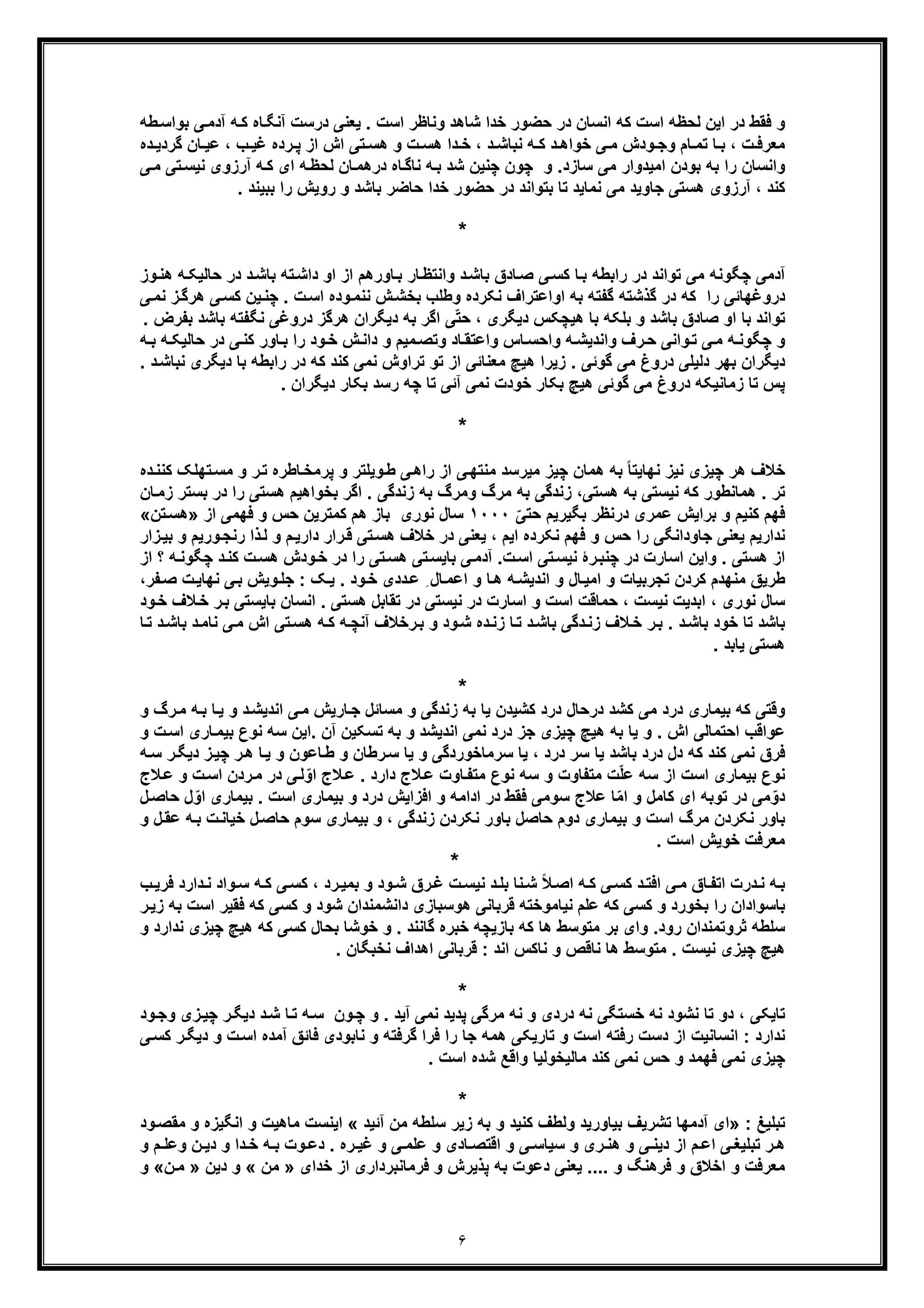 ۶
‫طﮫ‬‫ﺑواﺳ‬ ‫ﯽ‬‫آدﻣ‬ ‫ﮫ‬‫ﮐ‬ ‫ﺎه‬‫آﻧﮕ‬ ‫درﺳت‬ ‫ﯾﻌﻧﯽ‬ . ‫اﺳت‬ ‫وﻧﺎظر‬ ‫ﺷﺎھد‬ ‫ﺧدا‬ ‫ﺣﺿور‬ ‫در‬ ‫اﻧﺳﺎن‬ ‫ﮐﮫ‬ ‫اﺳت‬ ‫ﻟﺣظﮫ‬ ‫اﯾن‬ ‫در‬ ‫ﻓﻘط‬ ‫و‬
‫ﮫ‬ ‫ﮐ‬ ‫د‬ ‫ﺧواھ‬ ‫ﯽ‬ ‫ﻣ‬ ‫ودش‬ ‫وﺟ‬ ‫ﺎم‬ ‫ﺗﻣ‬ ‫ﺎ‬ ‫ﺑ‬ ، ‫ت‬ ‫ﻣﻌرﻓ‬‫ده‬ ‫ﮔردﯾ‬ ‫ﺎن‬ ‫ﻋﯾ‬ ، ‫ب‬ ‫ﻏﯾ‬ ‫رده‬ ‫ﭘ‬ ‫از‬ ‫اش‬ ‫ﺗﯽ‬ ‫ھﺳ‬ ‫و‬ ‫ت‬ ‫ھﺳ‬ ‫دا‬ ‫ﺧ‬ ، ‫د‬ ‫ﻧﺑﺎﺷ‬
‫ﯽ‬‫ﻣ‬ ‫ﺗﯽ‬‫ﻧﯾﺳ‬ ‫آرزوی‬ ‫ﮫ‬‫ﮐ‬ ‫ای‬ ‫ﮫ‬‫ﻟﺣظ‬ ‫ﺎن‬‫درھﻣ‬ ‫ﺎه‬‫ﻧﺎﮔ‬ ‫ﮫ‬‫ﺑ‬ ‫ﺷد‬ ‫ﭼﻧﯾن‬ ‫ﭼون‬ ‫و‬ .‫ﺳﺎزد‬ ‫ﻣﯽ‬ ‫اﻣﯾدوار‬ ‫ﺑودن‬ ‫ﺑﮫ‬ ‫را‬ ‫واﻧﺳﺎن‬
‫ﺟﺎو‬ ‫ھﺳﺗﯽ‬ ‫آرزوی‬ ، ‫ﮐﻧد‬‫ﯾد‬‫ﺑﺎﺷد‬ ‫ﺣﺎﺿر‬ ‫ﺧدا‬ ‫ﺣﺿور‬ ‫در‬ ‫ﺑﺗواﻧد‬ ‫ﺗﺎ‬ ‫ﻧﻣﺎﯾد‬ ‫ﻣﯽ‬‫و‬. ‫ﺑﺑﯾﻧد‬ ‫را‬ ‫روﯾش‬
*
‫ﺣ‬ ‫در‬ ‫د‬‫ﺑﺎﺷ‬ ‫ﺗﮫ‬‫داﺷ‬ ‫او‬ ‫از‬ ‫ﺎورھم‬‫ﺑ‬ ‫ﺎر‬‫واﻧﺗظ‬ ‫د‬‫ﺑﺎﺷ‬ ‫ﺎدق‬‫ﺻ‬ ‫ﯽ‬‫ﮐﺳ‬ ‫ﺎ‬‫ﺑ‬ ‫راﺑطﮫ‬ ‫در‬ ‫ﺗواﻧد‬ ‫ﻣﯽ‬ ‫ﭼﮕوﻧﮫ‬ ‫آدﻣﯽ‬‫ھﻧ‬ ‫ﮫ‬‫ﺎﻟﯾﮑ‬‫وز‬
‫ھر‬ ‫ﯽ‬‫ﮐﺳ‬ ‫ﯾن‬‫ﭼﻧ‬ . ‫ت‬‫اﺳ‬ ‫وده‬‫ﻧﻧﻣ‬ ‫ش‬‫ﺑﺧﺷ‬ ‫وطﻠب‬ ‫ﻧﮑرده‬ ‫اواﻋﺗراف‬ ‫ﺑﮫ‬ ‫ﮔﻔﺗﮫ‬ ‫ﮔذﺷﺗﮫ‬ ‫در‬ ‫ﮐﮫ‬ ‫را‬ ‫دروﻏﮭﺎﺋﯽ‬‫ﯽ‬‫ﻧﻣ‬ ‫ز‬‫ﮔ‬
‫در‬ ‫ھرﮔز‬ ‫دﯾﮕران‬ ‫ﺑﮫ‬ ‫اﮔر‬ ‫ﯽ‬ّ‫ﺗ‬‫ﺣ‬ ، ‫دﯾﮕری‬ ‫ھﯾﭼﮑس‬ ‫ﺑﺎ‬ ‫ﺑﻠﮑﮫ‬ ‫و‬ ‫ﺑﺎﺷد‬ ‫ﺻﺎدق‬ ‫او‬ ‫ﺑﺎ‬ ‫ﺗواﻧد‬‫ﺑ‬ ‫ﻧﮕﻔﺗﮫ‬ ‫وﻏﯽ‬‫ﺑﻔر‬ ‫ﺎﺷد‬. ‫ض‬
‫ﺣﺎﻟﯾﮑ‬ ‫در‬ ‫ﯽ‬‫ﮐﻧ‬ ‫ﺎور‬‫ﺑ‬ ‫را‬ ‫ود‬‫ﺧ‬ ‫ش‬‫داﻧ‬ ‫و‬ ‫ﻣﯾم‬‫وﺗﺻ‬ ‫ﺎد‬‫واﻋﺗﻘ‬ ‫ﺎس‬‫واﺣﺳ‬ ‫ﮫ‬‫واﻧدﯾﺷ‬ ‫رف‬‫ﺣ‬ ‫واﻧﯽ‬‫ﺗ‬ ‫ﯽ‬‫ﻣ‬ ‫ﮫ‬‫ﭼﮕوﻧ‬ ‫و‬‫ﮫ‬ ‫ﺑ‬ ‫ﮫ‬
‫ﺑﺎ‬ ‫راﺑطﮫ‬ ‫در‬ ‫ﮐﮫ‬ ‫ﮐﻧد‬ ‫ﻧﻣﯽ‬ ‫ﺗراوش‬ ‫ﺗو‬ ‫از‬ ‫ﻣﻌﻧﺎﺋﯽ‬ ‫ھﯾﭻ‬ ‫زﯾرا‬ . ‫ﮔوﺋﯽ‬ ‫ﻣﯽ‬ ‫دروغ‬ ‫دﻟﯾﻠﯽ‬ ‫ﺑﮭر‬ ‫دﯾﮕران‬‫ﻧ‬ ‫دﯾﮕری‬. ‫د‬‫ﺑﺎﺷ‬
‫ﺗ‬ ‫آﺋﯽ‬ ‫ﻧﻣﯽ‬ ‫ﺧودت‬ ‫ﺑﮑﺎر‬ ‫ھﯾﭻ‬ ‫ﮔوﺋﯽ‬ ‫ﻣﯽ‬ ‫دروغ‬ ‫زﻣﺎﻧﯾﮑﮫ‬ ‫ﺗﺎ‬ ‫ﭘس‬. ‫دﯾﮕران‬ ‫ﺑﮑﺎر‬ ‫رﺳد‬ ‫ﭼﮫ‬ ‫ﺎ‬
*
‫ﻣ‬ ‫ﭼﯾز‬ ‫ھﻣﺎن‬ ‫ﺑﮫ‬ ً‫ﺎ‬‫ﻧﮭﺎﯾﺗ‬ ‫ﻧﯾز‬ ‫ﭼﯾزی‬ ‫ھر‬ ‫ﺧﻼف‬‫ﭘر‬ ‫و‬ ‫وﯾﻠﺗر‬‫ط‬ ‫ﯽ‬‫راھ‬ ‫از‬ ‫ﯽ‬‫ﻣﻧﺗﮭ‬ ‫ﯾرﺳد‬‫و‬ ‫ر‬‫ﺗ‬ ‫ﺎطره‬‫ﻣﺧ‬‫ﺗ‬‫ﻣﺳ‬‫د‬‫ﮐﻧﻧ‬ ‫ﮭﻠﮏ‬‫ه‬
‫ھﺳﺗﯽ‬ ‫ﺑﮫ‬ ‫ﻧﯾﺳﺗﯽ‬ ‫ﮐﮫ‬ ‫ھﻣﺎﻧطور‬ . ‫ﺗر‬‫در‬ ‫را‬ ‫ھﺳﺗﯽ‬ ‫ﺑﺧواھﯾم‬ ‫اﮔر‬ . ‫زﻧدﮔﯽ‬ ‫ﺑﮫ‬ ‫وﻣرگ‬ ‫ﻣرگ‬ ‫ﺑﮫ‬ ‫زﻧدﮔﯽ‬ ،‫زﻣ‬ ‫ﺑﺳﺗر‬‫ﺎن‬
‫درﻧظر‬ ‫ﻋﻣری‬ ‫ﺑراﯾش‬ ‫و‬ ‫ﮐﻧﯾم‬ ‫ﻓﮭم‬‫ﺑﮕﯾرﯾم‬ّ‫ﺣﺗﯽ‬١٠٠٠‫ﻧور‬ ‫ﺳﺎل‬‫از‬ ‫ﻓﮭﻣﯽ‬ ‫و‬ ‫ﺣس‬ ‫ﮐﻣﺗرﯾن‬ ‫ھم‬ ‫ﺑﺎز‬ ‫ی‬»‫ﺗ‬‫ھﺳ‬‫ن‬«
‫رﻧ‬ ‫ذا‬‫ﻟ‬ ‫و‬ ‫م‬‫دارﯾ‬ ‫رار‬‫ﻗ‬ ‫ﺗﯽ‬‫ھﺳ‬ ‫ﺧﻼف‬ ‫در‬ ‫ﯾﻌﻧﯽ‬ ، ‫اﯾم‬ ‫ﻧﮑرده‬ ‫ﻓﮭم‬ ‫و‬ ‫ﺣس‬ ‫را‬ ‫ﺟﺎوداﻧﮕﯽ‬ ‫ﯾﻌﻧﯽ‬ ‫ﻧدارﯾم‬‫و‬ ‫ورﯾم‬‫ﺟ‬‫ﺑ‬‫زار‬‫ﯾ‬
‫ﮫ‬‫ﭼﮕوﻧ‬ ‫د‬‫ﮐﻧ‬ ‫ت‬‫ھﺳ‬ ‫ودش‬‫ﺧ‬ ‫در‬ ‫را‬ ‫ﺗﯽ‬‫ھﺳ‬ ‫ﺗﯽ‬‫ﺑﺎﯾﺳ‬ ‫ﯽ‬‫آدﻣ‬ .‫ت‬‫اﺳ‬ ‫ﺗﯽ‬‫ﻧﯾﺳ‬ ‫رۀ‬‫ﭼﻧﺑ‬ ‫در‬ ‫اﺳﺎرت‬ ‫واﯾن‬ . ‫ھﺳﺗﯽ‬ ‫از‬‫از‬ ‫؟‬
‫ﻣﻧﮭدم‬ ‫طرﯾﻖ‬‫ﻧﮭﺎ‬ ‫ﯽ‬‫ﺑ‬ ‫وﯾش‬‫ﺟﻠ‬ : ‫ﮏ‬‫ﯾ‬ . ‫ود‬‫ﺧ‬ ‫ددی‬‫ﻋ‬ ِ ‫ﺎل‬‫اﻋﻣ‬ ‫و‬ ‫ﺎ‬‫ھ‬ ‫ﮫ‬‫اﻧدﯾﺷ‬ ‫و‬ ‫ﺎل‬‫اﻣﯾ‬ ‫و‬ ‫ﺗﺟرﺑﯾﺎت‬ ‫ﮐردن‬،‫ﻔر‬‫ﺻ‬ ‫ت‬‫ﯾ‬
‫در‬ ‫ﻧﯾﺳﺗﯽ‬ ‫در‬ ‫اﺳﺎرت‬ ‫و‬ ‫اﺳت‬ ‫ﺣﻣﺎﻗت‬ ، ‫ﻧﯾﺳت‬ ‫اﺑدﯾت‬ ، ‫ﻧوری‬ ‫ﺳﺎل‬‫ﺗ‬‫ر‬‫ﺑ‬ ‫ﺑﺎﯾﺳﺗﯽ‬ ‫اﻧﺳﺎن‬ . ‫ھﺳﺗﯽ‬ ‫ﻘﺎﺑل‬‫ود‬‫ﺧ‬ ‫ﻼف‬‫ﺧ‬
‫د‬‫ﻧﺎﻣ‬ ‫ﯽ‬‫ﻣ‬ ‫اش‬ ‫ﺗﯽ‬‫ھﺳ‬ ‫ﮫ‬‫ﮐ‬ ‫ﮫ‬‫آﻧﭼ‬ ‫رﺧﻼف‬‫ﺑ‬ ‫و‬ ‫ود‬‫ﺷ‬ ‫ده‬‫زﻧ‬ ‫ﺎ‬‫ﺗ‬ ‫د‬‫ﺑﺎﺷ‬ ‫دﮔﯽ‬‫زﻧ‬ ‫ﻼف‬‫ﺧ‬ ‫ر‬‫ﺑ‬ . ‫د‬‫ﺑﺎﺷ‬ ‫ﺧود‬ ‫ﺗﺎ‬ ‫ﺑﺎﺷد‬‫ﺑ‬‫ﺎ‬‫ﺗ‬ ‫د‬‫ﺎﺷ‬
. ‫ﯾﺎﺑد‬ ‫ھﺳﺗﯽ‬
*
‫درد‬ ‫ﺑﯾﻣﺎری‬ ‫ﮐﮫ‬ ‫وﻗﺗﯽ‬‫ﻣ‬‫ﺎ‬‫ﯾ‬ ‫و‬ ‫د‬‫اﻧدﯾﺷ‬ ‫ﯽ‬‫ﻣ‬ ‫ﺎرﯾش‬‫ﺟ‬ ‫ﻣﺳﺎﺋل‬ ‫و‬ ‫زﻧدﮔﯽ‬ ‫ﺑﮫ‬ ‫ﯾﺎ‬ ‫ﮐﺷﯾدن‬ ‫درد‬ ‫درﺣﺎل‬ ‫ﮐﺷد‬ ‫ﯽ‬‫رگ‬‫ﻣ‬ ‫ﮫ‬‫ﺑ‬‫و‬
‫ﺑﯾ‬ ‫ﻧوع‬ ‫ﺳﮫ‬ ‫.اﯾن‬ ‫آن‬ ‫ﺗﺳﮑﯾن‬ ‫ﺑﮫ‬ ‫و‬ ‫اﻧدﯾﺷد‬ ‫ﻧﻣﯽ‬ ‫درد‬ ‫ﺟز‬ ‫ﭼﯾزی‬ ‫ھﯾﭻ‬ ‫ﺑﮫ‬ ‫ﯾﺎ‬ ‫و‬ . ‫اش‬ ‫اﺣﺗﻣﺎﻟﯽ‬ ‫ﻋواﻗب‬‫ت‬‫اﺳ‬ ‫ﺎری‬‫ﻣ‬‫و‬
‫ﺳرﻣﺎﺧور‬ ‫ﯾﺎ‬ ، ‫درد‬ ‫ﺳر‬ ‫ﯾﺎ‬ ‫ﺑﺎﺷد‬ ‫درد‬ ‫دل‬ ‫ﮐﮫ‬ ‫ﮐﻧد‬ ‫ﻧﻣﯽ‬ ‫ﻓرق‬‫ﭼﯾ‬ ‫ر‬‫ھ‬ ‫ﺎ‬‫ﯾ‬ ‫و‬ ‫ﺎﻋون‬‫ط‬ ‫و‬ ‫رطﺎن‬‫ﺳ‬ ‫ﯾﺎ‬ ‫و‬ ‫دﮔﯽ‬‫ﺳ‬ ‫ر‬‫دﯾﮕ‬ ‫ز‬‫ﮫ‬
. ‫دارد‬ ‫ﻼج‬‫ﻋ‬ ‫ﺎوت‬‫ﻣﺗﻔ‬ ‫ﻧوع‬ ‫ﺳﮫ‬ ‫و‬ ‫ﻣﺗﻔﺎوت‬ ‫ت‬ّ‫ﻠ‬‫ﻋ‬ ‫ﺳﮫ‬ ‫از‬ ‫اﺳت‬ ‫ﺑﯾﻣﺎری‬ ‫ﻧوع‬‫اﺳ‬ ‫ردن‬‫ﻣ‬ ‫در‬ ‫ﯽ‬‫ﻟ‬ّ‫او‬ ‫ﻼج‬‫ﻋ‬‫ﻼج‬‫ﻋ‬ ‫و‬ ‫ت‬
‫ﺑﯾ‬ . ‫اﺳت‬ ‫ﺑﯾﻣﺎری‬ ‫و‬ ‫درد‬ ‫اﻓزاﯾش‬ ‫و‬ ‫اداﻣﮫ‬ ‫در‬ ‫ﻓﻘط‬ ‫ﺳوﻣﯽ‬ ‫ﻋﻼج‬ ‫ﺎ‬ّ‫ﻣ‬‫ا‬ ‫و‬ ‫ﮐﺎﻣل‬ ‫ای‬ ‫ﺗوﺑﮫ‬ ‫در‬ ‫ﻣﯽ‬ ّ‫دو‬ّ‫او‬ ‫ﻣﺎری‬‫ل‬‫ﺣﺎﺻ‬ ‫ل‬
‫ﺑﯾﻣﺎ‬ ‫و‬ ‫اﺳت‬ ‫ﻣرگ‬ ‫ﻧﮑردن‬ ‫ﺑﺎور‬‫ﮫ‬‫ﺑ‬ ‫ت‬‫ﺧﯾﺎﻧ‬ ‫ل‬‫ﺣﺎﺻ‬ ‫ﺳوم‬ ‫ﺑﯾﻣﺎری‬ ‫و‬ ، ‫زﻧدﮔﯽ‬ ‫ﻧﮑردن‬ ‫ﺑﺎور‬ ‫ﺣﺎﺻل‬ ‫دوم‬ ‫ری‬‫و‬ ‫ل‬‫ﻋﻘ‬
. ‫اﺳت‬ ‫ﺧوﯾش‬ ‫ﻣﻌرﻓت‬
*
‫ﺑﻣ‬ ‫و‬ ‫ود‬‫ﺷ‬ ‫رق‬‫ﻏ‬ ‫ت‬‫ﻧﯾﺳ‬ ‫د‬‫ﺑﻠ‬ ‫ﻧﺎ‬‫ﺷ‬ ً‫ﻼ‬‫اﺻ‬ ‫ﮫ‬‫ﮐ‬ ‫ﯽ‬‫ﮐﺳ‬ ‫د‬‫اﻓﺗ‬ ‫ﯽ‬‫ﻣ‬ ‫ﺎق‬‫اﺗﻔ‬ ‫درت‬‫ﻧ‬ ‫ﮫ‬‫ﺑ‬‫دار‬‫ﻧ‬ ‫واد‬‫ﺳ‬ ‫ﮫ‬‫ﮐ‬ ‫ﯽ‬‫ﮐﺳ‬ ، ‫رد‬‫ﯾ‬‫ب‬‫ﻓرﯾ‬ ‫د‬
‫ﺑﺎ‬‫ﻋﻠ‬ ‫ﮐﮫ‬ ‫ﮐﺳﯽ‬ ‫و‬ ‫ﺑﺧورد‬ ‫را‬ ‫ﺳوادان‬‫م‬‫ﻓﻘﯾ‬ ‫ﮐﮫ‬ ‫ﮐﺳﯽ‬ ‫و‬ ‫ﺷود‬ ‫داﻧﺷﻣﻧدان‬ ‫ھوﺳﺑﺎزی‬ ‫ﻗرﺑﺎﻧﯽ‬ ‫ﻧﯾﺎﻣوﺧﺗﮫ‬‫ر‬‫ا‬‫ز‬ ‫ﺑﮫ‬ ‫ﺳت‬‫ر‬‫ﯾ‬
‫ھﯾﭻ‬ ‫ﮐﮫ‬ ‫ﮐﺳﯽ‬ ‫ﺑﺣﺎل‬ ‫ﺧوﺷﺎ‬ ‫و‬ . ‫ﮔﺎﻧﻧد‬ ‫ﺧﺑره‬ ‫ﺑﺎزﯾﭼﮫ‬ ‫ﮐﮫ‬ ‫ھﺎ‬ ‫ﻣﺗوﺳط‬ ‫ﺑر‬ ‫وای‬ .‫رود‬ ‫ﺛروﺗﻣﻧدان‬ ‫ﺳﻠطﮫ‬‫ﭼ‬‫ﻧدار‬ ‫ﯾزی‬‫و‬ ‫د‬
. ‫ﻧﺧﺑﮕﺎن‬ ‫اھداف‬ ‫ﻗرﺑﺎﻧﯽ‬ : ‫اﻧد‬ ‫ﻧﺎﮐس‬ ‫و‬ ‫ﻧﺎﻗص‬ ‫ھﺎ‬ ‫ﻣﺗوﺳط‬ . ‫ﻧﯾﺳت‬ ‫ﭼﯾزی‬ ‫ھﯾﭻ‬
*
‫دﯾﮕ‬ ‫د‬‫ﺷ‬ ‫ﺎ‬‫ﺗ‬ ‫ﮫ‬‫ﺳ‬ ‫ون‬‫ﭼ‬ ‫و‬ . ‫آﯾد‬ ‫ﻧﻣﯽ‬ ‫ﭘدﯾد‬ ‫ﻣرﮔﯽ‬ ‫ﻧﮫ‬ ‫و‬ ‫دردی‬ ‫ﻧﮫ‬ ‫ﺧﺳﺗﮕﯽ‬ ‫ﻧﮫ‬ ‫ﻧﺷود‬ ‫ﺗﺎ‬ ‫دو‬ ، ‫ﺗﺎﯾﮑﯽ‬‫ﭼ‬ ‫ر‬‫و‬‫وﺟ‬ ‫زی‬‫ﯾ‬‫د‬
‫اﺳ‬ ‫آﻣده‬ ‫ﻓﺎﺋﻖ‬ ‫ﻧﺎﺑودی‬ ‫و‬ ‫ﮔرﻓﺗﮫ‬ ‫ﻓرا‬ ‫را‬ ‫ﺟﺎ‬ ‫ھﻣﮫ‬ ‫ﺗﺎرﯾﮑﯽ‬ ‫و‬ ‫اﺳت‬ ‫رﻓﺗﮫ‬ ‫دﺳت‬ ‫از‬ ‫اﻧﺳﺎﻧﯾت‬ : ‫ﻧدارد‬‫ر‬‫دﯾﮕ‬ ‫و‬ ‫ت‬‫ﯽ‬‫ﮐﺳ‬
. ‫اﺳت‬ ‫ﺷده‬ ‫واﻗﻊ‬ ‫ﻣﺎﻟﯾﺧوﻟﯾﺎ‬ ‫ﮐﻧد‬ ‫ﻧﻣﯽ‬ ‫ﺣس‬ ‫و‬ ‫ﻓﮭﻣد‬ ‫ﻧﻣﯽ‬ ‫ﭼﯾزی‬
*
: ‫ﺗﺑﻠﯾﻎ‬»‫آﺋﯾ‬ ‫ﻣن‬ ‫ﺳﻠطﮫ‬ ‫زﯾر‬ ‫ﺑﮫ‬ ‫و‬ ‫ﮐﻧﯾد‬ ‫وﻟطف‬ ‫ﺑﯾﺎورﯾد‬ ‫ﺗﺷرﯾف‬ ‫آدﻣﮭﺎ‬ ‫ای‬‫د‬«‫ﻣﺎھﯾت‬ ‫اﯾﻧﺳت‬‫و‬‫ود‬‫ﻣﻘﺻ‬ ‫و‬ ‫اﻧﮕﯾزه‬
‫دﯾﻧ‬ ‫از‬ ‫م‬ ‫اﻋ‬ ‫ﯽ‬ ‫ﺗﺑﻠﯾﻐ‬ ‫ر‬ ‫ھ‬‫ﯽ‬‫و‬ ‫ری‬ ‫ھﻧ‬ ‫و‬‫و‬ ‫م‬ ‫وﻋﻠ‬ ‫ن‬ ‫دﯾ‬ ‫و‬ ‫دا‬ ‫ﺧ‬ ‫ﮫ‬ ‫ﺑ‬ ‫وت‬ ‫دﻋ‬ . ‫ره‬ ‫ﻏﯾ‬ ‫و‬ ‫ﯽ‬ ‫ﻋﻠﻣ‬ ‫و‬ ‫ﺎدی‬ ‫اﻗﺗﺻ‬ ‫و‬ ‫ﯽ‬ ‫ﺳﯾﺎﺳ‬
‫اﺧﻼق‬ ‫و‬ ‫ﻣﻌرﻓت‬‫و‬‫ﻓرﻣﺎﻧﺑ‬ ‫و‬ ‫ﭘذﯾرش‬ ‫ﺑﮫ‬ ‫دﻋوت‬ ‫ﯾﻌﻧﯽ‬ .... ‫و‬ ‫ﻓرھﻧﮓ‬‫ﺧدای‬ ‫از‬ ‫رداری‬»‫ﻣن‬«‫دﯾن‬ ‫و‬»‫ن‬‫ﻣ‬«‫و‬
 