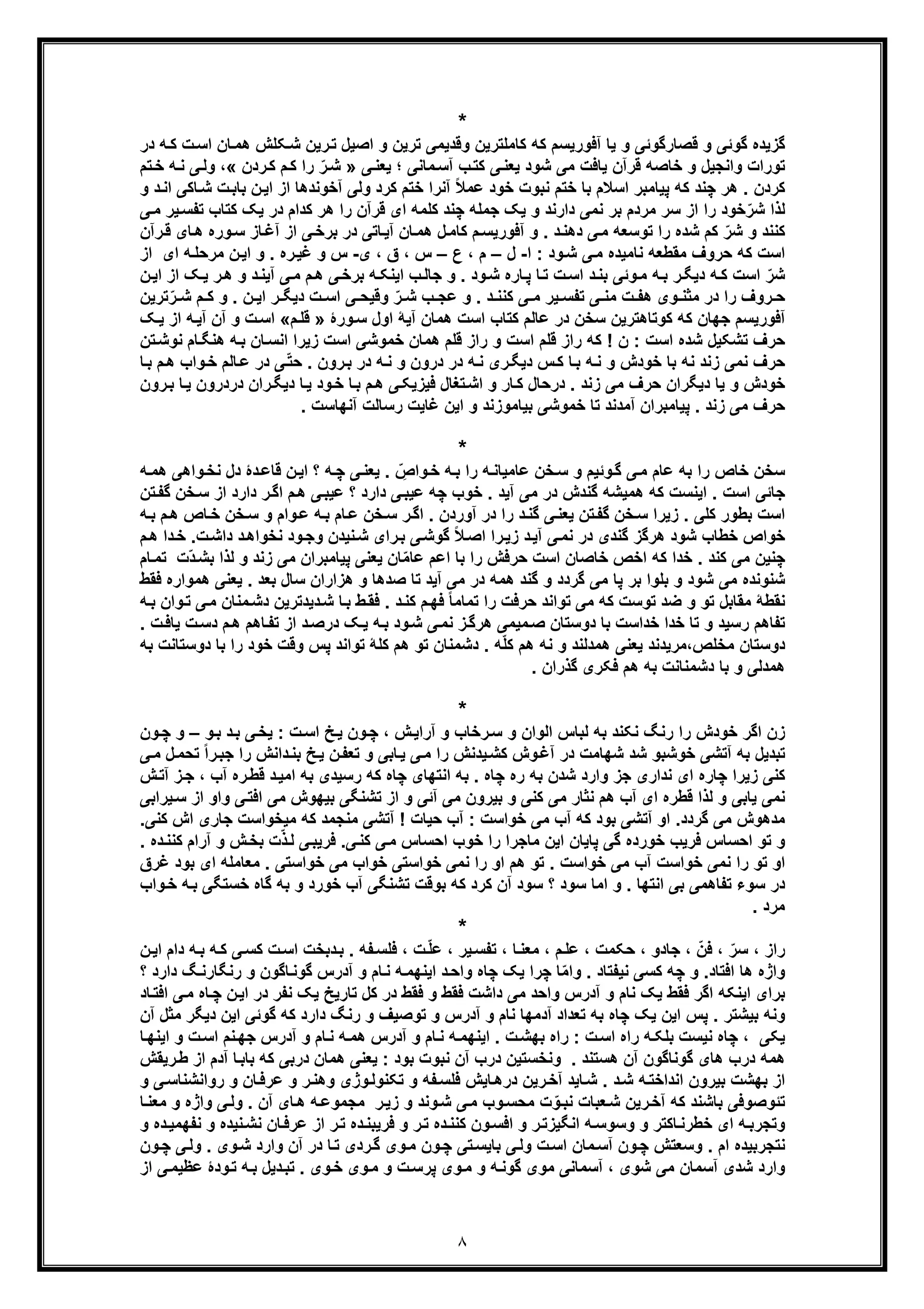 ٨
*
‫آﻓور‬ ‫ﯾﺎ‬ ‫و‬ ‫ﻗﺻﺎرﮔوﺋﯽ‬ ‫و‬ ‫ﮔوﺋﯽ‬ ‫ﮔزﯾده‬‫ﯾﺳم‬‫ﮐﮫ‬‫ﮐ‬‫ا‬ ‫ﺎن‬‫ھﻣ‬ ‫ﮑﻠش‬‫ﺷ‬ ‫رﯾن‬‫ﺗ‬ ‫اﺻﯾل‬ ‫و‬ ‫ﺗرﯾن‬ ‫وﻗدﯾﻣﯽ‬ ‫ﺎﻣﻠﺗرﯾن‬‫در‬ ‫ﮫ‬‫ﮐ‬ ‫ت‬‫ﺳ‬
‫ﯽ‬‫ﯾﻌﻧ‬ ‫؛‬ ‫ﻣﺎﻧﯽ‬‫آﺳ‬ ‫ب‬‫ﮐﺗ‬ ‫ﯽ‬‫ﯾﻌﻧ‬ ‫ﺷود‬ ‫ﻣﯽ‬ ‫ﯾﺎﻓت‬ ‫ﻗرآن‬ ‫ﺧﺎﺻﮫ‬ ‫و‬ ‫واﻧﺟﯾل‬ ‫ﺗورات‬»‫ردن‬‫ﮐ‬ ‫م‬‫ﮐ‬ ‫را‬ ّ‫ر‬‫ﺷ‬«‫وﻟ‬ ،‫ﺧ‬ ‫ﮫ‬‫ﻧ‬ ‫ﯽ‬‫ﺗم‬
‫اﯾ‬ ‫از‬ ‫آﺧوﻧدھﺎ‬ ‫وﻟﯽ‬ ‫ﮐرد‬ ‫ﺧﺗم‬ ‫آﻧرا‬ ً‫ﻼ‬‫ﻋﻣ‬ ‫ﺧود‬ ‫ﻧﺑوت‬ ‫ﺧﺗم‬ ‫ﺑﺎ‬ ‫اﺳﻼم‬ ‫ﭘﯾﺎﻣﺑر‬ ‫ﮐﮫ‬ ‫ﭼﻧد‬ ‫ھر‬ . ‫ﮐردن‬‫ﺷ‬ ‫ت‬‫ﺑﺎﺑ‬ ‫ن‬‫و‬ ‫د‬‫اﻧ‬ ‫ﺎﮐﯽ‬
‫ﯾﮏ‬ ‫در‬ ‫ﮐدام‬ ‫ھر‬ ‫را‬ ‫ﻗرآن‬ ‫ای‬ ‫ﮐﻠﻣﮫ‬ ‫ﭼﻧد‬ ‫ﺟﻣﻠﮫ‬ ‫ﯾﮏ‬ ‫و‬ ‫دارﻧد‬ ‫ﻧﻣﯽ‬ ‫ﺑر‬ ‫ﻣردم‬ ‫ﺳر‬ ‫از‬ ‫را‬ ‫ﺧود‬ّ‫ﺷر‬ ‫ﻟذا‬‫ﮐ‬‫ﯾ‬‫ﺗﻔﺳ‬ ‫ﺗﺎب‬‫ﯽ‬‫ﻣ‬ ‫ر‬
‫آﻓور‬ ‫و‬ . ‫د‬‫دھﻧ‬ ‫ﯽ‬‫ﻣ‬ ‫ﺗوﺳﻌﮫ‬ ‫را‬ ‫ﺷده‬ ‫ﮐم‬ ّ‫ﺷر‬ ‫و‬ ‫ﮐﻧﻧد‬‫م‬‫ﯾﺳ‬‫ﺎن‬‫ھﻣ‬ ‫ل‬‫ﮐﺎﻣ‬‫ور‬‫ﺳ‬ ‫ﺎز‬‫آﻏ‬ ‫از‬ ‫ﯽ‬‫ﺑرﺧ‬ ‫در‬ ‫ﺎﺗﯽ‬‫آﯾ‬‫رآ‬‫ﻗ‬ ‫ﺎی‬‫ھ‬ ‫ه‬‫ن‬
‫ا‬ : ‫ود‬‫ﺷ‬ ‫ﯽ‬‫ﻣ‬ ‫ﻧﺎﻣﯾده‬ ‫ﻣﻘطﻌﮫ‬ ‫ﺣروف‬ ‫ﮐﮫ‬ ‫اﺳت‬-‫ل‬–‫ع‬ ، ‫م‬–‫ی‬ ، ‫ق‬ ، ‫س‬-‫س‬‫از‬ ‫ای‬ ‫ﮫ‬‫ﻣرﺣﻠ‬ ‫ن‬‫اﯾ‬ ‫و‬ . ‫ره‬‫ﻏﯾ‬ ‫و‬
‫ﺷ‬‫ﮏ‬‫ﯾ‬ ‫ر‬‫ھ‬ ‫و‬ ‫د‬‫آﯾﻧ‬ ‫ﯽ‬‫ﻣ‬ ‫م‬‫ھ‬ ‫ﯽ‬‫ﺑرﺧ‬ ‫ﮫ‬‫اﯾﻧﮑ‬ ‫ب‬‫ﺟﺎﻟ‬ ‫و‬ . ‫ود‬‫ﺷ‬ ‫ﺎره‬‫ﭘ‬ ‫ﺎ‬‫ﺗ‬ ‫ت‬‫اﺳ‬ ‫د‬‫ﺑﻧ‬ ‫وﺋﯽ‬‫ﻣ‬ ‫ﮫ‬‫ﺑ‬ ‫ر‬‫دﯾﮕ‬ ‫ﮫ‬‫ﮐ‬ ‫اﺳت‬ ّ‫ر‬‫ن‬‫اﯾ‬ ‫از‬
. ‫د‬ ‫ﮐﻧﻧ‬ ‫ﯽ‬ ‫ﻣ‬ ‫ﯾر‬ ‫ﺗﻔﺳ‬ ‫ﯽ‬ ‫ﻣﻧ‬ ‫ت‬ ‫ھﻔ‬ ‫وی‬ ‫ﻣﺛﻧ‬ ‫در‬ ‫را‬ ‫روف‬ ‫ﺣ‬‫ﺗر‬ّ‫ر‬ ‫ﺷ‬ ‫م‬ ‫ﮐ‬ ‫و‬ . ‫ن‬ ‫اﯾ‬ ‫ر‬ ‫دﯾﮕ‬ ‫ت‬ ‫اﺳ‬ ‫ﯽ‬ ‫وﻗﯾﺣ‬ ّ‫ر‬ ‫ﺷ‬ ‫ب‬ ‫ﻋﺟ‬ ‫و‬‫ﯾن‬
‫آﻓور‬‫ﯾﺳ‬‫ﻋﺎﻟ‬ ‫در‬ ‫ﺳﺧن‬ ‫ﮐوﺗﺎھﺗرﯾن‬ ‫ﮐﮫ‬ ‫ﺟﮭﺎن‬ ‫م‬‫م‬‫ورۀ‬‫ﺳ‬ ‫اول‬ ‫آﯾﮥ‬ ‫ھﻣﺎن‬ ‫اﺳت‬ ‫ﮐﺗﺎب‬»‫م‬‫ﻗﻠ‬«‫آ‬ ‫آن‬ ‫و‬ ‫ت‬‫اﺳ‬‫ﮏ‬‫ﯾ‬ ‫از‬ ‫ﮫ‬‫ﯾ‬
‫ﺎ‬‫ھﻧﮕ‬ ‫ﮫ‬‫ﺑ‬ ‫ﺎن‬‫اﻧﺳ‬ ‫زﯾرا‬ ‫اﺳت‬ ‫ﺧﻣوﺷﯽ‬ ‫ھﻣﺎن‬ ‫ﻗﻠم‬ ‫راز‬ ‫و‬ ‫اﺳت‬ ‫ﻗﻠم‬ ‫راز‬ ‫ﮐﮫ‬ ! ‫ن‬ : ‫اﺳت‬ ‫ﺷده‬ ‫ﺗﺷﮑﯾل‬ ‫ﺣرف‬‫ﺗن‬‫ﻧوﺷ‬ ‫م‬
‫ﺎ‬‫ﺑ‬ ‫ﮫ‬‫ﻧ‬ ‫و‬ ‫ﺧودش‬ ‫ﺑﺎ‬ ‫ﻧﮫ‬ ‫زﻧد‬ ‫ﻧﻣﯽ‬ ‫ﺣرف‬‫وا‬‫ﺧ‬ ‫ﺎﻟم‬‫ﻋ‬ ‫در‬ ‫ﯽ‬ّ‫ﺗ‬‫ﺣ‬ . ‫رون‬‫ﺑ‬ ‫در‬ ‫ﮫ‬‫ﻧ‬ ‫و‬ ‫درون‬ ‫در‬ ‫ﮫ‬‫ﻧ‬ ‫ری‬‫دﯾﮕ‬ ‫س‬‫ﮐ‬‫ﺎ‬‫ﺑ‬ ‫م‬‫ھ‬ ‫ب‬
‫دﯾﮕران‬ ‫ﯾﺎ‬ ‫و‬ ‫ﺧودش‬‫ﺣرف‬. ‫زﻧد‬ ‫ﻣﯽ‬‫ﻓﯾزﯾﮑ‬ ‫ﺗﻐﺎل‬‫اﺷ‬ ‫و‬ ‫ﺎر‬‫ﮐ‬ ‫درﺣﺎل‬‫ﯽ‬‫دردرون‬ ‫ران‬‫دﯾﮕ‬ ‫ﺎ‬‫ﯾ‬ ‫ود‬‫ﺧ‬ ‫ﺎ‬‫ﺑ‬ ‫م‬‫ھ‬‫رون‬‫ﺑ‬ ‫ﺎ‬‫ﯾ‬
. ‫آﻧﮭﺎﺳت‬ ‫رﺳﺎﻟت‬ ‫ﻏﺎﯾت‬ ‫اﯾن‬ ‫و‬ ‫ﺑﯾﺎﻣوزﻧد‬ ‫ﺧﻣوﺷﯽ‬ ‫ﺗﺎ‬ ‫آﻣدﻧد‬ ‫ﭘﯾﺎﻣﺑران‬ . ‫زﻧد‬ ‫ﻣﯽ‬ ‫ﺣرف‬
*
‫وﺋﯾم‬‫ﮔ‬ ‫ﯽ‬‫ﻣ‬ ‫ﻋﺎم‬ ‫ﺑﮫ‬ ‫را‬ ‫ﺧﺎص‬ ‫ﺳﺧن‬‫و‬‫ﻧﺧ‬ ‫دل‬ ‫دۀ‬‫ﻗﺎﻋ‬ ‫ن‬‫اﯾ‬ ‫؟‬ ‫ﮫ‬‫ﭼ‬ ‫ﯽ‬‫ﯾﻌﻧ‬ . ّ ِ‫واص‬‫ﺧ‬ ‫ﮫ‬‫ﺑ‬ ‫را‬ ‫ﮫ‬‫ﻋﺎﻣﯾﺎﻧ‬ ‫ﺧن‬‫ﺳ‬ ‫و‬‫ﮫ‬‫ھﻣ‬ ‫اھﯽ‬
‫از‬ ‫دارد‬ ‫ر‬‫اﮔ‬ ‫م‬‫ھ‬ ‫ﯽ‬‫ﻋﯾﺑ‬ ‫؟‬ ‫دارد‬ ‫ﯽ‬‫ﻋﯾﺑ‬ ‫ﭼﮫ‬ ‫ﺧوب‬ . ‫آﯾد‬ ‫ﻣﯽ‬ ‫در‬ ‫ﮔﻧدش‬ ‫ھﻣﯾﺷﮫ‬ ‫ﮐﮫ‬ ‫اﯾﻧﺳت‬ . ‫اﺳت‬ ‫ﺟﺎﺋﯽ‬‫ﺳ‬‫ﺗن‬‫ﮔﻔ‬ ‫ﺧن‬
‫ﺎص‬‫ﺧ‬ ‫ﺧن‬‫ﺳ‬ ‫و‬ ‫وام‬‫ﻋ‬ ‫ﮫ‬‫ﺑ‬ ‫ﺎم‬‫ﻋ‬ ‫ﺧن‬‫ﺳ‬ ‫ر‬‫اﮔ‬ . ‫آوردن‬ ‫در‬ ‫را‬ ‫د‬‫ﮔﻧ‬ ‫ﯽ‬‫ﯾﻌﻧ‬ ‫ﺗن‬‫ﮔﻔ‬ ‫ﺧن‬‫ﺳ‬ ‫زﯾرا‬ . ‫ﮐﻠﯽ‬ ‫ﺑطور‬ ‫اﺳت‬‫ھ‬‫ﮫ‬‫ﺑ‬ ‫م‬
‫ﺧطﺎب‬ ‫ﺧواص‬‫ﺷ‬‫ود‬‫ﮔوﺷ‬ ً‫ﻼ‬‫اﺻ‬ ‫را‬‫زﯾ‬ ‫د‬‫آﯾ‬ ‫ﯽ‬‫ﻧﻣ‬ ‫در‬ ‫ﮔﻧدی‬ ‫ھرﮔز‬‫ﯽ‬‫د‬‫ﺧ‬ .‫ت‬‫داﺷ‬ ‫د‬‫ﻧﺧواھ‬ ‫ود‬‫وﺟ‬ ‫ﻧﯾدن‬‫ﺷ‬ ‫رای‬‫ﺑ‬‫م‬‫ھ‬ ‫ا‬
‫ﺑﺎ‬ ‫را‬ ‫ﺣرﻓش‬ ‫اﺳت‬ ‫ﺧﺎﺻﺎن‬ ‫اﺧص‬ ‫ﮐﮫ‬ ‫ﺧدا‬ . ‫ﮐﻧد‬ ‫ﻣﯽ‬ ‫ﭼﻧﯾن‬‫اﻋ‬‫ﻟذ‬ ‫و‬ ‫زﻧد‬ ‫ﻣﯽ‬ ‫ﭘﯾﺎﻣﺑران‬ ‫ﯾﻌﻧﯽ‬ ‫ﺎن‬ّ‫ﻣ‬‫ﻋﺎ‬ ‫م‬‫ّت‬‫د‬‫ﺑﺷ‬ ‫ا‬‫ﺗ‬‫ﺎم‬‫ﻣ‬
. ‫ﺑﻌد‬ ‫ﺳﺎل‬ ‫ھزاران‬ ‫و‬ ‫ﺻدھﺎ‬ ‫ﺗﺎ‬ ‫آﯾد‬ ‫ﻣﯽ‬ ‫در‬ ‫ھﻣﮫ‬ ‫ﮔﻧد‬ ‫و‬ ‫ﮔردد‬ ‫ﻣﯽ‬ ‫ﭘﺎ‬ ‫ﺑر‬ ‫ﺑﻠوا‬ ‫و‬ ‫ﺷود‬ ‫ﻣﯽ‬ ‫ﺷﻧوﻧده‬‫ﯾ‬‫ﻌﻧﯽ‬‫ھﻣوا‬‫ﻓﻘط‬ ‫ره‬
‫ﻣﻧﺎ‬‫دﺷ‬ ‫دﯾدﺗرﯾن‬‫ﺷ‬ ‫ﺎ‬‫ﺑ‬ ‫ط‬‫ﻓﻘ‬ . ‫د‬‫ﮐﻧ‬ ‫م‬‫ﻓﮭ‬ ً‫ﺎ‬‫ﺗﻣﺎﻣ‬ ‫را‬ ‫ﺣرﻓت‬ ‫ﺗواﻧد‬ ‫ﻣﯽ‬ ‫ﮐﮫ‬ ‫ﺗوﺳت‬ ‫ﺿد‬ ‫و‬ ‫ﺗو‬ ‫ﻣﻘﺎﺑل‬ ‫ﻧﻘطﮥ‬‫وا‬‫ﺗ‬ ‫ﯽ‬‫ﻣ‬ ‫ن‬‫ﮫ‬‫ﺑ‬ ‫ن‬
‫ت‬‫دﺳ‬ ‫م‬‫ھ‬ ‫ﺎھم‬‫ﺗﻔ‬ ‫از‬ ‫د‬‫درﺻ‬ ‫ﮏ‬‫ﯾ‬ ‫ﮫ‬‫ﺑ‬ ‫ود‬‫ﺷ‬ ‫ﯽ‬‫ﻧﻣ‬ ‫ز‬‫ھرﮔ‬ ‫ﻣﯾﻣﯽ‬‫ﺻ‬ ‫دوﺳﺗﺎن‬ ‫ﺑﺎ‬ ‫ﺧداﺳت‬ ‫ﺧدا‬ ‫ﺗﺎ‬ ‫و‬ ‫رﺳﯾد‬ ‫ﺗﻔﺎھم‬‫ﯾ‬. ‫ت‬‫ﺎﻓ‬
‫ﮐﻠ‬ ‫ھم‬ ‫ﺗو‬ ‫دﺷﻣﻧﺎن‬ . ‫ﮫ‬ّ‫ﻠ‬‫ﮐ‬ ‫ھم‬ ‫ﻧﮫ‬ ‫و‬ ‫ھﻣدﻟﻧد‬ ‫ﯾﻌﻧﯽ‬ ‫ﻣﺧﻠص،ﻣرﯾدﻧد‬ ‫دوﺳﺗﺎن‬‫را‬ ‫ﺧود‬ ‫وﻗت‬ ‫ﭘس‬ ‫ﺗواﻧد‬ ‫ﮥ‬‫ﺑﺎ‬‫دوﺳﺗ‬‫ﺑﮫ‬ ‫ﺎﻧت‬
. ‫ﮔذران‬ ‫ﻓﮑری‬ ‫ھم‬ ‫ﺑﮫ‬ ‫دﺷﻣﻧﺎﻧت‬ ‫ﺑﺎ‬ ‫و‬ ‫ھﻣدﻟﯽ‬
*
‫زن‬‫و‬‫ﺑ‬ ‫د‬‫ﺑ‬ ‫ﯽ‬‫ﯾﺧ‬ : ‫ت‬‫اﺳ‬ ‫ﺦ‬‫ﯾ‬ ‫ون‬‫ﭼ‬ ، ‫ش‬‫آراﯾ‬ ‫و‬ ‫رﺧﺎب‬‫ﺳ‬ ‫و‬ ‫اﻟوان‬ ‫ﻟﺑﺎس‬ ‫ﺑﮫ‬ ‫ﻧﮑﻧد‬ ‫رﻧﮓ‬ ‫را‬ ‫ﺧودش‬ ‫اﮔر‬–‫ون‬‫ﭼ‬ ‫و‬
‫ﺗ‬ ً‫ا‬‫ر‬‫ﺟﺑ‬ ‫را‬ ‫داﻧش‬‫ﺑﻧ‬ ‫ﺦ‬‫ﯾ‬ ‫ن‬‫ﺗﻌﻔ‬ ‫و‬ ‫ﺎﺑﯽ‬‫ﯾ‬ ‫ﯽ‬‫ﻣ‬ ‫را‬ ‫ﯾدﻧش‬‫ﮐﺷ‬ ‫وش‬‫آﻏ‬ ‫در‬ ‫ﺷﮭﺎﻣت‬ ‫ﺷد‬ ‫ﺧوﺷﺑو‬ ‫آﺗﺷﯽ‬ ‫ﺑﮫ‬ ‫ﺗﺑدﯾل‬‫ﯽ‬‫ﻣ‬ ‫ل‬‫ﺣﻣ‬
‫ﮐﻧﯽ‬‫ره‬‫ﻗط‬ ‫د‬‫اﻣﯾ‬ ‫ﺑﮫ‬ ‫رﺳﯾدی‬ ‫ﮐﮫ‬ ‫ﭼﺎه‬ ‫اﻧﺗﮭﺎی‬ ‫ﺑﮫ‬ . ‫ﭼﺎه‬ ‫ره‬ ‫ﺑﮫ‬ ‫ﺷدن‬ ‫وارد‬ ‫ﺟز‬ ‫ﻧداری‬ ‫ای‬ ‫ﭼﺎره‬ ‫زﯾرا‬‫ز‬‫ﺟ‬ ، ‫آب‬‫ش‬‫آﺗ‬
‫و‬ ‫ﯽ‬‫اﻓﺗ‬ ‫ﻣﯽ‬ ‫ﺑﯾﮭوش‬ ‫ﺗﺷﻧﮕﯽ‬ ‫از‬ ‫و‬ ‫آﺋﯽ‬ ‫ﻣﯽ‬ ‫ﺑﯾرون‬ ‫و‬ ‫ﮐﻧﯽ‬ ‫ﻣﯽ‬ ‫ﻧﺛﺎر‬ ‫ھم‬ ‫آب‬ ‫ای‬ ‫ﻗطره‬ ‫ﻟذا‬ ‫و‬ ‫ﯾﺎﺑﯽ‬ ‫ﻧﻣﯽ‬‫ﯾ‬‫ﺳ‬ ‫از‬ ‫او‬‫راﺑﯽ‬
‫آﺗ‬ ! ‫ﺣﯾﺎت‬ ‫آب‬ : ‫ﺧواﺳت‬ ‫ﻣﯽ‬ ‫آب‬ ‫ﮐﮫ‬ ‫ﺑود‬ ‫آﺗﺷﯽ‬ ‫او‬ .‫ﮔردد‬ ‫ﻣﯽ‬ ‫ﻣدھوش‬‫ﻣ‬ ‫ﮐﮫ‬ ‫ﻣﻧﺟﻣد‬ ‫ﺷﯽ‬‫ا‬ ‫ﺟﺎری‬ ‫ﯾﺧواﺳت‬‫ﮐﻧﯽ‬ ‫ش‬.
‫آرا‬ ‫و‬ ‫ش‬‫ﺑﺧ‬ ‫ت‬ّ‫ذ‬‫ﻟ‬ ‫ﯽ‬‫ﻓرﯾﺑ‬ .‫ﯽ‬‫ﮐﻧ‬ ‫ﯽ‬‫ﻣ‬ ‫اﺣﺳﺎس‬ ‫ﺧوب‬ ‫را‬ ‫ﻣﺎﺟرا‬ ‫اﯾن‬ ‫ﭘﺎﯾﺎن‬ ‫ﮔﯽ‬ ‫ﺧورده‬ ‫ﻓرﯾب‬ ‫اﺣﺳﺎس‬ ‫ﺗو‬ ‫و‬‫ده‬‫ﮐﻧﻧ‬ ‫م‬.
‫ای‬ ‫ﻣﻌﺎﻣﻠﮫ‬ . ‫ﺧواﺳﺗﯽ‬ ‫ﻣﯽ‬ ‫ﺧواب‬ ‫ﺧواﺳﺗﯽ‬ ‫ﻧﻣﯽ‬ ‫را‬ ‫او‬ ‫ھم‬ ‫ﺗو‬ . ‫ﺧواﺳت‬ ‫ﻣﯽ‬ ‫آب‬ ‫ﺧواﺳت‬ ‫ﻧﻣﯽ‬ ‫را‬ ‫ﺗو‬ ‫او‬‫ﻏرق‬ ‫ﺑود‬
‫ﺑو‬ ‫ﮐﮫ‬ ‫ﮐرد‬ ‫آن‬ ‫ﺳود‬ ‫؟‬ ‫ﺳود‬ ‫اﻣﺎ‬ ‫و‬ . ‫اﻧﺗﮭﺎ‬ ‫ﺑﯽ‬ ‫ﺗﻔﺎھﻣﯽ‬ ‫ﺳوء‬ ‫در‬‫ﺧﺳﺗ‬ ‫ﮔﺎه‬ ‫ﺑﮫ‬ ‫و‬ ‫ﺧورد‬ ‫آب‬ ‫ﺗﺷﻧﮕﯽ‬ ‫ﻗت‬‫و‬‫ﺧ‬ ‫ﮫ‬‫ﺑ‬ ‫ﮕﯽ‬‫اب‬
. ‫ﻣرد‬
*
‫ن‬‫اﯾ‬ ‫دام‬ ‫ﮫ‬‫ﺑ‬ ‫ﮫ‬‫ﮐ‬ ‫ﯽ‬‫ﮐﺳ‬ ‫ت‬‫اﺳ‬ ‫دﺑﺧت‬‫ﺑ‬ . ‫ﻔﮫ‬‫ﻓﻠﺳ‬ ، ‫ت‬ّ‫ﻠ‬‫ﻋ‬ ، ‫ﯾر‬‫ﺗﻔﺳ‬ ، ‫ﺎ‬‫ﻣﻌﻧ‬ ، ‫م‬‫ﻋﻠ‬ ، ‫ﺣﮑﻣت‬ ، ‫ﺟﺎدو‬ ، ّ‫ﻓن‬ ، ّ‫ﺳر‬ ، ‫راز‬
‫؟‬ ‫دارد‬ ‫ﮓ‬‫رﻧﮕﺎرﻧ‬ ‫و‬ ‫ﺎﮔون‬‫ﮔوﻧ‬ ‫آدرس‬ ‫و‬ ‫ﺎم‬‫ﻧ‬ ‫ﮫ‬‫اﯾﻧﮭﻣ‬ ‫د‬‫واﺣ‬ ‫ﭼﺎه‬ ‫ﯾﮏ‬ ‫ﭼرا‬ ‫ﺎ‬ّ‫ﻣ‬‫وا‬ . ‫ﻧﯾﻔﺗﺎد‬ ‫ﮐﺳﯽ‬ ‫ﭼﮫ‬ ‫و‬ .‫اﻓﺗﺎد‬ ‫ھﺎ‬ ‫واژه‬
‫اﮔ‬ ‫اﯾﻧﮑﮫ‬ ‫ﺑرای‬‫واﺣد‬ ‫آدرس‬ ‫و‬ ‫ﻧﺎم‬ ‫ﯾﮏ‬ ‫ﻓﻘط‬ ‫ر‬‫ﻣ‬‫ﺎد‬‫اﻓﺗ‬ ‫ﯽ‬‫ﻣ‬ ‫ﺎه‬‫ﭼ‬ ‫ن‬‫اﯾ‬ ‫در‬ ‫ﻧﻔر‬ ‫ﯾﮏ‬ ‫ﺗﺎرﯾﺦ‬ ‫ﮐل‬ ‫در‬ ‫ﻓﻘط‬ ‫و‬ ‫ﻓﻘط‬ ‫داﺷت‬ ‫ﯽ‬
‫ﺗوﺻﯾف‬ ‫و‬ ‫آدرس‬ ‫و‬ ‫ﻧﺎم‬ ‫آدﻣﮭﺎ‬ ‫ﺗﻌداد‬ ‫ﺑﮫ‬ ‫ﭼﺎه‬ ‫ﯾﮏ‬ ‫اﯾن‬ ‫ﭘس‬ . ‫ﺑﯾﺷﺗر‬ ‫وﻧﮫ‬‫آن‬ ‫ﻣﺛل‬ ‫دﯾﮕر‬ ‫اﯾن‬ ‫ﮔوﺋﯽ‬ ‫ﮐﮫ‬ ‫دارد‬ ‫رﻧﮓ‬ ‫و‬
‫ﻧم‬‫ﺟﮭ‬ ‫آدرس‬ ‫و‬ ‫ﺎم‬‫ﻧ‬ ‫ﮫ‬‫ھﻣ‬ ‫آدرس‬ ‫و‬ ‫ﺎم‬‫ﻧ‬ ‫ﮫ‬‫اﯾﻧﮭﻣ‬ . ‫ت‬‫ﺑﮭﺷ‬ ‫راه‬ : ‫ت‬‫اﺳ‬ ‫راه‬ ‫ﮫ‬‫ﺑﻠﮑ‬ ‫ﻧﯾﺳت‬ ‫ﭼﺎه‬ ، ‫ﯾﮑﯽ‬‫ﺎ‬‫اﯾﻧﮭ‬ ‫و‬ ‫ت‬‫اﺳ‬
‫ﺑﺎ‬ ‫ﮐﮫ‬ ‫درﺑﯽ‬ ‫ھﻣﺎن‬ ‫ﯾﻌﻧﯽ‬ : ‫ﺑود‬ ‫ﻧﺑوت‬ ‫آن‬ ‫درب‬ ‫وﻧﺧﺳﺗﯾن‬ . ‫ھﺳﺗﻧد‬ ‫آن‬ ‫ﮔوﻧﺎﮔون‬ ‫ھﺎی‬ ‫درب‬ ‫ھﻣﮫ‬‫ﺎ‬‫ﺑ‬‫رﯾﻘش‬‫ط‬ ‫از‬ ‫آدم‬
‫و‬ ‫ﯽ‬‫رواﻧﺷﻧﺎﺳ‬ ‫و‬ ‫ﺎن‬‫ﻋرﻓ‬ ‫و‬ ‫ر‬‫وھﻧ‬ ‫وژی‬‫ﺗﮑﻧوﻟ‬ ‫و‬ ‫ﻔﮫ‬‫ﻓﻠﺳ‬ ‫ﺎﯾش‬‫درھ‬ ‫رﯾن‬‫آﺧ‬ ‫ﺎﯾد‬‫ﺷ‬ . ‫د‬‫ﺷ‬ ‫ﮫ‬‫اﻧداﺧﺗ‬ ‫ﺑﯾرون‬ ‫ﺑﮭﺷت‬ ‫از‬
‫ﺗ‬‫ﺋو‬‫ﺻ‬‫ﻣﺟﻣو‬ ‫ر‬‫زﯾ‬ ‫و‬ ‫وﻧد‬‫ﺷ‬ ‫ﯽ‬‫ﻣ‬ ‫وب‬‫ﻣﺣﺳ‬ ‫ت‬ ّ‫و‬‫ﻧﺑ‬ ‫ﻌﺑﺎت‬‫ﺷ‬ ‫رﯾن‬‫آﺧ‬ ‫ﮐﮫ‬ ‫ﺑﺎﺷﻧد‬ ‫وﻓﯽ‬‫ﺎ‬‫ﻣﻌﻧ‬ ‫و‬ ‫واژه‬ ‫ﯽ‬‫وﻟ‬ . ‫آن‬ ‫ﺎی‬‫ھ‬ ‫ﮫ‬‫ﻋ‬
‫ﺎن‬‫ﻋرﻓ‬ ‫از‬ ‫ر‬‫ﺗ‬ ‫ده‬‫ﻓرﯾﺑﻧ‬ ‫و‬ ‫ر‬‫ﺗ‬ ‫ده‬‫ﮐﻧﻧ‬ ‫ون‬‫اﻓﺳ‬ ‫و‬ ‫ر‬‫اﻧﮕﯾزﺗ‬ ‫ﮫ‬‫وﺳوﺳ‬ ‫و‬ ‫ﺎﮐﺗر‬‫ﺧطرﻧ‬ ‫ای‬ ‫ﮫ‬‫وﺗﺟرﺑ‬‫ﻧ‬‫و‬ ‫ده‬‫ﻧﻔﮭﻣﯾ‬ ‫و‬ ‫ﻧﯾده‬‫ﺷ‬
‫ون‬‫ﭼ‬ ‫ﯽ‬‫وﻟ‬ . ‫وی‬‫ﺷ‬ ‫وارد‬ ‫آن‬ ‫در‬ ‫ﺎ‬‫ﺗ‬ ‫ردی‬‫ﮔ‬ ‫وی‬‫ﻣ‬ ‫ون‬‫ﭼ‬ ‫ﺗﯽ‬‫ﺑﺎﯾﺳ‬ ‫ﯽ‬‫وﻟ‬ ‫ت‬‫اﺳ‬ ‫ﻣﺎن‬‫آﺳ‬ ‫ون‬‫ﭼ‬ ‫وﺳﻌﺗش‬ . ‫ام‬ ‫ﻧﺗﺟرﺑﯾده‬
‫آﺳﻣﺎ‬ ‫ﺷدی‬ ‫وارد‬‫ن‬‫و‬‫ﻣ‬ ‫و‬ ‫ﮫ‬‫ﮔوﻧ‬ ‫ﻣوی‬ ‫آﺳﻣﺎﻧﯽ‬ ، ‫ﺷوی‬ ‫ﻣﯽ‬‫ﭘرﺳ‬ ‫ی‬‫ودۀ‬‫ﺗ‬ ‫ﮫ‬‫ﺑ‬ ‫دﯾل‬‫ﺗﺑ‬ . ‫وی‬‫ﺧ‬ ‫وی‬‫ﻣ‬ ‫و‬ ‫ت‬‫از‬ ‫ﯽ‬‫ﻋظﯾﻣ‬
 