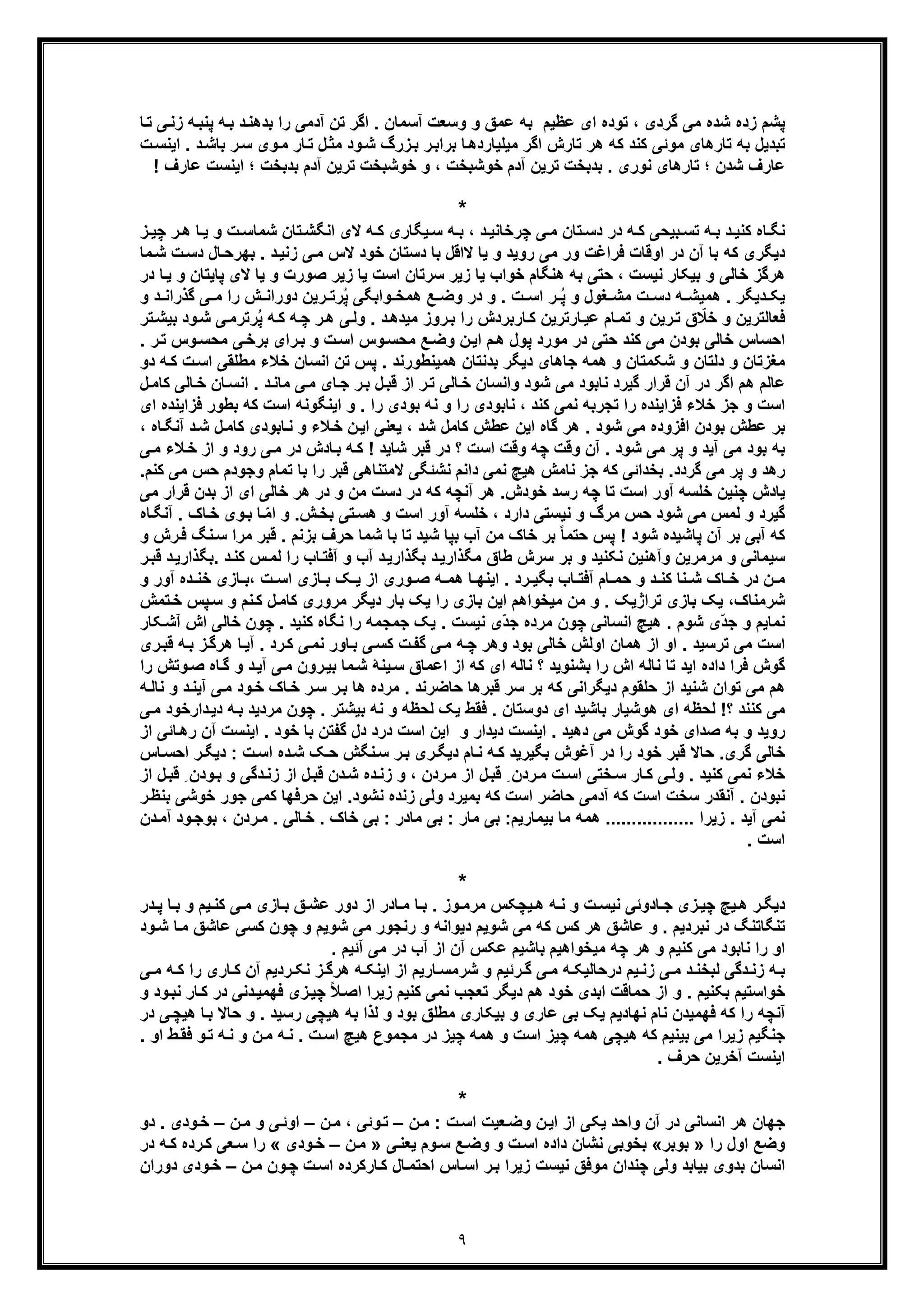 ٩
‫ﺎ‬‫ﺗ‬ ‫ﯽ‬‫زﻧ‬ ‫ﮫ‬‫ﭘﻧﺑ‬ ‫ﮫ‬‫ﺑ‬ ‫د‬‫ﺑدھﻧ‬ ‫را‬ ‫آدﻣﯽ‬ ‫ﺗن‬ ‫اﮔر‬ . ‫آﺳﻣﺎن‬ ‫وﺳﻌت‬ ‫و‬ ‫ﻋﻣﻖ‬ ‫ﺑﮫ‬ ‫ﻋظﯾم‬ ‫ای‬ ‫ﺗوده‬ ، ‫ﮔردی‬ ‫ﻣﯽ‬ ‫ﺷده‬ ‫زده‬ ‫ﭘﺷم‬
‫ت‬‫اﯾﻧﺳ‬ . ‫د‬‫ﺑﺎﺷ‬ ‫ر‬‫ﺳ‬ ‫وی‬‫ﻣ‬ ‫ﺎر‬‫ﺗ‬ ‫ل‬‫ﻣﺛ‬ ‫ود‬‫ﺷ‬ ‫زرگ‬‫ﺑ‬ ‫ر‬‫ﺑراﺑ‬ ‫ﺎ‬‫ﻣﯾﻠﯾﺎردھ‬ ‫اﮔر‬ ‫ﺗﺎرش‬ ‫ھر‬ ‫ﮐﮫ‬ ‫ﮐﻧد‬ ‫ﻣوﺋﯽ‬ ‫ﺗﺎرھﺎی‬ ‫ﺑﮫ‬ ‫ﺗﺑدﯾل‬
‫ﺗ‬ ‫ﺑدﺑﺧت‬ . ‫ﻧوری‬ ‫ﺗﺎرھﺎی‬ ‫؛‬ ‫ﺷدن‬ ‫ﻋﺎرف‬! ‫ﻋﺎرف‬ ‫اﯾﻧﺳت‬ ‫؛‬ ‫ﺑدﺑﺧت‬ ‫آدم‬ ‫ﺗرﯾن‬ ‫ﺧوﺷﺑﺧت‬ ‫و‬ ، ‫ﺧوﺷﺑﺧت‬ ‫آدم‬ ‫رﯾن‬
*
‫ھ‬ ‫ﺎ‬‫ﯾ‬ ‫و‬ ‫ت‬ ‫ﺷﻣﺎﺳ‬ ‫ﺗﺎن‬‫اﻧﮕﺷ‬ ‫ﻻی‬ ‫ﮫ‬ ‫ﮐ‬ ‫ﯾﮕﺎری‬‫ﺳ‬ ‫ﮫ‬ ‫ﺑ‬ ، ‫د‬ ‫ﭼرﺧﺎﻧﯾ‬ ‫ﯽ‬‫ﻣ‬ ‫ﺗﺎن‬ ‫دﺳ‬ ‫در‬ ‫ﮫ‬ ‫ﮐ‬ ‫ﺑﯾﺣﯽ‬ ‫ﺗﺳ‬ ‫ﮫ‬ ‫ﺑ‬ ‫د‬ ‫ﮐﻧﯾ‬ ‫ﺎه‬‫ﻧﮕ‬‫ز‬ ‫ﭼﯾ‬ ‫ر‬
‫ﺑﮭر‬ . ‫د‬‫زﻧﯾ‬ ‫ﯽ‬‫ﻣ‬ ‫ﻻس‬ ‫ﺧود‬ ‫دﺳﺗﺎن‬ ‫ﺑﺎ‬ ‫ﻻاﻗل‬ ‫ﯾﺎ‬ ‫و‬ ‫روﯾد‬ ‫ﻣﯽ‬ ‫ور‬ ‫ﻓراﻏت‬ ‫اوﻗﺎت‬ ‫در‬ ‫آن‬ ‫ﺑﺎ‬ ‫ﮐﮫ‬ ‫دﯾﮕری‬‫ت‬‫دﺳ‬ ‫ﺎل‬‫ﺣ‬‫ﺷ‬‫ﻣﺎ‬
‫ﺑﯾﮑ‬ ‫و‬ ‫ﺧﺎﻟﯽ‬ ‫ھرﮔز‬‫ﭘ‬ ‫ﻻی‬ ‫ﯾﺎ‬ ‫و‬ ‫ﺻورت‬ ‫زﯾر‬ ‫ﯾﺎ‬ ‫اﺳت‬ ‫ﺳرﺗﺎن‬ ‫زﯾر‬ ‫ﯾﺎ‬ ‫ﺧواب‬ ‫ھﻧﮕﺎم‬ ‫ﺑﮫ‬ ‫ﺣﺗﯽ‬ ، ‫ﻧﯾﺳت‬ ‫ﺎر‬‫و‬ ‫ﺎﯾﺗﺎن‬‫ﯾ‬‫در‬ ‫ﺎ‬
‫و‬ ‫ﻐول‬ ‫ﻣﺷ‬ ‫ت‬ ‫دﺳ‬ ‫ﮫ‬ ‫ھﻣﯾﺷ‬ . ‫دﯾﮕر‬ ‫ﯾﮑ‬ُ‫ﭘ‬‫ر‬ُ‫ﭘ‬ ‫واﺑﮕﯽ‬ ‫ھﻣﺧ‬ ‫ﻊ‬ ‫وﺿ‬ ‫در‬ ‫و‬ . ‫ت‬ ‫اﺳ‬‫رﯾن‬ ‫رﺗ‬‫د‬ ‫ﮔذراﻧ‬ ‫ﯽ‬ ‫ﻣ‬ ‫را‬ ‫ش‬ ‫دوراﻧ‬‫و‬
‫ر‬‫ھ‬ ‫ﯽ‬‫وﻟ‬ . ‫د‬‫ﻣﯾدھ‬ ‫روز‬‫ﺑ‬ ‫را‬ ‫ﺎرﺑردش‬‫ﮐ‬ ‫ﺎرﺗرﯾن‬‫ﻋﯾ‬ ‫ﺎم‬‫ﺗﻣ‬ ‫و‬ ‫رﯾن‬‫ﺗ‬ ‫ق‬ ّ‫ﺧﻼ‬ ‫و‬ ‫ﻓﻌﺎﻟﺗرﯾن‬‫ﭼ‬‫ﯽ‬‫رﺗرﻣ‬ُ‫ﭘ‬ ‫ﮫ‬‫ﮐ‬ ‫ﮫ‬‫ﺑﯾﺷ‬ ‫ود‬‫ﺷ‬‫ﺗ‬‫ر‬
‫در‬ ‫ﺣﺗﯽ‬ ‫ﮐﻧد‬ ‫ﻣﯽ‬ ‫ﺑودن‬ ‫ﺧﺎﻟﯽ‬ ‫اﺣﺳﺎس‬‫ﻣ‬. ‫ر‬‫ﺗ‬ ‫وس‬‫ﻣﺣﺳ‬ ‫ﯽ‬‫ﺑرﺧ‬ ‫رای‬‫ﺑ‬ ‫و‬ ‫ت‬‫اﺳ‬ ‫وس‬‫ﻣﺣﺳ‬ ‫ﻊ‬‫وﺿ‬ ‫ن‬‫اﯾ‬ ‫م‬‫ھ‬ ‫ﭘول‬ ‫ورد‬
‫ھﻣﯾﻧطو‬ ‫ﺑدﻧﺗﺎن‬ ‫دﯾﮕر‬ ‫ﺟﺎھﺎی‬ ‫ھﻣﮫ‬ ‫و‬ ‫ﺷﮑﻣﺗﺎن‬ ‫و‬ ‫دﻟﺗﺎن‬ ‫و‬ ‫ﻣﻐزﺗﺎن‬‫ر‬‫ﻣطﻠﻘﯽ‬ ‫ﺧﻼء‬ ‫اﻧﺳﺎن‬ ‫ﺗن‬ ‫ﭘس‬ . ‫ﻧد‬‫ﮫ‬‫ﮐ‬ ‫ت‬‫اﺳ‬‫د‬‫و‬
‫وا‬ ‫ﺷود‬ ‫ﻣﯽ‬ ‫ﻧﺎﺑود‬ ‫ﮔﯾرد‬ ‫ﻗرار‬ ‫آن‬ ‫در‬ ‫اﮔر‬ ‫ھم‬ ‫ﻋﺎﻟم‬‫ﻧ‬‫د‬‫ﻣﺎﻧ‬ ‫ﯽ‬‫ﻣ‬ ‫ﺎی‬‫ﺟ‬ ‫ر‬‫ﺑ‬ ‫ل‬‫ﻗﺑ‬ ‫از‬ ‫ر‬‫ﺗ‬ ‫ﺎﻟﯽ‬‫ﺧ‬ ‫ﺳﺎن‬‫اﻧﺳ‬ .‫ﺎﻟﯽ‬‫ﺧ‬ ‫ﺎن‬‫ل‬‫ﮐﺎﻣ‬
‫اﺳت‬‫و‬‫ﮐﮫ‬ ‫اﺳت‬ ‫اﯾﻧﮕوﻧﮫ‬ ‫و‬ . ‫را‬ ‫ﺑودی‬ ‫ﻧﮫ‬ ‫و‬ ‫را‬ ‫ﻧﺎﺑودی‬ ، ‫ﮐﻧد‬ ‫ﻧﻣﯽ‬ ‫ﺗﺟرﺑﮫ‬ ‫را‬ ‫ﻓزاﯾﻧده‬ ‫ﺧﻼء‬ ‫ﺟز‬‫ﻓزا‬ ‫ﺑطور‬‫ای‬ ‫ﯾﻧده‬
‫ﺷ‬ ‫ل‬‫ﮐﺎﻣ‬ ‫ﺎﺑودی‬‫ﻧ‬ ‫و‬ ‫ﻼء‬‫ﺧ‬ ‫ن‬‫اﯾ‬ ‫ﯾﻌﻧﯽ‬ ، ‫ﺷد‬ ‫ﮐﺎﻣل‬ ‫ﻋطش‬ ‫اﯾن‬ ‫ﮔﺎه‬ ‫ھر‬ . ‫ﺷود‬ ‫ﻣﯽ‬ ‫اﻓزوده‬ ‫ﺑودن‬ ‫ﻋطش‬ ‫ﺑر‬‫ﺎه‬‫آﻧﮕ‬ ‫د‬،
‫اﺳت‬ ‫وﻗت‬ ‫ﭼﮫ‬ ‫وﻗت‬ ‫آن‬ . ‫ﺷود‬ ‫ﻣﯽ‬ ‫ﭘر‬ ‫و‬ ‫آﯾد‬ ‫ﻣﯽ‬ ‫ﺑود‬ ‫ﺑﮫ‬‫و‬ ‫رود‬ ‫ﯽ‬‫ﻣ‬ ‫در‬ ‫ﺎدش‬‫ﺑ‬ ‫ﮫ‬‫ﮐ‬ ! ‫ﺷﺎﯾد‬ ‫ﻗﺑر‬ ‫در‬ ‫؟‬‫ا‬‫ﯽ‬‫ﻣ‬ ‫ﻼء‬‫ﺧ‬ ‫ز‬
‫ﻻﻣﺗﻧﺎھﯽ‬ ‫ﻧﺷﺋﮕﯽ‬ ‫داﻧم‬ ‫ﻧﻣﯽ‬ ‫ھﯾﭻ‬ ‫ﻧﺎﻣش‬ ‫ﺟز‬ ‫ﮐﮫ‬ ‫ﺑﺧداﺋﯽ‬ .‫ﮔردد‬ ‫ﻣﯽ‬ ‫ﭘر‬ ‫و‬ ‫رھد‬‫وﺟو‬ ‫ﺗﻣﺎم‬ ‫ﺑﺎ‬ ‫را‬ ‫ﻗﺑر‬‫ﻣﯽ‬ ‫ﺣس‬ ‫دم‬‫ﮐﻧم‬.
‫ﺑدن‬ ‫از‬ ‫ای‬ ‫ﺧﺎﻟﯽ‬ ‫ھر‬ ‫در‬ ‫و‬ ‫ﻣن‬ ‫دﺳت‬ ‫در‬ ‫ﮐﮫ‬ ‫آﻧﭼﮫ‬ ‫ھر‬ .‫ﺧودش‬ ‫رﺳد‬ ‫ﭼﮫ‬ ‫ﺗﺎ‬ ‫اﺳت‬ ‫آور‬ ‫ﺧﻠﺳﮫ‬ ‫ﭼﻧﯾن‬ ‫ﯾﺎدش‬‫ﻣﯽ‬ ‫ﻗرار‬
‫ﻣ‬ ‫ﺣس‬ ‫ﺷود‬ ‫ﻣﯽ‬ ‫ﻟﻣس‬ ‫و‬ ‫ﮔﯾرد‬. ‫ﺎک‬‫ﺧ‬ ‫وی‬‫ﺑ‬ ‫ﺎ‬ ّ‫ﻣ‬‫ا‬ ‫و‬ .‫ش‬‫ﺑﺧ‬ ‫ﺗﯽ‬‫ھﺳ‬ ‫و‬ ‫اﺳت‬ ‫آور‬ ‫ﺧﻠﺳﮫ‬ ، ‫دارد‬ ‫ﻧﯾﺳﺗﯽ‬ ‫و‬ ‫رگ‬‫آ‬‫ﺎه‬‫ﻧﮕ‬
‫ﻣ‬ ‫ﻗﺑر‬ . ‫ﺑزﻧم‬ ‫ﺣرف‬ ‫ﺷﻣﺎ‬ ‫ﺑﺎ‬ ‫ﺗﺎ‬ ‫ﺷﯾد‬ ‫ﺑﭘﺎ‬ ‫آب‬ ‫ﻣن‬ ‫ﺧﺎک‬ ‫ﺑر‬ ً‫ﺎ‬‫ﺣﺗﻣ‬ ‫ﭘس‬ ! ‫ﺷود‬ ‫ﭘﺎﺷﯾده‬ ‫آن‬ ‫ﺑر‬ ‫آﺑﯽ‬ ‫ﮐﮫ‬‫ﻓ‬ ‫ﻧﮓ‬‫ﺳ‬ ‫را‬‫و‬ ‫رش‬
‫.ﺑ‬ ‫د‬‫ﮐﻧ‬ ‫س‬‫ﻟﻣ‬ ‫را‬ ‫ﺎب‬‫آﻓﺗ‬ ‫و‬ ‫آب‬ ‫د‬‫ﺑﮕذارﯾ‬ ‫د‬‫ﻣﮕذارﯾ‬ ‫طﺎق‬ ‫ﺳرش‬ ‫ﺑر‬ ‫و‬ ‫ﻧﮑﻧﯾد‬ ‫وآھﻧﯾن‬ ‫ﻣرﻣرﯾن‬ ‫و‬ ‫ﺳﯾﻣﺎﻧﯽ‬‫ﻗ‬ ‫د‬‫ﮕذارﯾ‬‫ر‬‫ﺑ‬
‫ن‬ ‫ﻣ‬‫ﺑ‬ ‫ﮏ‬ ‫ﯾ‬ ‫از‬ ‫وری‬ ‫ﺻ‬ ‫ﮫ‬ ‫ھﻣ‬ ‫ﺎ‬ ‫اﯾﻧﮭ‬ . ‫رد‬ ‫ﺑﮕﯾ‬ ‫ﺎب‬ ‫آﻓﺗ‬ ‫ﺎم‬ ‫ﺣﻣ‬ ‫و‬ ‫د‬ ‫ﮐﻧ‬ ‫ﻧﺎ‬ ‫ﺷ‬ ‫ﺎک‬ ‫ﺧ‬ ‫در‬‫آو‬ ‫ده‬ ‫ﺧﻧ‬ ‫ﺎزی‬ ‫،ﺑ‬ ‫ت‬ ‫اﺳ‬ ‫ﺎزی‬‫و‬ ‫ر‬
‫ﺷرﻣﻧﺎک‬‫ﭘس‬‫ﺳ‬ ‫و‬ ‫ﻧم‬‫ﮐ‬ ‫ل‬‫ﮐﺎﻣ‬ ‫ﻣروری‬ ‫دﯾﮕر‬ ‫ﺑﺎر‬ ‫ﯾﮏ‬ ‫را‬ ‫ﺑﺎزی‬ ‫اﯾن‬ ‫ﻣﯾﺧواھم‬ ‫ﻣن‬ ‫و‬ . ‫ﺗراژﯾﮏ‬ ‫ﺑﺎزی‬ ‫ﯾﮏ‬ ،‫ﺗﻣش‬‫ﺧ‬
‫ﺧﺎﻟ‬ ‫ﭼون‬ . ‫ﮐﻧﯾد‬ ‫ﻧﮕﺎه‬ ‫را‬ ‫ﺟﻣﺟﻣﮫ‬ ‫ﯾﮏ‬ . ‫ﻧﯾﺳت‬ ‫ّی‬‫د‬‫ﺟ‬ ‫ﻣرده‬ ‫ﭼون‬ ‫اﻧﺳﺎﻧﯽ‬ ‫ھﯾﭻ‬ . ‫ﺷوم‬ ‫ّی‬‫د‬‫ﺟ‬ ‫و‬ ‫ﻧﻣﺎﯾم‬‫ﯽ‬‫ﮑ‬‫آﺷ‬ ‫اش‬‫ﺎر‬
‫ھﻣﺎن‬ ‫از‬ ‫او‬ . ‫ﺗرﺳﯾد‬ ‫ﻣﯽ‬ ‫اﺳت‬‫ز‬‫ھرﮔ‬ ‫ﺎ‬‫آﯾ‬ . ‫رد‬‫ﮐ‬ ‫ﯽ‬‫ﻧﻣ‬ ‫ﺎور‬‫ﺑ‬ ‫ﯽ‬‫ﮐﺳ‬ ‫ت‬‫ﮔﻔ‬ ‫ﯽ‬‫ﻣ‬ ‫ﮫ‬‫ﭼ‬ ‫وھر‬ ‫ﺑود‬ ‫ﺧﺎﻟﯽ‬ ‫اوﻟش‬‫ﺑ‬‫ری‬‫ﻗﺑ‬ ‫ﮫ‬
‫د‬‫آﯾ‬ ‫ﯽ‬‫ﻣ‬ ‫رون‬‫ﺑﯾ‬ ‫ﻣﺎ‬‫ﺷ‬ ‫ﯾﻧﮥ‬‫ﺳ‬ ‫اﻋﻣﺎق‬ ‫از‬ ‫ﮐﮫ‬ ‫ای‬ ‫ﻧﺎﻟﮫ‬ ‫؟‬ ‫ﺑﺷﻧوﯾد‬ ‫را‬ ‫اش‬ ‫ﻧﺎﻟﮫ‬ ‫ﺗﺎ‬ ‫اﯾد‬ ‫داده‬ ‫ﻓرا‬ ‫ﮔوش‬‫و‬‫وﺗ‬‫ﺻ‬ ‫ﺎه‬‫ﮔ‬‫را‬ ‫ش‬
‫ﻣرده‬ . ‫ﺣﺎﺿرﻧد‬ ‫ﻗﺑرھﺎ‬ ‫ﺳر‬ ‫ﺑر‬ ‫ﮐﮫ‬ ‫دﯾﮕراﻧﯽ‬ ‫ﺣﻠﻘوم‬ ‫از‬ ‫ﺷﻧﯾد‬ ‫ﺗوان‬ ‫ﻣﯽ‬ ‫ھم‬‫ﯽ‬‫ﻣ‬ ‫ود‬‫ﺧ‬ ‫ﺎک‬‫ﺧ‬ ‫ر‬‫ﺳ‬ ‫ر‬‫ﺑ‬ ‫ھﺎ‬‫آ‬‫ﻧﺎ‬ ‫و‬ ‫د‬‫ﯾﻧ‬‫ﮫ‬‫ﻟ‬
‫ﮫ‬‫ﺑ‬ ‫ﻣردﯾد‬ ‫ﭼون‬ . ‫ﺑﯾﺷﺗر‬ ‫ﻧﮫ‬ ‫و‬ ‫ﻟﺣظﮫ‬ ‫ﯾﮏ‬ ‫ﻓﻘط‬ . ‫دوﺳﺗﺎن‬ ‫ای‬ ‫ﺑﺎﺷﯾد‬ ‫ھوﺷﯾﺎر‬ ‫ای‬ ‫ﻟﺣظﮫ‬ !‫؟‬ ‫ﮐﻧﻧد‬ ‫ﻣﯽ‬‫د‬‫دار‬‫ﯾ‬‫ﺧود‬‫ﻣ‬‫ﯽ‬
‫و‬ ‫دﯾدار‬ ‫اﯾﻧﺳت‬ . ‫دھﯾد‬ ‫ﻣﯽ‬ ‫ﮔوش‬ ‫ﺧود‬ ‫ﺻدای‬ ‫ﺑﮫ‬ ‫و‬ ‫روﯾد‬‫اﯾﻧﺳت‬ . ‫ﺧود‬ ‫ﺑﺎ‬ ‫ﮔﻔﺗن‬ ‫دل‬ ‫درد‬ ‫اﺳت‬ ‫اﯾن‬‫ﺎﺋﯽ‬‫رھ‬ ‫آن‬‫از‬
‫آﻏوش‬ ‫در‬ ‫را‬ ‫ﺧود‬ ‫ﻗﺑر‬ ‫ﺣﺎﻻ‬ .‫ﮔری‬ ‫ﺧﺎﻟﯽ‬‫اﺣ‬ ‫ر‬‫دﯾﮕ‬ : ‫ت‬‫اﺳ‬ ‫ده‬‫ﺷ‬ ‫ﮏ‬‫ﺣ‬ ‫ﻧﮕش‬‫ﺳ‬ ‫ر‬‫ﺑ‬ ‫ری‬‫دﯾﮕ‬ ‫ﺎم‬‫ﻧ‬ ‫ﮫ‬‫ﮐ‬ ‫ﺑﮕﯾرﯾد‬‫ﺎس‬‫ﺳ‬
‫و‬‫ﺑ‬ ‫و‬ ‫دﮔﯽ‬‫زﻧ‬ ‫از‬ ‫ل‬‫ﻗﺑ‬ ‫دن‬‫ﺷ‬ ‫ده‬‫زﻧ‬ ‫و‬ ، ‫ردن‬‫ﻣ‬ ‫از‬ ‫ل‬‫ﻗﺑ‬ ِ ‫ردن‬‫ﻣ‬ ‫ت‬‫اﺳ‬ ‫ﺧﺗﯽ‬‫ﺳ‬ ‫ﺎر‬‫ﮐ‬ ‫ﯽ‬‫وﻟ‬ . ‫ﮐﻧﯾد‬ ‫ﻧﻣﯽ‬ ‫ﺧﻼء‬‫ل‬‫ﻗﺑ‬ ِ ‫دن‬‫از‬
‫ﺧ‬ ‫ﺟور‬ ‫ﮐﻣﯽ‬ ‫ﺣرﻓﮭﺎ‬ ‫اﯾن‬ .‫ﻧﺷود‬ ‫زﻧده‬ ‫وﻟﯽ‬ ‫ﺑﻣﯾرد‬ ‫ﮐﮫ‬ ‫اﺳت‬ ‫ﺣﺎﺿر‬ ‫آدﻣﯽ‬ ‫ﮐﮫ‬ ‫اﺳت‬ ‫ﺳﺧت‬ ‫آﻧﻘدر‬ . ‫ﻧﺑودن‬‫ر‬‫ﺑﻧظ‬ ‫وﺷﯽ‬
.... ‫زﯾرا‬ . ‫آﯾد‬ ‫ﻧﻣﯽ‬:‫ﺑﯾﻣﺎرﯾم‬ ‫ﻣﺎ‬ ‫ھﻣﮫ‬ .............: ‫ﻣﺎر‬ ‫ﺑﯽ‬‫ﺧﺎک‬ ‫ﺑﯽ‬ : ‫ﻣﺎدر‬ ‫ﺑﯽ‬.. ‫ﺎﻟﯽ‬‫ﺧ‬‫و‬‫ﺑوﺟ‬ ، ‫ردن‬‫ﻣ‬‫د‬‫دن‬‫آﻣ‬
. ‫اﺳت‬
*
‫ﺎ‬ ‫ﺑ‬ ‫و‬ ‫ﯾم‬‫ﮐﻧ‬ ‫ﯽ‬ ‫ﻣ‬ ‫ﺎزی‬ ‫ﺑ‬ ‫ﻖ‬‫ﻋﺷ‬ ‫دور‬ ‫از‬ ‫ﺎدر‬ ‫ﻣ‬ ‫ﺎ‬‫ﺑ‬ . ‫وز‬ ‫ﻣرﻣ‬ ‫ﯾﭼﮑس‬ ‫ھ‬ ‫ﮫ‬ ‫ﻧ‬ ‫و‬ ‫ت‬ ‫ﻧﯾﺳ‬ ‫ﺎدوﺋﯽ‬ ‫ﺟ‬ ‫زی‬‫ﭼﯾ‬ ‫ﯾﭻ‬ ‫ھ‬ ‫ر‬‫دﯾﮕ‬‫ﭘ‬‫در‬
‫ﮐﺳﯽ‬ ‫ﭼون‬ ‫و‬ ‫ﺷوﯾم‬ ‫ﻣﯽ‬ ‫رﻧﺟور‬ ‫و‬ ‫دﯾواﻧﮫ‬ ‫ﺷوﯾم‬ ‫ﻣﯽ‬ ‫ﮐﮫ‬ ‫ﮐس‬ ‫ھر‬ ‫ﻋﺎﺷﻖ‬ ‫و‬ . ‫ﻧﺑردﯾم‬ ‫در‬ ‫ﺗﻧﮕﺎﺗﻧﮓ‬‫ﻣ‬ ‫ﻋﺎﺷﻖ‬‫ود‬‫ﺷ‬ ‫ﺎ‬
. ‫آﺋﯾم‬ ‫ﻣﯽ‬ ‫در‬ ‫آب‬ ‫از‬ ‫آن‬ ‫ﻋﮑس‬ ‫ﺑﺎﺷﯾم‬ ‫ﻣﯾﺧواھﯾم‬ ‫ﭼﮫ‬ ‫ھر‬ ‫و‬ ‫ﮐﻧﯾم‬ ‫ﻣﯽ‬ ‫ﻧﺎﺑود‬ ‫را‬ ‫او‬
‫ر‬ ‫ﺎری‬ ‫ﮐ‬ ‫آن‬ ‫ردﯾم‬ ‫ﻧﮑ‬ ‫ز‬ ‫ھرﮔ‬ ‫ﮫ‬ ‫اﯾﻧﮑ‬ ‫از‬ ‫ﺎرﯾم‬ ‫ﺷرﻣﺳ‬ ‫و‬ ‫رﺋﯾم‬ ‫ﮔ‬ ‫ﯽ‬ ‫ﻣ‬ ‫ﮫ‬ ‫درﺣﺎﻟﯾﮑ‬ ‫ﯾم‬ ‫زﻧ‬ ‫ﯽ‬ ‫ﻣ‬ ‫د‬ ‫ﻟﺑﺧﻧ‬ ‫دﮔﯽ‬ ‫زﻧ‬ ‫ﮫ‬ ‫ﺑ‬‫ﯽ‬ ‫ﻣ‬ ‫ﮫ‬ ‫ﮐ‬ ‫ا‬
‫دﻧﯽ‬‫ﻓﮭﻣﯾ‬ ‫زی‬‫ﭼﯾ‬ ً‫ﻼ‬‫اﺻ‬ ‫زﯾرا‬ ‫ﮐﻧﯾم‬ ‫ﻧﻣﯽ‬ ‫ﺗﻌﺟب‬ ‫دﯾﮕر‬ ‫ھم‬ ‫ﺧود‬ ‫اﺑدی‬ ‫ﺣﻣﺎﻗت‬ ‫از‬ ‫و‬ . ‫ﺑﮑﻧﯾم‬ ‫ﺧواﺳﺗﯾم‬‫د‬‫ﻧﺑ‬ ‫ﺎر‬‫ﮐ‬ ‫ر‬‫و‬ ‫ود‬
‫ﺣ‬ ‫و‬ . ‫رﺳﯾد‬ ‫ھﯾﭼﯽ‬ ‫ﺑﮫ‬ ‫ﻟذا‬ ‫و‬ ‫ﺑود‬ ‫ﻣطﻠﻖ‬ ‫ﺑﯾﮑﺎری‬ ‫و‬ ‫ﻋﺎری‬ ‫ﺑﯽ‬ ‫ﯾﮏ‬ ‫ﻧﮭﺎدﯾم‬ ‫ﻧﺎم‬ ‫ﻓﮭﻣﯾدن‬ ‫ﮐﮫ‬ ‫را‬ ‫آﻧﭼﮫ‬‫ﺎﻻ‬‫ھ‬ ‫ﺎ‬‫ﺑ‬‫ﯾﭼ‬‫ﯽ‬‫در‬
‫و‬‫ﺗ‬ ‫ﮫ‬‫ﻧ‬ ‫و‬ ‫ن‬‫ﻣ‬ ‫ﮫ‬‫ﻧ‬ . ‫ت‬‫اﺳ‬ ‫ھﯾﭻ‬ ‫ﻣﺟﻣوع‬ ‫در‬ ‫ﭼﯾز‬ ‫ھﻣﮫ‬ ‫و‬ ‫اﺳت‬ ‫ﭼﯾز‬ ‫ھﻣﮫ‬ ‫ھﯾﭼﯽ‬ ‫ﮐﮫ‬ ‫ﺑﯾﻧﯾم‬ ‫ﻣﯽ‬ ‫زﯾرا‬ ‫ﺟﻧﮕﯾم‬‫او‬ ‫ط‬‫ﻓﻘ‬.
. ‫ﺣرف‬ ‫آﺧرﯾن‬ ‫اﯾﻧﺳت‬
*
‫از‬ ‫ﯾﮑﯽ‬ ‫واﺣد‬ ‫آن‬ ‫در‬ ‫اﻧﺳﺎﻧﯽ‬ ‫ھر‬ ‫ﺟﮭﺎن‬‫ن‬‫ﻣ‬ : ‫ت‬‫اﺳ‬ ‫ﻌﯾت‬‫وﺿ‬ ‫ن‬‫اﯾ‬–‫ن‬‫ﻣ‬ ، ‫وﺋﯽ‬‫ﺗ‬–‫ن‬‫ﻣ‬ ‫و‬ ‫ﯽ‬‫اوﺋ‬–‫دو‬ . ‫ودی‬‫ﺧ‬
‫را‬ ‫اول‬ ‫وﺿﻊ‬»‫ﺑوﺑر‬«‫ﯽ‬‫ﯾﻌﻧ‬ ‫وم‬‫ﺳ‬ ‫ﻊ‬‫وﺿ‬ ‫و‬ ‫ت‬‫اﺳ‬ ‫داده‬ ‫ﻧﺷﺎن‬ ‫ﺑﺧوﺑﯽ‬»‫ن‬‫ﻣ‬–‫ودی‬‫ﺧ‬«‫در‬ ‫ﮫ‬‫ﮐ‬ ‫رده‬‫ﮐ‬ ‫ﻌﯽ‬‫ﺳ‬ ‫را‬
‫ن‬‫ﻣ‬ ‫ون‬‫ﭼ‬ ‫ت‬‫اﺳ‬ ‫ﺎرﮐرده‬‫ﮐ‬ ‫ﺎل‬‫اﺣﺗﻣ‬ ‫ﺎس‬‫اﺳ‬ ‫ر‬‫ﺑ‬ ‫زﯾرا‬ ‫ﻧﯾﺳت‬ ‫ﻣوﻓﻖ‬ ‫ﭼﻧدان‬ ‫وﻟﯽ‬ ‫ﺑﯾﺎﺑد‬ ‫ﺑدوی‬ ‫اﻧﺳﺎن‬–‫دوران‬ ‫ودی‬‫ﺧ‬
 