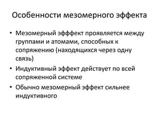 Особенности мезомерного эффекта
• Мезомерный эфффект проявляется между
группами и атомами, способных к
сопряжению (находящихся через одну
связь)
• Индуктивный эффект действует по всей
сопряженной системе
• Обычно мезомерный эффект сильнее
индуктивного
 
