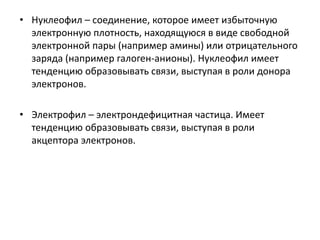 • Нуклеофил – соединение, которое имеет избыточную
электронную плотность, находящуюся в виде свободной
электронной пары (например амины) или отрицательного
заряда (например галоген-анионы). Нуклеофил имеет
тенденцию образовывать связи, выступая в роли донора
электронов.
• Электрофил – электрондефицитная частица. Имеет
тенденцию образовывать связи, выступая в роли
акцептора электронов.
 