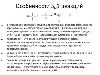 Особенности SN1 реакций
1. В переходном состоянии стадии, определяющей скорость (образование
карбкатиона), участвует только компонент R—X. Начальный период
реакции подчиняется кинетическому закону реакции первого порядка,
V= k*[RX] (V-скорость, [RX] – концентрация субстрата, k – константа)
2. Карбкатион — это реально существующее, богатое энергией
промежуточное соединение, которое можно распознать по типичным
продуктам его реакций — продуктам замещения, отщепления,
перегруппировок.
3. Соединения с оптической активностью у реакционного центра обычно в
большей или меньшей степени рацемизуются.
4. Скорость реакции возрастает по мере увеличения стабильности
образующегося карбкатиона, обусловленной внутренними влияниями
(полярными и пространственными эффектами заместителей) или
внешними воздействиями (сольватацией).
 