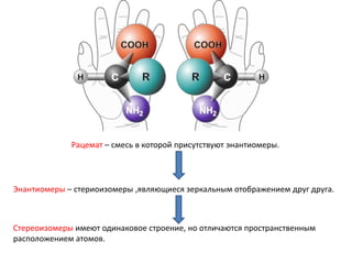 Рацемат – смесь в которой присутствуют энантиомеры.
Энантиомеры – стериоизомеры ,являющиеся зеркальным отображением друг друга.
Стереоизомеры имеют одинаковое строение, но отличаются пространственным
расположением атомов.
 